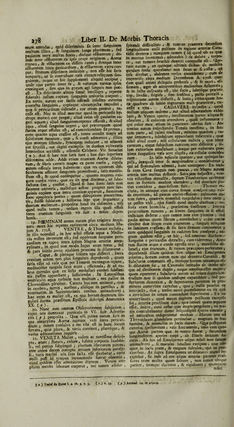 ««!» ■ & di ferimini* fit ta» tap*» 4 LT^S. “ multum illico , & fanguinem longe plurimum , fed paulatim intra multas horas, diefque effluentem ; de¬ inde rnter effluentem ex ipfo prope originem , Aortae trunco, & effluentem ex diditis ramis j denique inter effluentem intra pericardium, & effluentem extra cor¬ pus. Primum difcrimen indicabit , non effe hic fatis temporis, ut fe contrahant vafa circum reliquum fan 1^11 a MU. i uu»vu*v»— ' ” - - - . ^ longitudinem colli pulfante in regione arteriae Caro¬ tidis dexter* ; nunquam tamen ( id quod ob ea qu* in mortua invenimus, adnotabis ) de dolore , torpo¬ re , aut tumore brachii dexteri conquefta eft . fa¬ tuor autem , an quinque ultimis diebus de molelto quodam fenfu qu-erebatur non fecus ac fi coft* , ut ipfa dicebat , abdomen verfus conciderent ; cum de Sem'S ?neque improvifo circa.medium Decembrem A .708 que¬ unde ejus parte, in,« fe , & vaforura unte ipfas ««££»*£«“ SmnSm mulieribus fXnma, & in lefto collocata eft, ubi facie, labnfque praeler- tim, lividis, frigida , fine fenfibus , puHu perexili , refpiratione autem difficili, & lenta, citius quam ho¬ rae quadrans ab initio ingruentis mali praeteriret, ex¬ cedit e vita . CADAVERE infpefto , quod » — . .. . * contingant , fine quo in gyrum agi {anguis non pot- eft , £x diferimine altero fimul intelliges , repente firbtrahi juftam copiam fanguinis univerfo corpori . Ex tertio autem cor facile offendi infolito exterius eontaftu fanguinis , copiaque circumje&a impediri , qu* fi pericardium diftendit, cor etiam premat , ne- S cft^Nec le” luf~ quod i„ gcHcnrdi. hyl miita u£u,m «dema , aut aliud adnotandum exhi drope moveri cor peraat: aliud ?nim ell: paulatim ai- buit, & Ventre aperto, .meflinorum Partes ahquife veri aquam ; aliud Sanguinem repente effundi, & aliud obtulere , fi colorem attenderes , quafi inflammati . faua aliud fanguine urgeri , qui pmerquam quod qm color mox etiam in pancreate obvius fuit . At- ffitim atque effufus eft/ad concrefcendum fit pronus, tentius autem infpe&ando Tenuia inteftma , m ho- certe quanto aqua craffior eft, tanto accedit magis ad rum parte, aa palmi traftum, minima quaedam , ea- folidorum naturam, quae , fi cordi admoveas , illico ejus motum fiftendo, fyncopem inducunt , ut admoti aut fptcilli, aut digiti exemplis in duobus vulneratis ho/minibus accidiffe , oftendit Celeberr- Vir Senacius ( n ). Aut fi haec non fatis funt ; huc duo fuperiora diferimina adde. Adde etiam truncum Aortae dilata- que innumera, iubobfcure apparebant tubercula , qu* nihil aliud erant, nifi cellularum indicia , quae inter carneam, eique fubjedfam tunicam aere diftent* , il¬ lam extrorfum attollebant ; itaque per vulnerata pro¬ xima fanguifera vafa aere elapfo, eae cellulae concide- JT • • aririp* pn,m minniin AiHifc uudLA- runt. In bilis veficula quatuor, aut quinque la- ,nm’Tfibrlc'arn “maZ cxplrtc exefis, rigida pilli, imqoali inter fe magnitudine , condebantur , autem officula intus habentem: quae res quantum dif- qui ad flammulam admoti, hanc concepere. Ex inci- autem oilicuia intus _m^rvena Cava fanmns non caucus , ex Magna autem ficultatem afferant fanguinis provectioni, fatis manife- ftura eft , & quod confequitur , quanto majores exi¬ gant cordis vires, quae ex iis quae diximus, ut labe¬ factatae fint , conftat . Quod li haec forte fatis non facerent univerla , mallefque adhuc propter eam fan¬ guinis copiam qua: intra cranium apparuit, fceminam 'jVi» «»• — — — ---—- - + *. fa vena Cava fanguis non paucus , ex Magna autem arteria non multus defluxit. Satis jam infpe&is, ven¬ tris vifceribus detrahis, feptumTranfverium utrinque non in fornicis modum afeendere , fed deorfum po¬ tius concidere , manifeftum fuit. Thorace re- clufo, in utraque ejus cavea ferum confpeximus val- I“k ZpZqpoHus , quam difri,ptione aneuryfma. de cruentum, ad paucas uncias effufum: pulmone, au- tis fuZ fublafam ; hilforias lege qui liquuntur , ttm fanos, quamvis nonn.h.l turgidulos; iero en.m , dmrum mulierum, propolin haud ita abfimiles , n.fi ut poflea vidi , eius fim.h quod modo dicebam , re- oZ uHa tamen , nedum ingens illa quali eflufi ferta erant bronchia , prilertlm fmiftrum . Interea cranium fanguinis vis fuit a nobis depre- pericardium tumens , ac livens fanguinis in fe eftufi intra cranium ia 5 indicium dederat : quo tamen non erat plenum } fed VrtPMIKAM annos natam plus triginta inopi- paulo minus quam libram , continebat , cujus uncii nata mZ hic repente extinxerat circa medium Ma- circiter dui ferum erant cruentum , fanguis reliquus ”m \ 1758 VENTRE, & Thorace reclufis, in laminam craffam, & fic fatis firmam concreverat i in illo nonnihil , in hoc nihil effuf* aquae a Meaia- via noftro inventum eftj fed oppletum fanguine peri¬ cardium ex rupto intra ipfum Magnae arteriae aneu- rvfmate, in quod non modo hujus arcus t<?tus , led & pars initio arcus ejufdem proxima fe dilataverat . Caput, & pleraque vifcera ego dillecui . intra cranium autem non plus fanguinis deprehendi , quam fatis effet ad vafa quae per Tenuem meningem repunt, mediocriter turgida ficut erant , efficienda, & ad ru¬ bras guttulas quae ex fedja medullari cerebri fubftan- tia paffim apparebant , fufficiendas . In Lateialibus ventriculis aqu* turbidae non multum , nec pallor in Choroidjbus plexibus. Caetera huc non attinent, quae m cerebro, nervis, auribus, aliifque m partibus , & rominatim in Succenturiatis renibus animadverti } h*c enim ea mulier eft, ex qua horum dexterum lin¬ gulari forma praeditum Epiftola defcripfi Anatomica XX- ( 0 ). , r . r . 20. Nunc eam omnem Obfervationem fubjiciam , cujus una dumtaxat particula in VI- fuit Adveria- riis ( P ) propofita . Quae etfi prima earum luit m qua aneuryfma Aort® ruptum vidi intra pericai- dium j tamen confulto a me tibi eft m hunc locum fervata, quia plura, & varia continet, plurefque, & varias adnotationes requirit. -1 VENETA Mulier , eadem ac noviffime defcri- pta, aetate j ftatura, colore, habitu corporis laudabi¬ li, vel potius fubpingui ; plurium liberorum parens- ! £ 1 _ ___ S, nlfalV 111 iaillltiaill VIBUHIUJ ***•'•' --- ----9 cum quidquid fanguinis in cadavere hoc confpexi, ni¬ grum quidem effet , ut hic , fed omnino fluidum . Sanguine e pericardio detra&o, cum videremus, Aor¬ tam ftatim atque e corde egrefla erat , manifefto di¬ latari j ejus truncum, & ramos praecipuos perfecutus, deprehendi illum quidem fere ufque ad Emulgentes arterias, horum autem eum qui dexteris Carotidi, & Subclaviae communis eft, itemque harum utramque ef- fe dilatatam fic , ut Carotidis latitudo ab initio uf¬ que ad divifionem duplo, eoque ampliuseflet major, quam oporteret 5 Subclavia autem ad trium digitorum tractum non fe quidem undiqne expandebat , fed po- fteriorem dumtaxat , & fuperiorem parietem in pro¬ minens aneuryfma curvabat , quo , nulla prorfus re interjedta, duo , trefve nervi premebantur ex iis qui a cervicibus in artum contendunt fuperiorem . Ex co aneuryfmatc , quod meum digitum pollicem excepif- fet, arteri* prodibant duse , quae latiori quam*quum effet, initio, coni inftar quo magis pergebant, eo ma¬ gis contrahebantur donec fefquidigiti fpatio emenfo „ ad naturalem redigerentur modum . Harum una ad Thyroideam glandulam pertinebat , magnam in hac fcemina, & nonnullis in locis duram . Quaepoftquam exterius fpeftaveram ; vala haec omnia, imo eam quo¬ que Aortae partem quae in ventre fuerat , fecundum longitudinem aperire ccepi , ab Iliacis initium fa¬ ciens . Ab his ad Emulgentes ufque nihil non fanum animadverti , fi maculas fubalbas excipias , au* ali— rSlS ta =i=m paraly- quot in loc, erant & exiguos fulculos, qui in pau- f, roris marini ufu fana fafta effe dicebatur , certe cionbus. At fupra Emulgentes ut dilatatio trunci in- nulli poft id tempus incommodo fuerat obnoxia , cipiebat, fic inde ad cor ufque arteriae panete era - ouod quidem effet adnotatione dignum . Verum ante fiores erant multo quam foleant , non tamen ubique pluresqmcnfes laborare coeperat/nec tamen affidue , pariter, itemque duriores , & rigidiores ; quanquam ( n ) Tr*it< du Coeuf 1. 4- J- 5- CO, 51- ( p Anim»d. 14- i« princip.