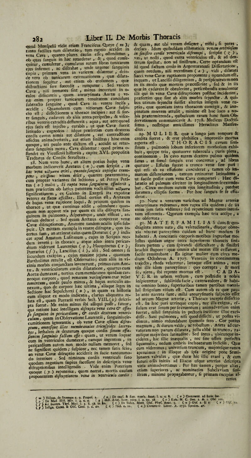 quod Monfpriii Vidit etiam Francifcus Queye f m ); tanto facilius tum dilatatio > tum ruptio accidet in vena Cava , quanto plures caufas effe, oitendimus , ob quas fanguis in hac retardetur , & j quod conie- quitur, cumuletur, cumulatus autem fibras tunicarum eius infirmet , ac diftrahat , unde urgente fanguinis copia , primum vena in varicem dilatetur , dein¬ de vero ob tunicarum extenuationem , qu® dilata- tionem fecjuitur * siit etiam ob erolionem y diftradtioni fere fuccedit , rumpatur . Sed varices Cavae , nifi immanes fint , minus incurrunt in o- culos diflecantis , quam aneuryfmata Aorta: ; ve¬ nae enim propter tunicarum tenuitatem concidunt fubtradfo fanguine , quod Cava in ventre incifa , accidit ♦ Quamobrem cum vitiorum Cavae fuipi- cio eft ; diffedtionem a thorace incipies: aut fi for¬ te fanguis, cadavere ab aliis antea perfpedfco, & vifce- ribus ventris extradtis defluxerit ; aqua , aut aere quoad ejus fatis eft injedto , curabis » ut quae Cavae fuerit latitudo , cognofcas ,* idque praefertim cum dexteias cordis caveas nimia aut dilatione aut contradfione affeftas animadverteris, aut etiam (iniftras; hinc enim quoque, uti paulo ante didlum eft , accidit ut retar¬ dato fanguinis motu, Cava dilatetur: quod prima o- ftendet ex Vieuffenii hiftoriis, capite XVI. piopofitis Tra&atus de Cordis Srruftura. 28. Num vero hunc, an alium potius hujus venas morbum indicaverit Aretaeus ( n ), cum fcriplit , in hac rena oriri, quando fanguis copiofus erum¬ pens , citiflime Vitam delet, quaerere praetermitto, cum propter variantes ibi ledliones , ut Petrus Peti¬ tus ( 0 ) malit , Si rupta vena fanguinem effuderit , tum praefertim ob latius patentem vocis illius x£<T|u«r<x fignincationem , ex Galeno in Exegefi ita expolitae reteres ex fluxu affettus. Illud certius eft , Aretaeum de hujus venae ruptione loqui, & primum quidem in thorace , ut quae continuo addit , offendunt; quan- quam non apparet via per quam ex illa difrupta lan- euinem in pulmones, Afperamque, unde effluat , ar¬ teriam deducat . Sed quam Aretaeus conjecerat venae Cavje difruptionem, Anatome tandem oculis ipfisfub- jecit. Ut mittam exempla in ventre difruptae, quo in¬ certus fum, an attineat cafus quem Donatus ( p ) indi¬ cat apud Amatum Lulitanum , cujus in Scriptis nec¬ dum inveni ; in thorace , atque adeo intra pericar¬ dium viderunt Laurentius ( q ), Hacquinetus ( r ), Puerarius (/ ), Lancifius ( t ), alii . Sed omnes 5 fi fecundum excipias , cujus maxime jejuna , quantum Bartholinus retulit > eft Obfervatio ; cum aliis m vi¬ cinia morbis conjundfam invenerunt, primus cum Aor¬ tae, & ventriculorum cordis dilatatione, quartus cum Aortae dumtaxat, tertius cum membraneo quodam car- neoque corpore, quod venarum varicofarum erat yelut tomentum, corde paulo minus, & hujus auriculis an¬ nexum, quo de corpore haec ultima , aliaque leges in Sedtione hac Sepulchrcti ( u ) , in quam ea hiftoria cum aliquot ex modo indicatis, clarius aliquanto re¬ lata eft, quam Puerarii verbis Sedt. VIII.(aJ defcri- nta fuerat. Me enim minus ibi affequi pofle, fateor, qua ratione haec intelligam difrupta vena cava & ejfu- fo fanguine in pericardium , & cordis dextrum ventri¬ culum, quam in Obfervatione Laurentii, fanguiniscir- cumitionem ignorantis , ob venae Cavae ofliurn difru- ptum, omnefque illas membranulas tricufpides lacera¬ tas , lethalem in dexterum quoque cordis fmum ejfu- fionem fanguinis fattam e fle : quam , ut verum loquar cum in ventriculos dumtaxat, eamque ingentem , in pericardium autem non modo nullam memoret , fcd ne fignificet quidem ; fufpicor, nec tamen fatis fcio, an venae Cavae difruptio acciderit in facie tantummo¬ do interiore . Sed nimirum cordis ventriculi fato quodam negotium faepius faceflunt in defcriptis venae abruptionibus intelligendis . Vide enim Poterium quoque ( y ) repentinae, quam narrat, mortis caulam proponentem difruptionem vena: m ventriculo cordis . & quam, aut ubi venam defigttet , mihi, fi potes , declara. Idem quibufdam alfhmaticis venam arteriofam in fmijlro cordis ventriculo difrttmpi , fcripfit ( ? ) , vas, ut nofti, quod extra ventriculos eft, & ad dex¬ terum fpedfat, non ad finiftrum. Certe optandum eft id quod fadium credo in Argentoratenfi Diflertatione , quam necdum, nifi recenfitam ( a ) , vidi , dilatati Sacci venae Cavje ruptionem proponente; optandum eft, inquam, ut Lancifii diligentiam, & perfpicuiratem non in iis modo quae mortem praeceflerint , fed & in iis quae in cadavere fe obtulerint, perfcribendis aemulentur illi qui in vense Cavse difruptiones pofthac inciderint, prsefertim qus fint ab aliis morbis fejundfae . A qui¬ bus utinam fejunfta fui flet alterius infignis vense ru¬ ptio , quae quoniam intra thoracem contigit, & ino¬ pinatam mortem attulit , minime eft hoc loco a no¬ bis praetermittenda, quibufcum raram hanc fuamOb- fervationem communicavit A. 1718. Medicus Dodtif- fimus , noftrique amiciffimus Heraclitus Manfre- dius. 29. M U L I E R quae a longo jam tempore & credita fuerat , & erat phthifica , improvifo mortua reperta eft. THORACIS cavum fini¬ ftrum , pulmonis lobum inferiorem morbofum exhi¬ buit , quippe tria, quatuorve tubercula , puris plena, continentem . In cavo autem dextero pulmo quidem fanus , at fimul fanguis erat concretus , ad libras quatuor . Effufus fuerat a trunco venas fine pari : qui etfi ab ea effufione conciderat , tamen ob im¬ manem diftentionem , tantum retinuerat latitudinis , ut facile poffet cum vena Cava comparari . Hsec di¬ latatio ad palmum circiter in longitudinem fe extende¬ bat . Circa medium autem ejus longitudinis , patebat foramen, ellipfis forma . Per hoc fanguis fe fe effu¬ derat . 50. Nunc a venarum varicibus ad Magnse arterise aneuryfmata redeamus, non rupta illa quidem; de iis enim jam fatis vidimus; fed repentinum tamen interi¬ tum afferentia. Quorum exempla hsec tria accipe, a me obfervata . ji. MATERFAMILIAS duos&qua- draginta annos nata , diu valetudinaria, diuque obno¬ xia vixerat paroxyfmo cuidam ad hunc modum fe habenti. A concitatis corporis motibus ingruebat mo. leftus quidam angor intra fuperiorem thoracis fini- ftram partem , cum fpirandi difficultate , & finiftri brachii ftupore: quae omnia ubi motus illi ceflarent, facile remittebant . Ea igitur mulier cum circa me¬ dium Odtohrem A. 1707. Venetiis in continentem trajedfa, rheda veheretur, laetoque eflet animo , ecce tibi ille idem paroxyfmus : quo correpta , & mori fe, ajens, ibi repente mortua eft . CADA¬ VER in urbem vedtum , cum poftridie a nobis inipiceretur , fublivida facie , caetera colore , & habi¬ tu omnino bono, fuperioribus tamen partibus nonni¬ hil ftrigofum vifum eft. Cum autem ob ea quse pau¬ lo ante narrata funt, mihi aneuryfmatis fufpicio efTec ad arcum Magnse arteriae, a Thorace incepta diffedtio eft. In hoc pari utrinque copia, nec illa exigua, ef- fufum erat ferum per fe cruentum; animadverfum enim fuerat, nihil fanguinis in pedtoris incifione illuc exci- difTe. Sani pulmones, nifi quod di fledti, ut poftea vi¬ dimus, nimio redundabant fpumofo fero . Cor potius magnum, &durum valde, acrobuftum. AOrta ad cur¬ vaturam non parum dilatata, jufta alibi in trunco, ra- mifque majoribus latitudine. Sed intus, ubicunque in¬ cideres, hic illic inaequalis , nec fine ofleis perfedtis fquamulis, nedum crebris inchoatarum indiciis . Quae cum videremus; univerfumtruncum, majorefqueramos aperuimus : in ilioque ab ipfa origine pone Semi¬ lunares valvulas , quae durae hic illic erant , & cum futuri offis initiis ad Iliacas ufque arterias deferipta vitia animadvertimus . Per has tamen , perque alias, etiam luperiorcs , ac nominarim Subclaviam fini- ftram, minime propagabantur, fi primam excipias al¬ terius r _ Difcut. de Svneope e. Propof. ». ( n ) De cauf. k motU. Aott. I. i. c. 8. ( * ) Comment. ad hunc he. t r. '?n<■ Hift. Mir. l a. c. o. ( 4 ) Hift- Anat. hum. corp. 1. 9. qu. 18 ( r ) Eph. N. C. Dec. I. A. 1. Obf. 101. ^ Ad Burnet. Tbef. Med. 1. j. S. 58. in fin. ( » ) De Subit. Mort. Obf. Phyf. Anat. 5. (« ) Obf. 1. I- C * 3 ^bf C / ) Infign. Curat & Obf. Cent. j. c. <So, C t ) Jbii. c. »». C « ) Cotnmtrc. Luter. A. 17}!. Spectin. 47- ?0.