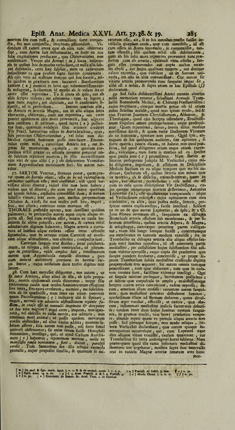 mortem feu cum tuffi, & convulfione forte conjun- <fta, feu non conjundta, inopinato afferendam.. Vi¬ dendum eft tamen antea quae ab aliis tunc obfervata fiflt , cum Aortae fuit inflammatio, ne forte eo nos folae cogitationes perducant, quo Obfervationes non confentiant. Verum ubi Aretaei ( m ) locos infpexe- ris in quibus hoc de morbo verba fiunt, ut nulla alia fub- eat dubitatio, certe haec fubibit, num ex cadaverum infpe&ione ea quae profert figna fuerint confirmata . Ab ejus vero ad noftrum tempus qui hoc fecerit, mi¬ hi quidem in praefentia non fuccurrit . Boerhaavium tantum ( n ) memini in bove qui vehementiffimocur- fu aufugerat, feribentem id morbi ab fe vifum ita ut aorta effet nigerrima . Tu fi plura ab ipfo, aut ab aliis feripta videris; me admoneto: cum ea legero j quae nunc cogito, aut abjiciam, aut fi confirmare li¬ cuerit , ad te perferibam . Incerea quaedam alia , ab Amicis in arteria Magna, aut in alia aliqua intra thoracem, obfervata, unde aut repentina , aut certe praeter opinionem cita mors provenerit, huc adjicere non omittam: & primum, quod lupra ( o ) pollici¬ tus fum, quantum videlicet illuc attinere crederet Vir Praecl. Santorinus olfeas in Aortabra<ffeas, quas, fuis permotus Obfervationibus , vel folas non du¬ bitabat repente hominem poffe interficere . Enume¬ rabat enim mihi ,. caeterifque Amicis fex , aut fe- ptem fic mortuorum exempla , in quorum cor¬ poribus nihil praeter ea officula invenire potuerat un¬ de fubitam repeteret mortem , in illis recentiffimum ejus viri de quo alibi ( p ) ob deficientem Vermifor¬ mem Appendiculam mentionem feci. Sic autem nar¬ rabat . 37. SARTOR Venetus, ffrenuus potor, quem prae¬ ter quam de hernia olim:, ulla de re ad valetudinem attinente queftum e/Ie, non conflabat, nifi quod no- viffime alicui dixerat, videri fibi non bene habere ; eodem quo id dixerat, die cum apud notos quofdam ad ignem fedens, cephalcs comediffet duos, & novum bibiffet vinum; erat enim jam medius propemodum O&ober A. 1708; ibi non multo poft heu, inquit , heu, nec plura; continuo enim mortuus eft . THORACE poftridie aperto, non fani/fimi quidem pulmones; in pericardio autem aquae copia aliqua re¬ perta eft. Sed cum evidens effet, neutra ex caufa ho¬ minem fic obire potuiffe, cor autem, & c$tera nihil adnotatione dignum haberent; Magna arteria a curva¬ tura ad lumbos ufque crebras offeas intus offendit fquamulas, quae in utraque etiam Carotide ad modi¬ cam ufque altitudinem , non ulterius , confpe&ae lunt. Oeterum fanguis erat fluidus, jecur pulcherri¬ mum, ut reliqua, nifi quod ventriculus, ut plerum¬ que in potoribus, valde amplus fuit , inteftinorum autem qus Appendicula caruifte diximus , pars cum annexi mefenterii portione in herniae fac- co inerat , cujus orificium duos trefve digitos erat latum. $8. Cum haec narraffet diligenter , nos autem , ut fit inter Amicos, alius aliud de ifta, ab ipfo propo¬ li ta, mortis ejufcemodi caufa diceremus , neque illae reticerentur caufte quae oculos Anatomicorum effugiunt five intra, five extra cerebrum , memini, me fubriden- tem ab iis qusfiviffe, num inter eas etiam ponerent quam Piccolhominus ( q ) indicavit ubi fe Opinari , inquit, nervuli cor adeuntis obftruffionem repente fa- fiam y in caufa effe ut nonnulli inopinato & derepente cx bac vita migrent ? atqui certe, inquam, non igno¬ ratis, vel abfeiffis in collo nervis, cor adituris , non continuo mori animal $ ut poffit quidem nervorum cordis obftrudfio, ad alias caufas addita, mortem fu¬ bitam afferre, fola autem non poffit, nifi forte fimul univerfi obftruantur; fic enim veram fuiffe Herophili lententiam, intelligo, qui* ut apud Caelium Aurelia¬ num ( r ) habemus , repentinam mortem , nulla ex manifefia caufa venientem , fieri , docuit , paralyfi cordis . Tum Santorinus fex illa reliqua exempla protulit, nuper propofiti fimilia, & quantum fe mi¬ raturum efle, ait, fi in his omnibus praedo fuifTet in- vifibilis quaspiam caufa, quae cum manifefta , id eft cum odeis in Aorta fquamulis, fe conjunxiflct, tan¬ tum offendit, fibi quidem nihil effe dubitationis , ?^uin ab his folis mors repentina proveniret tuneprae- ertim cum ab arteria , ejufmodi vitio affedfa , fan¬ guis effet promovendus aut copia au&us recen¬ tis chyli , aut hujus qualitate turgens , aut denique calore expanfus , quae videlicet , ut in Sartore uni- verfa, ita alia in aliis conveniflenrCur autem fic vitiata arteria promovendo tunc fanguini impar fit , alibi eft a nobis, & fupra etiam in hac Epittola (f) declaratum. 39. Sed facfta defideratiffimi Amici mentio alterius mihi memoriam renovat, Sebaftiani Antonii Trom- bellii Bononienfis Medici, & Chirurgi Praeftantiffimi: cujus inopinatae, citaeque mortis genus ob id etiam nobis flebilius accidit, quod non ipfum modo, fed& ejus Fratrem Joannem Chryfoftomum, Abbatem , & Theologum, quod ejus Scripta offendunt, Eruditiffi- mum fingulari amore profequebamur, atque profequl- mur. Quam repentinus, faevus, brevis illius morbus noviffimus fuerit, & quam variae Dodtorum Virorum de eo fententiae, ignorare non potes. Qtiid ipfe, an¬ tequam de his quidquam audirem, fim opinatus , fi forte quaeris 5 paucis dicam, ut habeas non quod prae¬ feras, fed quod diligenter etiam atque etiam expen¬ das, videafque, num forte is morbus ad ea fpeffet quae paulo ante ( t ) promifimus . Nam ftatiin ac litteras perlegeram Jofephi M. Verlicchii, cujus mi¬ hi diligentia, ingenium, & affiduum in Difciplinis Medicis ftudium ex eo ufque tempore quo me hic au- dieoat, fpe&atum eft, quibus litteris non minus quae in mortuo, ab fe diffefto , animadverterat, quam in aegro, cui affuerat, perferibebat ; vifa mihi res -eft cum eo cafu quem defcripferat Vir Dodiffimus, cu¬ jus quoque immaturam mortem deflevimus, Antonius JLeprottus (u)3 effe quadantenus comparanda : idque ad Verliccnium refcripfi: cujus opinionem cum mea confentire, ex aliis, quas poftea mifit, litteris, per- fpicue omnia explicantibus, facile intellexi . Scilicet ut m eo de quo narrat Leprottus, ab ipfo, & a Cl. Jano Planco inventum eft , fanguinem ex difrupta Bronchiali arteria effufum fub membranas, & per fi¬ brarum interftitia, quibus arteria Afpera, & Magna, & cefophagus, eaeteraeque proximae partes colligan¬ tur , viam fibi longe lateque feciffe , concretumque eas membranas in tumoris modum extulifle ; ita in Tronibellio ex difrupta arteria alia aliqua effufus fan¬ guis inter laminas oppofitas, id eft anterioris partis mediaftini, per cellulofam hujus fubftantiam fibi adi¬ tum videtur aperuifle, eaque copia ibi praefertim quo fuopte pondere ferebatur, concreviffe , ut prope fe- ptum Tranfverfum folida mediaftini craffitudo digitos propemodum tres aequaret. Sic autem omnia tum quae praecefierant , tum quae abfuerant, tum quae in cada¬ vere inventa funt, facillime videntur intelligi . Qiiae ut fingula minime perfequar, brevitatem pollicitus 5 at faltem quae corpufcula in amplo , moleftiffimoque herpete cutem antea corroferant, eadem repreffa, di¬ cam, arteriam illam erofiffe: exeuntem autem fangui¬ nem , dum mediaftini celeriter diftraheret laminas , acerbiffinum illum ad fternum dolorem, quem divul- fivum aeger vocabat, effeciffe, at caetera , quae abe¬ rant, inflammati mediaftini indicia facere non debuif- fe; tandem inter duas hujus laminas tantum fangui- nis, in grumos coafti, tam brevi praefertim tempo¬ re, aliunde repeti quam ex pertufa aliqua arteria non pofTe. Sed pleraque horum, non modo reliqua , lit¬ terae Verlicchii declarabant , quae eorum quoque in¬ terrogationi occurrebant, qui, cum Leprotti aeger dies aliquot vitam craxifTet, caufam quaererent , cur Trombellius fic intra undeviginti horas fublatus . Nam praeterquam quod illa tanta inferioris mediaftini di- ffentione cor urgebatur, modico fupra hoc intervallo erat in tunicis Magnae arteriae innatum ante hunc mor- f m) De cauf. & ligo. morb. Acut. I. a. c. S. & de eorund. curat. I. a. c. 7. ( t j n. 36. ( u ) Comment. de Bonon. Sc. Acad. Tom. 1. in Opufcul. ( n ) Praele£t. ad Inftit. §. 8*7. (o ) n, 31.