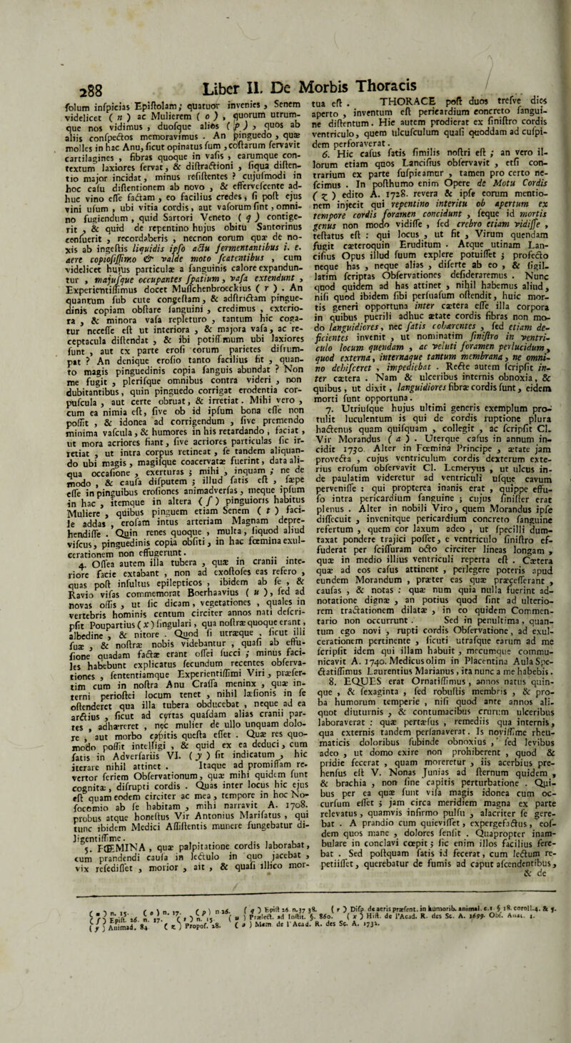 folum infpicias Epiftolam; quatuor invenies. Senem videlicet ( n ) ac Mulierem ( 0 ) , quorum utrum¬ que nos vidimus , duofgue alios (f ) 3 quos & aliis confpedtos memoravimus . An pinguedo , qu$ molles in hac Anu, ficut opinatus fum ,coftarum fervavit cartilagines , fibras quoque in vafis , earumque con¬ textum laxiores fervat , & diftra&ioni , liqua diften- tio major incidat, minus refiftentes ? cujufmodi in hoc calu diflentionem ab novo , & effervefcente ad¬ huc vino effie fadtam , eo facilius credes * fi poli ejus vini ufum , ubi vitia cordis, aut vaforumfint,omni¬ no fugiendum , quid Sartori Veneto ( q ) contige¬ rit , & quid de repentino hujus obitu Santorinus cenfuerit , recordaberis , necnon eorum qua? de no¬ xis ab ingeftis liquidis ipfo aclu fermentantibus i. e. aere copiofiffirmo & valde moto fcatentibus , cum videlicet huius particulae a fanguinis calore expandun¬ tur , majufque occupantes fpatium, vafa extendunt , Experientiffimus docet Muffichenbroeckius ( r ) . An quantum fub cute congeftam, & adftridtam pingue¬ dinis copiam obftare languini , credimus , exterio¬ ra , & minora vafa repleturo , tantum hic coga¬ tur neceffie eft ut interiora , & majora vafa, ac re¬ ceptacula diftendat , & ibi potiffimum ubi laxiores funt , aut cx parte erofi eorum parietes difrum- pat ? An denique erofio tanto facilius fit , quan¬ to magis pinguedinis copia fanguis abundat ? Non me fugit , plerifque omnibus contra videri , non dubitantibus, quin pinguedo corrigat erodentia cor- pufcula , aut certe obruat, & irretiat. Mihi vero , cum ea nimia cft, five ob id ipfum bona effie non polTit , & idonea ad corrigendum , five premendo minima vafcula, & humores in his retardando , faciat, ut mora acriores fiant, five acriores particulas fic ir¬ retiat , ut intra corpus retineat , fe tandem aliquan¬ do ubi magis , magilque coacervatae fuerint, data ali¬ qua occafione , exerturas ; mihi , inquarn ,* ne de modo , & caufa difputem ; illud fatis eft , la?pe elfe in pinguibus erofiones animadverfas, meque iplum in hac , itemque in altera ( /) pinguioris habitus Muliere , qiiibus pinguem etiam Senem ( t ) faci- Je addas , erofam intus arteriam Magnam depre- hendiffie . Quin renes quoque , multa, liquod aliud vifcus, pinguedinis copia obfiti, in hac fcemina exul¬ cerationem non effugerunt. # .. . 4. Odea autem illa tubera , quae in cranii inte¬ riore facie extabant , non ad exoftofes eas refero , quas poft infultus epilepticos , ibidem ab fe , & Ravio vifas commemorat Boerhaavius ( u ), led ad novas offis , ut fic dicam, vegetationes , quales m vertebris hominis centum circiter annos nati defcri- pfit Poupartius ( X ) fingulari, qua noftra? quoque erant, albedine , & nitore . Quod fi utraeque ficut illi fuse , & noftra? nobis videbantur , quafi ab ettu- fione quadam fa&ae erant offei fucci ; minus faci¬ les habebunt explicatus fecundum recentes obferva- tiones , fententiamque Experientiffimi Viri, praefer- tim cum in noftra Anu Craffa meninx , qua? in¬ terni perioftei locum tenet , nihil tefionis in fe offenderet qua illa tubera obducebat , neque ad ea ardius , ficut ad certas quafdam alias cranii par¬ tes adhaereret , nec mulier de ullo unquam dolo¬ re /aut morbo «bitis quefta effiet . Qua? res quo¬ modo poffit inteliigi , & quid ex ea deduci, cum fatis in Adverfariis VI. (j) fit indicatum , hic iterare nihil attinet . Itaque ad promiffiam re¬ vertor feriem Obfervationum, qua? mihi quidem funt cognita;, difrupti cordis • Quas inter locus hic ejus eft: quam eodem circiter ac mea , tempore in hoc No- focomio ab fe habitam , mihi narravit A. 1708. probus atque honeftus Vir Antonius Marifatus , qui tunc ibidem Medici Affiftentis munere fungebatur di- ligentiffime. ... ,. , , , _ 5. FCE.MINA , qua? palpitatione cordis Jaborabat, cum prandendi caufa m ledtulo in quo jacebat , vix refediffiet , morior , ait , & quafi lllico moi- tua eft . THORACE poft duos trefve dies aperto , inventum eft pericardium concreto fangui- ne diftentum. Hic autem prodierat ex finiftro cordis ventriculo, quem tilcufculum quafi quoddam ad cufpi- dem perforaverat. 6. Hic cafus fatis fimilis noftri eft ; an vero il¬ lorum etiam quos Lanciffus obfervavit , etfi con¬ trarium ex parte fufpicamnr , tamen pro certo ne- fcimus . In pofthumo enim Opere de Motu Cordis ( £ ) edito A. 1728. revera & ipfe eorum mentio¬ nem injecit qui repentino interitu ob apertum ex tempore cordis foramen concidunt , feque id mortis genus non modo vidiffie , fed crebro etiam vidiffe , teftatus eft : qui locus , ut fit , Virum quendam fugit ca?teroquin Eruditum . Atque utinam Lan- cifius Opus illud fuum explere potuiffiet j profecto neque has , neque alias , diferte ab eo , & figil_ latim feriptas Obfervationes defideraremus . Nunc quod quidem ad has attinet , nihil habemus aliud, nifi quod ibidem fibi perfuafum oftendit, huic mor¬ tis generi opportuna inter caetera effie illa corpora in quibus puerili adhuc aetate cordis fibras non mo¬ do languidiores, nec fatis cobterentes , fed etiam de¬ ficientes invenit , ut nominatim finiftro in ventri¬ culo locum quendam , ac vel uti foramen perlucidum, quod externa, internaque tantum membrana, ne omni¬ no debifeeret , impediebat . Redte autem fcripfit in¬ ter caetera . Nam & ulceribus internis obnoxia, & quibus, ut dixit, languidiores fibrae cordis funt, eidem morti funt opportuna. 7. Utriufque hujus ultimi generis exemplum pro-: tulit luculentum is qui de cordis ruptione plura hadtenus quam quifquam , collegit , ac fcripfit CL Vir Morandus ( a ) . Uterque cafus in annum in¬ cidit 1730 Alter in Fcemina Principe , a?rate jam provedta , cujus ventriculum cordis dexterum exte¬ rius erofum obfervavit Cl. Lemeryus , ut ulcus in¬ de paulatim videretur ad ventriculi ufque cavum perveniffie : qui propterea inanis erat , quippe effu- fo intra pericardium fanguine ; cujus finifter erat plenus . Alter in nobili Viro, quem Morandus ipfe diffecuit , invenitque pericardium concreto fanguine refertum , quem cor laxum adeo , ut fpecilli 'dum¬ taxat pondere trajici poffiet, e ventriculo finiftro ef¬ fuderat per fciffiuram o<5to circiter lineas longam , qua? in medio illius ventriculi reperta eft . Ortera qua? ad eos cafus attinent , perlegere poteris apud eundem Morandum , praeter eas qute praeceffierant , caufas , & notas : quae num quia nulla fuerint ad- noratione digna? , an potius quod fint ad ulterio¬ rem tractationem dilatae , in eo quidem Commen¬ tario non occurrunt. Sed in penultima, quan¬ tum ego novi , rupti cordis Obfervatione, ad exul¬ cerationem pertinente , ficuti utrafque earum ad me fcripfit idem qui illam habuit , mccumque commu¬ nicavit A. 1740. Medicusolim in Placentina AulaSpe- dtatiffimus Laurentius Marianus , ita nunc a me habebis. 8. EQUES erat Ornatiffimus , annos natus quin¬ que , & fexaginta , fed robultis membris , & pro¬ ba humorum temperie , nifi quod ante annos ali¬ quot diuturnis , & contumacibus crurum ulceribus laboraverat : quae perta?fus , remediis qua internis, qua externis tandem perfanaverat. Is noviffime rheu¬ maticis doloribus fubinde obnoxius ,' fed levibus adeo , ut domo exire non prohiberent , quod & pridie fecerat , quam moreretur , iis acerbius pre- henfus eft V. Nonas Junias ad fternum quidem , & brachia , noo fine capitis perturbatione . Qui¬ bus per ea qua? funt vifa magis idonea cum oc- curfum effiet > jam circa meridiem magna ex parte relevatus, quamvis infirmo ptilfu , alacriter fe gere¬ bat . A prandio cum quieviffiet, expergefadhis, eof- dem quos mane , dolores fenfit . Quapropter inam¬ bulare in conclavi ccepit; fic enim illos facilius fere¬ bat . Sed poftquam fatis id fecerat, cum leffum re- petiiffiet, querebatur de fumis ad caput afeendentibus, ik de C ■ 5 n. 15. ( 0 ) n. 17. c/) Epift• n. 17. C ( y 5 Animad. 84 C K J C p) n-atf. » ) n. 15 ( « Propof. 18. C ( q ) Epift is n. 37 38. (r) Difp de aeris prsefcrnt. in humorib. e.i $ 18. coroll.4. & j. ) Prjeleft. ad Inftit. §. 860. ( x ) Hift. de 1’Acad. R. des Sc. A. \699■ Obf. Aiiai. x. 3 ) Mem de l'Acad. R. des Sc. A. 1731.