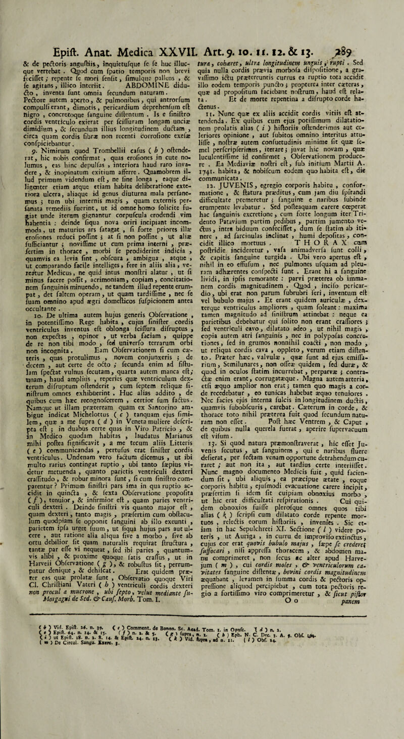 Epift. Anat. Medica XXVII, & de pedoris anguftiis, inquietufque fc fc huc illuc- que vertebat . Quod cum fpatio temporis non brevi fcciflet ; repente Te mori fenfit, fimulquc pallens , & fe agitans, illico interiit. ABDOMINE didu- do , inventa funt omnia fecundum naturam. Pedore autem aperto, & pulmonibus, qui antrorfum compullierant, dimotis, pericardium deprehenfum eft nigro , concretoque fanguine diftentum . Is e finillro cordis ventriculo exierat per fcifluram longam unciae dimidium, & fecundum illius longitudinem dudam , circa quam cordis fibrae non recenti Corrofione exeiae confpiciebantur. 9. Nimirum quod Trombellii cafus ( b ) oftende- rat, hic nobis confirmat , quas erofiones in cute no¬ lumus , eas hinc depulfas , interiora haud raro inva¬ dere , & inopinatum exitium afferre. Quamobrem il¬ lud primum videndum eft, ne fine longa , eaque di¬ ligenter etiam atque ttiam habita deliberatione exte¬ riora ulcera, aliaque id genus diuturna mala perfane- mus ; tum ubi internis magis , quam externis per- f-anata remediis fuerint, ut id omne homo folicite fu- iat unde iterum gignantur corpufcula erodendi vim ahentia ; deinde fiqua nova oriri incipiant incom¬ moda , ut maturius ars fatagat , fi forte priores illa? erofiones reduci poflint j at fi non poflint , ut aliae fufficiantur j noviffime ut cum prima interni , prae- fertim in thorace , morbi fe prodiderint indicia , quamvis ea levia fint , obfcura , ambigui , atque , ut comparando facile intelliges, fere in aliis alia, ve¬ reatur Medicus, ne quid intus monftri alatur , ut fi minus facere poffit, acrimoniam, copiam, concitatio¬ nem fanguinis minuendo, ne tandem illud repente erum¬ pat , det faltem operam, ut quam tardiffime , nec fe fuam omnino apud aegri domefticos fufpicionem antea occultante . 10. De ultima autem hujus generis Obfervatione , in potentiffimo Rege habita , cujus finifter cordis ventriculus inventus eft oblonga fciffura difruptus , non expedas , opinor , ut verba faciam , quippe de re non tibi modo , fed univerfo terrarum orbi non incognita. Eam Obfervatiqnem fi cum cae- teris , quas protulimus , novem conjunxeris ; de decem , aut certe de odo ; fecunda enim ad fiftu- lam fpedat vulnus fecutam, quarta autem manca eft; unam, haud amplius , reperies qua: ventriculum dex- terum difruptum oftenderit , cum feptem reliquas fi- niftrum omnes exhibtierint . Huc alias addito , de quibus cum haec recognofcerem , certior fum fadus. Namque ut illam praeteream quam ex Santorino am* bigue indicat Michelottus ( c ) tanquam ejus fimi- lem, quae a me fupra ( d ) in Veneta muliere deferi- pta eft ; in duabus certe quas in Viro Patricio , & in Medico quodam habitas , laudatus Marianus mihi poftea fignificavit , a me tecum aliis Litteris ( e ) communicandas , pertufus erat finifter cordis ventriculus. Undenam vero fadum dicemus , ut ibi multo rarius contingat ruptio , ubi tanto faepius vi¬ detur metuenda , quanto parietis ventriculi dexteri craffitudo , & robur minora funt, fi cum finiftro com¬ parentur? Primum finiftri pars ima in qua ruptio ac¬ cidit in quinda , & fexta Obfervatione propofita (/), tenuior, & infirmior eft , quam paries ventri¬ culi dexteri . Deinde finiftri vis quanto major eft , quam dexteri, tanto magis , prsefertim cum obftacu- lum quodpiam fe opponit fanguini ab illo exeunti , parietem ipfa urget fuum, ut fiqua hujus pars aut ul¬ cere , aut ratione alia aliqua five a morbo , five ab ortu debilior fit quam naturalis requirat ftrudura , tantae par effe vi nequeat, fed ibi paries , quantum¬ vis alibi , & proxime quoque fatis cralfus , uc in Harveii Obfervatione ( £ ), & robuftus fit, perrum¬ patur denique, & dehifcat. Erat quidem prae¬ fer eas quae prolatae funt , Obfervatio quoque Viri Cl. Chrirtiani Vateri ( b ) ventriculi cordis dexteri non procul a mucrone , ubi fepto, velut mediante fu- Morgagni de Sed. <& Cauf. Morb. Tom. I. Art. 9.10.11.12. & 13. 289 tura, cohaeret, ultra longitudinem Unguisrupti . Sed quia nulla cordis praevia morbofa difpofitione, a gra- viffimo idu praetereuntis currus ea ruptio tota accidit illo eodem temporis pundo j propterea inter caeteras , quse ad propofitum faciebant noftrum, haud eft rela¬ ta . Et de morte repentina a difrupto corde ha- denus. 11. Nunc qua: ex aliis accidit cordis vitiis eft at¬ tendenda . Ex quibus cum ejus potiffimum dilatatio¬ nem prolatis alias ( i ) hiftoriis oftenderimus aut ce¬ leriores opinione , aut fubitos omnino interitus attu- lifie , noftra: autem confuetudinis minime fit quas fe- mel perferi pferirtjus, iterarej juvat hic novam, quse luculentiffime id confirmet , Obfervationem produce¬ re . Ea Mediavia: noftri eft, fub initium Martii A. 1741. habita, & nobifeum eodem quo habita eft, die communicata. 12. JUVENIS, egregio corporis habitu , confor¬ matione , & flatura proditus, cum jam diu fpifandi difficultate premeretur $ fanguine e naribus iubinde erumpente levabatur . Sed polleaquam carere coeperat hac fanguinis excretione, cum forte longum iterTri- dento Patavium partim pedibus , partim jumento ye- dus, intra biduum confeciffet, dum fe ftatim ab iti« nere , ad farcitiulas inclinat , humi depofitas, con¬ cidit illico mortuus . THORAX eam poftridie incideretur , vafa animadverfa funt colli, & capitis fanguine turgida . Ubi vero apertus eft , nihil in eo effufum , nec pulmones ufquam ad pleu¬ ram adhxrentes confpedi funt . Erant hi a fanguine lividi, in ipfis remorante : parvi praeterea ob imma¬ nem cordis magnitudinem . Qiiod , incilo pericar¬ dio, ubi erat non parum fubrubri feri, inventum eft vel bubulo majus . Et erant quidem auriculae , dex- terque ventriculus ampliores , quam foleant: maxima tamen magnitudo ad finillrum attinebat : neque ea parietibus debebatur qui folito non erant craffiores j fed ventriculi cavo, dilatato adeo , ut nihil magis , copia autem atri fanguinis , nec in polypofas concre¬ tiones , fed in grumos nonnihil coadi , non modo , ut reliqua cordis cava , oppleto, verum etiam diften- to. Praeter haec, valvulse , quas funt ad ejus emifla- rium. Semilunares, non olfea; quidem , fed dura, & quod in oculos ftatim incurrebat, perparvas j contra¬ das enim erant, corrugataeque. Magna autem arteria, etfi asquo amplior non erat; tamen quo magis a cor¬ de recedebatur , eo tunicas habebat aequo tenuiores . Nec facies ejus interna fulcis in longitudinem dudis, quamvis fubobfcuris, carebat. Caeterum in corde, & thorace toto nihil praeterea fuit quod fecundum natu¬ ram non efiec. Poft haec Ventrem , & Caput , de quibus nulla querela fuerat, aperire fupervacuum eft vifum. 15. Si quod natura prasmonftraverat , hic effet Ju¬ venis fecutus , ut fanguinem , qui e naribus fluere defierat, per fedam venam opportune detrahendum cu¬ raret ; aut non ita , aut tardius certe interiiflet. Nunc magno documento Medicis fuit , quid facien¬ dum fit , ubi aliquis , ea praecipue aetate , eoque corporis habitu, ejufmodi evacuatione carere incipit, prasfertim fi idem fit cuipiam obnoxius morbo , ut hic erat difficultati refpirationis . Cui qui¬ dem obnoxios fuiffe plerolque omnes quos tibi alias ( k, ) fcripfi cum dilatato corde repente mor¬ tuos , reledis eorum hiftoriis , invenies . Sic et¬ iam in hac Sepulchreti XI. Sedione ( l ) videre po¬ teris , ut Auriga , in curru de improvifo extindus, cujus cor em quovis bubulo majus , faepe fc crederet fu focari , nifi appreffa thoracem , & abdomen ma¬ nu comprimeret , non fecus ac alter apud Harve- jum ( m ) , cui cordis moles , & ventriculorum ca¬ vitates fanguine diftentae , bovini cordis magnitudinem aequabant , levamen in fumma cordis & pedoris op- preffione aliquod percipiebat , cum tota pedoris re¬ gio a fortiffimo viro comprimeretur , & ficut pijior O o panem ( b ) Vid. Epift H. n. 39. < e ) Comment. de C * D Epift- «4* n. 14. & 15. ( f ) n. 1. & j. ( «J ) De Circul. Sangu. Exerc. 3. Bonon. Se. Ae»d. Tom. 1. in Opofc. I d ) n. a. Va JU?,rV 5- *■ C * ) Eph. N. C. Dec. 3. A. *. Obi u*.