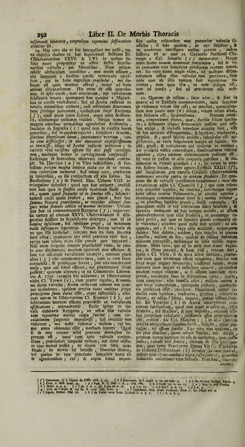 292 refpirandi laboraret, ereptufque repentina fuffocatione creditus fit, 19. Nec vero abs te hic interpellari me poffe, pu¬ to objeclis duabus ex hac Sepulchreti Sedtione XI. Obfervationibus XXVI. & LVI. in quibus fu- bita mors proponitur ex offeis fa&is Semilu¬ naribus valvulis , aut Mitralibus . Nam infupe- rabilc obltaculum quodlibet , non modo offeum , ubi fanguinis e finiftro cordis ventriculo egref- fum , aut in hunc ingreffum praeludat , nec du¬ bium eft quin mortem afferat , neque ad hanc attinet difputationem . Hic enim de offe quaereba¬ mus in ipfo corde, non arteriarum, aut valvularum fubftantia innato : quanquam hoc quoque a Majori¬ bus os cordis vocitabatur. Sed ad Aortas radicem in vetulis animalibus attinere, poft reftitutam Anatomen bene plcrique judicarunt , quibufeum fecit Riojanus ( / ), apud quem locos Galeni, atque adeo Ariftote- lis, aliorumque indicatos videbis • Neque tamen in magnis omnibus animalibus agnofeebat Ariffoteles , laudatus ab Jngraffia ( t ) quod non in cundtis boum generibus , fed in quodam reperiri , fcripferit: feenim, plurima div er forum boum , quantumvis veterum , cor- da cum dijjccuiffet, in uno dumtaxat exquifttiftimum os inveniffe, idque ad Aortae radicem pertinens ; in exteris vero rarijjime ojjeam ibi dici poffe cartilagi¬ nem > multoque minus os cartilagineum confpexijfe . Eademque in hominibus, obfervare interdum contin¬ git. Sic Harvejus ( u ) in Viro nobiliffimo, & for- tiifimo partem magna arteria juxta cor in ox rotun¬ dum converfam memorat. Sed minus raro, prxfertim ip fenioribus., os ibi confpeftum eft alia forma. Sic Bartholinus ( x ) iti Pontif, Max. Urbano VIII. os triangulare deferibit: quod ego huc attinere, credidi pon tam quia in finiftro cordis ventriculo fuiffe , di¬ cit, quam quod frequens id in fenibus effe, fubjkit: tametli caufa quam profert , non placet , fieri hoc fumma Naturae providentia, ut torpidus alioqui fan¬ guis velut ftimulo addito ad motum incitetur. Utrum¬ que hoc os commemoravit Raygerus ( y ), cu|us ver¬ ba caetera ad citatam XXVI, Ohfervationem fi dili- feutius fuiffent in Sepulchreto defcnpta , non id in omine infolitumy fed injolitum prope , ad minimum Valde infrequens legeremus. Verum Aortae valvulae ab eo quo ille feribebat, tempore non ita raro inventx funt offex , quanquam ubi nihil praeterea vitii fuit , rarius tam iubita mors illis potuit jure imputari . Nifi enim fanguini demum procludant viam, ut pau¬ lo ante dicebamus; mortem ejufmodi non afferunt:& fane tot offearum valvularum exempla, quorum plura alias ( £ ) tibi commemoravimus , cum ea raro fuere conjunda , & priufquam forent , jam alia non deerant mala, qux aut limul efficere, aut prxnunciare illam poffent; quorum alterum j ut ex Commercio Littera¬ rio A. 1736. exempla hic addamus; in Obfervatione vides Cl. Trewii (a), cum prxter rigidas, & omni¬ no duras valvulas, Aorta? orificium tantum non peni¬ tus occludentes y ejufdem arteris totus ambitus prope principium fuum durus effet, atque inflexibilis ; alte¬ rum autem in Obfervatione Cl, Krameri ( b ), qui fubitaneam mortem afthma prxcetfiffe ex valvularum cjflficatione , animadvertit . Rede igitur in fuo cafu dubitavit Raygerus * an offeae illae valvulx tam repentina mortis caufa fuerint , cum cir¬ culationem fanguinis impedivifle , ipfi credibile non videretur , nec mihi videatur , nullum , cui ho¬ mo antea obnoxius effet , morbum legenti . Quod fi in toto corpore nihil praeterea morbofum re¬ pertum eft , quod cum ipfis valvulis conjun- dum , praecludere fanguipi exitum, aut aliter obfta- re ejus motui poffet j ne dicam non fatis qux- fitum j in nervis id latuiffe , libentius dixero, vel potius in tam concitato fanguinis motu ef¬ fe agnofeendum , cui , & copia: fimul impen- fius audae refpondere non potuerint valvolae fic afte&x ; fi hxc quidem , ut ego fufpicor , Sc tu conferens intelligere melius poteris , eadem hiftoria eft ac qua: ex Gayantio Parifienfi Chi¬ rurgo a Cei. Senacio ( c ) memoratur . Neque enim homo bonum dumtaxat jentaculum , fed & vi¬ ni immanem vim fumpferat priufquam repente interi¬ ret. Sic vero tanto magis vides, ad noftram difptr- tationem offeas iftas valvulas non pertinere, tum quia non ab illis tantum fuit repentinus in¬ teritus , tum quia ilice , ut ante didum eft', non ad cordis , fed ad arteriarum olla atti¬ nent , 20. Quarum de offibus , fcepe adeo , & fere in quavis ad te Epiftola commemoratis, nunc fequitur ut videamus verane fint offa, an non fine, quemadmo¬ dum non paulo ante (d) folum, verum etiam alias, nos faduros effe, fpopondimus. Primum omni¬ um, concretiones plures, quae, duritie folum fpeda- ta, a feftinante aliquo Anatomico poffent pro offi¬ bus accipi , & forraffe interdum acceptx funt , effe ab his accurate diftinguendas, & lapideas, tophaceas, gypfeas , &, quod fcepius accidit, calculofas effe ap¬ pellandas, ut varia lingularum natura ad lapidis, to¬ phi , gypfi , & calculorum qui crebrius in renibus , aut urinaria vefica concrefcunt, fimilitudinem videtur accedere , extra omnem dubitationem pofitum eft >. Id vero ut paffim in aliis corporis partibus , & no- minatim in Pineali glandula ( e ), fic etiam in arte¬ riis habere Jocum, ultro agnovi Epiftola XXIII. (/)> ubi luculentam pree exteris Greifelii Qbfervationem memoravi arterix partis in arenam friabilis . Et quo¬ niam ibi de valvulis potiffimum loquebamur j nunc ob- fervationem addo CJ. Chomelii ( g ) qui cum tuber¬ cula deferibit lapidea, fic interius, exteriufque fuper- ficiei affixa arterix Pulmonaris, ut alicubi externa , internaque communicarent inter fe; omnia teftatur ,, „ ex pluribus lapideis granis „ fuiffe compa&a . Et quanquam mihi in tot arteriarum duris bratfteh , & fquamis nunquam ad hoc tempus accidit, ut ullam animadverterem qux effet friabilis, in arenamque re- folvi poffet, aut qux ex lapideis granis compa&a ef¬ fe videretur; attamen quod mihi non accidit; id ali¬ quando > aut, fi vis, fxpe aliis accidiffe, nequaquam dubito. Nec dubito, eoldem, fuis injedis in prunas lamellis, nullum ab his , qualem ab offibus foetidum nidorem percepiffe, nullamque in ipfis vidiffe nigre¬ dinem , Mihi vero, qui id in meis non femel exper¬ tus, & illum percepi, & hanc vidi , veniam dari, fpero a Cl. Viris, fi de meis aliter fentiam, prxfer- tim cum qux etiamtum effent tenuiores, flexiles non fecus atque ungues invenerim j craffiores autem , atque duriores dum majori vi infleiftere conarer, ad eundem modum rumpi viderim , ac fi offeam lamellam rum¬ perem, eodemque fono in dffruptione edito , quem, dum rumpitur, edit lamella odea ; nullam autem e qua inter rumpendum, quidquam pulveris, quantum¬ vis perliccata effet, excideret. Hujuimodi igitur la¬ mellas num lapideas, tophaceas, gypfeas , calculofas dicam, an offeas ? Dicas, inquies, potius offibus fimi- les . Sic Vernojus ( h ) in Aortx aneuryfmate con¬ cretam fubftanriam, quod non xque ac calcu us, effet friabilis, fed flexilior, & igni impofita, odorem offi¬ bus proprium exhalaret, fubftantia ojfea prop^nfiorem effe, cenluit. Sic Cei. Hallerus ( / ) in al:o ejufdem arterix aneuryfmate fquamas fuiffe , fcripfn , ofleas ple- rafque, vel oftium fmiles. Ego vero non quxram, an ita plus dixerint, quam offium fimiles, nec dicam , primum tamen locutum ibi effe de fubftantia , qux,taHu judicey calculo erat fimilis , alterum dc illis ipfis fqua- mts, quas tanto Prxceptore dignus Vir Ci. Winklerus in ei dicata Differtatione ( h) lapideas jqu mas dixerat, quippe qux (/) nec combufta nigrafabiafuerint, *^r omnes habuerint conditiones verx lithiafis. Non hxc , inquam, dicam, ( /) Comment. in ». Oileni de Oflib. poft c. ji. ( t ) Comment. in 1. ejufJ. c. a4. «i text. j. C « ) De Cireul. S.ncu. Exerc. V *. \ uenKlj *: Hlft' AnatJ 45* . f r ) E(^ c- A- i‘ obf. »8*. C z. > E|n# aj. n. u. 13. ( a ) Not. 1. pofl Prsf«. ( i 5 H*bd. 9. n. a. ( ( ) cb. 9 n. 5, cit. fupra ad r. ,8. C d ) n. 17, (_ e ) Epid. 5. n. lx. ( f ) n_ „ C g) Hift. de 1 Ac»d^R des Sc. A. 170^. Obf. Anat. ?. f b ) Connnent. Imp. Acad. PetropoU Tom 6. Cl. PhyC a«. 4,