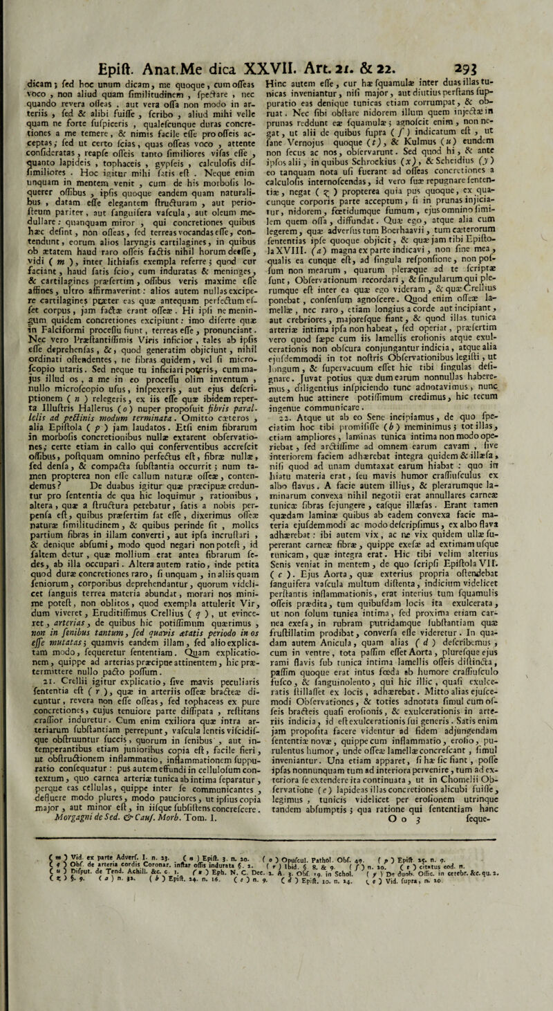 Hinc autem elle, cur h* fquamul* inter duas illas tu¬ meas inveniantur, nili major, aut diutius perflans fup- puratio eas denique tunicas etiam corrumpat, & ob¬ ruat. Nec fibi obftare nidorem illum quem inje(ft*in dicam; fed hoc unum dicam, me quoque, cum ofleas voco , non aliud quam fimilitudinem , fpeftare , nec quando revera ofleas , aut vera offa non modo in ar¬ teriis , fed & alibi fuiffe , feribo , aliud mihi velle . quam ne forte fufpiceris , qualefeunque duras concre- prunas reddunt eae fquamul*; agnoicit enim , non ne- tiones a me temere, & nimis facile effe prooffeis ac- gat, ut alii de quibus fupra ( /) indicatum elt , ut fane Vernojus quoque (t)> 8c Kulmus («) eundem non fecus ac nos, obiervarunt. Sed quod hi, tk ante ipfosalii, in quibus Schrockius (x), &Schcidius (y ) eo tanquam nota ufi fuerant ad offeas concretiones a calculoiis internofeendas, id vero fu* repugnare lenten¬ ti*, negat ( ^ ) propterea quia pus quoque, ex qua¬ cunque corporis parte acceptum, ii in prunas injicia¬ tur, nidorem, fcetidumque fumum, ejus omnino iimi- pro 1 ceptas; fed ut certo fcias, qu3S offeas voco , attente confideratas, reapfe offeis tanto iimiliores vifas effe , quanto lapideis , tophaceis , gypfeis , calculofis dif- fimiliores . Hoc igitur mihi fatis eft . Neque enim unquam in mentem venit , cum de his morboiis lo¬ querer oflibus , ipfis quoque eandem quam naturali¬ bus , datam effe elegantem ftrucfturam , aut perio- fteum pariter, aut fanguifera vafcula, aut oleum me dullare: quanquam miror , qui concretiones quibus lem quem offa, diffundat. Qua; ego, atque alia cum h*c defint, non ofleas, fed terreas vocandas effe, con- legerem, qua: adverfus tum Boerhaavii, tum exterorum tendunt, eorum alios laryngis cartilagines, in quibus fententias ipfe quoque objicit, & qux jam tibi Epiito- ob aetatem haud raro offeis fatftis nihil horum deeffe, laXVIII. (a) magna ex parte indicavi, non une mea, vidi ( m ), inter lithiafis exempla referre; quod cur qualis ea cunque eft, ad fingula refponfione, non pot- faciant, haud fatis fcio, cum induratas & meninges, fum non mearum , quarum pleraque ad te Icriptae & cartilagines pr*fertim , offibus veris maxime effe affines, ultro affirmaverint: alios autem nullas excipe¬ re cartilagines pexter eas qu* antequam perfedtum ef- fet corpus, jam fa<ft* erant ofle* . Hi ipfi ne menin- funt, Obfervationum recordari, &fingularumqui ple¬ rumque eft inter ea quse ego videram , & qu* Crelftus ponebat, confenfum agnofeere. Quod enim ofle* la¬ mellae, nec raro, etiam longius a corde aut incipiant, gum quidem concretiones excipiunt: imo diferte quse aut crebriores, majorefque fiant, & quod illas tunica in Falciformi proceflu fiunt, terreas effe , pronunciant. arteriae intima ipfa non habeat, fed operiat, praffertim Nec vero Praeftantiffimis Viris inficior , tales ab ipfis vero quod f*pe cum iis lamellis erolionis atque exul- effe deprehenfas , &, quod generatim objiciunt, nihil cerationis non obfcura conjungantur indicia, atque alia ordinati offendentes, ne fibras quidem, vel fi micro- ejufdemmodi in tot noftris^Obfervationibus legiftH ut fcopio utaris. Sed neque tu inficiari potaris, cum ma¬ jus illud os, a me in eo proceflu olim inventum , nullo microfccpio ufus, infpexeris, aut ejus deferi- ptionem ( n ) relegeris, ex iis effe quae ibidem reper¬ ta Illuftris Halierus (o ) nuper propofuit fibris paral¬ lelis ad petlinis modum terminata. Omitto exteros , alia Epiftola ( p ) jam laudatos. Etfi enim fibrarum in morbofis concretionibus nullae extarent obfervatio- nes; certe etiam in callo qui conferventibus accrefcit offibus, poftquam omnino perfeftus eft, fibrae null*, interiorem faciem adhserebat integra quidem &illaffa, longum, & fupervacuum effet hic tibi fingulas deli- gnare. [uvat potius quae dum earum nonnullas habere¬ mus, diligentius infpiciendo tunc adnotavimus, nunc autem huc attinere potiffimum credimus, hic tecum ingenue communicare. 22. Atque ut ab eo Sene incipiamus, de quo. fpe- ciatim hoc tibi promi fi fle (b) meminimus, tot illas, etiam ampliores, laminas tunica intima non modo ope¬ riebat , fed anftilfime ad omnem earum cavam , live fed denfa, & compa&a fubftantia occurrit; num ta¬ men propterea non effe callum natur* offeae, conten¬ demus? De duabus igitur qu* prxcipu* credun¬ tur pro fententia de qua hic loquimur , rationibus , altera, qu* a ftruftura petebatur, fatis a nobis per- penfa eft, quibus praffertim fat effe, dixerimus offe* patui* fimilitudinem, & quibus perinde fit , molles partium fibras in illam converti, aut ipfa incruftari nifi quod ad unam dumtaxat earum hiabat : quo irr hiatu materia erat, feu mavis humor craffiufculus ex albo flavus. A facie autem illius, & plerarumque la¬ minarum convexa nihil negotii erat annullares carne* tunic* fibras fejungere , eafque ill*fas. Erant tamen quxdam lamin* quibus ab eadem convexa facie ma¬ teria ejufdemmodi ac modo defcripfimus, ex albo flava adh*rebat: ibi autem vix, ac ne vix quidem ull* fu- & denique abfumi, modo quod negari nonpoteft, id pererant carne* fibrae , quippe exef* ad extimam ufquc faltem detur, qu* mollium erat antea fibrarum fe- tunicam, qu* integra erat. Hic tibi velim alterius des, ab illa occupari. Altera autem ratio, inde petita Senis veniat in mentem, de quo fcripfi Epiftola VIL quod dur* concretiones raro, fi unquam , in aliis quam ( c ). Ejus Aorta, qu* exterius propria oftendebat feniorum, corporibus deprehendantur, quorum videli- fanguifera vafcula multum diftenta, indicium videlicet cet languis terrea materia abundat, morari nos mini- perflantis inflammationis, erat interius tum fquamulis me poteft, non oblitos, quod exempla attulerit Vir, offeis praedica tum quibufdam locis ita exulcerata, dum viveret, Eruditiffimus Crellius ( q ) , ut evince- ut non folum tunica intima, fed proxima etiam car- ret, arterias, de quibus hic potiffimum qu*rimus , nea exefa, in rubram putridamque lubftantiam qu* non in fenibus tantum, fed quavis atatis periodo in os fruftillatim prodibat, converfa efle videretur. In qua- effe mutatas; quamvis eandem illam, fed alioexplica- dam autem Anicula, quam alias ( d ) deferibemus , tam modo, fequeretur fententiam. Quam explicatio- cum in ventre, tota paflim effet Aorta, plurefque ejus nem, quippe ad arteriaspr*cipueattinentem, hic pr*- rami flavis fub tunica intima lamellis ofleis diftindla, termittere nullo pacfto poffum. paflim quoque erat intus foeda sb humore craffiufculo 21. Crellii igitur explicatio, five mavis peculiaris fufeo, & fanguinolento, qui hic illic, quafi exulce- fententia eft ( r ), qu* in arteriis ofle* bra&e* di- ratis ftillaffet ex locis, adn*rebat. Mitto alias ejuice- cuntur, revera non effe ofleas, fed tophaceas ex pure modi Obfervationes, & toties adnotata fimulcumof- concretiones, cujus tenuiore parte diflipata , reftitans feis brafteis quafi erofionis, & exulcerationis in arte- craflior induretur. Cum enim exiliora qu* intra ar- riis indicia, id eftexulcerationisfui generis. Satis enim teriarum fubftantiam perrepunt, vafcula lentis vifcidif- jam propofita facere videntur ad fidem adjungendam que obftruuntur fuccis, quorum in fenibus', aut in- fententi* nov*, quippecum inflammatio, erofio, pu- temperantibus etiam junioribus copia eft, facile fieri, rulentus humor, unde ofle* lamell*concrefcant , fimul ut obftrudtionem inflammatio, inflammationem fuppu- inveniantur. Una etiam apparet, fi h* fic fiant , poffe ratio confequatur: pus autem effundi in cellulofum con¬ textum, quo carnea arteri* tunica ab intima feparatur , perque eas cellulas, quippe inter fe communicantes , defluere modo plures, modo pauciores, ut iplius copia ipfas nonnunquam tum ad interiora pervenire, tum ad ex¬ teriora fe extendere ita continuata, ut in Chomelii Ob- fervatTotre (e) lapideas illas concretiones alicubi fuifle, legimus , tunicis videlicet per erofionem utrinque major, aut minor eft, in iifque fubfiflensconcrelcere. tandem abfumptis ; qua ratione qui fententiam hanc Morgagni de Sed. & Cauf. Morb. Tom. 1. Oo 5 feque- £ w } ** p*rte. • . C » ) Epift. j. n. 10. (») Opufcul. Pathol. Obf. 49- f p ) Epift 15. n. 9. £ * 3 Obf. de arteria eord.s Coronar. inftar oflis indurata J. ». ( r) Ibid. § 8. & 9. ( / 5 n. aof C O citatus eod. n. C « ) Oifput. de Tend. Achill. &c. c. 1. (n ) Eph. N. C. Dee. i. A. ,. Obf. ,9. in Sehol. (/tu, dunb. Offic. in cetebr. &e.qu. 2. ( « > 5- 9- (o) n. }%. ( b ) Epift. 14- n. 16. ( O n. 9. C d ) Epift. 10. n. 14. <. O Vid. fupra, r>. io.