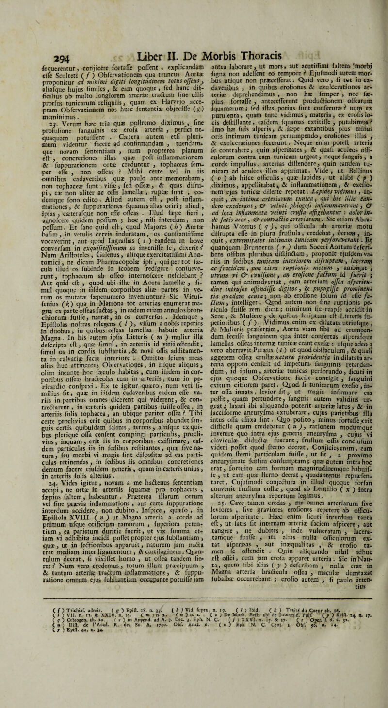 294 fiequerentur, conjicere fortafle pollent , explicandam efle Sculteti (/) Obfervationem qua truncus Aorts proponitur ad minimi digiti longitudinem totus offeus, aliafque hujus fimiles, &c eam quoque, fed hanc dif¬ ficilius ob multo longiorem arteria; tradlum line ullis prorfus tunicarum reliquiis, quam ex Harvejo acce¬ ptam Obfervationem nos huic lententis objecifle (g) meminimus. 2?. Verum hsc tria quae poftremo diximus , fine profulione fanguinis ex erofa arteria , perfici ne¬ quaquam potuilfent . Cstera autem etli pluri¬ mum videntur facere ad confirmandam , tuendam- que novam fententiam , num propterea planum eft , concretiones iftas qus poft inflammationem & fuppurationem ortae creduntur , tophaceas fem- per effe , non olfias ? Mihi certe vel jn iis omnibus cadaveribus quae paulo ante memorabam, non tophaceae funt vifs, fed ofles, & quas difru- pi, es non aliter ac offis Jamells , rupts funt , eo- demque fono edito. Aliud autem eft , poft inflam¬ mationes, & fuppurationes fquamasiftas oriri; aliud, ipfas, csterafque non efle ofleas . Illud fspe fieri , agnofcere quidem polium $ hoc , nili interdum, non poflum. Et fane quid eft, quod Majores (h ) Aorts bafim, in vetulis cervis induratam , os conftantiffime vocaverint, aut quod Ingraffias (i ) eandem in bove converfam in exquifitiffimum os invenifle fe, dixerit Num Ariftoteles, Galenus, aliiqueexercitatiffimiAna¬ tomici, ne dicam Pharmacopols ipfi, qui per tot fs- cula illud os fubinde in fcobem redigere confueve- runt, tophaceum ab olfio internofcere nefciebant ? Aut quid eft , quod ubi ifts in Aorta lamells , fi- mul quoque in iifdem corporibus alis partes in ve¬ rum os mutats fspenumero inveniuntur? Sic Vieuf- fenius (k.) qua in Matrona tot arterias enumerat ma¬ nna ex parte olfias fa&as , in eadem etiam annulos bron¬ chiorum fuilfe, narrat, in os converfos . Idemque , Epiftolas noftras relegens ( / ), vifum a nobis reperies in duobus, in quibus ofleas lamellas habuit arteria Magna. In his autem ipfis Litteris ( m ) mulier illa defcripta eft , qus fimul, in arteriis id vitii oftendit, fimul os in cordis fubftantia,& novi olfis additamen¬ ta in calvaris facie interiore . Omitto fciens meas alias huc attinentes Obfervationes, in iifque aliquas, olim ineunte hoc fsculo habitas, cum iifdem in cor¬ poribus ofleas bra&eolas tum in arteriis, tum in pe¬ ricardio confpexi. Ex te igitur qusro, num veri li- milius fit, qus in iifdem cadaveribus eadem efle va¬ riis in partibus omnes dicerent qui viderent, & con- treftarent, in csteris quidem partibus fuifle oflea, in arteriis folis tophacea, an ubique pariter oflea? Tibi certe proclivius erit quibus in corporibus abundet fan- guis certis quibufdam falinis, terreis, aliifque ex qui¬ bus plerique ofla cenfent compingi particulis, procli¬ vius, inquam, erit iis in corporibus exiftimare, eaf- dem particulas iis in fedibus reftitantes, qus live na¬ tura, feu morbi vi magis fint difpolits aa eas parti¬ culas retinendas, in fedibus iis omnibus concretiones demum facere ejufdem generis, quam in csteris unius, in arteriis folis alterius. 24. Vides igitur, novam a me ha&enus fententiam accipi, ne orts in arteriis fquams pro tophaceis , fspius faltem, habeantur. Prsterea illarum ortum vel fine prsvia inflammatione, aut certe fuppuratione interdum accidere, non dubito. Infpice , qusfo , in Epiftola XVIII. ( n ) ut Magna arteria a corde ad primum ufque orificium ramorum , fuperiora peten¬ tium , ea parietum duritie fuerit, ut vix fumma et¬ iam vi adhibita incidi poflet propter ejus fubftantiam , qus, ut in fedtionibus apparuit, naturam jam nafta erat mediam inter ligamentum , & cartilaginem. Qiian- tulum deerat, fi vixiflet homo , ut oflea tandem fie¬ ret i Num vero credemus, totum illum prscipuum , & tantum arteris tradtum inflammatione, & fuppu¬ ratione omnem ejus lubftantiam occupante potuifle jam antea laborare, ut mors, aut acutilfimi faltem 'morbi figna non adelfent eo tempore ? Ejufmodi autem mor¬ bus utique non praeceflerat. Quid vero, fi tot in ca¬ daveribus , in quibus erofiones & exulcerationes ar¬ teris deprehendimus , non hs lemper , nec fs¬ pius fortafle , anteceflerunt produtftionem oflearum fquamarum; fed iftas potius funt confecuts ? num ex purulenta, quam tunc vidimus, materia, ex erofislo¬ cis deftillante, eafdem fquamas extitifte , putabimus ? Imo hs fuis afperis, & fspe extantibus plus minus oris intimam tunicam perrumpendo, erofiones illas , & exulcerationes fecerunt. Neque enim poteft arteria fe contrahere, quin afperitates, & quali aculeos offi- culorum contra eam tunicam urgeat, neque fanguis, a corde impulfus, arterias diftendere, quin eandem tu¬ nicam ad aculeos illos apprimat. Vide , ut Bellinus ( 0 ) ab hifce olficulis, qus lapides, ut alibi ( p ) diximus, appellitabat,, & inflammationem, & exelio- nem ejus tunics diferte repetat. Lapides vidimus ,-in¬ quit , in intima arteriarum tunica, qui hic illic ean¬ dem exederant, & vel ut i phlogofi inflammaverant, & ad loca inflammata veluti crufta affigebantur : dolor in¬ de fatis acer, <& contra frio arteriarum . Sic etiam Abra- hamus Vaterus ( q _), qui oflicula ab arteris motu difrupta efle in plura fruftula , credebat, horum , in¬ quit, extremitates intimam tunicam perforaverant. Et quanquam Brunnerus ( r ) dum Soceri Aortam defcri- bens olfibus pluribus diftin&am, proponit ejufdem va¬ riis in fedibus tunicam interiorem difruptam, laceram ac fracidam, non citra ruptionis metum , ambigat , utrum vi & evulfione, an erofione faftum id fuerit j tamen qui animadvertat , eam arteriam offca afperitu- dine intrufos offiendiffe digitos, & pupugijje prominen¬ tia quadam acuta} non ab erofione folum id efle fa- ftum , intelliget . Quod autem non line ruptionis pe¬ riculo fuifle rem dicit 5 nimirum fic reapfe accidit in Sene, & Muliere, de quibus fcriptum eft Litteris fu- perioribus ( / ) • Vidimus enim ex dilatata utriulque , & Mulieris prsfertim. Aorta viam fibi ad erumpen¬ dum fecifle^ fanguinem qua inter confertas afperafque lamellas ofleas interns tunics erant exefs : ufque adeo 3 vero aberravit Parsus (r) ut quod obftaculum ,& quali aggerem offes crufts natura providentia in dilatata ar¬ teria opponi ceniuit ad impetum- fanguinis retardan¬ dum, id ipfum, arteris tunicas perforando, ficuti in ejus quoque Obfervatione facile contigit , fanguini exitum citiorem paret. Quod fi tunicarum exefio, in¬ ter ofla innata, levior fit, ut magis infirmare eas poffit, quam pertundere, fanguis autem validius ur¬ geat; laxari ibi aliquando poterit arteris latus, & in facciforme aneuryfma extuberare, cujus parietibus illa intus ofla affixa iint. Quo polito, minus fortafle erit difficile quam credebatur ( u )3 rationem modumque invenire quo intra ejus generis aneuryfma , cujus vi claviculs didu&s fuerant, fruftum offis conclufum videri poflet quod fterno deerat. Conjicies enim, eam quidem fterni particulam fuifle, ut fit , a proximo aneuryfmate fenfim confumptamj qus autem intra hoc erat, fortuito eam formam magnitudinemque habuif- fe , ut eam qus fterno deerat, quadantenus reprsfen- tarct. Cujufmodi conjeftura in illud quoque forfan convenit fruftum cofts, quod ab Lentilio ( x ) intra alterum aneuryfma repertum legimus. 25. Cave tamen credas , me omnes arteriarum five leviores , five graviores erofiones repetere ab oflicu- lorum afperitate . Hsc enim ficuti interdum tanta eft, ut fatis fit internam arteris faciem afpicere , aut tangere , ne dubites , inde vulneratam , lacera- tamque fuifle , ita alias nulla ofliculorum ex- tat afperi?as , aut insqualitas , & erofio ta¬ men fe oftendit . Quin aliquando nihil adhuc eft oflei, cum jam erofa apparet arteria. Sic in Nau¬ ta , quem tibi alias ( y ) defcribam , nulla erat in Magna arteria bra&eola oflea , maenis dumtaxat fiibalbs occurrebant ; erofio autem , fi paulo atten¬ tius ( / D Trichiaf. admir. ( g } Epift. 18. n. 33. ( h ) Vid. fupra, n. 19. ( * ) Ibid. ( k ) Trait^ du Coeur ch. 16. C / ) VII. n. 11. & XXIV. n. 16. ( m j n a. < n ) n. 1. ( o ) De Morb. Peti, ubi de Intermilf. Pulf. ( p Epift. -54. n. 17. ( 9 ) Ofteogen. ib. ao. ( i ) in Append. ad A. 3. Dec. 3. Eph. N. C. (fi XXVI. n. 15. & 17. C 1 ) Oper. I. 6. c. 31. ( h ) Hili, de l’Acad. R. des Se. A. 1700. Obf. Anat. 6. ( k ) Eph. N. C. Cent. 1. Obf. 96. n. 14 ( / ) Epift. 42•