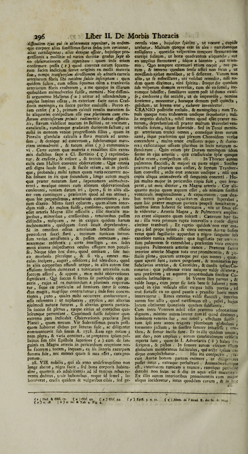 dijjimilem ejus qui in atheromate repentur, in eodem- que corpore alias fimillimas flavas fedes jam coriaceas, alias cartilagineas, alias denique offeas, hujufque pro- greffionis a mollitie ad varios duritiae gradus /ape ab eo obfervationem effe repetitam : quam inde etiam confirmare poffis ( t ) quod convexa earum fquama- rum facies indicium fervet originis ex molli materia fu®, nempe tranfverfam direftionem ab adnatis carneis arteriarum fibris fibi totidem fulcis infcriptam : quos quidem fulcos , cum offeas fquamas olim a tranfverfis arteriarum fibris evolverem , a me quoque in illarum quibufdam animadverfos fuiffe, memini. Nec diflimi- li argumento Hallerus (-u ) utitur ad offendendum , amplas laminas offeas , in exteriore facie natas Craf- fioris meningis, ex fucco pariter coaluifle . Porro et¬ iam cenfet ( x ), primam calculi renalis materiem fi¬ bi aliquoties confpe&am effe qua plurimum cum cru- flarum arteriofarum primis rudimentis habeat ajjinita- tis, flavum videlicet mucum inBcllini, ut vocitant, canaliculis, eundemque gradatim duriorem fadtum; ut mihi in mentem veniat progreffionis illius , quam in Pinealis glandulae calculis a flava mucofa ad areno- fam , & denique ad concretam , fubduramque mate¬ riam animadverti , & tecum alias ( y ) communica¬ vi . Certe autem quae materia e renalibus illis extre¬ mis du&ibus faepe a Cl. Bertinio ( £ ) exprimeba¬ tur , & craffitie, St colore , & terreis denique parti, culis cum Halleri convenit obfervatione . Qtise omnia etfi digna laude funt , & facile etiam , ut in plerif- que, probanda 5 mihi tamen quam varia occurrere no¬ bis foleant in iis qute fecundum , longe autem magis qua; prater naturam funt , isepenumero animadver¬ tenti , meafque omnes cum aliorum obfervationibus conferenti, veniam datum iri , fpero, fi in aliis ali¬ ter rem contingere , prafertim quod ad eas attinet , quas hic perpendimus, arteriarum concretiones , ite¬ rum dixero. Mitto fucci colorem, quem alium inter¬ dum vidi . At multos fuiffe, confirmo, quorum cum effet arteria Magna illic officulis , illic maculis ma¬ joribus , minoribus , craffioribus , tenuioribus paffim diftin&a , niafquam , ne in exiguis quidem harum jnchoamentis , quidquam fucci licuit deprehendere. Si in omnibus ofTeas arteriarum bra&eas effufio praecederet fucci flavi , intimam tunicam intror- fum verius attollentis , & paffim convexam , emi- nentemque reddentis ; certe intelligis , eas fedes mec$ attente infpedantes oculos effugere non_ potuif- fe. Neque ideo hoc dico, quod cenfeam , fine (uc- co morbofo plera fque , & fi vis, omnes ma¬ culas incipere, augeri, offefcerej fed ideo dico, quod in aliis corporibus effundi utique, in aliis autem fine effufione fenfim dumtaxat a tunicarum arteriolis eum fuccum afferri , & apponi , mea; mihi obfervationes fignificant. Qui fuccus fi fetus fit particulis ejus ge neris , cujus ad os nutriendum a plurimis requirun¬ tur , fique eae particula; ad firmiores inter fe conta¬ ctus magis, magifque contrudantur j inde fore concre¬ tiones , puto , quales mihi occurrere confueverunt , offa referentes : ut tophaceas , gypfeas , aut alterius ejufmodi natura; futuras , fi alterius generis particu¬ lis fuccus fit plenus , ea;que citius ad confadlus qua- lefcunqire perveniant . Cujufmodi fuiffe fufpicor quas extrema pars indicabit Oblervationis praclara Jani Planci , quam mecum Vir Solertiffimus paucis poft- quam habuerat diebus per litteras fufe , ac diligenter communicavit fub finem A. 17:8. Eam ego totam j nam plura, & varia continet, ut propterea ipfam pol¬ licitus fim tibi Epiftola fuperiore ( a ) cum de fan- uinis ex Magna arteria in pericardium eruptione ver- a facerem i totam, inquam, ex iis litteris excerpam fumma fide, nec minori quam fi mea effet, cura pro¬ ponam . 28. VIR nobilis, qui ab anno undefexagefimo non longe aberat , nigra facie , fed bona corporis habitu¬ dine, quamvis ab adolcfcentia ad id tempus rebusve- nereis deditus, unde bubonibus, neque id femel , la¬ boraverat, cra!h$ quidem & vulgaribus cibis, fed ge- nerofo vino , hujufque fpiritu , ut vocant , cupide utebatur. Multum quoque erat in alea : narrabantque eollufores , quotidie vefpertino tempore fternutationc corripi folitum, ut hora; quadrantem aliquando , aut eo amplius fternutaret , idque a biennio , aut trien¬ nio . Qyo tempore extenuari etiam coepit , nec pa¬ rum , & interno quodam fenfu affici non fecus , ut noviffimisajebat menfibus, ac fi deficeret. Verum non alio, ut fe refocillaret, uti volebat remedio, nifi eo¬ dem quem diximus, vini fpiritu. Itaque die quodam fub vefperum domum reverfus, cum de eo femel, ite- rumque bibifTet, familiares autem poft id domo exiif- fe, crederent j ibi accidit, ut de improvifo , nemine fentiente, moreretur, horaque demum poft quinfta , gelidum, ut hyems erat , cadaver inveniretur. CRANIO poftridie reclufo, & meningibcis > nam Te¬ nuis quoque tota trahentem undique fequebaturj nul¬ lo negotio didudfis, nihil intus quod elTet praeter na¬ turam, deprehenfum eft praeter multum th cerebri ven¬ triculis ferum, idque fubviride. Sed in Tenui menin¬ ge arteriarum trunci omnes , omnefque item earum rami, iique prafertim qui plexum Choroidem verfus contendunt , multo erant craffiores aequo , & durio¬ res ; cxficcatique offeam pluribus in locis naturam o- ftenderunt . Quin etiam per Duram meningem idem ferme in ejus arteriis , quae craffiufculae ipfae quoque fafta; erant, confpeftum eft. In Thorace autem pulmones flaccidi, & majori ex parte nigri . Sinifter praeterea ad pleuram qua coftar, Sc feptum Tranfver- fum conveftit , ar&e erat annexus undique , nifi qua copia aliqua animadverfa eft fanguinis concreti . Hu¬ jus multo major in pericardio copia fuit , quo irru¬ perat , ut mox dicetur , ex Magna arteria . Cor ali¬ quanto majus quam aequum effer , ob nimiam finiftri ventriculi, magnitudinem , & capacitatem , quae dua¬ bus tertiis partibus capacitatem dexteri ffiperabat , cum hic prater magnam parietis proprii tenuitatem, lacertos intus haberet fic intricatos , vix ut finus ef¬ fe videretur. Arteria Magna , & Pulmonaris amplio¬ res erant aliquanto quam loleant . Oeterum harc fa¬ na ; illa vero primum rupta intervallo a corde di<mi circiter tranfverfi . Et ruptio quidem non erat ma¬ gna j fed prope ipfam, & circa omnem Aortae bafim vetus quafi fugillatio apparebat a nigro fanguine fub exteriore tunica reftitante; qu$ fugillatio per uni' r- fum pulmonem fe extendebat, prafertim vero circini majores Pulmonaris arteri® ramos . Praterea faci s interior arteriae Magna; tota erat prominentiis, & .,u„ ftulis plena, quarum utraque per ejus omnes , quot¬ quot aperti funt, ramos pergebant, & nominatim per Subclavias arterias, & Carotides, & cordis ipfius Co¬ ronarias : quae poftremae erant infuper valde dilatat®, una prafertim i ut squaret propemodum finiftr® Ca¬ rotidis latitudipem. In Ventre lien parvus , & valde laxus , curn jecur fic fatis benefe haberet $ nam quod in ejus vtficula effet exigua bilis portio , id erat fortaffe ex eo quod paucis a prandio horis mors intervenerat . Renes exterius valde flaccidi , interius aurem fine ullo , quod rariffimum eft , pelvi, hujus locum obtinente fpongiofa quadam fubftantia . Cum intra Ventrem nihil effet praterea adnotatione dignum, minime autem lateret tum id quod diximus, hominem venerea lue , nec femel , affeifeim fuiffi» tum ipfi ante annos triginta plumbeum globulum , tormento jaiftum , in finiftro femore inh®fi(Te ; ure¬ thra, & femur incifa funt. Et in illa quidem unum, aut duo, non amplius , eorum canaliculorum orificii reperta funt , quos in I. Adverfariis ( b ) habes de- feriptos, & pictos . In femore autem circum illum globulum membraneus folliculus, qui arftc ipuim in¬ di que complectebatur. His ita conlpedtis , . la- cuit Aorta; bonam partem eximere , ut diligentius poffet intus , extraque perluftrari . Animadverfumque eft, exteriorem tunicam a trunco, ramifque peri;.oie detrahi non fecus ac fi diu in aqua effet macerata . Ex illis autem interioribus prominentiis cum major aliqua incideretur, intus quoddam cavum , Sc in hoc ali- < $ ) Ibid & Obf..17. ( U ) Obf. 49. c j» 5 Obf. J4. ( y Epift. 5. n. n. ( * ) JMtm. de l’Acad. R. des Sc. A 174. ( a ) n. 18. ( 0 ) n. 10. & Tab. 4. Fig. 4. **