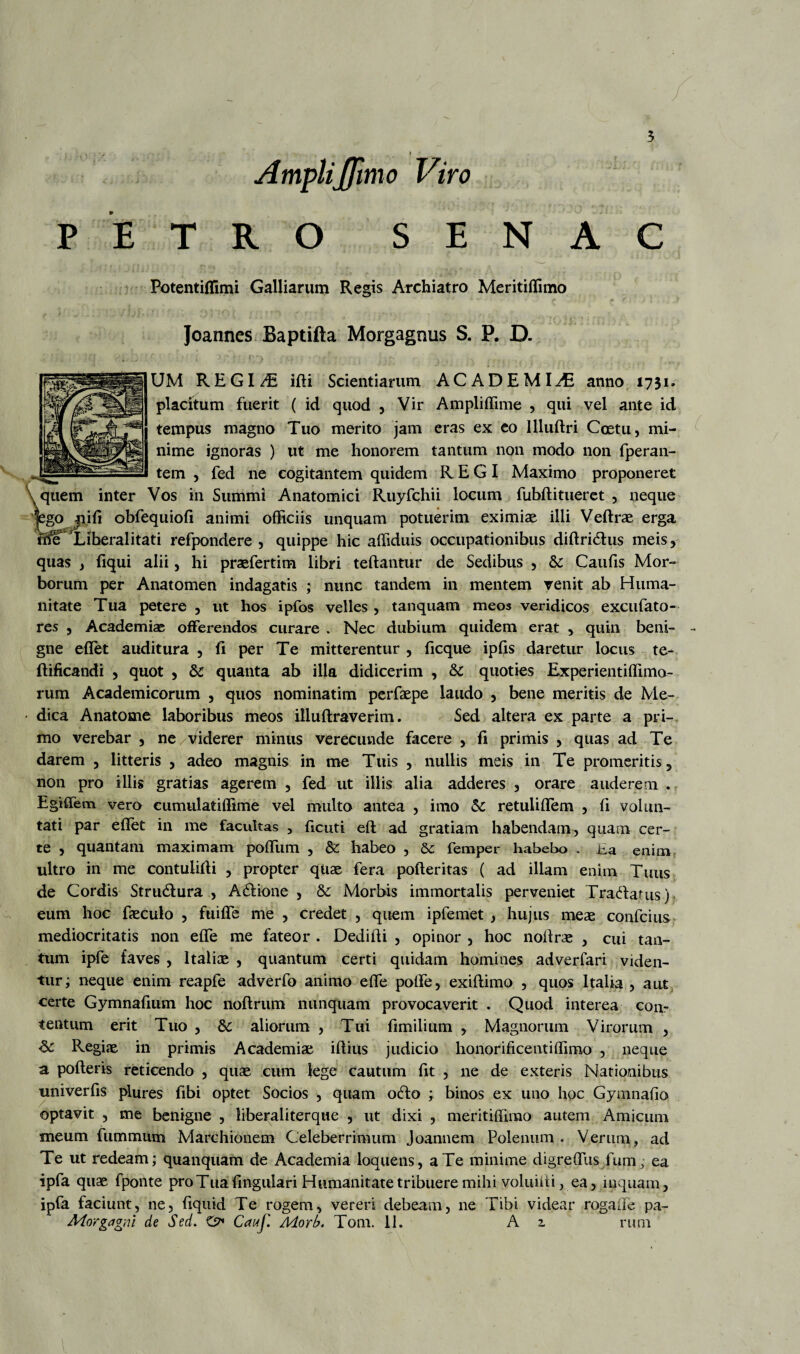 AmpliJJimo Viro PETRO SENAC Potentiffimi Galliarum Regis Archiatro Meritiffimo Joannes Baptifta Morgagnus S. P. D. UM REGINE idi Scientiarum ACADEMIAE anno 1731. placitum fuerit ( id quod , Vir Ampliffime , qui vel ante id tempus magno Tuo merito jam eras ex eo Illudri Coctu, mi¬ nime ignoras ) ut me honorem tantum non modo non fperan- tem , fed ne cogitantem quidem REGI Maximo proponeret \ quem inter Vos in Summi Anatomici Ruyfchii locum fubditueret , neque |ego nid obfequiod animi officiis unquam potuerim eximiae illi Vedrae erga tfte Liberalitati refpondere , quippe hic affiduis occupationibus didridhis meis, quas , fiqui alii, hi praefertim libri teftantur de Sedibus , & Caufis Mor¬ borum per Anatomen indagatis ; nunc tandem in mentem venit ab Huma¬ nitate Tua petere , ut hos ipfos velles , tanquam meos veridicos excufato- res , Academiae offerendos curare . Nec dubium quidem erat , quin beni- - gne effet auditura , fi per Te mitterentur , ficque iplis daretur locus te- ftificandi , quot , Sc quanta ab illa didicerim , &c quoties Experientiffimo- rum Academicorum , quos nominatim perfaepe laudo , bene meritis de Me- • dica Anatome laboribus meos illudraverim. Sed altera ex parte a pri¬ mo verebar , ne/viderer minus verecunde facere , fi primis , quas ad Te darem , litteris , adeo magnis in me Tuis , nullis meis in Te promeritis, non pro illis gratias agerem , fed ut illis alia adderes , orare auderem . Egiffem vero cumulatiffime vel multo antea , imo retuliffem , fi volun¬ tati par effet in me facultas , deuti ed ad gratiam habendam, quam cer¬ te , quantam maximam poffum , & habeo , & femper habebo . ha enim ultro in me contulidi , propter quae fera poderitas ( ad illam enim Tuus de Cordis Stru&ura , A&ione , & Morbis immortalis perveniet Tracdauis) eum hoc faeculo , fuiffe me , credet , quem ipfemet , hujus meae confcius mediocritatis non effe me fateor . Dedidi , opinor , hoc nodrae , cui tan¬ tum ipfe faves , Italiae , quantum certi quidam homines adverfari viden¬ tur; neque enim reapfe adverfo animo effe poffe, exidimo , quos Italia , aut certe Gymnadum hoc nodrum nunquam provocaverit . Quod interea con¬ tentum erit Tuo , aliorum , Tui dmilium , Magnorum Virorum , Regiae in primis Academiae idius judicio honorifice titiffimo , neque a poderis reticendo , quae cum lege cautum fit , ne de exteris Nationibus univerds plures dbi optet Socios , quam o<do ; binos ex uno hoc Gymnado optavit , me benigne , liberaliterque , ut dixi , meritiffimo autem Amicum meum fummum Marchionem Celeberrimum Joannem Polenum . Verum, ad Te ut redeam; quanquam de Academia loquens, a Te minime digreffus fum; ea ipfa quae fponte pro Tua fingulari Humanitate tribuere mihi voluidi, ea, inquam, ipfa faciunt, ne, dquid Te rogem, vereri debeam, ne Tibi videar rogade pa- Morgagni de Sed. O Cauif. Morb. Tom. II. A z rum l