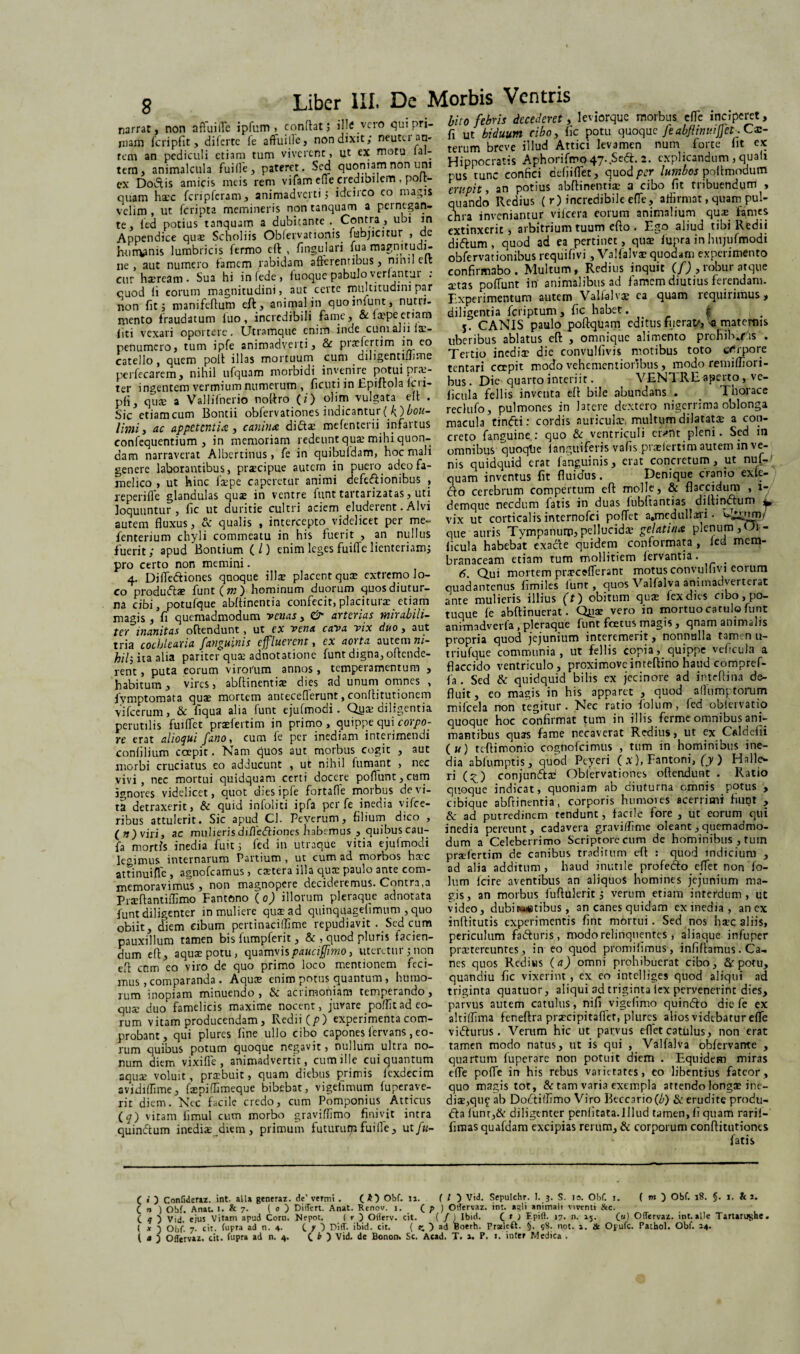 narrat, non affuiffe ipfum > condat; ille vero qui pri¬ mam fcripfit, diferte le aftuille, non dixit; neutu au¬ rem an pediculi etiam tum viverent, ut ex motu ial- tem, animalcula fuiffe, pateret. Sed quoniam non uni cx Doiftis amicis meis rem vifam efie credibilem , polt- quam hxc fcripfcram, animadverti; idcirco eo magis velim , ut fcripta memineris non tanquam a pernegan¬ te, led potius tanquam a dubitante .. Contra , ubi in Appendice quae Scholiis Obfervationis fubjicitur , de humanis lumbricis fermo eft , fingulari iua magnitudi¬ ne , aut numero famem rabidam afferentibus, nimlclt cur haeream. Sua hi infede, fuoque pabulo> venantur . cuod fi eorum magnitudini, aut certe multitudini par non fit; manifeftum eft, animal in quoiniunt, nutri¬ mento fraudatum luo, incredibili fame, & f$peetiam liti vexari oportere. Utramque enim inde cum alii fa> penumero, tum ipfe animadverti, & praeferam in eo catello, quem polt illas mortuum cum diligentilJime perfecarem, nihil ufquam morbidi invenire potui prx- ter ingentem vermium numerum , ficuti in Epiftola icri- pli, qux a Vallifnerio noftro (i) olim vulgata eft . Sic etiamcum Bontii obfervationes indicantur(f)bou- limii ac appetentia, canina diftae mefenterii infartus confequentium , in memoriam redeunt qux mihi quon¬ dam narraverat Albcrtinus, fe in quibuldam, hoc mali genere laborantibus, prxeipue autem in puero, adeo fa¬ melico , ut hinc fxpe caperetur animi defc&ionibus , reperifle glandulas quse in ventre lunt tartarizatas, uti loquuntur, fic ut duritie cultri aciem eluderent. Alvi autem fluxus, & qualis , intercepto videlicet per me- fenterium chyli commeatu in his fuerit , an nullus fuerit; apud Bontium (/) enim leges fuiffe lienteriam; pro certo non memini. 4. Diffedtiones quoque ilice placent qux extremo lo¬ co produfta? funt(m) hominum duorum quos diutur¬ na cibi, potufque ablfinentia confecit,placitura: etiam magis, fi quemadmodum venas, & arterias mirabili¬ ter inanitas offendunt, ut ex vena cava vix duo , aut tria cochlearia fanguinis effluerent, ex aoita autem ni¬ hil- ita alia pariter qua: adnotatione funt digna, offende¬ rent , puta eorum virorum annos , temperamentum , habitum , vires, abftinentix dies sd unum omnes , lymptomata quae mortem antecefferunt, conlfitutionem vifcerum, & fiqua alia funt ejufmodi. Qux diligentia perutilis fuiffet praefertim in primo, quippe qui corpo¬ re erat alloqui fano, cum fe per inediam interimendi confilium coepit. Nam quos aut morbus cogit , aut morbi cruciatus eo adducunt , ut nihil fumant , nec vivi, nec mortui quidquam certi docere poflunt,cum ignores videlicet, quot dies ipfe fortafle morbus de vi¬ ta detraxerit, & quid infoliti ipfa per fe inedia vifce- ribus attulerit. Sic apud Cl. Peverum, filium dico , ( ») viri, ac mulieris diffedliones habemus , quibus cau- fa mortfs inedia fuit; fcd in utraque vitia ejufmodi legimus internarum Partium , ut cum ad morbos haec attinuifle , agnofeamus , extera illa quae paulo ante com¬ memoravimus , non magnopere decideremus. Contra,3 Prxffantiilimo Fantono ( 0) illorum pleraque adnotata funt diligenter in muliere quxad quinquagefimum , quo obiit, diem cibum pertinaciffime repudiavit . Sed cum pauxillum tamen bis fumpferit, & , quod pluris facien¬ dum eff, aquas potu, quamvispauciffimo, uteretur; non eft cnm eo viro de quo primo loco mentionem feci¬ mus , comparanda . Aqux enim potus quantum, humo¬ rum inopiam minuendo , & acrimoniam temperando, qux duo famelicis maxime nocent, juvare poflit ad eo¬ rum vitam producendam, Redii(p) experimenta com¬ probant, qui plures fine ullo cibo capones fervans, eo¬ rum quibus potum quoque negavit, nullum ultra no¬ num diem vixifle , animadvertit, cum ille cui quantum aquas voluit, prxbuit, quam diebus primis fexdecim avidiffime, fxpiflimeque bibebat, vigeflmum fuperave- rit diem. Nec facile credo, cum Pomponius Atticus (^) vitam limul cum morbo graviflimo finivit intra quinftum inedia: diem, primum futurum fuiffe, ut fu- bito febris decederet, leviorque morbus efle inciperet, fi ut biduum cibo, fic potu quoque feabfiinuiffet. Cx- terum breve illud Attici levamen num forte fit ex Hippocratis Aphorifmo 47..Sed:. 2. explicandum , quali pus tunc confici defiiflet, quod per lumbos poftrnodum erupit y an potius abftinentix a cibo fit tribuendum , quando Rcdius ( r) incredibile effe, aflirmat, quam pul¬ chra inveniantur vifcera eorum animalium qux fames extinxerit , arbitrium tuum efto. Ego aliud tibi Redii dittum, quod ad ea pertinet, quas fupra in hujufmodi obfervationibus requifivi, Valfalvas quodam experimento confirmabo. Multum, Reditis inquit (f) , robur atque astas poffunt in animalibus ad famem diutius ferendam. Experimentum autem Valfalvas ea quam requirimus, diligentia feriptum, fic habet. | 5. CANIS paulo poftquam editus fiierat/, -a maternis uberibus ablatus eft , omnique alimento prohib.ns . Tertio inedias die convulfivis motibus toto erirpore tentari cccpit modo vehementioribus, modo remifliori- bus. Die quarto interiit. VENTRE aperto, vc- fictila fellis inventa eft bile abundans . . Thorace reclufo, pulmones in latere dextero nigerrima oblonga macula tin<fti: cordis auriculas, multum dilatatas a con¬ creto fanguine : quo & ventriculi cn»nt pleni. Sed in omnibus quoqtie (anguiferis vafis praeieram autem in ve¬ nis quidquid erat (anguinis, erat concretum, iit nuf- quam inventus fit fluidus. Denique cranio exle- dfo cerebrum compertum eft molle, & flaccidum , 1- demque necdum fatis in duas fubftantias di.ftin&um * vix ut corticalis internofei poffet a»medul!.jri • Uj^nrm que auris Tympanum, pellucida: gelatina plenum, Oi- ficula habebat exacfe quidem conformata , led mem¬ branaceam etiam tum mollitiem fervantia. _ 6. Qui mortem praecefferant motusconvulfivi eoium quadantenus fimiles lunt, quos Valfalva animadverterat ante mulieris illius (t) obitum quae fex dies cibo, po¬ tuque fe abftinuerat. Quae vero in mortuo catulo funt animadverfa , pleraque funt foetus magis , qnam animalis propria quod jejunium interemerit, nonnulla tamen u- triufque communia, ut fellis copiaquippe veficufa a flaccido ventriculo, proximoveinteftino haud compref- fa. Sed & quidquid bilis ex jecinore ad inteftina de¬ fluit, eo magis in his apparet , quod allumptorum mifcela non tegitur. Nec ratio folum, fed obfervati.o quoque hoc confirmat tum in illis ferme omnibus ani¬ mantibus quas fame necaverat Redius, ut ex Caldefii (k) tcftimonio cognofcimus , tum in hominibus ine¬ dia abfumptis, quod Peyeri ( x), Fantoni, (y ) Halle- ri C <) conjun&ae Oblervationes oftendunt . Ratio quoque indicat, quoniam ab diuturna omnis potus , cibiquc abftinentia, corporis humoies acerrimi fiunt , ad putredinem tendunt, facile fore , ut eorum qui inedia pereunt, cadavera graviffime oleant, quemadmo¬ dum a Celeberrimo Scriptore cum de hominibus , tum praefertim de canibus traditum eft : quod indicium , ad alia additum, haud inutile profedo eflet non fo¬ lum (cire aventibus an aliquos homines jejunium ma¬ gis, an morbus fuftulerit; verum etiam interdum, ut video, dubiitibus, an canes quidam ex inedia, an ex inftitutis experimentis fint mortui. Sed nos haec aliis, periculum faduris, modo relinquentes , aliaque infuper praetereuntes, in eo quod promifimus , infiftamus. Ca¬ nes quos Redius (a) omni prohibuerat cibo, & potu, quandiu fic vixerint , ex eo intelliges quod aliqui ad triginta quatuor, aliqui ad triginta fex pervenerint dies, parvus autem catulus, nifi vigefimo quinfto die fe ex altiifima feneftra prxcipitaflet, plures alios videbatur effe vidfurus. Verum hic ut parvus eflet catulus, non erat tamen modo natus, ut is qui , Valfalva obfervante , quartum fuperare non potuit diem . Equidem miras effe poffe in his rebus varietates, eo libentius fateor, quo magis tot, & tam varia exempla attendo longs ine¬ dia:,qii£ ab Docfitfimo Viro Iieccario(^) & erudite produ- <fta funt,& diligenter penlitata.Illud tamen, fi quam rarif- fimas quafdam excipias rerum, & corporum conftitutiones fatis C • ) Confideriz. int. alia generaz. de’ vermi . ( £} Obf. 11. ( / } Vid. Sepulchr. I. 3. S. 10. Obf. 1. ( tn ) Obf. 18. §. 1. & i. C n ) Obf. Anat. 1. & 7. ( 0 ) Differt. Anat. Renov. j. ( p ) Otfervaz. in:, agli animali viventi & c. C ? ) Vid. ejus Vitam apud Corn. Nepot. ( r 3 OHerv. cit. ( / ) Ibid. C * ) >7- *5- C«) Offervaz. int. alie Tartarughe. ( * 3 Obf. 7. cit. fupra ad n. 4- C Y D Diff. ibid. cit. ( z. ) Boerh. Praleft. §. 98. not. 1. & Opufc. Pathol. Obf. 14. ( a 3 Offervaz. cit. fupra ad n. 4. C ^ ) Vid. de Bonon. Sc. Acad. T. 1. P. ». inter Medica .