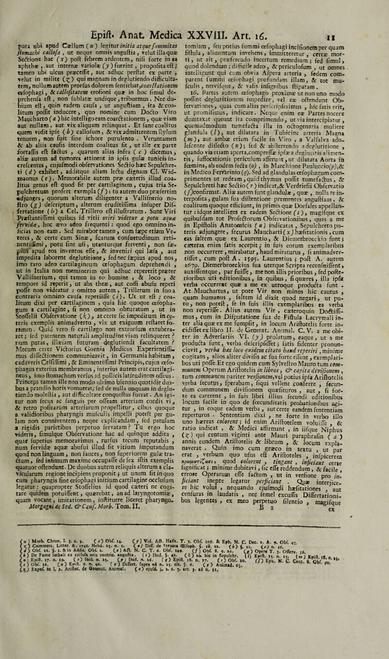 puta ubi apud Calium (a) legitur initia atque fummitas flomachi callofa , ut neque omnis anguftia, velutillaquse Seftione hac (x) poft Febrem ardentem, nili forte in ca aphthse , aut internae variols (y ) fuerint, propolita eft; tamen ubi ulcus praecellit, aut adhuc perftat ex parte , velut in milite (^) qui magnam in deglutiendo difficulta¬ tem, nullum autem prorfus dolorem fentiebat^coarblationem cefophagi, & callofitatem erolioni qu* in hoc fimul de- prehenfa eft, non fublatte undique, tribuemus. Nec du¬ bium eft, quin eadem caufa , ut anguftiam , ira & coa¬ litum poffit inducere, quo nomine cum Doflo Viro Maucharto (a) hic intelligoeam coarcftationem, qua; viam aut nullam, aut vix aliquam relinquat. Et lanecoalitus quem vidit iple (b) callofum , & vix admittentem fiyJum tenuem, non fuit fine ichore purulento . Veruntamen & ab aliis caufis interdum coalitus fit, ut ille ex parte fortaffis eft fadtus , quarum alias infra ( c ) dicemus, aliae autem ad tumores attinent in ipfis gulas tunicis in- crefcentes, cujufmodi obfervationes Se&io htec Sepulchre- ti (d) exhibet, additque aliam leftu dignam Gl. Wid- mannus (e). Memorabile autem pra; canteris illud coa¬ litus genus eft quod fit per cartilaginem, cujus tria Se- pulchretum profert exempla (/): tu autem duo praefertim «djunges, quorum alterum diligenter a Vallifnerio no- Itro deferiptum, alterum eruditiffima infuper Dif- fertatione (b) a Cei. Trillero eft illuftratum. Sunt Viri Prseftantiffimi quibus id vitii oriri videtur a potu aqua fervidx, hoc aevo adeo frequenti: quod ego omnino in¬ ficias non eam . Sed mirabor tamen, cum iaepe etiam Ve¬ teres, & certe cum Si nae, fuarum confuetudinum reti— nentiffimi, potu fint ufi, utanturque ferventi, non fae- pius' apud eos inventos effe, & inveniri qui laefa , aut impedita laborent deglutitione, fed nec fa;pius apud nos,, imo raro adeo cartilagineum cefophagum deprehendi , ut in Italia non meminerim qui adhuc repererit praeter Vallifnerium, qui tamen in eo homine , St loco , & tempore id reperic,ut abs these, aut coffi abufu repeti poflc non videatur ; omitto autem , Trillerum in fuoa contraria omnino caufa repetiiffe (i). Ut ut eft ; coa¬ litum dixi per cartilaginem , quia hic quoque cefopha¬ gum a cartilagine, fi non omnino obturatum , ut in Stofifelii Obfervatione (4)> at certe fic impeditum inci¬ teris exemplis animadverto, vix ut exiguum reftaretfo¬ ramen . Quid vero fi cartilago non extrorfuna extubera¬ ret ; fed patentem naturali amplitudine viam relinqueret? i:um putas, illaeiam futuram deglutiendi facultatem ? Mecum certe Victorius Gornia Medicus Experientiffi. mus diffe&ionem communicavit, in Germania habitam, cadaveris Celfiffimi, & Eminentiffimi Principis, cujus oefo- phagus exterius membraneus, interius autem erat cartilagi¬ neus , imo ftomachum verfus ad pollicis latitudinem offeus. Princeps tamen ille non modo ultimo biennio quotidie dua¬ bus a prandio horis vomuerat; fed de nulla unquam in deglu- tiendo molertia , aut difficultate conqueftus fuerat. An igi¬ tur non fecus ac fanguis per ofleam arteriam cordis vi, Sc retro politarum arteriarum propellitur, cibus quoque a validioribus pharyngis mufculis impelli poteft per gu¬ lam non conniventem, neque explicandam, ied patulam a rigidis parietibus perpetuo fervatam? Tu ergo hoc videris, fimulque Obfervatione hac ad quinque addita , qua? fuperius memoravimus , rurfus tecum reputabis , num fervida; aqua; abufui illud fit vitium imputandum quod non linguam, non fauces, non fuperiorem gulae tra- ftum, fed infimum maxime occupafTe de fex iftis exemplis quatuor oftendunt. De duobus autem reliquisalterum a cla¬ vicularum regione incipiens proponit j ut unum fit in quo cum pharyngis fine cefophagi initium cartilagine occlufum legatur: quapropter Stoffelius id quod caeteri ne cogi¬ tare quidem potui flent, quaerebat, an ad laryngotomiae, quam vocant, imitationem, inftituere liceret pharyngo» Morgagni cie Sed. &Cauf. Morb. Tom. II. tomiam , feu potius fummi cefophagi inclfionem per quam fiftula, alimentum invehens, immitteretur, certae mor¬ ti, ut ait, praeferendo incertum remedium; fed fimul, quod dolendum ; difficile adeo, &periculofum , ut omnes intelligunt qui cum obvia Afpera arteria , fedem com¬ parent fummi cefophagi profundam illam, Sc tot mu- iculis , nervifque, & vafis infignibus ftipatam . 16. Partes autem cefophago proximae ut non uno modo poflmt deglutitionem impedire, vel eae oftendunt Ob- fervariones, quas cum alias perfcripferimus , hic fatis erit, ut promifimus, indicare. Neque enim cae Partes nocere dumtaxat queunt ira comprimendo, ut via intercipiatur , quemadmodum tumefa&a illa in odogenaria muliere glandula (/), aut dilatata in Tubicine arteria Magna (m), aut ambae etiam facile in Viro , a Valfalva ado- lefcente diile&o (w); fed & abfterrendo a deglutitione , quando via etiam aperta,compreflac ipfte a deglutitis alimen¬ tis, Suffocationis periculum afferunt,ut dilatata Aorta ia fcemina, ab eodem leda (o) , in Marchione Pauluccio(/><),& in Medico FerrSrinio (q). Sed ad glandulas cefophagum com¬ primentes ut redeam, quid thymus poffit tumefadus, & Sepulchreti hsec Sedio ( r ) indicat,& Verdriefii Obfervatio (/)confirmat. Alis autem funt glandujce, quae , nulla .re in- terpofita, gulam fua diftentione prementes anguftiam , & coalitum quoque efficiunt, in primis qua; Dorfales appellan¬ tur ridque intel liges ex eadem SedionefO, magifque ex quibufdam tot Profedorum Obfei varionibus , quas a me in Epiftolis Anatomicis (u) indicatas, Sepulchreto po¬ teris adjungere, fecurus Mauchartifxj htefitationis ,cum eas faltem qua; ex Laurentio, & Diemerbroeckio funt; cacteras enim fatis accepit; in fuis eorum exemplaribus non occurrere , mirabatur, haud miraturus, fi animadver¬ ti ffet, cum poft A. 159j. Laurentius ; poft A. autem 1679. Diemerbroeckius fua uterque Scripta recenfuiffent, auxiffentque, par fuiffe, me non illis prioribus, fed pofte- rioribus uti editionibus, in quibus, fiqueeres, illa ipfa verba occurrent qu;e a me ex utroque produda funt - At Mauchartus, ut pote Vir non minus hic cautus , quam humanus , faltem id dixit quod negari, ut pu¬ to, non poteft, fe in fuis illis exemplaribus ea verba non reperiffe. Alius autem Vir, ccEteroquin Dodiffi- mus, cum in Difputatione fua de Fiftula Lacrymali in¬ ter alia qua; ex me fumpfit, in locum Ariftotelis forte in- cidiffet ex libro II. de Generat. Animal. C. V. a me obi¬ ter in Adverfariis VI. (y) prolatum, eaque, ut a me produda funt, verba defcripfiffet; fatis fidenter pronun- ciavit, verba bac loco quidem citato haud reperiri , minime cogitans, alios aliter divifis ac fua forte eflenc, exemplari¬ bus uti poffe.Et ego quidem cum Sylveftro Mauro tum com¬ munem Operum Ariftotelis in libros, <&■ capita divifionem, tum communem pariter verfionem,\d potius ipfa Ariftotelis verba fecutus, fperabam, fiqui vellent conferre , fecun¬ dum communem divifionem quaefituros , aut , fi for¬ te ea carerent , in fuis libri illius fecundi editionibus locum facile in quo de fcecunditatis probationibus agi¬ tur , in eoque eadem verba, aut certe eandem fententiam reperturos . Sententiam dixi , ne forte in verbo illo uno haereas colorent; id enim Ariftotelem voluiffe Sc ratio indicat , & Medici affirmant , in iifque Niphus (?) qui centum viginci ante Mauri paraphrafin ( a ) annis eundem _ Ariftotelis Sc librum , & locum expla¬ naverat . Quin imo cum graeco in textu , ut par erat , verbum quo ufus eft Ariftoteles , infpicerem xpupctriZam, _ quod colorent , tingant , inficiant cerie fignificac; minime dubitavi, fic effc reddendum , & facj]e , errore Operarum die fadum , ut in verfione pro in¬ ficiant inepte legatur perficiant . Qyse interjice¬ re hic volui , nequando ejufmodi hjefitationes , aut cenfuras in laudatis , nec fiemel excuffis Differtationi- bus legentes , ex meo perpetuo filenrjo , magifque B ? <0 ) Morb. Chron. I. 3. c. %. C Obf. 14. C^J Vid. Aa. Hafn. T. 1. Obf. 109. & Eph. N. C. Dec. i. A. 9. Obf. tz.) Commere. Litter. A. 1741. Hebd. 15* n. t. < a) Diff. de Strum* CEfoph. §. 18. 1». (&) fi, u. (g) n. i<5. (d) Obf. 1». 5. i.&in Addit. ObC 1. (.«) Aft. N. C. T. 6. Obf. 149. (/ ) Obf. 8. 9. 10. Oper» T. 3. OfTerv ri De Fame lethali ex callofa oris ventric. anguftia. ( ») Ibid. §. 4»- C^) 10. hic in Sepulchr. (/) Epift. jr. n. it. («i Fn.ft ,9 „ In) Epift. 17. n. 19. ( 0) Ibid. n. a,. C P) Ibid. n. x6. f 4) Epift. ,8. n. 17. (r) Obf. 10. ’ f/) Eph. N. C. Cent 8 Obf i (Tr) Obf. 16. O) EP,(I- 9- n- 4<S. C O Differt, fapra ad n. 15- cit. J. 6. Animad. 63. ' * ‘ 50?