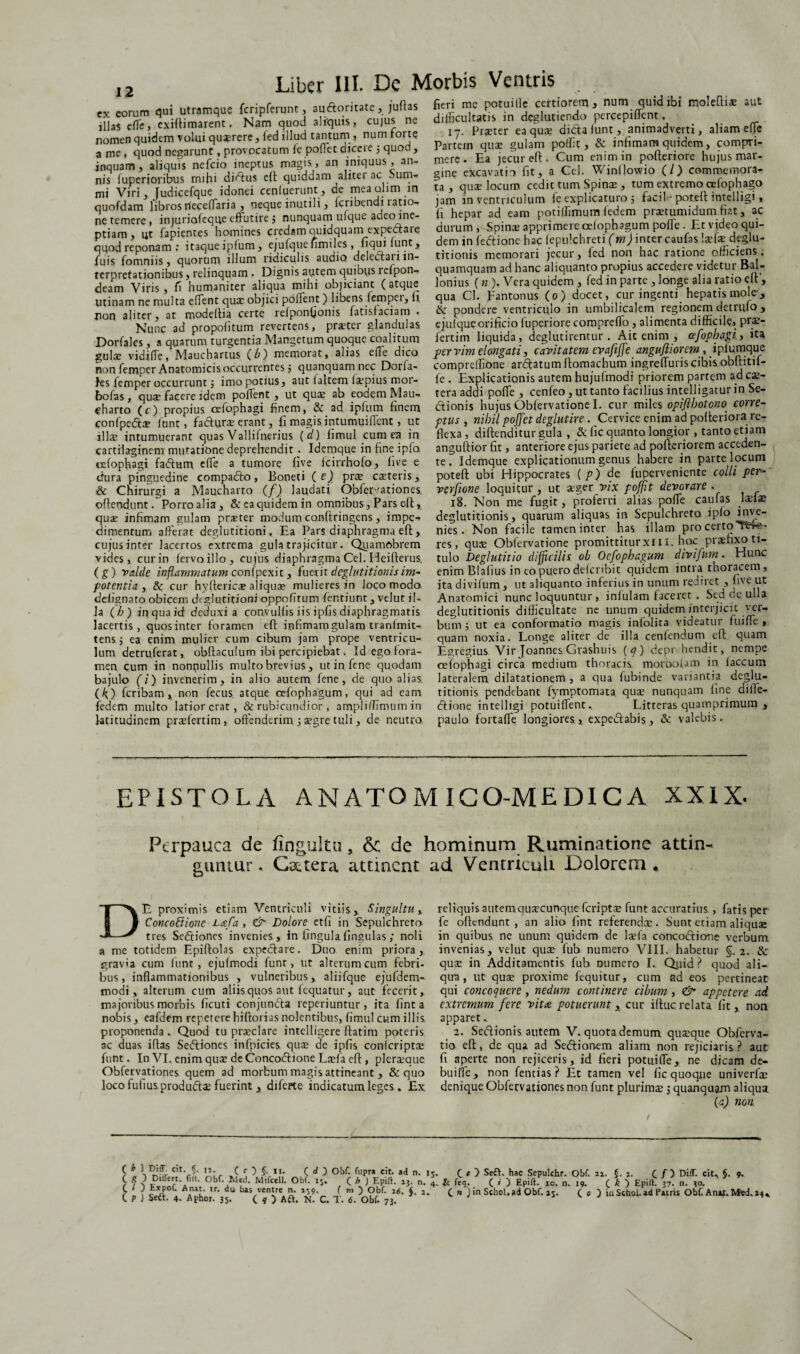 ex eorum qui utramque fcripferunt, audoritate,juftas illas efte> exiflimarent. Nam quod aliquis, cujus ne nomen quidem volui quaerere, fed illud tantum , num forte a me , quod negarunt, provocatum fe poftet dicere j quod, inquam, aliquis nefcio ineptus magis, an iniquus, an¬ nis fuperioribus rmhi didus ei! quiddam alitei ac oum- mi Viri, Judicefque idonei cenluerunt , de meaolim in quofdam libros rleceftaria , neque inutili, fcribendi ratio¬ ne temere , injuriofeqqe effutire j nunquam uique adeo ine¬ ptiam , ut fapientes homines credam quidquam expedare qqod reponam : itaque ipfum, ejufquefimiles, fiqui funt, fuis fomniis, quorum illum ridiculis audio deledlan in¬ terpretationibus , relinquam . Dignis autem quibus refpon- deam Viris, fi humaniter aliqua mihi objiciant (atque Utinam ne multa eftent qua; objici pollent ) libens fempei, It non aliter, at modelba certe refponfionis fatisfaciam . Nunc ad propofitum revertens, praeter glandulas Dorfalcs, a quarum turgentia Mangetum quoque coalitum gulae vidifTe, Mauchartus (b) memorat, alias ede dico non femper Anatomicis occurrentes 5 quanquam nec Dorfa- }es femper occurrunt 3 imo potius, aut faltern fa:pius mor- bofas , quae facere idem poftent , ut qua; ab eodem Mau- ^harto (c) propius cefophagi finem, & ad ipfum finem confpeda? funt, fadhjrae erant, fi magis intumuifient, ut illae intumuerant quas Vallilnerius (d) fimul cum ea in cartilaginem; mutatione deprehendit; Idemque in fine ipfa cefophagi fadum effe a tumore five fcirrhofo, live e dura pinguedine compado, Boneti ( e) prae caeteris, & Chirurgi a Maucharto (f) laudati Obfervationes. offendunt. Porroalia, &eaquidemin omnibus, Pars eft, quae infimam gulam praeter modum co.nftringens, impe^ dimentum afferat deglutitioni. Ea Pars diaphragma eft, cujus inter lacertos extrema gula trajicitur. Qyamobrem vides,, cur in (ervo illo, cujus diaphragma Cei. Heifterus, (g) valde inflammatum coni pexit, fuerit deglutitionis im¬ potentia , & cur hyfterica; aliquae mulieres in Joco modo defignato obicem deglutitioni oppofitum fentiunt, velut il¬ la ( h) in qua id deduxi a convulfis iis ipfis diaphragmatis lacertis, quos inter foramen eft infimam gulam tranimit- tensj ea enim mulier cum cibum jam prope ventricu¬ lum detruferat,. obftaculum ibi percipiebat. Id ego fora¬ men, cum in nonpullis multo brevius , ut in fene quodam bajulo (i) invenerim, in alio autem fene, de quo alias (O feribam , non fecus atque cefophagum, qui ad eam fedem multo latior erat, & rubicundior , am.pliffimum in latitudinem praftertim, offenderim j aegre tuli, de neutro fieri me potui ile certiorem, num quid ibi moleftis aut difficultatis in deglutiendo percepiftent, 17. Praeter ea qua; didalunt, animadverti, aliam effe Partem quae gulam poffic, & infimam quidem, compri¬ mere. Ea jecur eft. Cum enim in pofteriore hujus mar¬ gine excavatio fit, a Cei. Winljowio (/) commemora¬ ta , quae locum cedit tum Spinae , tum extremo cefophago jam in ventriculum fe explicaturo 5 faciD poteft intelligi, fi hepar ad eam potiffimum fedem praetumidum fiat, ac durum , Spinae apprimere oefophagum pofte . Et vjdeo qui¬ dem in fedione hac fepulchreti (m) inter caufas laefae deglu¬ titionis memorari jecur, led non hac ratione officiens; quamquam ad hanc aliquanto propius accedere videtur Bal- lonius (n ). Vera quidem , fed in parte , longe alia ratio eft’, qua Cl. pantonus (0) docet, cur ingenti hepatis mole, ik pondere ventriculo in umbilicalem regionem detrifto , ejufque orificio luperiore compreflo, alimenta difficile, prae- fertim liquida, deglutirentur. Ait enim , cefophagi, ita pervimelongati, cavitatem evafijfe anguftiorem, ipf umque comprelfione ardatum ftomachum ingreftutis cibis obftitif- fe . Explicationis autem hujufmodi priorem partem ad ex¬ tera addi pofte , cenfeo , ut tanto facilius intelligatur in Se- dionis hujus Obfervatione I. cur miles opiflhotono corre¬ ptus, nihil pojjet deglutire. Cervice enim ad pofteriora re¬ flexa , diftenditur gula , & fic quanto longior, tanto etiam anguftior fit, anteriore ejus pariete ad pofteriorem acceden¬ te . Idemque explicationum genus habere in parte locum poteft ubi Hippocrates ( p) de fuperveniente colli per“ verfione loquitur, ut aeger vix pofjit devorare . 18. Non me fugit, proferri alias pofte caufas Ixix deglutitionis, quarum aliquas in Sepulchreta ipio inve¬ nies. Non facile tamen inter has illam pro certo Pti-?- res, quae Obfervatione promittiturxl 11. hoc praefixo ti¬ tulo Deglutitio difficilis ob Oefophagum divifum. Hunc enim Blafius in co puero defcnbit quidem intra thoracem , ita divifum , ut aliquanto inferius in unum rediret , five ut Anatomici nunc loquuntur , infulam faceret . Sed de ulla deglutitionis difficultate ne unum quidem interjicit ver¬ bum 5 ut ea conformatio magis infolita videatur fuifte , quam noxia. Longe aliter de illa cenfendum eft quam Egregius Vir Joannes Grashuis ( q) depr hendit, nempe cefophagi circa medium thoracis morbolam in faecum lateralem dilatationem , a qua fubinde variantia deglu¬ titionis pendebant fymptomata qua; nunquam line difle- dione intelligi potuiftent. Litteras quamprimum , paulo fortafte longiores, expedabis, & valebis. EPISTOLA ANATOMIGO-MEDICA XXIX. Perpauca de fingultu, & de hominum Ruminatione attin¬ guntur . Gattera attinent ad Ventriculi Dolorem * DE proximis etiam Ventriculi vitiis,. Singultu* Concoftione Laefa , & Dolore etfi in Sepulchreto tres Sediones invenies, in lingula fingulas ,* noli a me totidem Epiftolas expedare. Duo enim priora, gravia cum funt , ejufmodi funt, ut alterum cum febri¬ bus, inflammationibus , vulneribus, aliifque ejufdem- modi , alterum cum aliis quos aut fequatur, aut fecerit, majoribus morbis ficuti conjunda reperiuntur, ita lint a nobis, eafdem repetere hiftorias nolentibus, fimul cum illis, proponenda . Quod tu prxclare intelligere ftatim poteris ac duas iflas Sediones infpicics qua: de ipfis conlcriptx funt. In VI. enim quae de Concodione Laefa eft, pleraque Obfervationes quem ad morbum magis attineant , & quo loco fufiusprodudae fuerint, diferte indicatum leges. Ex reliquis autem quaecunque feripta; funt accuratius , fatis per fe offendunt, an alio fint referenda:. Sunt etiam aliquae in quibus ne unum quidem de laefa concodione verbum invenias, velut qua; fub numero VIII. habetur §. 2 qux in Additamentis fub oumero I. Qtiid ? quod ali¬ qua, ut qux proxime fequitur, cum ad eos pertineat qui concoquere , nedum continere cibum , & appetere ad extremum fere vitee potuerunt x cur iftuc relata fit, non apparet 2. Sedionis autem V. quota demum quaeque Obferva- tio eft, de qua ad Sedionem aliam non rejiciaris? aut fi aperte non rejiceris, id fieri potuifte, ne dicam de- buifte, non fentias ? Et tamen vel fic quoque univerfx denique Obfervationes non funt plurima:; quanquam aliqua (a) non. £ * lc,t- ?• i*- C e ) §. 11. C d Obf. Cupra cit. ad n. ir. C R J Differt, filt. Obf. Med. Mifcell. Obf. i5. ( h ) Epiff. 13. n. i C t J Expof. A nat. tr. dii bas ventre n. 259. ( m ) Obf. 26. $ 2 ( p ) Seft. 4. Aphor. 35. ( * ) Aft. N. C. T. 6. Obf. 73. C e D Seft. hac Sepulchr. Obf. ii. §.2. f ) Did. cit. §. 9. & feq. ( < ) Epiff. xo. n. 19. ( k ) Epiff. 37. n. 30. C n Jin SchoL»d Obf. 25. ( 0 ) in Schol. ad Patris Obf. A nat. Med. 24.