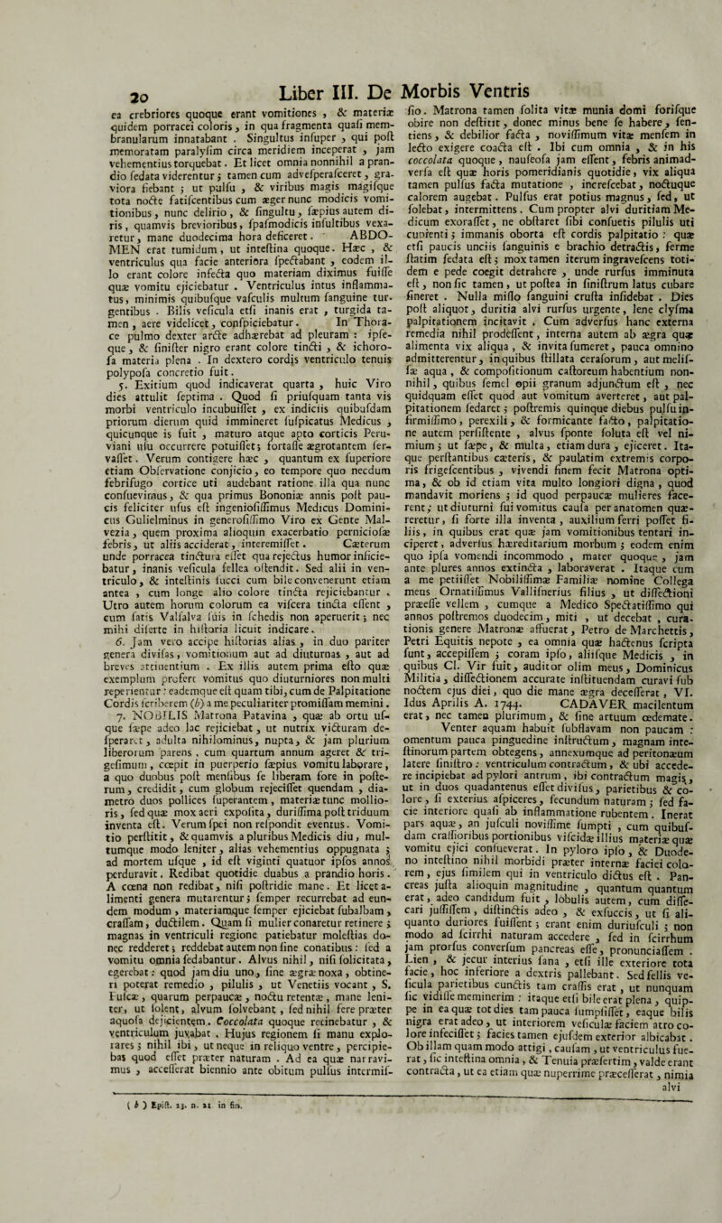 ea crebriores quoque erant vomitiones , 8c materia: quidem porracei coloris , in qua fragmenta quaii mem¬ branularum innatabant . Singultus infuper , qui polt memoratam paralyiim circa meridiem inceperat , jam vehementius torquebat. Et licet omnia nonnihil a pran¬ dio fedata viderentur ; tamen cum advefperafceret, gra¬ viora bebant 5 ut pulfu , & viribus magis magifque tota node fatifcentibus cum aeger nunc modicis vomi¬ tionibus , nunc delirio , & fingultu, fepius autem di¬ ris, quamvis brevioribus, fpafmodicis infultibus vexa¬ retur, mane duodecima hora deficeret. ' ABDO¬ MEN erat tumidum, ut inteltina quoque. Haec , & ventriculus qua facie anteriora fpedabant , eodem il¬ lo erant colore infeda quo materiam diximus fuiffe quae vomitu ejiciebatur . Ventriculus intus inflamma¬ tus, minimis quibufque vafculis multum fanguine tur¬ gentibus . Bilis veflcula etfi inanis erat , turgida ta¬ men , aere videlicet, confpiciebatur. In Thora¬ ce pulmo dexter arde adh*rebat ad pleuram : ipfe- que, & finifter nigro erant colore tindi , & ichoro- fa materia plena . ffn dextero cordis ventriculo tenuis polypofa concretio fuit. 5. Exitium quod indicaverat quarta , huic Viro dies attulit feptima . Quod fi priufquam tanta vis morbi ventriculo incubuiffet , ex indiciis quibufdam priorum dierum quid immineret fufpicatus Medicus , quicunque is fuit , maturo atque apto corticis Peru- viani ufu occurrere potuiflet; fortaffe aegrotantem fer- vaffet. Verum contigere haec , quantum ex fuperiore etiam Obfervatione conjicio, eo tempore quo necdum febrifugo cortice uti audebant ratione illa qua nunc confuevimus, & qua primus Bononiae annis polt pau¬ cis feliciter ufus elt ingeniofilfimus Medicus Domini¬ cus Gulielminus in generofiflimo Viro ex Gente Mal- vezia, quem proxima alioqmn exacerbatio perniciof* febris, ut aliis acciderat, interemiffet * C*terum unde porracea tindura eifet qua rejedus humor inficie¬ batur, inanis veficula fellea oltendit. Sed alii in ven¬ triculo, & inteftinis fucci cum bile convenerunt etiam antea , cum longe alio colore tinda rejiciebantur . Utro autem horum colorum ea vifcera tinda eflent , cum fatis Valfalva filis in fchedis non aperuerit; nec. mihi dilerte in hilloria licuit indicare. 6. Jam vero accipe hiflorias alias , in duo pariter genera divifas, vomitionum aut ad diuturnas, , aut ad breves attinentium - Ex illis autem prima efto quae exemplum prcferc vomitus quo diuturniores non multi repenentur: eademque elt quam tibi, cum de Palpitatione Cordis fcriberem (/;) a me peculiariter promiflam memini. 7. NOBILIS Matrona Patavina , qu* ab ortu uf- que f*pe adeo lac rejiciebat, ut nutrix viduram de- fperaru, adulta nihilominus, nupta, & jam plurium liberoium parens, cum quartum annum agerer & tri— gefimum, coepit in puerperio f*pius vomitu laborare, a quo duobus polt mentibus fe liberam fore in polte- rum, credidit, cum globum rejeciffet quendam , dia¬ metro duos pollices (uperantem , materi* tunc mollio¬ ris, fedquae mox aeri expolita, duriflima polt triduum inventa efl. Verumfpei non refpondic eventus. Vomi¬ tio perflitit, & quamvis a pluribus Medicis diu, mul¬ tumque modo leniter, alias vehementius oppugnata ; ad mortem ufque , id efl viginti quatuor ipfos annoj perduravit. Redibat quotidie duabus a prandio horis. A caena non redibat, niti poltridie mane. Et licet a- limenti genera mutarentur; femper recurrebat ad eun¬ dem modum, materiamque femper ejiciebat fubalbam , craffam, dudilem. Quam li mulier conaretur retinere i magnas in ventriculi regione patiebatur moleftias do¬ nec redderet; reddebat autem non fine conatibus: led a vomitu omnia fedabantur . Alvus nihil, nifi folicitata, egerebat: quod jam diu uno, fine *gr*noxa, obtine¬ ri poterat remedio , pilulis , ut Venetiis vocant , S. Fufcae, quarum perpauc* , no<5tu retent* , mane leni¬ ter, ut lolent, alvum folvebant , fed nihil fere pr*ter aquofa dejicientem. CoccoUta quoque recinebatur , & ventriculum juvabat . Hujus regionem li manu explo¬ rares; nihil ibi, ut neque in reliquo ventre , percipie¬ bas quod effet pr*ter naturam . Ad ea qu* narravi¬ mus , acceflerat biennio ante obitum pullus intermif- fio. Matrona tamen folita vit* munia domi forifque obire non deflitit, donec minus bene fe habere, fen- tiens, & debilior fa<5ta , noviflimum vit* menfem in lefto exigere coacta elt . Ibi cum omnia , & in his coccolata quoque, naufeofa jam eflent, febris animad- verfa efl qu* horis pomeridianis quotidie, vix aliqua tamen pullus faifta mutatione , increfcebat, notftuque calorem augebat. Pulfus erat potius magnus, fed, ut folebat, intermittens. Cum propter alvi duritiam Me¬ dicum exoraflet, ne obftaret fibi confuetis pilulis uti cuofenti; immanis oborta efl cordis palpitatio : qu* etfi paucis unciis languinis e brachio detra&is, ferine ftatim fedata elt; mox tamen iterum ingravefeens toti¬ dem e pede coegit detrahere , unde rurfus imminuta elt, nonfic tamen, ut polle a in finiftrum latus cubare fineret . Nulla miflq fanguini crulla infidebat . Dies polt aliquot, duritia alvi rurfus urgente, lene clyfma palpitationem incitavit . Cum adverfus hanc externa remedia nihil prodeflent, interna autem ab *gra qu* alimenta vix aliqua, & invitafumeret, pauca omnino admitterentur, in quibus llillata ceraforum, aut melif- f* aqua , & compoficionum calloreum habentium non¬ nihil , quibus femtl opii granum adjun<5tum elt , nec quidquam effet quod aut vomitum averteret, aut pal¬ pitationem ledaret; poltremis quinque diebus pulfuin- firmilfimo, perexili, Sc formicante fafto, palpitatio¬ ne autem perfiltente , alvus fponte foluta efl vel ni¬ mium; ut f*pe, & multa, etiam dura, ejiceret. Ita¬ que perflantibus c*teris, & paulatim extremis corpo¬ ris frigefeentibus , vivendi finem fecit Matrona opti¬ ma, & ob id etiam vita multo longiori digna , quod mandavit moriens ; id quod perpauc* mulieres face¬ rent; ut diuturni fuivomitus caufa peranatomen qu*- reretur, fi forte illa inventa , auxilium ferri pollet fi¬ liis, in quibus erat qu* jam vomitionibus tentari in¬ ciperet , adverfus h*reditarium morbum ; eodem enim quo ipfa vomendi incommodo , mater quoque , jam ante plures annos extinfta , laboraverat . Itaque cum a me petiiflet Nobililfim* Famili* nomine Collega meus Ornatiffimus Vallifnerius filius , ut diffe&ioni pr*effe vellem , cumque a Medico Spetftariflimo qui annos poltremos duodecim, miti , ut decebat , cura¬ tionis genere Matron* affuerat, Petro de Marchettis, Petri Equitis nepote , ea omnia qu* haftenus feripta funtj accepiffem ; coram ipfo, aliifque Medicis , in quibus Cl. Vir fuit, auditor olim meus. Dominicus Militia, diffedtionem accurate inllituendam curavi fub nodem ejus diei, quo die mane *gra decefferat, VI. Idus Aprilis A. 1744. CADAVER macilentum erat, nec tameu plurimum, & fine artuum oedemate. Venter aquam habuit fubflavam non paucam : omentum pauca pinguedine inltruftum, magnam inte- flinorum partem obtegens, annexumque ad periton*um latere finiltro : ventriculum contractum , & ubi accede¬ re incipiebat ad pylori antrum, ibi contracffum magis,, ut in duos quadantenus effet divifus , parietibus & co¬ lore, fi exterius afpiceres, fecundum naturam; fed fa¬ cie interiore quali ab inflammatione rubentem. Inerat pars aqu*, an jufculi noviffime fumpti , cum quibuf¬ dam craffioribus portionibus vifcid* illius materi* qu* vomitu ejici confueverat. In pyloro ipfo, & Duode¬ no intellino nihil morbidi pr*ter intern* faciei colo¬ rem , ejus fimilem qui in ventriculo didus elt .. Pan- cieas julta alioquin magnitudine , quantum quantum erat, adeo candidum fuit , lobulis autem, cum diffe- cari jufliflem, diltinftis adeo , & exfuccis, ut fi ali¬ quanto duriores fuiffent ; erant enim duriufculi ; non modo ad fcirrhi naturam accedere , fed in fcirrhum jam proifus conveifum pancreas elle, pronunciaffem . Lien , 6c jecui interius lana , etfi ille exteriore tota lacie, hoc inferiore a dextris pallebant. Scdfellis ve- ficula paiictibus cunftis tam craffis erat, ut nunquam lic vidille meminerim : itaque eth bile erat plena, quip¬ pe in ca qu* tot dies tam pauca iumpfiffet, eaque bilis nigra erat adeo, ut interiorem velicul* faciem atro co¬ lore infeciflct; facies tamen ejufdem exterior albicabat. Ob illam quam modo attigi, caulam , ut ventriculus fue¬ rat , fic inteftina omnia , & Tenuia pr*fertim, valde erant contracta, ut ea etiam qu* nuperrime pr*cefferat, nimia alvi ( b ) Epift. jj. n. »1 in fir>.