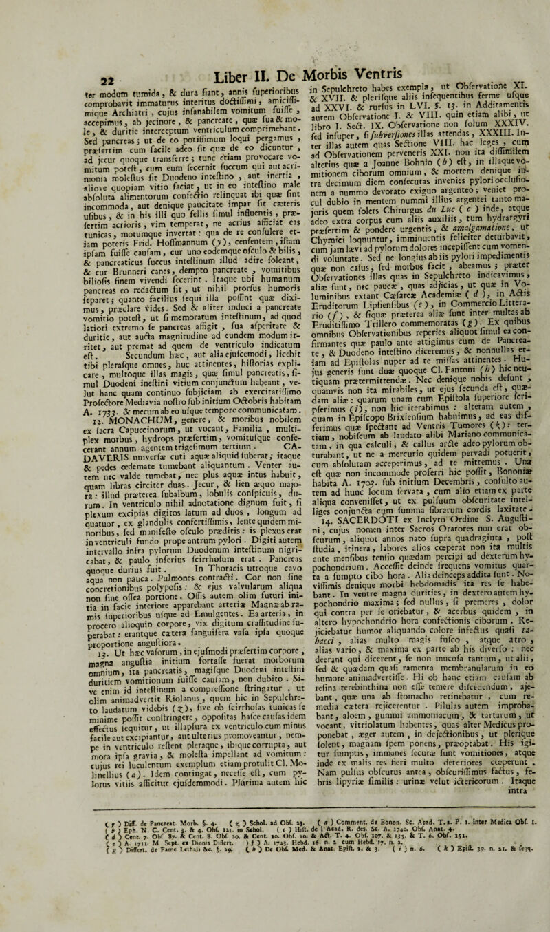 22 ter modum tumida, & dura fiant, annis fuperioribus comprobavit immaturus interitus dodtiffimi, amicilii- mique Archiatri , cujus infanabilem vomitum fume , accepimus, ab jecinore , & pancreate, qux lua & mo¬ le, & duritie interceptum ventriculum comprimebant. Sed pancreas ; ut de eo potiiiimum loqui pergamus , pradertim cum facile adeo fit qua? de eo dicuntur , ad jecur quoque transferre $ tunc etiam provocare vo¬ mitum poteft , cum eum fecernit fuccum qui aut acri¬ monia moleftus iit Duodeno inteftino , aut inertia , aliove quopiam vitio faciat , ut in eo inteftino male abfoluta alimentorum confe&io relinquat ibi qux fint incommoda , aut denique paucitate impar fit caetens uiibus, & in his illi quo fellis fimul influentis , prx- fertim acrioris, vim temperat, ne acrius afficiat eas tunicas, motumque invertat: qua de re confidere et¬ iam poteris Frid. Hoftmannum (_y) > cenfentem , iitam ipfam fui (Te caufam, cur uno eodemque ofculo & bilis , & pancreaticus fuccus inteftinum illud adire foleant, & cur Brunneri canes, dempto pancreate , vomitibus biliofis finem vivendi fecerint . Itaque ubi humanum pancreas eo reda&um fit, ut nihil prorfus humoris feparet; quanto facilius fequi illa poffint qux dixi¬ mus, praeclare <ddes. Sed & aliter induci a pancreate vomitio poteft, ut fi memoratum inteftinum, ad quod latiori extremo fe pancreas affigit , fua afperitate Sc duritie, aut au&a magnitudine ad eundem modum ir¬ ritet, aut premat ad quem de ventriculo indicatum eft . Secundum haec , aut alia ejulcemodi, licebit tibi plerafque omnes, huc attinentes, hiftorias expli¬ care, multoque illas magis, quae fimul pancreatis, fi¬ mul Duodeni ineftini vitium conjun&um habeant, ve- lut hanc quam continuo fubjiciam ab exercitatiffimo Profectore Mediavia noftrofub initium Odfcobris habitam A» 1733- & mecum ab eo ufque tempore communicatam. 12. MONACHUM, genere, & moribus nobilem ex Iaera Capuccinorum, ut vocant. Familia , multi¬ plex morbus, hydrops praefertim, vomitufque confe¬ cerant annum agentemtrigefimum tertium. CA¬ DAVERIS univerfae cuti aquae aliquid fuberat; itaque & pedes cede mate tumebant aliquantum . Venter au¬ tem nec valde tumebat, nec plus aquae intus habuit, quam libras circiter duas. Jecur, & lien aequo majo¬ ra: illud praeterea fubalbum, lobulis confpicuis, du¬ rum. In ventriculo nihil adnotatione dignum fuit, fi plexum excipias digitos latum ad duos , longum ad quatuor , ex glandulis confertiffimis, lente quidem mi¬ noribus, fed manifefto ofculo praediris .* is plexus erat inventriculi fundo prope antrum pylori. Digiti autem intervallo infra pylorum Duodenum inteftinum nigri¬ cabat^ paulo inferius fcirrhofum erat. Pancreas quoque durius fuit . In Thoracis utroque cavo aqua non pauca. Pulmones contradi. Cor non fine concretionibus polypofis: & ejus valvularum aliqua non fine oflea portione. Offis autem olim futuri ini¬ tia in facie interiore apparebant arteriae Magnae ab ra¬ mis fuperioribus ufque ad Emulgentes. Ea arteria, in procero alioquin corpore, vix digitum craffitudine fu- perabat: erantque extera fanguifera vafa ipfa quoque proportione anguftiora. . 12. Ut hacc vaforum,inejufmodipraefertim corpore , ma^na anguftia initium fortafle fuerat morborum omnium, ita pancreatis, magifque Duodeni inteftini duritiem vomitionum fuifle caufam, non dubito . Si¬ ve enim id inteftinum a compreffione ftringatur , ut olim animadvertit Riolanus, quem hic in Sepulchre- to laudatum videbis (£), five ob fcirrhofas tunicas le minime poffit conllringere, oppolitas hafcecaufas idem effedus iequitur, ut illapfura ex ventriculo cum minus facile aut excipiantur, aut ulterius promoveantur, nem¬ pe in ventriculo reflent pleraque, ibiquecorrupta, aut mora ipfa gravia, & molefta impellant ad vomitum: cujus rei luculentum exemplum etiam protulit Cl. Mo- linellius (a). Idem contingat, necefte eft, cum py¬ lorus vitiis afficitur ejufdemmodi. Plurima autem hic in Sepulehreto habes exempla, ut Obfervatione XI. & XVII. & plerifque aliis infequentibus ferme ufque ad XXVI. & rurfus in LVI. §. 13• in Additamentis autem Obfervatione I. & VIII. quin etiam alibi, ut libro I. Sed. IX. Obfervatione non lolum XXXIV. fed infuper, fi fubverfiones illas attendas, XXXIII. In¬ ter illas autem quas Sectione VIII. hac leges , cum ad Obfervationem perveneris XXI. non ita diffimilem alterius quae a Joanne Bohnio (.b) eft, in illaquevo¬ mitionem ciborum omnium, & mortem denique in¬ tra decimum diem confecutas invenies pylori occluho- nem a nummo devorato exiguo argenteo; veniet pro¬ cul dubio in mentem nummi illius argentei tanto ma¬ ioris quem folers Chirurgus du Luc ( c ) indej a*clu^ adeo extra corpus cum aliis auxiliis, tum hydrargyri prxfertim & pondere urgentis, & arnalgamatione, ut Chymici loquuntur, imminuentis feliciter deturbavit, cum jam laevi ad pylorum dolores incepiflent cum vomen¬ di voluntate. Sed ne longius ab iis pylori impedimentis quae non cafus, fed morbus facit , abeamus j praeter Obfervationes illas quas in Sepulehreto indicavimus, aliae funt, nec paucae , quas adjicias, ut qua: in Vo¬ luminibus extant Caefarcae Academiae ( d ), in Adis Eruditorum Lipfienfibus (e'), in Commercio Littera¬ rio (/) , & fiquae praeterea aliae funt inter multas ab Eruditiffimo Trillero commemoratas (£). Ex quibus omnibus Obfervationibus reperies aliquot fimul ea con¬ firmantes quae paulo ante attigimus cum de Pancrea¬ te , & Duodeno inteftino diceremus, & nonnullas et¬ iam ad Epiitolas nuper ad te miffias attinentes. Hu¬ jus generis funt duae quoque Cl.Fantoni (b) hicneu- tiquam praetermittendae. Nec denique nobis delunt , quamvis non ita mirabiles, ut ejus fecunda eft, quae¬ dam aliae : quarum unam cum Epiftola luperiore icri- pferimus (/), non hic iterabimus : alteram autem , quam in Epifcopo Brixienfium habuimus, ad eas dif¬ ferimus quae fpedant ad Ventris Tumores ter¬ tiam, nobifeum ab laudato alibi Mariano communica¬ tam , in qua calculi, & callus arde adeo pylorum ob¬ turabant , ut ne a mercurio quidem pervadi potuerit, cum abfolutam acceperimus, ad te mittemus . Una eft quae non incommode proferri hic poffit, Bononia? habita A. 170$. fub initium Decembris, confulto au¬ tem ad hunc locum fervata , cum alio etiam ex parte aliqua conveniffet, ut ex pulfuum obfcuritate intel- liges conjunda cym fumma fibrarum cordis laxitate- 14. SACERDOTI ex Inclyto Ordine S. Augufli- ni , cujus nomen inter Sacros Oratores non erat ob- fcurum, aliquot annos nato fupra quadraginta , poft fludia , itinera , labores alios coeperat non ita multis ante menfibus tenfio quaedam percipi ad dexterum hy¬ pochondrium. Acceffic deinde frequens vomitus quar¬ ta a fumpto cibo hora . Alia deinceps addita funt. No- viffimis denique morbi hebdomadis ita res fe habe¬ bant. In ventre magna durities, in dextero autem hy¬ pochondrio maxima; fed nullus, fi premeres , dolor qui contra per fe oriebatur, & acerbus quidem , in altero hypochondrio hora confedionis ciborum . Re¬ jiciebatur Immor aliquando colore infedus quafi ta- bacci , alias multo magis fufeo , at.que atro , alias vario, & maxima ex parte ab his diverfo : nec deerant qui dicerent, fe non mucofa tantum, ut alii, fed & qusedam quafi ramenta membranularum in eo humore animadvertiffie. Hi ob hanc etiam caufam ab refina terebinthina non efle temere difcedendum, aje- bant, quae una ab ftomacho retinebatur , cum re¬ media extera rejicerentur . Pilulas autem improba¬ bant, aloem, gummi ammoniacum, de tartarum, ut vocant, vitriolatum habentes, quas alter Medicus pro¬ ponebat , aeger autem , in deje&ionibus, ut plerique folent, magnam fpem ponens, praeoptabat. Flis igi¬ tur fumptis, immanes fecurs funt vomitiones, atque inde ex malis res fieri multo deteriores coeperunt . Nam pullus obfcurus antea , obfcuriffimus fadius, fe¬ bris lipyriae fimilis: urinx velut ictericorum . Itaque intra 1 . ) Diff. de Panereat. Morb. §.4. ( z. 3 Schol. ad Obf. i}. C a ) Comment. de Bonon. Sc. Acad. T. a. P. I. inter Medica Obf. I. ( b ) Eph. N. C. Cent. 3. & 4.’ Obf. 1«. in Schol. ( c ) Hift. de 1'Acad. R. des. Sc. A. 1740. Obf. Anat. 4. C d ) Cent. 7. Obf 87. & Cent. 8. Obf. 10. & Cent. 10. Obf. 10. & Aft. T. 4- Obf. 107. & 135. & T. 6. Obf. 151. r t ) A. 1711. M Sept. ex Dionis DilTert. ) f A. 1743. Hebd. 16- n. 1 cum Hebd. 17. n. i. ( g ) Differt, de Eame Lethali &c. §. 19. C O De Obf Med. & Anat. Epift. a. & 3. ( i ) n. 6. C * ) Epift. 39. n. at. & fe<iq.