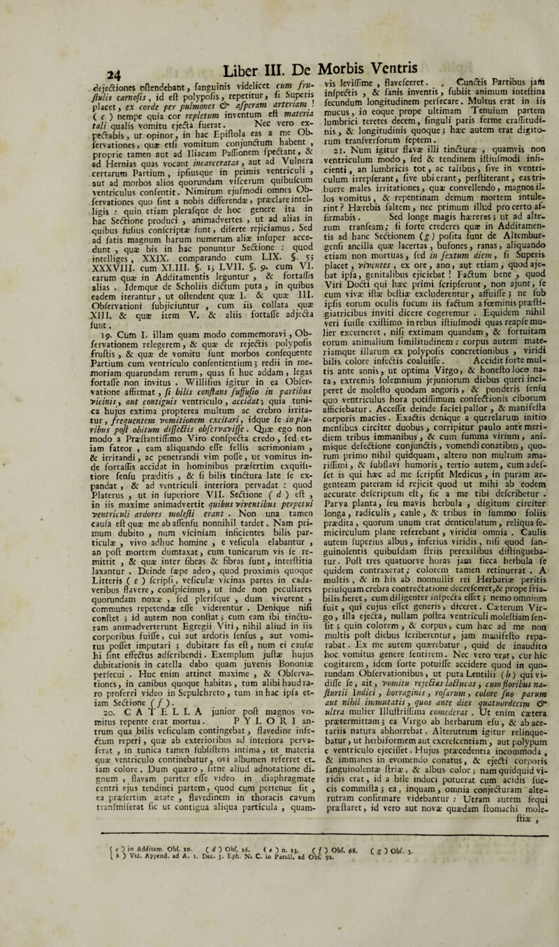 24 deje<ftiones offendebant, fanguinis videlicet cum fru- flulis carnofis, id eft polypofis, repetitur, fi Superis placet, ex corde per pulmonei afpcram arteriam . ( c ) nempe quia cor repletum inventum eft materia tali qualis vomitu ejefta fuerat* Nec vero ex- pedtabis, ut opinor, in hac Epiftola eas a me Ob- fervationes, quae etfi vomitum conjundtum habent , proprie tamen aut ad Iliacam Paffionem Ipedlant, & ad Hernias quas vocant incarceratas, aut ad Vulneia certarum Partium , ipfiusque in primis ventriculi , aut ad morbos alios quorundam vifcerum quibulcum ventriculus confentit. Nimirum ejufmodi omnes Ob- fervationes quo fint a nobis differendae, praclareintel- ligis : quin etiam plerafque de hoc genere ita in hac Sedlione produci , animadvertes , ut ad alias in quibus fufius confcriptae funt, di ferte rejiciamus. Sed ad fatis magnum harum numerum aliae infuper acce- dunt , quae bis in hac ponuntur Se&ione : quod intelliges , XXIX. comparando cum LIX. §. 55 XXXVIII. cum XLIII. §15 LVII. §. 9. cum VI. earum quae in Additamentis leguntur , & fortalhs alias . Idemque de Scholiis didhim puta , in quibus eadem iterantur, ut offendent quae I. & quae III. Obfervationi fubjiciuntur , cum iis collata qua; XIII. & quae item V. & aliis fortaffe adjedta funt. 19. Cum I. illam quam modo commemoravi, Ob- fervationem relegerem, & quae de rejedbis polypofis fruftis , & quae de vomitu lunt morbos confequente Partium cum ventriculo confentientium 5 redii in me¬ moriam quarundam rerum, quas fi huc addam, legas fortaffe non invitus . Willifius igitur in ea Obler- vatione affirmat, /i hilis conflans /uffufio in partibus vicinis y aut contiguis ventriculo, accidat’, quia tuni¬ ca hujus extima propterea multum ac crebro irrita¬ tur, frequentem vomitionem excitari, idque fe in plu¬ ribus pofl obitum difjeffis obfcrvavijfe. Qtiae ego non modo a Praeftantilfimo Viro confpedta credo, fed et¬ iam fateor , eam aliquando efie fellis acrimoniam , & irritandi, ac penetrandi vim pofie, uc vomitus in¬ de fortaffis accidat in hominibus praefertim exquifi- tiore fenfu praeditis , & fi bilis tin&ura late fe ex¬ pandat , & ad ventriculi interiora pervadat : quod Platerus , ut in fuperiore VII. Sedione ( d ) eft , in iis maxime animadvertit quibus viventibus perpetui ventriculi ardores molefli erant . Non una tamen caufa eft quae meabaflenfu nonnihil tardet. Nam pri¬ mum dubito , num viciniam inficientes bilis par¬ ticulae , vivo adhuc homine , e veficula elabantur , an poft mortem dumtaxat, cum tunicarum vis le re¬ mittit , & quae inter fibras & fibras funt, interftitia laxantur . Deinde faepe adeo, quod proximis quoque Litteris ( e ) fcripfi , veficula? vicinas partes in cada¬ veribus flavere, confpicimus, ut inde non peculiares quorundam noxae , fed plerifque , dum viverent , communes repetendas efle viderentur . Denique nifi conftet 3 id autem non conftat 5 cum eam ibi tindu- ram animadverterunt Egregii Viri, nihil aliud in iis corporibus fuifle, cui aut ardoris fenfus , aut vomi¬ tus poffet imputari $ dubitare fas eft, num ei caufa: hi fint effedus adferibendi. Exemplum juftae hujus dubitationis in catella dabo quam juvenis Bononiae pcrfecui . Huc enim attinet maxime , & Oblerva- tiones, in canibus quoque habitas, tum alibi haud ra¬ ro proferri video in Sepulchreto, tum in hac ipla et¬ iam Sedione ( f ). 20. CATELLA junior poft magnos vo¬ mitus repente erat mortua. PYLORI an¬ trum qua bilis veficulam contingebat, flavedine infe- dum reperi, quse ab exterioribus ad interiora perva- ferat , in tunica tamen fubfiftens intima , ut materia quae ventriculo continebatur, ovi albumen referret et¬ iam colore . Dum quaero , fitne aliud adnotatione di¬ gnum , flavam pariter die video in diaphragmate centri ejus tendinei partem, quod cum pertenue fit , ea praefertim aetate , flavedinem in thoracis cavum tranfmiferat fic ut contigua aliqua particula , quam- vis lcviflime , flavefeeret. . Cundis Partibus jata infpedis , Se fanis inventis, fubiit animum inteftina fecundum longitudinem perfecare. Multus erat in iis mucus, in eoque prope ultimam Tenuium partem lumbrici teretes decem, finguli paris ferme craffitudi- nis, & longitudinis quoque 5 haec autem erat digito¬ rum tranfverforum feptem. 21. Num igitur flava? illi tindurae , quamvis non ventriculum modo, fed & tendinem iftiufmodi infi¬ cienti, an lumbricis tot, ac talibus, fi ve in ventri¬ culum irrepferant, five ubi erant, perftiterant, eas tri¬ buere males irritationes, qua; convellendo, magnos il¬ los vomitus, & repentinam demum mortem intule¬ rint ? Haerebis faltem, nec primum illud pro certo af¬ firmabis. Sed longe magis haereres} ut ad alte¬ rum tranfeam; fi forte crederes quae in Additamen¬ tis ad hanc Sedionem (g) pofita funt de Altcmbur- genfi ancilla quae lacertas, bufones, ranas, aliquando etiam non mortuas, fed in fextum diem, fi Superis placet, viventes , ex ore, ano, aut etiam, quod aje- bat ipfa, genitalibus ejiciebat ! Fadum bene , quod Viri Dodi qui haec primi fcripferunt, non ajunt, fe cum vivae iftae beftiae excluderentur, affuifle 3 ne fub ipfis eorum oculis fucum iis fadum afeeminis praefti- giatricibus inviti dicere cogeremur . Equidem nihil veri fuifle exiftimo in rebus iftiufmodi quas reapfe mu¬ lier excerneret, nifi extimam quandam, & fortuitam eorum animalium fimilitudinem : corpus autem mate- riamque illarum ex polypofis concretionibus , viridi bilis colore infedis coaluifle. Accidit forte mul¬ tis ante annis, ut optima Virgo, & honeftoloco na¬ ta , extremis folemnium jejuniorum diebus queri inci¬ peret de molefto quodam angoris, & ponderis fenfu quo ventriculus hora potiffimum confedionis ciborum afficiebatur. Accellit deinde faciei pallor , & manifefta corporis macies. Exadis denique a querelarum initio menfibus circiter duobffs, corripitur paulo ante meri¬ diem tribus immanibus , 8c cum fumma virium, ani¬ mique defedione conjundis, vomendi conatibus, quo¬ rum primo nihil quidquam, altero non multum ama- riffimi, & fubfiavi humoris, tertio autem, cumadef- fet is qui haec ad me fcripfit Medicus, in puram ar¬ genteam pateram id rejicit quod ut mihi ab eodem accurate deferiptum eft, fic a me tibi deferibetur - Parva planta, feu mavis herbula , digitum circiter longa, radiculis, caule, & tribus in fummo foliis praedita , quorum unum erat denticulatum , reliqua fe- micirculum plane referebant , viridia omnia . Caulis autem fuperius albus, inferius viridis, nifi quod fan- guinolentis quibufdam ftriis perexilibus diftingueba- tur. Poft tres quatuorve horas jam ficca herbula fe quidem contraxerat; colorem tamen retinuerat . A multis , & in his ab nonnullis rei Herbariae peritis priufquam crebra contredatione dccrefceret,& prope fria¬ bilis fieret, cum diligenter infpeda efffet 5 nemo omnium fuit , qui cujus eflet generis, diceret. Caeterum Vir¬ go, illa ejeda, nullam poftea ventriculi moleftiam fen- fit 5 quin colorem , & corpus, cum haec ad me non multis poft diebus fcribertntur, jam manifefto repa¬ rabat . Ex me autem quaerebatur , quid de inaudito hoc vomitus genere fentirem. Nec vero'erat, cur hic cogitarem, idem forte potuifle accidere quod in quo¬ rundam Obfervationibus, ut puta Lentilii (b) quivi- diffe fe, ait, vomitu re] eft as l ablue as, cum floribus na- flurtii Indici, borraginis, rofarum > colore fuo parum aut nihil immutatis, quos ante dies quatuordecim & ultra mulier Uluftriffima comederat . Ut enim caetera praetermittam; ea Virgo ab herbarum efu, & ab ace¬ tariis natura abhorrebat. Alterutrum igitur relinque¬ batur , ut herbiformem aut excrefcentiam , aut polypum e ventriculo ejecifiet. Hujus praecedentia incommoda , & immanes in evomendo conatus, & ejedi corporis fanguinolentae ftriae , & albus color ; nam quidquid vi¬ ridis erat, id a bile induci potuerat cum acidis fuc- cis commifta 5 ea, inquam, omnia conjeduram alte¬ rutram confirmare videbantur : Utram autem fequi praeftaret, id vero aut nov«e quaedam ftomachi mole- ftioe , ( h ) Vid. Append. ad A. 1. Dec. 3. Eph. N. C. in Parali, ad Obf. 92.