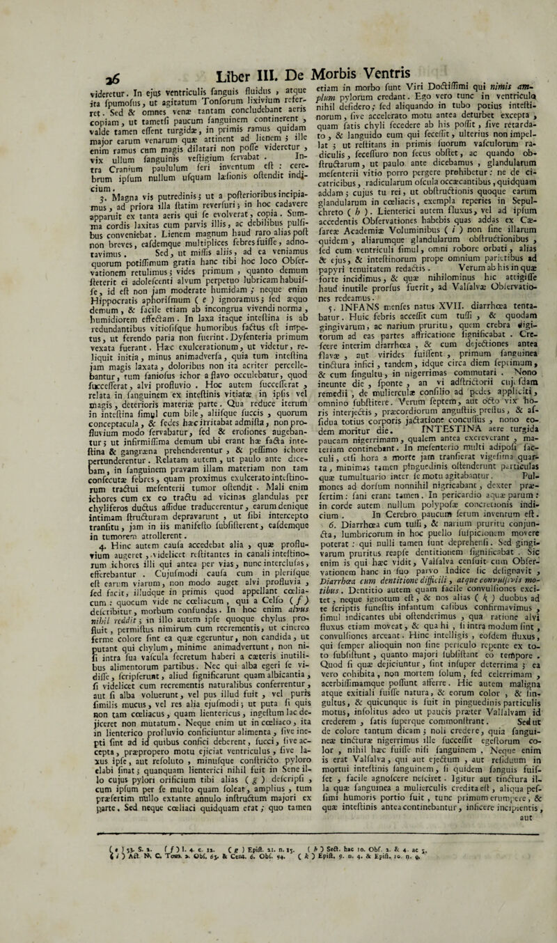 etiam in morbo funt Viri Dofliflimi qui nimis anu 26 videretur. In ejus ventriculis fanguis fluidus , atque ita fpumofus, ut agitatum Tonforum lixivium refer¬ ret • Sed & omnes vena* tantam concludebant aeris copiam, ut tametii paucum fanguinem continerent , valde tamen eflent turgidae, in primis ramus quidam major earum venarum quae attinent ad lienem ; ille enim ramus cum magis dilatari non pofle videretur , vix ullum fanguinjs veftigium fervabat . In¬ tra Cranium paululum feri inventum elt: ,cejf brum ipfum nullum ufquam lafionis oltendit mdj- cium. „ ..... . 7. Magna vis putredinis; ut a poflenoribus incipia¬ mus , ad priora illa ftatim reverfuri; in hoc cadavere apparuit ex tanta aeris qui fe evolverat, copia . Sum- ma cordis laxitas cum parvis illis, ac debilibus pulli* bus conveniebat. Lienem magnum haud raro alias poft non breves, eafdemque multiplices febresfuifle, adno- tavimus. Sed, ut miliis aliis, ad ea veniamus quorum potiflimum gratia hanc tibi hoc loco Obfer- vationem retulimus ; vides primum , quanto demum fieterit ei adolefcenti alvum perpetuo lubricam habuif- fe, id eft non iam moderate humidam ; neque enim Hippocratis aphorifmum ( e ) ignoramus; led ®quo demum , & facile etiam ab incongrua vivendi norma , Fumidiorem efferam . In laxa itaque inteftina is ab redundantibus vitioflfque humoribus faftus eft impe¬ tus, ut ferendo paria non fuerint. Dyfenteria primum vexata fuerant. H®c exulcerationum, ut videtur, re¬ liquit initia, minus animadverfa, quia tum inteftina jam magis laxata, doloribus non ita acriter percelle¬ bantur,tum faniofus ichor a flavo occulebatur, quod fucceflerat, alvi profluvio , Hoc autem fucceflerat , relata in fanguinem ex inteftinis vitiatae in iplis vel magis, deterioris materi® parte. Qua reduce iterum in inteftina fimyl cum bile, aliifque fuccis , quorum conceptacula, & fedes h®c irritabat admifta, non pro¬ fluvium modo fervabatur, fed & eroliones augeban¬ tur; ut jnfirmiffima demum ubi erant h® fafta inte¬ ftina & gangraena prehenderentur , & peffimo ichore pertunderentur. Relatam autem, ut paulo ante dice¬ bam , in fanguinem pravam illam materiam non tam coniecut® febres, quam proximus exulceratointeftino- rum traftui mefenterii tumor oftendit • Mali enim ichores cum ex eo traftu ad vicinas glandulas per chyliferos duftus affidue traducerentur, earum denique intimam ftrufturam depravarunt , ut libi intercepto tranfitu, jam in iis manifefto fubfifterent, eafdemque in tumorem attollerent. 4. Hinc autem caufa accedebat alia , qu® proflu¬ vium augeret ,.videlicet reftitantes in canali inteltino- rum ichores illi qui antea per vias, nunc interclufas, efferebantur . Cujufmodi caufa cum in plerilque eft earum viarum, non modo auget alvi profluvia , fed facit, illudque in primis quod appellant coelia¬ cum : quocum vide ne coeliacum , qui a Celfo ( f) deferibitur, morbum confundas. In hoc enim alvus nihil reddit; in illo autem ipfe quoque chylus pro¬ fluit , permitius nimirum cum recrementis, ut cinereo ferme colore ftnt ea quae egeruntur, non candida, ut putant qui chylum, minime animadvertunt, non ni- fl intra fua vafcula fecretum haberi a caeteris inutili¬ bus alimentorum partibus. Nec qui alba egeri te vi- diffe, fcripferunt, aliud fignificarunt quam albicantia , ft videlicet cum recrementis naturalibus conferrentur, aut fi alba voluerunt, vel pus illud fuit , vel puris fimilis mucus, vel res alia ejufmodi; ut puta fi quis non tam coeliacus, quam lientericus, ingeftum lac de¬ jiceret non mutatum. Neque enim ut in coeliaco, ita in lienterico profluvio conficiuntur alimenta , tive ine¬ pti fint ad id quibus confici deberent , lucci, tive ac¬ cepta, praepropero motu ejiciat ventriculus, tive la¬ xus ipfe, aut refoluto , minufque conftri&o pyloro elabi finat; quanquam lienterici nihil fuit in Sene il¬ lo cujus pylori orificium tibi alias ( g ) defcripfi , cum ipfum per fe multo quam foleat, amplius , tum praefertim nullo extante annulo inftrudtum majori ex parte, Sed neque coeliaci quidquam erat ; quo tamen pium pylorum credant. Ego vero tunc in ventricula nihil defidero; fed aliquando in tubo potius intefti- norum, tive accelerato motu antea deturbet excepta , quam fatis chyli fecedere ab his poffit, five retarda¬ to , & languido eum qui feceffit, ulterius non impel¬ lat ; ut reftitans in primis fuorum vafculorum ra¬ diculis, fecefluro non fecus obftet, ac quando ob- ftruftarum, ut paulo ante dicebamus , glandularum mefenterii vitio porro pergere prohibetur: ne de ci¬ catricibus , radicularum ofcula occaecantibus, quidquam addam ; cujus tu rei, ut obftruftionis quoque earum glandularum in coeliacis, exempla reperies in Sepul- chreto ( h ). Lienterici autem fluxus, vel ad iptiim accedentis Obfervationes habebis quas addas ex Ca> fare® Academi® Voluminibus ( / ) non fine illarum quidem , aliarumque glandularum obftru&ionibus , fed cum ventriculi fimul, omni robore orbati, alias de ejus, & inteftinorum prope omnium parietibus ad papyri tenuitatem redaftis . Verum ab his in quae forte incidimus, & qu® nihilominus hic attigilfe haud inutile prorfus fuerit, ad Valfalvae Oblervatio- nes redeamus. 5. INFANS rnenfes natus XVII. diarrhoea tenta- batur. Huic febris accedit cum tuffi , & quodam gingivarum, ac narium pruritu, quem crebra digi¬ torum ad eas partes affricatione fignificabat . Cre- fcere interim diarrhoea , & cum dtje&iones antea flavae , aut virides fuiflent , primum ianguinea tinftura infici, tandem, idque circa diem feptimum, & cum fingultu, in nigerrimas commutari . Nono ineunte die , fponte , an vi adftri&orii cnj. fdatn remedii , de mulierculae confilio ad pedes appliciti, omnino fubftitere. Verum feptem, aut ofto vix ho- ris interjectis y praecordiorum anguftiis preilus > & af* fidua totius corporis jaftatione conculfus , nono eo¬ dem moritur die. INTESTINA aere turgida paucam nigerrimam, qualem antea excieveiant , ma¬ teriam continebant. In mefenterio multi adipofi fac- culi, etfi hora a morte jam tranfierat vigefirna quar¬ ta, minimas tamen pinguedinis offenderunt particulas quae tumultuario incer fe motu agitabantur. Pul¬ mones ad dorlum nonnihil nigricabant, dexter prae¬ fertim: fani erant tamen. In pericardio aquae parum: in corde autem nullum polypof® concretionis indi¬ cium . In Cerebro paucum ferum inventum eft. 6. Diarrhoea cum tu/Ii > & narium pruritu conjun- <5ta, lumbricorum in hoc puello fulpicionem movere poterat ; qui nulli tamen funt depreher.fi . Sed gingi¬ varum pruritus reapfe dentitionem fignificabat . Sic enim is qui haec vidit, Valfalva cenfuit cum Obfer- vationem hanc in fuo parvo Indice fic delignavit , Diarrhoea cum dentitione difficili, atque convuljivis mo¬ tibus. Dentitio autem quam facile convulfiones exci¬ tet , neque ignotura eft, & nos alias ( ) duobus ad te feriptis funeftis infamum calibus confirmavimus , fimul indicantes ubi oftenderimus , qua ratione alvi fluxus etiam moveat, & qua hi , li intra modum lint , convulfiones arceant. Hinc intelligis , eofdem fluxus, qui femper alioquin non fine periculo repente ex to¬ to fubfiftunt, quanto majori iubfiftant eo tempore . Quod fi qu® dejiciuntur, fint infuper deterrima ; ea vero cohibita, non mortem lolum, fed celerrimam , acerbilliraamque pofflint afferre. Hic autem maligna atque exitiali fuifle natura, & eorum color , & lin- gultus, & quicunque is fuit in pinguedinis particulis motus, infolitus adeo ut paucis pr®ter Valialvam id' crederem , fatis fuperque commonftrant. Sed ut de colore tantum dicam; noli credere, quia fangui- ne® tinftur® nigerrimus ille fucceflit egeftorum co¬ lor , nihil h®c fuifle nili fanguinem . Neque enim is erat Valfalva, qui aut ejeftum , aut refiduum in mortui inteftinis fanguinem, fi quidem fanguis fuif- fet , facile agnolcere nelciret. Igitur aut tinftura il¬ la qu® fangumea a mulierculis credita eft, aliqua pef- fimi humoris portio fuit , tunc primum erumpere, & qu® inteftinis antea continebantur, inficere incipientis , aut ( t ) 5$. S. ». f / 3 1. 4. e. 1». C g ) Epift. »1. n. 15. ( h 3 Sedt. h»c io. Obf. 1. & 4. ac j. 4 < ) KSi Ns C. Tow>. >. Ob(. 65. & Ctiu. 6. Obi. 94. ( k Epift. 9. n. 4. & Epiii. 10. n. 9.