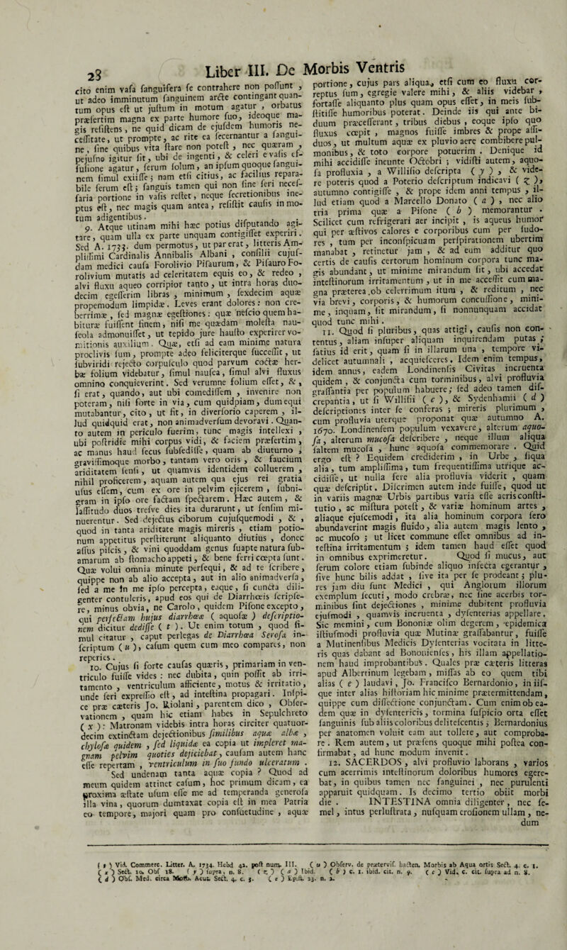 23 cito enim vafa fanguifera fe contrahere non podunt , ut adeo imminutum fanguinem arfte contingant quan¬ tum onus eft ut juftum in motum agatur , orbatus prseiertim magna ex parte humore fuo, ideoque ma¬ gis refiftens, ne quid dicam de ejufdem humoris ne- ceflitate, ut prompte, ac rite ea fecernantur a fangui- ne , fine quibus vita flare non potefl , nrc qusram , pejufna igitur fit, ubi de ingenti, & celeri e valis ef- fulione agatur, ferum folum, an ipfum quoque fangui¬ nem fimul exii (Te; nam etfi citius, ac facilius repara¬ bile ferum eft; fanguis tamen qui non fine feu necef- faria portione in vafis reflet, neque fecretionibus ine¬ ptus eft, nec magis quam antea, refiftit caulis in mo¬ tum adigentibus. g. Atque utinam mihi ha?c potius aifputando agi¬ tare, quam ulla ex parte unquam contigifiet experm. Sed A. 173?. dum permotus, ut par erat, litteris Am- pliifimi Cardinalis Annibalis Albani , confilii cujuf- dam medici caufa Forolivio Pifaurum, & PifauroFo- rolivium mutatis ad celeritatem equis eo, & redeo , alvi fluxu aqueo corripior tanto , ut intra horas duo¬ decim egeflerim libras , minimum , fexdecim aqua: propemodum limpida:. Leves erant dolotes. non cie- berrima?, fed magnae egeftiones; quat nefeio quem ha¬ bitura fuiflent finem, nifi me quaedam molefta nau- feola admonuifTet, ut tepido jure haulto experirer vo¬ mitionis auxilium. Qua?, etfi ad eam minime natura proclivis lum, prompte adeo feliciterque fucceffit, ut iubviridi rejedto corpulculo quod parvum cotfl* her- bse folium videbatur, fimul naufea, fimul alvi fluxus omnino conquieverint. Sed verumne folium effet, &, fi erat, quando, aut ubi comediflem , invenire non poteram, nifi forte in via, cum quidpiam, dum equi mutabantur, cito, ut fit, in diverforio caperem , il¬ lud quidquid erat, non animadverfum devoravi. Quan¬ to autem in periculo fuerim, tunc magis intellexi , ubi poflridie mihi corpus vidi, & faciem praefertim, ac manus haud fecus fubfediife, quam ab diuturno i oravilfimoque morbo , tantam vero ovis , & faucium ariditatem fenfi, ut quamvis identidem colluerem , nihil proficerem, aquam autem qua ejus rei gratia ulus eflem, cum ex ore in pelvim ejicerem , fubni- gram in ipfo ore faciam fpe&arem. Ha?c autem, & ialfitudo duos trefve dies ita durarunt, ut fenfim mi¬ nuerentur. Sed dejedus ciborum cujufquemodi , & , quod in tanta ariditate magis mireris , etiam potio¬ num appetitus perftiterunt aliquanto diutius , donec aflus pileis, & vini quoddam genus fuapte natura fub- amarum ab ftomacho appeti, & bene ferri coepta funt. Quse volui omnia minute perfequi, & ad te feribere, quippe non ab alio accepta, aut in alio animadverla, fed a me tn me ipfo percepta, eaque, fi eunda dili¬ genter contuleris, apud eos qui de Diarrhoeis Icripfe- fe, minus obvia, ne Carolo , quidem Pifone excepto , qui perteflam hujus diarrhoea ( aquofa? ) defriptio- nem dicitur dediffe ( t ). Ut enim totum , quod fi¬ mul citatur , caput perlegas ds Diarrhoea Seroja in- feriptum (« ), cafum quem cum meo compares, non reperies. r .... io. Cujus fi forte caufas quaeris, primariam in ven- tricuio fui (Te vides : nec dubita , quin poffit ab irri¬ tamento , ventriculum afficiente, motus & irritatio, unde feri expreifio eft, ad inteftina propagari. Infpi- ce prae caeteris Jo. Riolani, parentem, dico , Obfer- vationem , quam hic etiam habes in . Sepulchieto ( x ): Matronam videbis intra horas circiter quatuor- decim extindam dejedionibus [milibus aqua alba , chylofa quidem , fed liquida, ea copia ut impleret ma¬ gnam pelvim quoties dejiciebat, caufam autem hanc e(Te repertam , ventriculum in fuo jundo uheratum • Sed undenam tanta aquae copia ? Quod ad meum quidem attinet calum, hoc primum dicam, ca proxima acftate ufum elle me ad temperanda generofa illa vina , quorum dumtaxat copia eft in mea Patria eo tempore, majori quam pro confuetudine , aquae portione, cujus pars aliqua^, etfi cum eo fluxu cor¬ reptus fum, egregie valere mihi, & aliis videbar , fortafle aliquanto plus quam opus effet, in meis fub- flitifle humoribus poterat. Deinde iis qui ante bi¬ duum prsec efferant, tribus diebus , eoque ipfo quo fluxus coepit , magnos fuiffe imbres & prope alfi- duos, ut multum aqute ex pluvio aere combibere pul¬ monibus , & toto corpore potuerim . Denique id mihi accidiffe ineunte Odobri ; vidifti autem, aquo- fa profluxia , a Willifio deferipta ( y ) , & vide¬ re poteris quod a Poterio deferiptum indicavi ( z )> autumno contigiffe , & prope idem anni tempus , il¬ lud etiam quod a Marcello Donato ( a ) , nec alio tria prima quas a Pifone ( b ) memorantur . Scilicet cum refrigerari aer incipit , is aqueus humor qui per seftivos calores e corporibus cum per fudo- res , tum per inconfpicuam perfpirationem ubertim manabat , retinetur jam , & ad eum additur quo certis de caufis certorum hominum corpora tunc ma¬ gis abundant, ut minime mirandum fit, ubi accedat fnteflinorum irritamentum , ut in me acceifit cum ma¬ gna praeterea ,ob celerrimum itum , & reditum , nec via brevi, corporis, & humorum concuffione, mini¬ me, inquam, fit mirandum, fi nonnunquam accidat quod tunc mihi. ii. Qjiod fi pluribus, quas attigi, caufis non eon- ' tentus, aliam infuper aliquam inquirendam putas ; latius id erit, quam fi in illarum una , tempore vi¬ delicet autumnali , acquiefceres. Idem enim tempus, idem annus, eadem Londinenfis Civitas . incruenta quidem, & conjunda cum torminibus, alvi profluvia graffantia per populum habuere; fed adeo tamen dil- crepantia, ut fi Willifii ( c ), & Sydenhamii ( d ) deferiptiones inter fe conferas ; miieris plurimum , cum profluvia uterque proponat qua? autumno A. 1670. Londinenfem populum vexavere, alterum aquo- fa, alterum mucofa deferibere , neque illum aliqua faltem mucofa , hunc aquofa commemorare . Quid ergo eft ? Equidem crediderim , in Urbe , liqua aha, tum ampliffima, tum frequentiffima utrique ac¬ cidifle, ut nulla fere alia profluvia viderit , quam quje defcripfit. Difcrimen autem inde fuiffe, quod ut in variis magnae Urbis partibus varia effe acrisconfti- tutio , ac miftura poteft , & varise hominum artes , aliaque ejufcemodi, ita alia hominum corpora Iero abundaverint magis fluido, alia autem magis lento , ac mucofo ,* ut licet commune effet omnibus ad in¬ teftina irritamentum ; idem tamen haud effet quod in omnibus exprimeretur. Quod fi mucus, aut ferum colore etiam fubinde aliquo infedta egerantur , five hunc bilis addat , live ita per fe prodeant; plu- res jam diu funt Medici , qui Anglorum illorum exemplum lecuti, modo crebra?, nec fine acerbis tor¬ minibus fint dejedtiones , minime dubitent profluvia ejufmodi , quamvis incruenta , dyfenterias appellare. Sic memini, cum Bononia? olim degerem, -epidemica iltiufmodi profluvia qua? Mutina? graffabantur, fuiffe a Mutinenfibus Medicis Dyfenterias vocitata in litte¬ ris quas dabant ad Bononienfes, his illam appellatio¬ nem haud improbantibus. Quales pra? eseteris litteras apud Alberrinum legebam , miffas ab eo quem tibi alias ( e ) laudavi, Jo. Francifco Bernardonio, in iif- que inter alias hiftoriam hic minime pra?termittendam, quippe cum diffedlione conjundlam. Cum enim ob ea¬ dem qua? in dyfentericis, tormina fufpicio orta effet fanguinis fub aliis coloribus delitefcentis; Bernardonius per anatomen voluit eam aut tollere, aut comproba¬ re. Rem autem, ut praefens quoque mihi poftea con¬ firmabat , ad hunc modum invenit. 12. SACERDOS , alvi profluvio laborans , varios cum acerrimis intellinorum doloribus humores egere¬ bat, in quibus tamen ncc fanguinei , nec purulenti apparuit quidquam. Is decimo tertio obiit morbi die . INTESTINA omnia diligenter , nec fe- mel, intus perluftrata, nufquam erofionem ullam , ne¬ dum ( t ) Vici. Commere. Litter. 1734. Hebd 41. poft num. III. C « ) Obferv. de prsetervif. badlen. Morbis ab Aqua ortis Sedi. 4. c. 1. ( * ) SedL ro. Obf 18. ( y ) fupra, n. 8. t Z. ) ( a ) Ibid. C b ) c. l. ibid. cit. n. y. ( c ) Vid, C. cit. lupra ad n. 8.