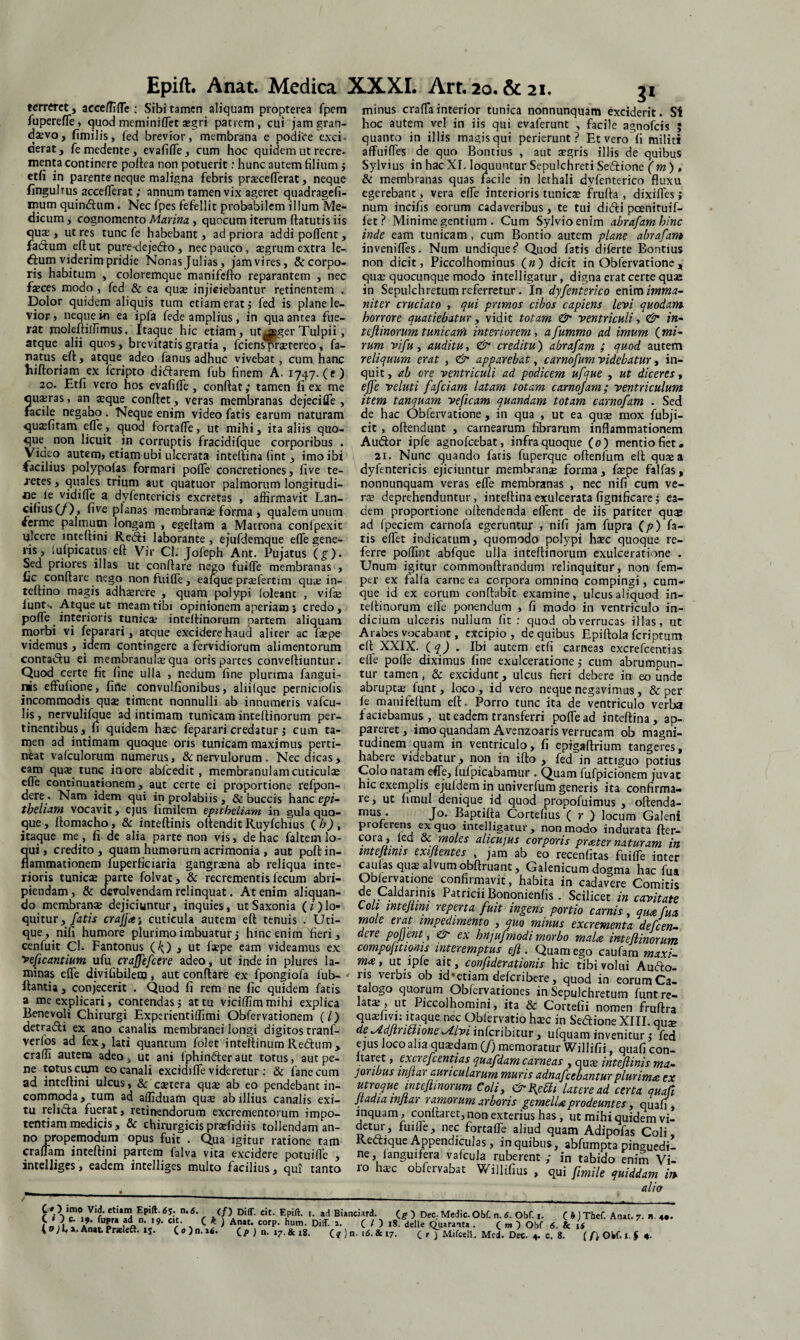 Epift. Anat. Medica XXXI. Arr. 20, &21. terreret, acce/fiffe : Sibi tamen aliquam propterea fpem fupereffe, quod meminiffet aegri patrem, cui jamgran- dsvo, fimilis, fed brevior, membrana e podice exci¬ derat , fe medente, evafiffe, cum hoc quidem ut recre¬ menta continere poflea non potuerit: hunc autem hlium j etfi in parente neque maligna febris praecefferat, neque fingubus accefferat; annum tamen vix ageret quadragefi- mum quindum. Nec fpes fefellit probabilem illum Me¬ dicum, cognomento Marina , quocum iterum flatutis iis quas, utres tunc fe habebant, ad priora addipoffent, fadum eftut pure-dejedo , nec pauco , aegrum extra le- dum viderim pridie Nonas Julias, jam vires, & corpo¬ ris habitum , coloremque manifefto reparantem , nec faeces modo , fed & ea quae injiciebantur retinentem , Dolor quidem aliquis tum etiam erat j fed is plane le¬ vior, neque in ea ipfa fede amplius, in qua antea fue¬ rat moleftiffimus. Itaque hic etiam, ut^ger Tulpii, atque alii quos, brevitatis gratia , fciens praetereo, fa- natus eft, atque adeo fanus adhuc vivebat, cum hanc hiftoriam ex feripto didarem fub finem A. 1747. (e) 20. Etfi vero hos evafiffe, confiat; tamen fi ex me quaeras, an $que confiet, veras membranas dejeciffe , facile negabo . Neque enim video fatis earum naturam quaefitam efle, quod fortaffe, ut mihi, ita aliis quo¬ que non licuit in corruptis fracidifque corporibus . Video autem, etiam ubi ulcerata intefiina fint, imo ibi facilius polypofas formari poffe concretiones, five te¬ retes , quales trium aut quatuor palmorum longitudi¬ ne ie vidifTe a dyfentericis excretas , affirmavit Lan- cifius(/), five planas membranae forma , qualem unum ferme palmum longam , egefiam a Matrona conlpexit ulcere mtefiini Redi laborante, ejufdemque effe gene¬ ris, iufpicatus eft Vir Cl. Jofeph Ant. Pujatus (g)- Sed priores illas ut conflare nego fuiffe membranas , fic conflare nego nonfuiffe, eafque praefertim quie in- teftino magis adhaerere , quam polypi 'oleant , vifae lunts Atque ut meam tibi opinionem aperiam; credo, poffe _ interioris tunica? intefiinorum partem aliquam morbi vi feparari, atque excidere haud aliter ac faepe videmus, idem contingere a fervidiorum alimentorum contadu ei membranulae qua oris partes conveftiuntur. Quod certe fit fine ulla , nedum fine plurima fangui- inis effufione, firte convulfionibus, aliiique perniciofis incommodis quae timent nonnulli ab innumeris vafeu- lis, nervulifque ad intimam tunicam intefiinorum per¬ tinentibus, fi quidem haec feparari credatur j cum ta¬ men ad intimam quoque oris tunicam maximus perti¬ neat valculorum numerus, & nervulorum. Nec dicas, eam quae tunc inore abfcedit, membranulam cuticulae efle continuationem, aut certe ei proportione refpon- dere. Nam idem qui in prolahiis , & buccis hanc epi- tpeham vocavit, ejus fimilem epithcliam in gula quo¬ que , ftomacho, & inteftinis ofiendit Ruyfchius ( b) , itaque me , fi de alia parte non vis, de hac faltem lo¬ qui, credito, quam humorum acrimonia , aut poft in¬ flammationem fuperficiaria gangraena ab reliqua inte¬ rioris tunicae parte folvat, & recrementis fecum abri¬ piendam , & devolvendam relinquat. At enim aliquan¬ do membranae dejiciuntur, inquies, utSaxonia (z‘)lo¬ quitur, fatis crajfaj cuticula autem eft tenuis . Uti¬ que, nifi humore plurimo imbuatur5 hinc enim fieri, cenfuit Cl. Fantonus (O , ut ftepe eam videamus ex veficantium ufu craffefcere adeo, ut inde in plures la¬ minas effe divifibilem, aut conftare ex fpongiofa fub- ftantia, conjecerit . Quod fi rem ne fic quidem fatis, a me explicari, contendas; at tu viciffim mihi explica Benevoli Chirurgi Experientiffimi Obfervationem (i) detradi ex ano canalis membranei longi digitos tranf- verfos ad fex, lati quantum folet intellinum Redum, craffi autem adeo s ut ani fphinder aut totus, aut pe¬ ne totus cum eo canali excidiffe videretur: & fanecum ad inteftini ulcus, & caetera quae ab eo pendebant in¬ commoda, tum ad affiduam quae ab illius canalis exi¬ tu relida fuerat, retinendorum excrementorum impo¬ tentiam medicis, & chirurgicis praefidiis tollendam an¬ no propemodum opus fuit . Qua igitur ratione tam craffam inteftini partem falva vita excidere potuifle , intelliges, eadem intelliges multo facilius, qui tanto minus craffainterior tunica nonnunquam exciderit. SI hoc autem vel in iis qui evaferunt , facile agnofeis ; quanto in illis magis qui perierunt? Et vero fi militi affuifles de quo Bontius , aut aegris illis de quibus Sylvius in hac XI. loquuntur Sepulchreti Sedione (m ) , & membranas quas facile in lethali dyfenterico fluxu egerebant, vera effe interioris tunicae frufta , dixiffes; num incifis eorum cadaveribus, te tui didi pcenituif- fet? Minime gentium . Cum Sylvioenim abrafam hinc inde eam tunicam , cum Bontio autem plane abrafam inveniffes. Num undique ? Quod fatis diferte Bontius non dicit, Piccolhominus (») dicit in Obfervatione , qua: quocunque modo intelligatur, digna erat certe qua: in Sepulchretum referretur. In dyfenterico enim imma¬ niter cruciato , qui primos cibos capiens levi quodam, horrore quatiebatur, vidit totam & ventriculi, <& in- t eft inorum tunicam interiorem, afummo ad imum (mi¬ rum vifu y auditu, & creditu) abrafam ; quod autem reliquum erat , & apparebat, carnofum videbatur, in¬ quit , ab ore ventriculi ad podicem ufque , ut diceres, effe veluti fafeiam latam totam carnofam; ventriculum item tanquam veficam quandam totam carnofam . Sed de hac Obfervatione , in qua , ut ea quae mox fubji- cit, offendunt , carnearum fibrarum inflammationem Audior ipfe agnofeebat, infra quoque (0) mentio fiet. 21. Nunc quando fatis fuperque oftenfum eft quae a dyfentericis ejiciuntur membranae forma, faepe falfas, nonnunquam veras effe membranas , nec nifi cum ve¬ rae deprehenduntur, intefiina exulcerata fignificare; ea¬ dem proportione offendenda effent de iis pariter quae ad fpeciem carnofa egeruntur , nifi jam fupra (p) fa¬ tis effet indicatum, quomodo polypi haec quoque re¬ ferre poffint abfque ulla intefiinorum exulceratione . Unum igitur commonftrandum relinquitur, non fem- per ex falfa carne ea corpora omnino compingi, cum¬ que id ex eorum conflabit examine, ulcus aliquod in- teffinorum efle ponendum , fi modo in ventriculo in¬ dicium ulceris nullum fit : quod obverrucas illas, ut Arabes vocabant, excipio, de quibus Epiffola feriptum eft XXIX. ( q) . Ibi autem etfi carneas excrefcentias effe poffe diximus fine exulceratione; cum abrumpun¬ tur tamen, & excidunt, ulcus fieri debere in eo unde abruptae iunt, lqco, id vero neque negavimus, & per fe manifellum eft. Porro tunc ita de ventriculo verba faciebamus, ut eadem transferri poffe ad intefiina, ap¬ pareret, imo quandam Avcnzoaris verrucam ob magni¬ tudinem quam in ventriculo, fi epigaftrium tangeres, habere videbatur, non in ifto , fed in attiguo potius Colo natam effe, fufpicabamur . Quam fufpicionem juvat hic exemplis ejufdem in univerfum generis ita confirma¬ re, ut fimul aenique id quod propofuimus , oftenda- mus. Jo, Baptifta Cortefius ( r ) locum Galeni proreiens ex quo intelligatur , non modo indurata fter- cora, fed & moles alicujus corporis prater naturam in mtefiims exijientes , jam ab eo recenfitas fuiffe inter caulas quae alvum obftruant, Galenicum dogma hac fua Obfervatione confirmavit, habita in cadavere Comitis de Caldarinis Patricii Bononienfis. Scilicet in cavitate Coli wtefim reperta fuit ingens portio carnis, qua fua mole erat impedimento , quo minus excrementa defeen- dere pofjent , & ex hnjufmodi morbo mala intefiinorum compojitionis interemptus efl . Quam ego caufam maxi- ma, ut ipfe ait, confiderationis hic tibi volui Audfo- ris verbis ob id * * etiam deferibere, quod in eorum Ca¬ talogo quorum Obfervationes in Sepulchretum funt re- latae, ut Piccolhomini, ita & Cortehi nomen fruftra nec Ot>ftrvatio haec in Sedione XIII. qure deyldfintiioneMvi inferibitur , ufquam invenitur; fed ejus loco alia quaedam (J) memoratur Willifii, qnafi con- Itaret, excrefcentias quafdam carneas , qua; intefiinis ma¬ joribus mfiar auricularum muris adnafeebanturplurima ex utroque intefiinorum Coli, & Red/ latere ad certa quaft Jtadia mfiar ramorum arboris gemella prodeuntes, quafi , anquam, conflaret, non exterius has, ut mihi quidem vi¬ detur, fuiffe, nec fortaffe aliud quam Adipofas Coli, Redique Appendiculas, in quibus, abfumpta pinguedi¬ ne , languifera vafcula ruberent ; in tabido enim Vi- 10 haec oblcrvabat Wilfifius , qui fimile quiddam in alia C »'Vri*VfMra S nPfo6Iit^ r ‘ u ^ Buncjard\ C g') Dee- Med.c. Obf. n. 6. Obf. i. C frJThef. Anat. 7. b. • An»t. Praeleft. ij. C«)n.a4. J n. (f ) n. ifi. & 17. C * ) Mifeell. Med. Dec, 4. c. 8. (IiOW.1,1 4. /