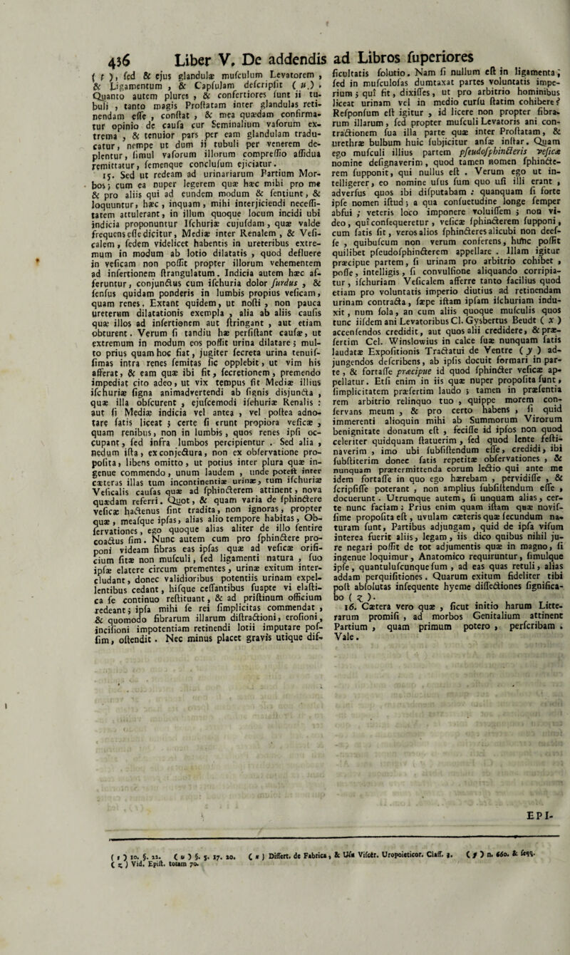 ( p ), fed & ejus glandulae mufculum Levatorem , £t Jjgamentum , & Capfulam defcripiit ( u.) , Quanto autem plures , & confertiores lunt ii tu- buli , tanto magis Proflatam inter glandulas reti¬ nendam e(Te , conflat , & mea quaedam confirma¬ tur opinio de caufa cur Seminalium vaforum ex¬ trema , & tenuior pars per eam glandulam tradu¬ catur, nempe ut dum ii tubuli per venerem de¬ plentur, fimul vaforum illorum compreffio affidua remittatur, femenque conclufum ejiciatur. 15. Sed ut redeam ad urinariarum Partium Mor¬ bos) cum ea nuper legerem quae haec mihi pro me & pro aliis qui ad eundem modum & fentiunt, & loquuntur, haec, inquam, mihi interjiciendi neceffi- tatem attulerant, in illum quoque locum incidi ubi indicia proponuntur Ifchuriae cujufdam , quae valde frequensefledicitur, Mediae inter Renalem, & Vefi- calem, fedem videlicet habentis in ureteribus extre¬ mum in modum ab lotio dilatatis , quod defluere in veficam non poffit propter illorum vehementem ad infertionem ftrangulatum. Indicia autem haec af¬ feruntur, conjundus cum ifchuria dolor furdus , & fenfus quidam ponderis in lumbis propius veficam, quam renes, Extant quidem, ut nofti , non pauca ureterum dilatationis exempla , alia ab aliis caufis quae illos ad infertionem aut ftringant , aut etiam obturent. Verum fi tandiu hae perfiftant caufa?, ut extremum in modum eos poffit urina dilatare 5 mul¬ to prius quam hoc fiat, jugiter fecreta urina tenuif- fimas intra renes femitas fic opplebit, ut vim his afferat, & eam quae ibi fit, fecretionem, premendo impediat cito adeo, ut vix tempus fit Mediae illius ifchuriae figna animadvertendi ab fignis disjunda , quae illa obfcurent , ejufcemodi ifehuri* Renalis : aut fi Medi? indicia vel antea , vel poftea adno- tare fatis liceat j certe fi erunt propiora veficae , quam renibus, non in lumbis, quos renes ipfi oc¬ cupant , fed infra lumbos percipientur . Sed alia , nedum ifla, exconjedura, non ex obfervatione pro¬ pofita, libens omitto, ut potius inter plura qua? in¬ genue commendo, unum laudem , unde poteft inter csteras illas tum incontinentiae urinae, tum ifchuriae Veficalis caufas quae ad fphinderem attinent, nova quaedam referri. Qapt, & quam varia de fphindere vefic* hadenus fint tradita, non ignoras, propter quae, meafque ipfas, alias alio tempore habitas, Ob- icrv&tioncs 5 c^o cjuoc^uc 31 i3S slitcr dc illo fentire coadus fim. Nunc autem cum pro fphindere pro¬ poni videam fibras eas ipfas qua? ad vefica? orifi¬ cium fit* non mufculi, fed ligamenti natura , fuo ipfae elatere circum prementes, urin* exitum inter¬ cludant , donec validioribus potentiis urinam expel¬ lentibus cedant, hifque ccffantibus fuapte vi elafti- ca fe continuo reftituant, & ad priftinum officium redeant j ipfa mihi fe rei fimplicitas commendat , & quomodo fibrarum illarum diftradioni, erofioni, incifioni impotentiam retinendi lotii imputare pof- fim, oftendit . Nec minus placet gravis utique dif- facultatis folutio. Nam fi nullum eft in ligamenta; fed in muiculofas dumtaxat partes voluntatis impe¬ rium j qui fit, dixiffes, ut pro arbitrio hominibus liceat urinam vel in medio curfu ftatim cohibere? Refponfum eff igitur , id licere non propter fibra> rum illarum, fed propter mufculi Levatoris ani con- tradionem fua illa parte qua? inter Proflatam, & urcthr* bulbum huic fubjicitur anf* inflar. Qtiam ego mufculi illius partem pfeudofpbinfteris vefica nomine defignaverim, quod tamen nomen fphinde- rem fupponit, qui nullus eff . Verum ego ut in- telligerer, eo nomine ufus fum quo ufi illi erant , adverfus quos ibi difputabam : quanquam fi forte ipfe nomen iftud; a qua confuetudine longe femper abfui ; veteris loco imponere voluiflem j non vi¬ deo, quiconfequeretur > vefic* fphinderem fupponi, cum fatis fit, veros alios fphinderes alicubi non deef- fe , quibufeum non verum conferens, hirtic poffit quilibet pfcudofphinderem appellare . Illam igitur praecipue partem, fi urinam pro arbitrio cohibet , poffe, intelligis, fi convulfione aliquando corripia¬ tur , ifchuriam Veficalem afferre tanto facilius quod etiam pro voluntatis imperio diutius ad retinendam urinam contrada, fa?pe iftam ipfam ilchuriam indu¬ xit, num fola, an cum aliis quoque mufculis quos tunc iifdem ani Levatoribus Cl. Gysbertus Beudt ( X ) accenfendos credidit, aut quos alii credidere, & pra?- fertim Cei. Winslowius in calce fuse nunquam fatis laudatae Expolitionis Tradatui de Ventre (jO ad¬ jungendos deferibens, ab ipfis docuit formari in par¬ te , & fortafle pracipue id quod fphinder vefic* ap¬ pellatur. Etfi enim in iis qua? nuper propofita funt, limplicitatem praffertim laudo j tamen in pr*fentia rem arbitrio relinquo tuo , quippe morem con- fervans meum , & pro certo habens , fi quid immerenti alioquin mihi ab Summorum Virorum benignitate donatum eft , fecifle id ipfos non quod celeriter quidquam ftatuerim , fed quod lente fefti- naverim , imo ubi fubfiftendum efle, credidi, ibi fubftiterim donec fatis repetita? obfervationes , & nunquam prserermittenda eorum ledio qui ante me idem fortafle in quo ego h*rebam , pervidifle , & fcripfifle poterant , non amplius fubfiftendum efle , docuerunt. Utrumque autem, fi unquam alias, cer¬ te nunc faciam : Prius enim quam iftam qaa? novif- fime propofita eft , uvulam c*teris qu* fecundum na¬ turam funt. Partibus adjungam, quid de ipfa vifum interea fuerit aliis, legam, iis dico quibus nihil ju¬ re negari poffit de tot adjumentis qu* in magno, li ingenue loquimur, Anatomico requiruntur, fimulque ipfe, quantulufcunquefum , ad eas quas retuli, alias addam perquifitiones. Quarum exitum fideliter tibi poft abfolutas infequente hyeme diffediones fignifica- bo ( z )• 16. C*tera vero qu* , ficut initio harum Litte¬ rarum promifi , ad morbos Genitalium attinent Partium , quam primum potero , perferibam . Vale. EPI- X.) Vid. Epift. towm 70. C x ) Differt, de Fabrica, k UT* Vifctr. Uropoieticor. Claff. j. ( / ) n. 660. k &SS-