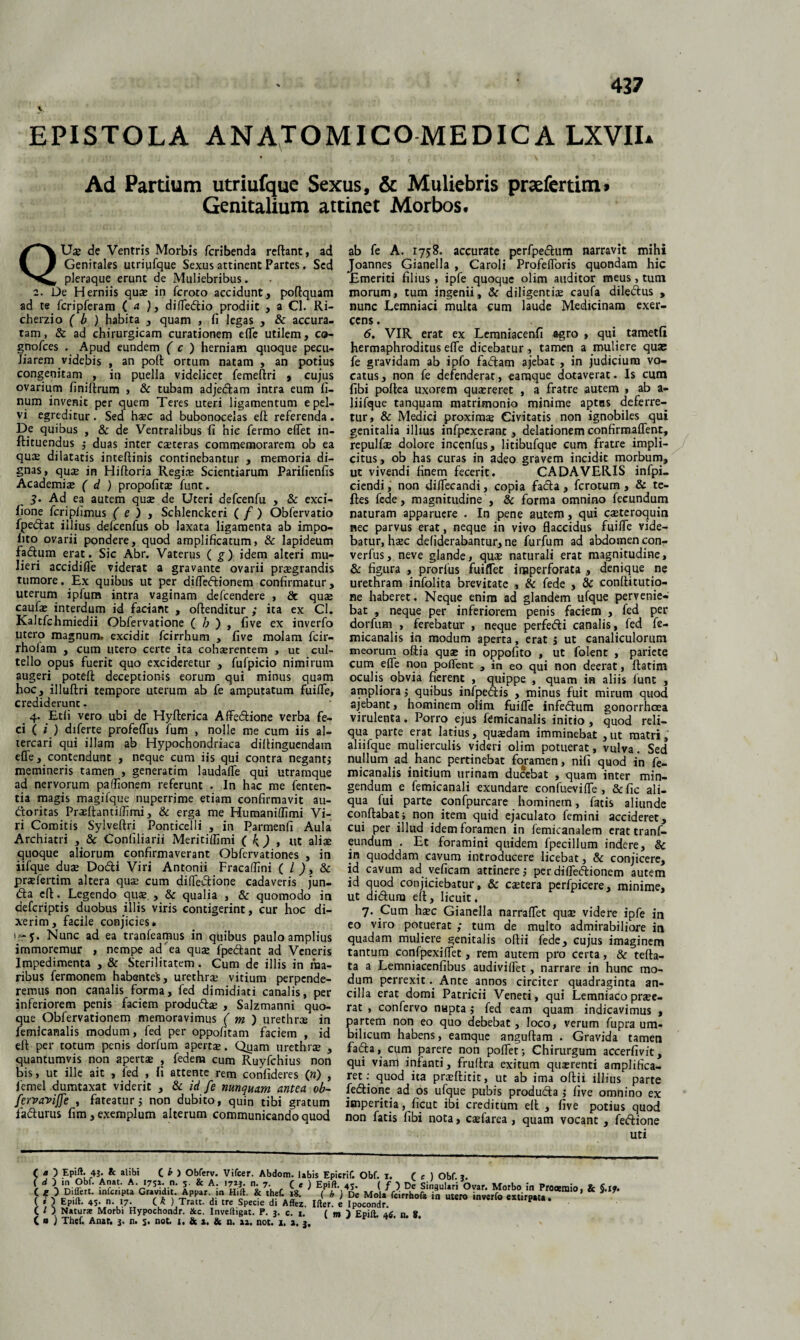 437 y EPISTOLA ANATOMICOMEDICA LXVIL Ad Partium utriufque Sexus, & Muliebris praefertim. Genitalium attinet Morbos. QUse de Ventris Morbis fcribenda reflant, ad Genitales utriufque Sexus attinent Partes. Sed pleraque erunt de Muliebribus. 2. De Herniis quae in fcroto accidunt, poflquam ad te fcripferam ( a ), difledtio prodiit , a Cl. Ri- cherzio ( b ) habita , quam , fi legas , & accura¬ tam , & ad chirurgicam curationem efle utilem, ca- gnofces . Apud eundem ( c ) herniam quoque pecu¬ liarem videbis , an poft ortum natam , an potius congenitam , in puella videlicet femeftri , cujus ovarium finiftrum , & tubam adjedtam intra eum li¬ num invenit per quem Teres uteri ligamentum e pel¬ vi egreditur. Sed haec ad bubonocelas efl referenda. De quibus , & de Ventralibus fi hic fermo effet in- flituendus ; duas inter caeteras commemorarem ob ea quae dilatatis inteflinis continebantur , memoria di¬ gnas, quse in Hifloria Regiae Scientiarum Parifienfis Academiae ( d ) propofitae funt. 3> Ad ea autem quae de Uteri defcenfu , & exci- fione fcriplimus (e ) , Schlenckeri ( f ) Obfervatio fpedlat illius defcenfus ob laxata ligamenta ab impo¬ lito ovarii pondere, quod amplificatum, & lapideum fadlum erat. Sic Abr. Vaterus ( g) idem alteri mu¬ lieri accidifle viderat a gravante ovarii praegrandis tumore. Ex quibus ut per difleftionem confirmatur, uterum ipfum intra vaginam defcendere , & quae caufae interdum id faciant , offenditur ; ita ex Cl. Kaltfchmiedii Obfervatione ( h ) , five ex inverfo utero magnum, excidit fcirrhum , five molam fcir- rholam , cum utero certe ita cohaerentem , ut cul¬ tello opus fuerit quo excideretur , fufpicio nimirum augeri potefl deceptionis eorum qui minus quam hoc, illuftri tempore uterum ab fe amputatum fuifle, crediderunt. 4. Etli vero ubi de Hyflerica Aflfedione verba fe¬ ci ( i ) diferte profeffus fum , nolle me cum iis al¬ tercari qui illam ab Hypochondriaca diftinguendam efle, contendunt , neque cum iis qui contra negant; memineris tamen , generatim laudaffe qui utramque ad nervorum paflionem referunt . In hac me fenten- tia magis magifque nuperrime etiam confirmavit au- doritas Praeflantiffimi, & erga me Humaniflimi Vi¬ ri Comitis Sylveflri Ponticelli , in Parmenfi Aula Archiatri , & Confiliarii Meritiffimi ( \ ) , ut aliae quoque aliorum confirmaverant Obfervationes , in iifque duae Dodi Viri Antonii Fracaffini ( l ), 8c praefertim altera quae cum difledione cadaveris jun- da efl.. Legendo quae., & qualia , & quomodo in defcriptis duobus illis viris contigerint, cur hoc di¬ xerim, facile conjicies* 'r- y. Nunc ad ea tranfeamus in quibus paulo amplius immoremur , nempe ad ea quae fpedant ad Veneris Impedimenta , & Sterilitatem . Cum de illis in ma¬ ribus fermonem habentes, urethrae vitium perpende¬ remus non canalis forma, fed dimidiati canalis, per inferiorem penis faciem produdae , Salzmanni quo¬ que Obfervationem memoravimus ( m ) urethrae in femicanalis modum, fed per oppofitam faciem , id ell per totum penis dorfum apertae. Quam urethrae , quantumvis non apertae , fedem cum Ruyfchius non bis, ut ille ait , fed , fi attente rem confideres (n) , femel dumtaxat viderit , & id fe nunquam antea ob~ fervavijfe , fateatur; non dubito, quin tibi gratum fadurus fim, exemplum alterum communicando quod ab fe A. 1758. accurate perfpedum narravit mihi Joannes Gianella , Caroli Profefloris quondam hic Emeriti filius, ipfe quoque olim auditor meus, tum morum, tum ingenii, & diligentis caufa diledus , nunc Lemniaci multa cum laude Medicinam exer¬ cens . 6. VIR erat ex Lemniacenfi agro , qui tametfi hermaphroditus eflfe dicebatur, tamen a muliere quae fe gravidam ab ipfo fadam ajebat , in judicium vo¬ catus, non fe defenderat, earaque dotaverat. Is cum fibi poflea uxorem qusreret , a fratre autem , ab a- liifque tanquam matrimonio minime aptus deferre¬ tur, & Medici proximae Civitatis non ignobiles qui genitalia illius infpcxerant, delationem confirmaffent, repulfae dolore incenfus, litibufque cum fratre impli¬ citus, ob has curas in adeo gravem incidit morbum, ut vivendi finem fecerit. CADAVERIS infpi- ciendi, non difTecandi, copia fada , fcrotum , & te- fles fede, magnitudine , & forma omnino fecundum naturam apparuere . In pene autem, qui caeteroquin nec parvus erat, neque in vivo flaccidus fuifle vide¬ batur, hsc defiderabantur, ne furfum ad abdomen con- verfus, neve glande, quae naturali erat magnitudine, & figura , prorfus fuiflet imperforata , denique ne urethram infolita brevitate , & fede , & conflitutio- ne haberet. Neque enim ad glandem ufque pervenie¬ bat , neque per inferiorem penis faciem , fed per dorfum , ferebatur , neque perfefti canalis, fed fe¬ micanalis in modum aperta, erat ; ut canaliculorum meorum oftia quae in oppofito , ut folent , pariete cum efle non poflent , in eo qui non deerat, Aatim oculis obvia fierent , quippe , quam in aliis funt , ampliora ; quibus infpedlis , minus fuit mirum quod ajebant, hominem olim fuifle infedtum gonorrhoea virulenta. Porro ejus femicanalis initio , quod reli¬ qua parte erat latius, quaedam imminebat ,ut matri, aliifque mulierculis videri olim potuerat, vulva. Sed nullum ad hanc pertinebat foramen, nifi quod in fe¬ micanalis initium urinam ducebat , quam inter min¬ gendum e femicanali exundare eonfuevifle , &fic ali¬ qua fui parte confpurcare hominem, fatis aliunde conflabat; non item quid ejaculato femini accideret, cui per illud idem foramen in femicanalem erat tranf- eundum . Et foramini quidem fpecillum indere, & in quoddam cavum introducere licebat, & conjicere, id cavum ad veficam attinere; perdifleftionem autem id quod conjiciebatur, & caetera perfpicere, minime, ut di&ura efl, licuit. 7. Cum hsec Gianella narraflet quae videre ipfe in eo viro potuerat ; tum de multo admirabiliore in quadam muliere genitalis oflii fede, cujus imaginem tantum confpexiflet, rem autem pro certa , & tefla- ta a Lemniacenfibus audiviflet, narrare in hunc mo¬ dum perrexit. Ante annos circiter quadraginta an¬ cilla erat domi Patricii Veneti, qui Lemniaco praee¬ rat , confervo nupta; fed eam quam indicavimus , partem non eo quo debebat, loco, verum fupra um¬ bilicum habens, eamque anguftam . Gravida tamen fafta, cum parere non poflet; Chirurgum accerfivit, qui viam infanti, fruflra exitum qmerenti amplifica¬ ret: quod ita praeftitit, ut ab ima oflii illius parte ledtione ad os ufque pubis produdta ; five omnino ex imperitia, ficut ibi creditum efl, five potius quod non fatis fibi nota, caefarea , quam vocant , fedtione uti C « ) EpiA. 43. *C alibi C * > Obferv. Vifcer. Abdom. labis Epierif. Obf. i. ( c ) Obf. *. ( * ) Epift. 4S* 17* C* ) Tratt. di tre Specie di Affez. Ilier. e Ipocondr ( / ) Natura: Morbi Hypoehondr. &c. InveftiSat. P. j. c. i. ( m ) Epjft, n.