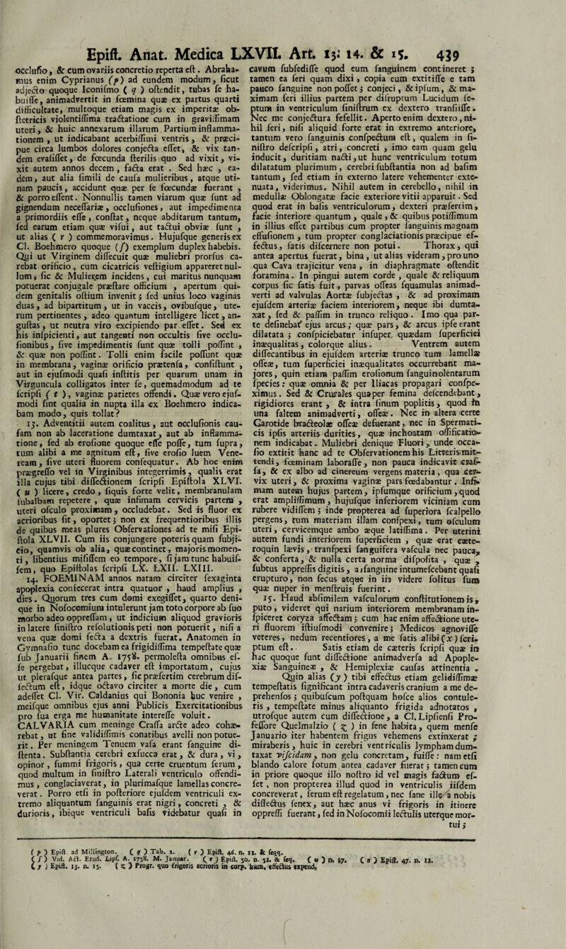 occlufio, & cum ovariis concretio reperta eft . Abraha- vnus enim Cyprianus (p) ad eundem modum, ficut adjedto quoque Iconifmo ( ? ) oftendit, tubas fe ha- buiffe, animadvertit in fcemina qua» ex partus quarti difficultate, multoque etiam magis ex imperitae ob- ftetricis violentiffima tra&atione cum in graviffimam uteri, & huic annexarum illarum Partium inflamma¬ tionem , ut indicabant acerbiffimi ventris, & praeci¬ pue circa lumbos dolores conjefta effiet, & vix tan¬ dem evaliffiet, de fcecunda flerilis quo ad vixit, vi¬ xit autem annos decem , fadta erat . Sed haec , ea¬ dem , aut alia fimili de caufa mulieribus , atque uti- nam paucis, accidunt quae per fe fcecunda» fuerant , & porro effient. Nonnullis tamen viarum quae funt ad gignendum neceffiariae, occlufiones, aut impedimenta a primordiis effie, conflat, neque abditarum tantum, fed earum etiam quae vifui, aut tadlui obviae funt , ut alias ( r ) commemoravimus. Hujufque generis ex Cl. Boehmero quoque (/) exemplum duplex habebis. Qyi ut Virginem diffiecuit quae muliebri prorfus ca¬ rebat orificio, cum cicatricis veftigium appareret nul¬ lum , fic & Mulierem incidens, cui maritus nunquam potuerat conjugale prxftare officium , apertum qui¬ dem genitalis oflium invenit ; fed unius loco vaginas duas, ad bipartitum, ut in vaccis, ovibufque, ute¬ rum pertinentes , adeo quantum intelligere licet , an- guflas, ut neutra viro excipiendo par effiet. Sed ex his infpicienti, aut tangenti non occultis five ocdu- fionibus, five impedimentis funt quae tolli poffint , &: quae non poffint. Tolli enim facile poffiunt quae in membrana, vaginae orificio praetenfa, confidunt , aut in ejufmodi quafi inflitis per quarum unam in Virguncula colligatos inter fe, quemadmodum ad te fcripfi ( t ), vaginx parietes offendi. Quivero ejuf¬ modi fint qualia in nupta illa ex Boehmero indica¬ bam modo, quis tollat? 15. Adventitii autem coalitus, aut occlufionis cau- fam non ab laceratione dumtaxat, aut ab inflamma¬ tione , fed ab erofione quoque effie poffe, tum fupra, tum alibi a me agnitum eft, five erofio luem Vene¬ ream , five uteri fluorem confequatur. Ab hoc enim prxgreffo vel in Virginibus integerrimis, qualis erat illa cujus tibi diffie&ionem fcripfi Epiftola XLVI. ( u ) licere, credo , fiquis forte velit, membranulam fubalbam repetere , quas infimam cervicis partem , uteri ofculo proximam, occludebat. Sed is fluor ex acrioribus fit, oportet ; non ex frequentioribus illis de quibus meas plures Obfervationes ad te mifi Epi¬ ftola XLVII. Cum iis conjungere poteris quam fubji- eio, quamvis ob alia, qux continet, majoris momen¬ ti, libentius mififfem eo tempore, fi jam tunc habuif- fem, quo Epiftolas fcripfi LX. LXII. LXIII. 14. FOEMINAM annos natam circiter fexaginta apoplexia confecerat intra quatuor , haud amplius , dies. Quorum tres cum domi exegiffiet, quarto deni¬ que in Nofocomium intulerunt jam toto corpore ab fuo morbo adeo oppreffiam, ut indicium aliquod gravioris in latere finiftro refolutionis peti non potuerit, nifi a vena quse domi fefta a dextris fuerat. Anatomen in Gymnafio tunc docebam ea frigidiffima tempeftate quae fub Januarii finem A. 1758. permolefta omnibus ef- fe pergebat, illucque cadaver eft importatum , cujus ut plerafque antea partes, ficprxfertim cerebrumdif- feftum eft, idque odlavo circiter a morte die, cum adeffiet Cl. Vir. Caidanius qui Bononia huc venire , meifque omnibus ejus anni Publicis Exercitationibus pro fua erga me humanitate intereffie voluit. CALVARIA cum meninge Craffia arde adeo cohae¬ rebat , ut fine validiffimis conatibus avelli non potue¬ rit . Per meningem Tenuem vafa erant fanguine di- flenta. Subflantia cerebri exfucca erat, & dura , vi , opinor , fummi frigoris, qua certe cruentum ferum , quod multum in finiftro Laterali ventriculo offendi¬ mus , conglaciaverat, in plurimafque lamellas concre¬ verat . Porro etfi in pofteriore ejufdem ventriculi ex¬ tremo aliquantum fanguinis erat nigri, concreti , & durioris, ibique ventriculi bafis videbatur quafi in cavum fubfediffie quod eum fanguinem contineret ; tamen ea feri quam dixi, copia eum extitiffie e tam pauco fanguine non poffet ; conjeci, & ipfum, & ma¬ ximam feri illius partem per difruptum Lucidum fe- ptum in ventriculum finiftrum ex dextero tranfiiffie. Nec me conjedura fefellit. Aperto enim dextero, ni¬ hil feri, nifi aliquid forte erat in extremo anteriore, tantum vero fanguinis confpedura eft , qualem in fi¬ niftro defcripfi, atri, concreti , imo eam quam gelu inducit, duritiam nadi,ut hunc ventriculum totum dilatatum plurimum, cerebri fubftantia non ad bafim tantum, fed etiam in externo latere vehementer exte¬ nuata, viderimus. Nihil autem in cerebello, nihil in medulla; Oblongatae facie exteriore vitii apparuit. Sed quod erat in bafis ventriculorum, dexteri prxfertim, facie interiore quantum, quale , & quibus potiffimum in illius effiet partibus cum propter fanguinis magnam effufionem , tum propter conglaciationis praecipue ef- fedus, fatis difeernere non potui. Thorax, qui antea apertus fuerat, bina, ut alias videram, pro uno qua Cava trajicitur vena , in diaphragmate oftendit foramina. In pingui autem corde , quale & reliquum corpus fic fatis fuit, parvas offieas fquamulas animad¬ verti ad valvulas Aortx fubjedlas , & ad proximam ejufdem arteriae faciem interiorem, neque ibi dumta¬ xat , fed & paffim in trunco reliquo. Imo qua par¬ te definebat' ejus arcus; qua» pars, & arcus ipfeerant dilatata ; confpiciebatur infuper, quaedam fuperficiei inaequalitas, colorque alius. Ventrem autem diffecantibus in ejufdem arteriae trunco tum lamellae offieae, tum fuperficiei inaequalitates occurrebant ma¬ jores, quin etiam paffim erofionum fanguinolentarum fpecies: quae omnia & per Iliacas propagari confpe- ximus. Sed & Crurales quaper femina defeendebant, rigidiores erant , & intra linum poplitis, quod fn una faltem animadverti, offieae. Nec in altera certe Garotide bradleolae offieae defuerant, nec in Spermati¬ cis ipfis arteriis durities , quae inchoatam offificatio- nem indicabat» Muliebri denique Fluori,, unde occa - fio extitit hanc ad te Obfervationem his Litteris mit¬ tendi, fceminam laboraffie , non pauca indicavit etafr- fa, & ex albo ad cinereum vergens materia, qua cer¬ vix uteri, & proxima vaginae pars foedabantur. Infi¬ mam autem hujus partem, ipfumque orificium,quod erat ampliffimum, hujufque inferiorem viciniam cum rubere vidiffiem; inde propeerea ad fuperiora fcalpello pergens, tum materiam illam confpexi, tum ofculum uteri, cervicemque ambo aeque latiffima. Per uterini autem fundi interiorem fuperficiem , quae erat caete- roquin laevis, tranfpexi fanguifera vafcula nec pauca, & conferta, & nulla certa norma difpofita , quae , fubtus appreffisdigitis, arfanguine intumefcebant quafi erupturo, non fecus atque in iis videre folitus fum quae nuper in menftruis fuerint. 15. Haud abfimilem vafculorum conftitutionem is, puto, videret qui narium interiorem membranam in- fpiceret coryza affiedam; cum hac enim affeclione ute¬ ri fluorem iftiufmodi convenire; Medicos agnoviffie veteres, nedum recentiores, a me fatis alibi (x) feri- ptum eft. Satis etiam de exteris fcripfi quae ira hac quoque funt diffe<ftione animadverfa ad Apople¬ xiae Sanguineae , & Hemiplexiae caufas attinentia . Qyin alias (y ) tibi effedhrs etiam gelidiffimae tempeftatis fignificant intra cadaveris cranium a me de- prehenfos; quibufeum poftquam hofce alios contule¬ ris , tempeftate minus aliquanto frigida adnotatos , utrofque autem cum diffe&ione, a Cl.Lipfienfi Pro- feffore Quelmalzio ( ^ ) in fene habita, quem menfe Januario iter habentem frigus vehemens extinxerat ; miraberis, huic in cerebri ventriculis lympham dum¬ taxat yijcidam , non gelu concretam, fuiffie : nam etfi blando calore fotum antea cadaver fuerat; tamen cum in priore quoque illo noftro id vel magis fa&um ef- fet, non propterea illud quod in ventriculis iifdem concreverat, ferum eft regelatum, nec fane ille a nobis difle&us fenex, aut hxc anus vi frigoris in itinere oppreffi fuerant, fed in Nofocomii leftulis uterque mor- ( p ) Epift ad Millington. ( ? ) Tab. i. ( r ) Epift. 46. n. 11. & feqq,. ( /) Vid. Aft. Erud. LipC. A. 1758. M. Januar. ( * ) Epift. 50. n. 51. & feq. C « ) n. 17. C » ) Epift. 47. n. 12.