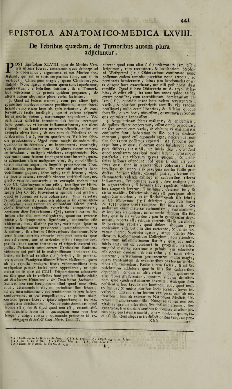 EPISTOLA ANATOMICO-MEDICA LXVIIL De Febribus quaedam; de Tumoribus autem plura adjiciuntur. POST Epiftolam XLVIII. quae de Morbis Ven¬ tris ultima fuerat, exterarum quas deinceps ad te dederamus , argumenta ad eos Morbos fpe- ftabant, qui aut in totis corporibus funt, aut fi in partibus , Chirurgum magis , quam Clinicum , po- ftulant. Nunc igitur ordinem quem tunc fequebamur, eonfervaturi , a Febribus initium , & a Tumori¬ bus repetemus , de primis quidem perpauca , de alteris autem aliquanto plura verba facientes. 2. Quod ad Febres attinet , cum per alium ipfis adjunctum morbum noceant potiffimum, atque inter¬ ficiant, imo etiam faepe ab ipfo oriantur , & con¬ ferventur; facile intelligis , quanti referat adjunfti hujus morbi fedem , naturamque cognofcere . Ve¬ rum ficuti difle&io interdum fub oculos utramque hanc ponit, ut vifcerum inflammationem, aut ulcus aliquod ; ita haud raro neutram oltendit, cujus rei exempla obvia funt , & nos cum de Febribus ad te fcriberemus ( a ), eorum quaedam ex Valfalv® fche- dis produximus . Quod tunc magis dolendum elt, quando in iis febribus , ut faepenumero, contingit, qu® & perniciofiores funt , & plures eodem tempo¬ re invadunt , malignis videlicet, ac epidemicis. Ne¬ que enim tunc febrem impugnare tanti interefl, quan¬ ti adjunttam illam malignam vim, &, quod difficul¬ tatem maxime auget, in lingulis propemodum Con- ftitutionibds peculiarem. Et certe nifi adverfus hanc potiffimum pugnes j idem agis, ac fi febrem , vipe¬ rae morfu natam , remediis vincere antifebrilibus, ne- gle&o veneno, conareris ; ut exemplo eodem utar quo Cl. Quefnayum ufum effe , intelligo ex Hilto- ria Regi® Scientiarum Academiae Parifienfis ( b ). Q.uo «pagis Dei O. M. Providenti® agend® funt grati® , quod in fumma rei tum obfcuritate , tum varietate remedium obtulit, cujus etfi obfcurus fit verus agen¬ di modus, vires tamen in quibufdam ialtem perni- ciofis febribus abigendis experientia comprobavit , corticem dico Peruvianum • Qui, tametfi earum fe¬ brium ali® alia cum malignirate, quantum extern® cauf® , & fymptomata fignificant , conjund® effie videantur, has, illafque pariter, variamque ipfarum potefl: malignitatem pervincere , quemadmodum nos & noftr® , & aliorum Obfervationes docuerunt, Nec vero falubri corticis efficaci® repughat materia qu® aut ad cutem , aut ad articulos ejici e fanguine coe¬ pta fit, inde autem introrfum vi frigoris externi re- pulfa . Perfanavit enim cortex Cardinalem Eminen- tiffimum qui poft id in maligniffimam inciderat fe¬ brim, ut fufe ad te alias ( c ) fcripfi , & perfana¬ vit quoque Famigeratiflimum Virum Hallerum , quem ab fic repulfa podagra febris vehementiffima cum eryfipelate pariter faciei pene opprefterat , ut ipfe narrat in iis qu® ad CLII. Difputationem adnotavit ex illis quas ab fe coliedas boni publici ftudio edidit ad Morborum Hifloriam , & Curationem facientes . Scilicet non tam h®c, quam illud quod tunc dixi¬ mus , attendendum effc, an periodic® fint febres , id eft intermiffionem , aut remiffionem faltetn habere confueverint, ut per tempeftivurn , ac juftum ufum corticis fperare liceat , ipfas, adjunclamque iis ma¬ lignitatem abadum iri . Neque enim dumtaxat quod febrile eft ; fed & illud quod non elt , etiamfi abf- que manifefta febre fit , quamquam tunc non fere femper , abigit cortex , dummodo periodice id re- Morgagni de Sed, & Cauf. Morb. Tom. II. currat: quod cum alias ( d ) obfervatum jam effie , fcripfimus , tum recentiore, & luculentiore Stepha- ni Wefzpremi (e ) Obfervatione confirmare nunc pofTemus eodem remedio pervictae ®que atrocis , ac pertinacis hemicrani® , binas jam hebdomadas quar¬ ta quaque hora exacerbat®, nec nifi poft horas duas remiff®. Quod fi h®c Obfervatio ut A. 1756. &: ha¬ bita , & edita elt , ita ante hos annos quinquaginta extare potuiffiet, cum acerbiffimam hemicraniam il¬ lam (f), quotidie mane hora eadem revertentem , variis , & pluribus pr®fcriptis auxiliis vix tandem profligavi; nullo certe libentius , & felicius quoque fortaffis, quam hoc, ufus effem , quantumvis rationem qua opituletur ignoraffiem . 3. Atque utinam febres malign®, & epidemic® , de quibus dicere cceperamus, effient omnes periodic® , ut fere omnes cum varia, & obfcura vi malignitatis conjund® funt; haberemus in illo cortice medica¬ mentum , quod etfi quomodo agat, nefciremus ,non fine fpe tamen poffemus experiri . At fynoch® per- f®pe funt , & qu® , fi eorum quos fuftulerunt, cor¬ pora diffieces, aut nihil, ut initio dixi , oftendunt quod peculiarem pr®cipui morbi fedem , naturamque patefaciat , aut vifcerum graves quidem , & mani- feftas l®fiones oftendunt, fed quas fi cum iis con¬ feras qu® funt in ®grotantibus obfervata , facile intelligas ab latente alio pr®cipuo morbo fuiffie pro¬ ducas. Scilicet febris, exempli gratia, vifcerum in¬ flammatoria videnda exhibet in cadaveribus vifcera inflammata, five benigna fuerit , five maligna ; at in ®grotantibus , fr benigna fit, repetitis miffioni- bus fanguinis levatur ; fi maligna , deterror fit , & citius occidit. Difcriminis caufa eft pr®cipuus alter adjundus morbus , ut in Rothomagenfi illa febri , a Cl. Malovinio (g ) defcripta , qu® fub finem A- plures breVi tempore ibi interemit. Ob malignam enim materi® acrimoniam , ventriculum inteftina irricantem, inflammatio demum illa fie¬ bat, qu® in iis vifccribus, jam in gangrxnam dege¬ nerans ,reperta eft, reliquis internis illaefis partibus & prxfercim capitis , quod dolore alloquin , per conlenfum videlicet, in dies crefcente, & delirio ve¬ xatum fuerat. Sapienter igitur , atque utiliter Me¬ dicorum Rothomagenfium Collegium , non attenden¬ dam tunfc inflammationem ftatuir , qu® aut nulla initio erat, aut ex accidenti in progreffiu nafceba- tur,- fed materi® acerrim® e primis viis educend® elle operam dandam ; ab hac enim , fi intus relin¬ queretur , irritationem permanentem multo magis quam tranfeuntem ab evacuantibus pr®fertim mirio¬ ribus effie timendam. Rede autem facies , fi ad Se- pulchretum addideris qu® in illis fint cadaveribus deprehenfa , & qu® in aliis etiam , cum epidemic® ali® febres graffiarentur , quorum alicujus diffiedio- nem apud eundem Audorem invenies, itemqu® dum peftilenti® hoc f®culo aut homines, aut, quod mul¬ to f®pius, lC multo pluribus locis accidit, boves in- vaferant. Extant enim horum extifpicia tum ab no- ltratibus, tum ab exterarum Nationum Medicis lit¬ terarum memori® commiffia . Nunquam tamen non co¬ gitabis , qu® in vifceribus> five inflammationes , five gangram®, live alia diffiecantibus fe obtulere,cffedum po- t.us prscipui latentis morbi, quam morbum ipfum, f'a- cue fuiue. Quin aliqua in iis diffedionibus tanquam pr®- K k k ter C O ) Epift. 49. n. 2. & n. II. & feqq. C b ) A. 175». ( d ) Ibid. n. 19. in fin. (,) Obferv. Med. 4. ' ( f C e ) Mem. de 1’ Acad. R, des Se. A. 1755. C c ) Epift. 44 n. fe. & feq. J Epift. 1. n. u. * -