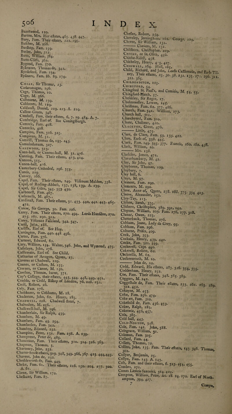 Burntwood, 120. Burton, Mrs. Her eftates, 465. 438. 447. Bury, Fam. Their eftates, 221.20c. Bufches, M. 266. Busfhop, Fam. 159. Butler, John, 312. Butts, William, 384. Butts-ClifFs, 362. Bygood, Fam. 370. Bvkenore, Thomas de, 341. Byrdeford, Fam. 234. Byiinere, Fam. 86. 89. 174, Cvesar, Sir Thomas, 23. Caifaromagus, 196. Cage, Thomas, 10. Cage, M. .366. Calbourne, M. 239. Caldecots, M. 119. C aid wall, Daniel, 219, 223. A. 219. Callow-Green, 348. Cambell, Fam. their eftates, 6, 7. 19. 484. A. 7. Cambridge, Earl of. See Coninglburgh. Camock, Fam. 408. Camocks, 408. Campion, Fam. 316. 325. Campions, M. 51. Camvill, Thomas de, 193. 243. Camulodunum, 327. Canewdon, 313. Cann-hall, or Canons-hall, M. 31.476. Canning, Fam. Their eftates, 413,414. Cannon, 315. Canon-hall, 476. Canterbury-Cathedral, 296. 355. Cantis, 219. Canvey, 266. Capel, Fam. Their eftates, 149. Vifcount Maldon, 338. Capel, of Rodmg-Abbefs, 137, 138, 139. A. 139. ’ Snr £lles’ 345> 357-430- Carbonell, Fam. 467. Carbonells, M. 467., Cardinall, Fam. 1 heir eftates, 31. 433. 440, 441. 443. 465. 472. Carew, Sir George, 30. Fam. 226. Carey, Fam. Their eftates, 270. 494. Lords Hunfdon, 270. 273. 281. 290. 312. Carey, Vifcount Falkland, 342. 247. Carill, John, 188. Carlifle, Earl of. See Hay. Carrington, Fam. 440. 448. 406. Carter, Fam. 376. Carteret, Edward, 62. Cary, William, 134. Walter, 346. John, and Wymond, 475. Caftelayn, John, 276. 3 Caftlemain, Earl of. See Child. Catharine of Arragon, Queen, 17. Caverns at Chadwell, 229. Caunes, or Cadnes, M. 135. Cawnes, or Canne, M. 130. Cawfton, Thomas, burnt, 371. Cay’s College, their eftates, 443,444, 448,449. 431. Ceadda, or Cedd, Eilhop of London, 76 228. 2v? Cecil, Robert, 26. 3 Cely, Fam. 176. Chabhams, or Cobhams, M. 18. Chaderton, John, 62. Henry, 183. Chadwell, 228. Chadwell ftreet, 7. Chalvedon, M. 256. Chalkwell-hall, M. 296. Chamberlain, Sir Ralph, 439. Chambers, M. 49. Chambers, Fam. 49. 294. Chamberlen, Fam. 342. Chambre, Edward, 232. Champion, Peter, 131. Fam. 238. A. 239. Champvent, Peter de, 485. Chanceaux, Fam. Their eftates, 310. 314. 316. 262. Chapman, Thomas, 3. Charteney, John, 232. “■jtetr^9-34813«- 3“- Cheddeworth de. Fain. 449. Ch^ke6’iFam‘ 61 ‘ Their eftates, 116. 150. 204. 277. 300. Chene, Sir William, 172. Chcftiunt, Fam. 87. Chefier, Robert, 234. Cheveley, Jerningham, 161. George, -80. Chevre, Sir William, 131. —-Chevers, M. 131. Chibborn, Chriftopher, 219. Chiche, or St. Olith, 456. Chiche-Ridell, 438. Chicheley, Henry, 415. 427. Chigwell, 164. Hall, 165. Child Richard, and John, Lords CaiUmain, and E»is Til. S. JJ” e“atts- 25- *>• 3>- >32. ids- 2?l. 296, 3n. Childerditch, 113. Chingford, 54. Chingford St. Paul’s, and Comitis, M c4 cc Chmgford-Hatch, 57. 54’ 55‘ Cholmley, Sir Roger, 17. Cholmondley, Lewen, 143. Chriftmas, Fam. 62. 377. 486. Church, Fam. 341. William, 172. Church hall, 311. Churchyard, Fam. 310. Chute, Chaloner, 420. Clackton, Great, 476. -Little, 475. Clare, de Clare, Fam. 59. 133. 422. Clare, Earls of, 338. 443. a& wmAT,™'F'““’ !6o‘ 262'45S- -- Mrs. 138. Clarklon, James, 471. Claverhambury, M. 42. Clay, Sir John, 97. Clayborne, Thomas, 109. Claybury, 7. Clay hall, 6. Clays, M. 97. Clement, Fam. 290. Clements, M. 290. c!;r;e,AA“xa°„fdcrX:2;S- **•37S-354 40- C'ley-Tey, 113. Clifton, Sarah, 335. Clithero, Chriftopher, 389. 391, 192. Clopton, William, 203. Fam. 276, 277.318. Clunne, Owen, 223.  3 Clutterbuck, Thomas, 276. Cobham, Joane, Lady de Grey, 93. Cobham, Fam. 296. Coburne, Prifca, 409. Cock, John, 353. Cockain, Henry, 439, 440. Cocke, Fam. 321. 359. Cockerell, Capt. 490. Cokerell, Robert, 62. Cfcckerills, M. 62. Cockermouth, M. 10. - John de, 10. Codd, Edward, His eftates, 283. 326. *ca Coddenham, Henry, 252. 3 3i4’ 3>5' Coe, Fam. Their eftates, 348. 38c. ,30. Coggars, M. 242. v‘ Coggelhale de, Fam. Their eftates, 233. 261. 263. 289. 312- 45-• Cokayne, M. 453. Coke, Fam. 256. 474. Coke att, Fam. 310. Cokefeild de, Fam. 436. 433. Coker, Ralph, 283. Coketwic, 456, 457. Cola, 385. Cold-hall, 443. Cold-Norton, 348. Cole, Fam. 14.2. John, 388. Colegrave, William, 31. Coleman, Fam. 305. Collard, Fam. 44. Collett, Thomas, 72. Collins, John, 135. Fam. Their eftates, 143.346. Thomas 302* 9 Collyer, Benjamin, 25. Collyn, Fam. 143. A. 143. Colt, Fam. and their eftates, 6. 313. 454, 433. Combes, 271. Comes Littoris Saxonici, 314. 424. Compton, William, Peter, &c. 18. 24. 170. Earl of North ampton, 394. 427. T ' Ccmyn,