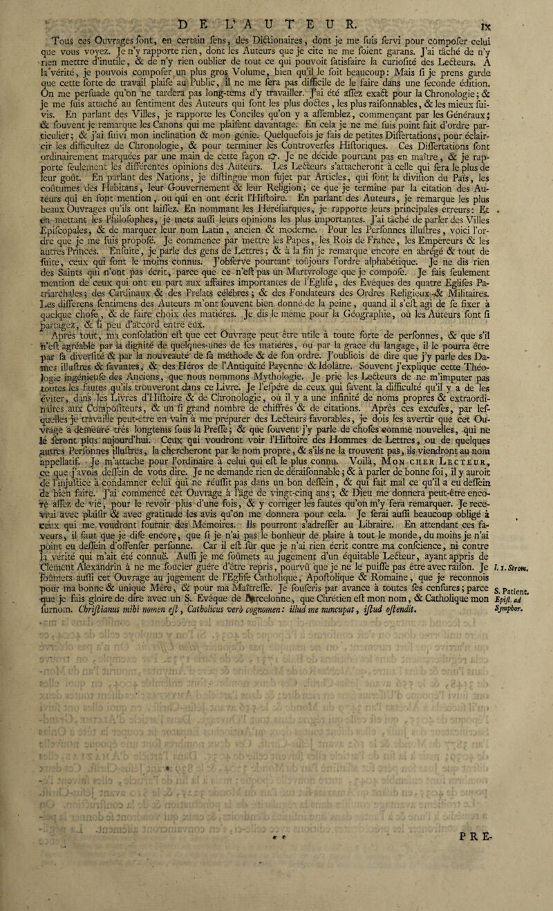 Tous ces Ouvrages font, en certain fens, des Diélionaires, dont je me fuis fervi pour compofer celui que vous voyez. Je n’y rapporte rien, dont les Auteurs que je cite ne me foient garans. J’ai tâché de n’y ■rien mettre d’inutile, & de n’y rien oublier de tout ce qui pouvoit fatisfaire la curiofité des Leéteurs. A la Vérité, je pouvois compofer un plus gros Volume, bien qu’il le foit beaucoup: Mais fi je prens garde que cette forte de travail plaife au Public, il ne me fera pas difficile de le faire dans une fécondé édition. On me perfuade qu’on ne tardera pas long-tems d’y travailler. J’ai été affez exact pour la Chronologie ; & je me fuis attaché au fentiment des Auteurs qui font les plus doftes , les plus raifonnables, & les mieux fui- vis. En parlant des Villes, je rapporte les Conciles qu’on y a affemblez, commençant par les Généraux; & fouvent je remarque les Canons qui me plaifent davantage. En cela je ne me fuis point fait d’ordre par¬ ticulier; & j’ai fuivi mon inclination & mon génie. Quelquefois je fais de petites Differtations, pour éclair¬ cir les difficultez de Chronologie, & pour terminer les Controverfes Hifloriques. Ces Differtations font ordinairement marquées par une main de cette façon Je ne décide pourtant pas en maître, & je rap¬ porte feulement les différentes opinions des Auteurs. Les Leéteurs s’attacheront à celle qui fera le plus de leur goût. En parlant des Nations, je diftingue mon fujet par Articles, qui font la diviiion du Païs, les coutumes des Habitans, leur Gouvernement & leur Religion ; ce que je termine par la citation des Au¬ teurs qui en font mention, ou qui en ont écrit l’Hiftoire. En parlant des Auteurs, je remarque les plus beaux Ouvrages qu’ils ont laiffez. En nommant les Héréfiarques, je rapporte leurs principales erreurs : Et en mettant les Philofophes, je mets auffi leurs opinions les plus importantes. J’ai tâché de parler des Villes Epifcopales, & de marquer leur nom Latin , ancien & moderne. Pour les Perfonnes illuffres, voici l’or¬ dre que je me fuis propofé. Je commence par mettre les Papes, les Rois de France, les Empereurs & les autres Princes. Enfuite, je parle des gens de Lettres ; & à la fin je remarque encore en abrégé & tout de fuite, ceux qui font le moins connus. J’obfèrve pourtant toujours l’ordre alphabétique. Je ne dis rien des Saints qui n’ont pas écrit, parce que ce n’eft pas un Martyrologe que je compofe. Je fais feulement mention de ceux qui ont eu part aux affaires importantes de l’Eglife, des Evêques des quatre Eglifes Pa- triarchales; des Cardinaux & des Prélats célébrés; & des Fondateurs des Ordres ReligieuxMilitaires. Les différens fentimens des Auteurs m’ont fouvent bien donné de la peine, quand il s’eft agi de fe fixer à quelque chofe, & de faire choix des matières. Je dis le même pour la Géographie, où les Auteurs font fi partagez, & fi peu d’a'ccord entre eux. Après tout, ma confolation eft que cet Ouvrage peut être utile à toute forte de perfonnes, & que s’il h’eft agréable par la dignité de quelques-unes de fes matières, ou par la grâce du langage, il le pourra être par fa diverlité & par la nouveauté de fa méthode & de fon ordre. J’oubliois de dire que j’y parle des Da¬ mes illuffres & favantes, .& des Pléros de l’Antiquité Payenne & Idolâtre. Souvent j’explique cette Théo¬ logie ingénieüfè des Anciens, que nous nommons Mythologie. Je prie les Lecteurs de ne m’imputer pas toutes les fautes qu’ils trouveront dans ce Livre. Je l’efpére de ceux qui favent la difficulté qu’il y a de les éviter, dans les Livres dTIiffoire & de Chronologie, où il y a une infinité de noms propres & extraordi¬ naires aux Compofiteurs, & un fi grand nombre de chiffrés & de citations. Après ces excufes, par lef- quelles je travaille peut-être en vain à me préparer des Leéteurs favorables, je dois les avertir que cet Ou¬ vrage a demeuré très longtems fous la Preffe ; & que fouvent j’y parle de choies comme nouvelles, qui ne le feront plus aujourd’hui. Ceux qui voudront voir l’Hiftoire des Hommes de Lettres, ou de quelques mitres Perfonnes illuffres, la chercheront par le nom propre, & s’ils ne la trouvent pas, ils viendront au nom appeîlatif. Je m’attache pour l’ordinaire à celui qui eft le plus connu. Voilà, Mon cher Lecteur, ce que j’avois deffein de vous dire. Je ne demande rien de déraifonnable ; & à parler de bonne foi, il y auroit de rinjùffice à condamner celui qui ne réuffit pas dans un bon deffein, & qui fait mal ce qu’il a eu deffein de bien faire. J’ai commencé cet Ouvrage à l’âge de vingt-cinq ans ; & Dieu me donnera peut-être enco- Té affez de vie, pour le revoir plus d’une fois, & y corriger les fautes qu’on m’y fera remarquer. Je rece¬ vrai avec plaifir & avec gratitude les avis qu’on me donnera pour cela. Je ferai auffi beaucoup obligé à ceux qui me. voudront fournir des Mémoires. Ils pourront s’adreffer au Libraire. En attendant ces fa¬ veurs , il faut que je dife encore, que fi je n’ai pas le bonheur de plaire à tout le monde, du moins je n’ai point eu deffein d’offenfer perfonne. Car il eft fûr que je n’ai rien écrit contre ma confcience, ni contre L vérité qui m’ait été connue. Auffi je me foûmets au jugement d’un équitable Leéteur, ayant appris de Clément Alexandrin à ne me foucier guère d’être repris, pourvû que je ne le puiffe pas être avec raifon. Je lbûmets auffi cet Ouvrage au jugement de l’Egfife Catholique, Apoftolique & Romaine, que je reconnois pour ma bonne & unique Mère, & pour ma Maîtreffe. Je foulcris par avance à toutes lès cenfures ; parce que je fais gloire de dire avec un S. Evêque de Ô&rcelonne, que Chrétien eft mon nom, & Catholique mon üirnom. Chrijtianus mihi nomen ejî, Catholicus verè cognomen : illud me nuncupat, ijlud ojlendit. 1. l.Strofa. S. Patient. Epifi. ad Sjmpbor. * * PRE-