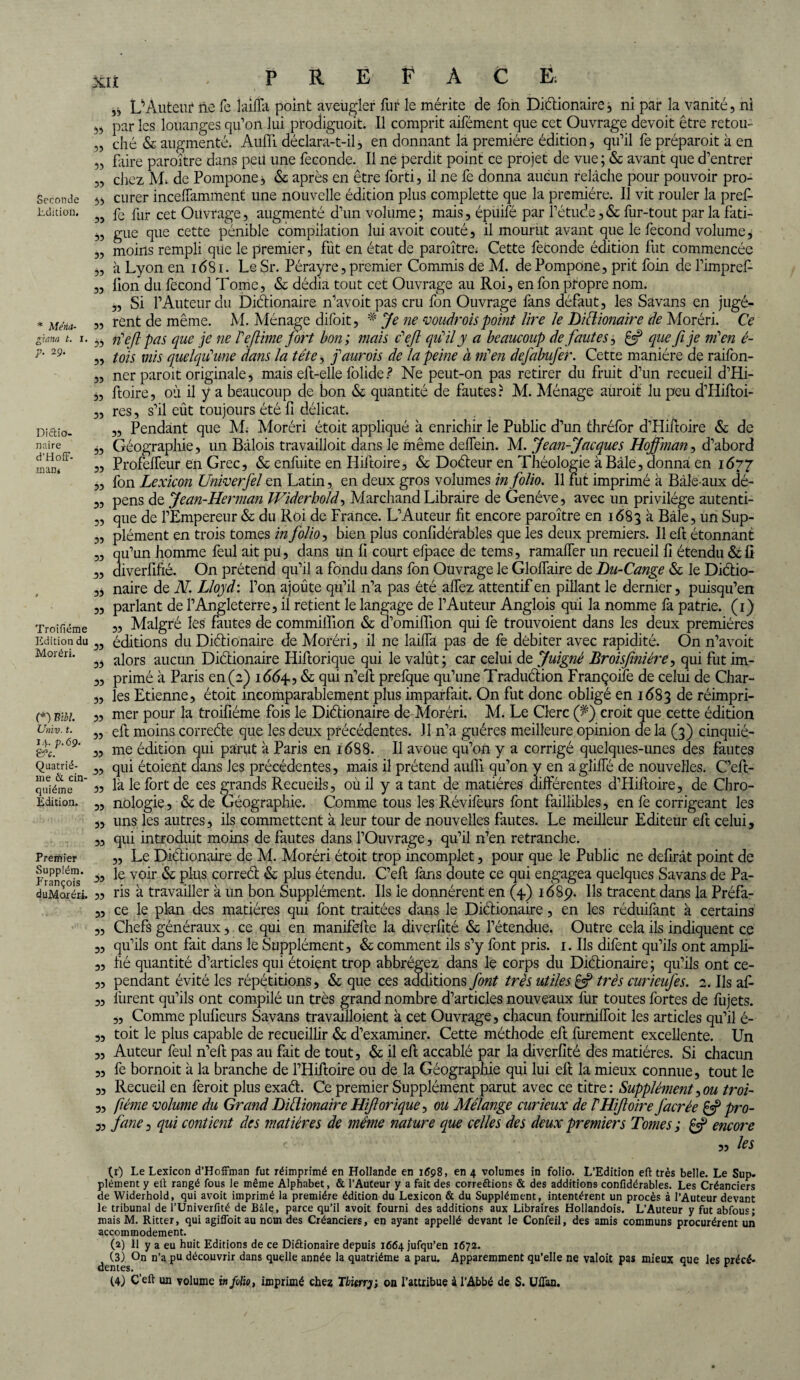 Seconde Edition. * Mena- giana t. i. p. 29. Diétio¬ naire d’Hoff- rnan* ïroifiéme Edition du Moréri. (*) Ml Unit), t. 14. p.69. &c. Quatriè¬ me & cin¬ quième Edition. Premier Supplém. François duMoréri. xu . PREFACE, L’AuteiiF lie fe îaiffa point aveugler fur le mérite de fon Diétionaire; ni par la vanité, ni 54 par les louanges qu’on lui prodiguoit. Il comprit aifément que cet Ouvrage devoit être retou- „ ché & augmenté. Aufll déclara-t-il, en donnant la première édition, qu’il fe préparait à en „ faire paraître dans peü une fécondé. Il ne perdit point ce projet de vue ; & avant que d’entrer „ chez M; de Pompone, & après en être forti, il ne fe donna aucun relâche pour pouvoir pro- 55 curer inceffamment une nouvelle édition plus complette que la première. Il vit rouler la prefi „ fe fur cet Ouvrage, augmenté d’un vol urne ; mais, épuifé par l’étude, & fur-tout par la fati- ,, gue que cette pénible compilation lui avoit coûté, il mourut avant que le fécond volume, „ moins rempli que le premier, fut en état de paraître. Cette fécondé édition fut commencée „ à Lyon en 1681. LeSr. Pérayre, premier Commis de M. de Pompone, prit foin de l’impref- „ lion du fécond Tome, & dédia tout cet Ouvrage au Roi, en fon propre nom. „ Si l’Auteur du Diétionaire n’avoitpas cru fon Ouvrage fans défaut, les Savans en jngé- ,, rent de même. M. Ménage difoit, * Je ne voudrois point lire le Diétionaire de Moréri. Ce 5, n'efl pas que je ne Tejlime fort bon; mais c'eji qu'il y a beaucoup de fautes, £5? que fi je in1 en é- „ tois mis quelqu'une dans la tête, j'aurois de la peine à m'en defabufer. Cette manière de raifon- „ ner parait originale, mais eft-elle folide ? Ne peut-on pas retirer du fruit d’un recueil d’Hi- „ ftoire, où il y a beaucoup de bon & quantité de fautes? M. Ménage aurait lu peu d’Hiftoi- „ res, s’il eût toujours été fi délicat. ,, Pendant que M. Moréri étoit appliqué à enrichir le Public d’un thréfor d’Hiftoire & de ,, Géographie, un Bâlois travailloit dans le même delfein. M. Jean-Jacques Hoffman, d’abord „ Profelfeur en Grec, & enfuite en Hiftoire, & Doéteur en Théologie à Bâle, donna en 1677 ,, fon Lexicon Univerfel en Latin, en deux gros volumes in folio. Il fut imprimé à Bâle aux dé- „ pens de Jean-Herman Widerhold, Marchand Libraire de Genève, avec un privilège autenti- „ que de l’Empereur & du Roi de France. L’Auteur fit encore paraître en 1683 à Bâle, un Sup- „ plément en trois tomes in folio, bien plus confidérables que les deux premiers. Il efi: étonnant „ qu’un homme feul ait pu, dans un fi court elpaee de tems, ramalfer un recueil fi étendu & fi „ diverfifié. On prétend qu’il a fondu dans fon Ouvrage le Gloffaire de Du-Cange & le Diétio- ,4 naire de N. Lloyd : l’on ajoute qu’il n’a pas été allez attentif en pillant le dernier, puisqu’en „ parlant de l’Angleterre, il retient le langage de l’Auteur Anglois qui la nomme fa patrie. (1) „ Malgré les fautes de commiiîlon & d’omifiion qui fe trouvoient dans les deux premières „ éditions du Diétionaire de Moréri, il ne laiifa pas de fe débiter avec rapidité. On n’avoit 35 alors aucun Diétionaire Iiiftorique qui le valût; car celui de Juignè Broisfiniére, qui fut im- „ primé à Paris en (2) 1 <5(5^, & qui n’efi: prefque qu’une Traduétion Françoife de celui de Char- „ les Etienne, étoit incomparablement plus imparfait. On fut donc obligé en 1683 de réimpri- 3, mer pour la troifiéme fois le Diétionaire de Moréri. M. Le Clerc (J) croit que cette édition ,3 eft moins correéte que les deux précédentes. J1 n’a guéres meilleure opinion de la (3) cinquié- „ me édition qui parut à Paris en 1688. Il avoue qu’on y a corrigé quelques-unes des fautes „ qui étoient dans Jes précédentes, mais il prétend aufii qu’on y en aglifTé de nouvelles. C’eft- 3, là le fort de ces grands Recueils, où il y a tant de matières différentes d’Hiffoire, de Chro- „ nologie, & de Géographie. Comme tous les Révifeurs font faillibles, en fe corrigeant les ,, uns les autres, ils commettent à leur tour de nouvelles fautes. Le meilleur Editeur eft celui, „ qui introduit moins de fautes dans l’Ouvrage, qu’il n’en retranche. ,, Le Diétionaire de M. Moréri étoit trop incomplet, pour que le Public ne délirât point de ,, le voir & plus correét & plus étendu. C’efi: fans doute ce qui engagea quelques Savans de Pa- ,, ris à travailler à un bon Supplément. Ils le donnèrent en (4.) 1689. Ils tracent dans la Préfa- „ ce le plan des matières qui font traitées dans le Diétionaire, en les réduifant à certains „ Chefs généraux, ce qui en manifefte la diverfité & l’étendue. Outre cela ils indiquent ce „ qu’ils ont fait dans le Supplément, & comment ils s’y font pris. 1. Ils difent qu’ils ont ampli- „ fié quantité d’articles qui étoient trop abbrégez dans le corps du Diétionaire ; qu’ils ont ce- „ pendant évité les répétitions, & que ces additions font très utiles £5? très curieufes. 2. Ils afi 3, lurent qu’ils ont compilé un très grand nombre d’articles nouveaux liir toutes fortes de fujets. „ Comme plufieurs Savans travailloient à cet Ouvrage, chacun fourniffoit les articles qu’il é- „ toit le plus capable de recueillir & d’examiner. Cette méthode eft furement excellente. Un „ Auteur feul n’eft pas au fait de tout, & il efi; accablé par la diverfité des matières. Si chacun „ fe bornoit à la branche de l’Hiftoire ou de la Géographie qui lui efi; la mieux connue, tout le „ Recueil en feroit plus exaét. Ce premier Supplément parut avec ce titre: Supplément,ou troi- 3, fiéme volume du Grand Diétionaire Hiforique^ ou Mélange curieux de IHifoire J'acrée £5? pro- 3, fane 3 qui contient des matières de même nature que celles des deux premiers Tomes ; £«? encore 3, les (r) Le Lexicon d’Hoffman fut réimprimé en Hollande en 1698, en 4 volumes in folio. L’Edition eft très belle. Le Sup. plément y eft rangé fous le même Alphabet, & l’Auteur y a fait des correftions & des additions confidérables. Les Créanciers de Widerhold, qui avoit imprimé la première édition du Lexicon & du Supplément, intentèrent un procès à l’Auteur devant le tribunal de l’Univerfité de Bâle, parce qu’il avoit fourni des additions aux Libraires Hollandois. L’Auteur y fut abfous; mais M. Ritter, qui agiffoit au nom des Créanciers, en ayant appellé devant le Confeil, des amis communs procurèrent un accommodement. (a) 11 y a eu huit Editions de ce Diétionaire depuis 1664 jufqu’en 1672. (3) On n’a pu découvrir dans quelle année la quatrième a paru. Apparemment qu’elle ne valoit pas mieux que les précé¬ dentes. t (4) Ç’eft un volume in folio, imprimé chez Thierry, on l’attribue à l’Abbé de S. Uftan.