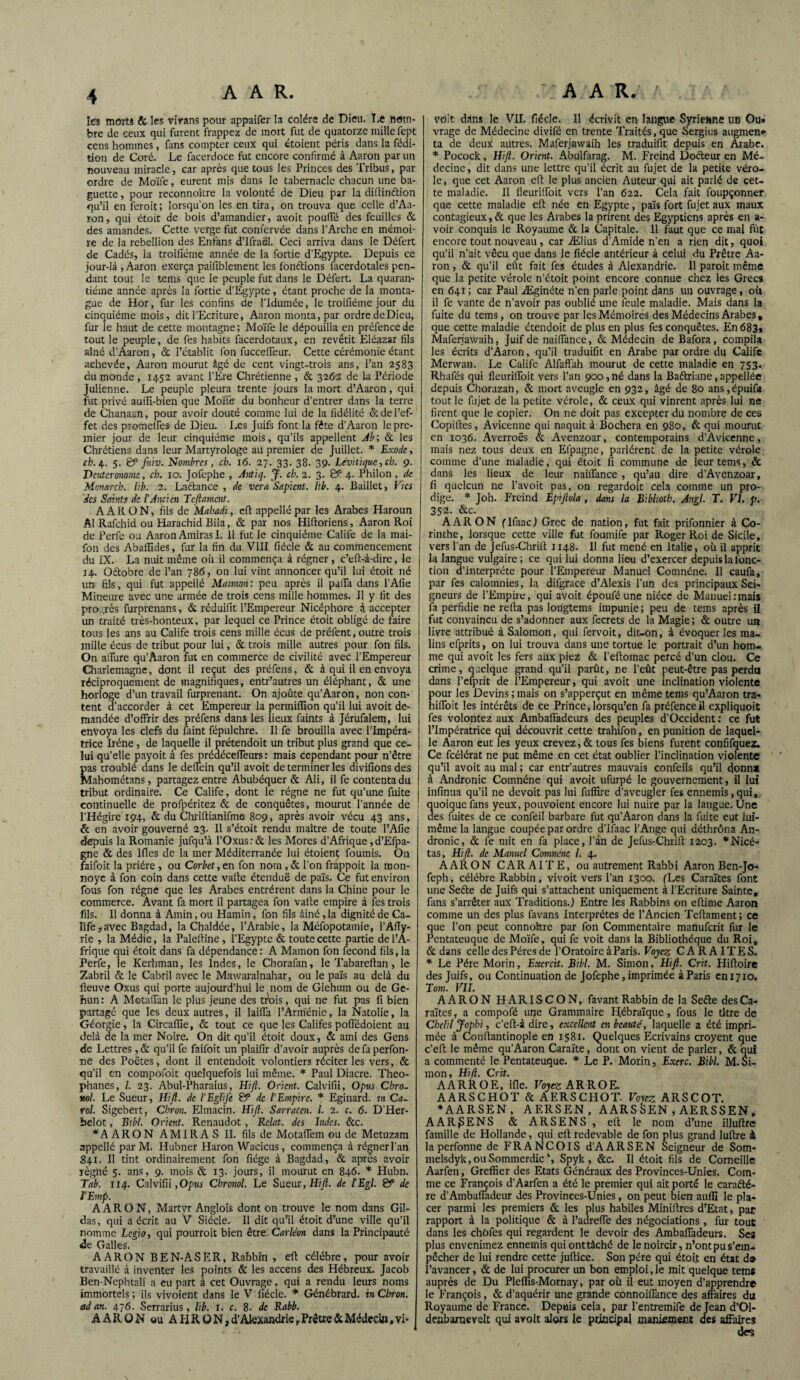 les morts &les vivans pour appaifer la colère de Dieu. Le nom¬ bre de ceux qui furent frappez de mort fut de quatorze mille fept cens hommes, fins compter ceux qui étaient péris dans la fédi- tion de Coré. Le facerdoce fut encore confirmé à Aaron par un nouveau miracle, car après que tous les Princes des Tribus, par ordre de Moïfe, eurent mis dans le tabernacle chacun une ba¬ guette , pour reconnoître la volonté de Dieu par la diftinftion qu’il en feroit; lorsqu'on les en tira, on trouva que celle d’Aa- ron, qui étoit de bois d’amandier, avoit pouffé des feuilles & des amandes. Cette verge fut conl’ervée dans l’Arche en mémoi¬ re de la rébellion des Enfans d’Ifraël. Ceci arriva dans le Défert de Cadés, la troifiéme année de la fortie d’Egypte. Depuis ce jour-là, Aaron exerça paifiblement les fonctions facerdotales pen¬ dant tout le tems que le peuple fut dans le Défert. La quaran¬ tième année après la fortie d’Egypte, étant proche de la monta- gue de Hor, fur les confins de l’idumée, le troifiéme jour du cinquième mois, dit l’Ecriture, Aaron monta, par ordre de Dieu, fur le haut de cette montagne ; Moïfe le dépouilla en préfence de tout le peuple, de fes habits facerdotaux, en revêtit Eléazar fils aîné d’Aaron, & l’établit fon fuccelfeur. Cette cérémonie étant achevée, Aaron mourut âgé de cent vingt-trois ans, l’an 2583 du monde , 1452 avant l’Ere Chrétienne , & 326Z de la Période Julienne. Le peuple pleura trente jours la mort d’Aaron, qui fut privé auili-bien que Moïfe du bonheur d’entrer dans la terre de Chanaan, pour avoir douté comme lui de la fidélité & de l’ef¬ fet des promelfes de Dieu. Les Juifs font la fête d’Aaron le pre¬ mier jour de leur cinquième mois, qu’ils appellent Ab; & les Chrétiens dans leur Martyrologe au premier de Juillet. * Exode, tb.\. 5. Ëf fiiiv. Nombres , ch. 16. 27. 33. 38. 39. Lévitiquc, ch. 9. Deutéronome, ch. 10. Jofephe , Antiq. J. ch. 2. 3. & 4. Philon , de Monarch. lib. 2. Laétance , de ver a Sapient. lib. 4. Baillet, V/cs des Saints de T Ancien Tcfiament. AARON, fils de Mabadi, eft appelle par les Arabes Haroun Al Rafchid ou Harachid JBila, & par nos Hiftoriens, Aaron Roi de Perle ou Aaron Amiras I. H fut le cinquième Calife de la mai- fon des Abaiîides, fur la fin du VIII fiécle & au commencement du IX. La nuit même oit il commença à régner, c’eft-à-dire, le j4. Octobre de l’an 786, on lui vint annoncer qu’il lui étoit né uns fils, qui fut appellé Maimon: peu après il pafTa dans l’Afie Mineure avec une armée de trois cens mille hommes. Il y fit des pro ,rès furprenans, & réduifit l’Empereur Nicéphore à accepter un traité très-honteux, par lequel ce Prince étoit obligé de faire tous les ans au Calife trois cens mille écus de préfent, outre trois mille écus de tribut pour lui, & trois mille autres pour fon fils. On allure qu’Aaron fut en commerce de civilité avec l’Empereur Charlemagne, dont il reçut des préfens, & à qui il en envoya réciproquement de magnifiques, entr’autres un éléphant, & une horloge d’un travail furprenant. On ajoûte qu’Aaron, non con¬ tent d’accorder à cet Empereur la permiffion qu’il lui avoit de¬ mandée d’offrir des préfens dans les lieux faints à Jérufalem, lui envoya les clefs du faint fépulchre. Il fe brouilla avec l’Impéra¬ trice Irène, de laquelle il prétendoit un tribut plus grand que ce¬ lui qu’elle payoit à fes prédéceffeurs : mais cependant pour n’être pas troublé dans le deffein qu’il avoit de terminer les divifions des Mahométans, partagez entre Abubéquer & Ali, il fe contenta du tribut ordinaire. Ce Calife, dont le régne ne fut qu’une fuite continuelle de profpéritez & de conquêtes, mourut l’année de P Hégire 194, & du Chriftianifme 809, après avoir vécu 43 ans, & en avoir gouverné 23. Il s’étoit rendu maître de toute l’Afie depuis la Romanie jufqu’à l’Oxus: & les Mores d’Afrique, d’Efpa- gne & des lfles de la mer Méditerranée lui étaient fournis. On faifoit la prière , ou Corbet, en fon nom, & l’on frappoit la mon- noyc à fon coin dans cette vafte étendue de païs. Ce fut environ fous fon régne que les Arabes entrèrent dans la Chine pour le commerce. Avant fa mort il partagea fon vatle empire à fes trois fils. Il donna à Amin, ou Hamin, fon fils âiné, la dignité de Ca¬ life ,-avec Bagdad, laChaldée, l’Arabie, la Méfopotamie, l’Afly- rie , la Médie, la Paleftine, l’Egypte & toute cette partie de l’A¬ frique qui étoit dans fa dépendance : A Manion fon fécond fils, la Perfe, le Kerhman, les Indes, le Chorafim, le Tabareltan, le Zabril & le Cabril avec le Mawaralnahar, ou le païs au delà du fleuve Oxus qui porte aujourd’hui le nom de Giehum ou de Gc- hun: A Motaifan le plus jeune des tÀfis, qui ne fut pas fi bien partagé que les deux autres, il laiffa l’Arménie, la Natalie, la Géorgie, la CircalIIe, & tout ce que les Califes poffédoient au delà de la mer Noire. On dit qu’il étoit doux, & ami des Gens de Lettres, & qu’il fe faifoit un plaifir d’avoir auprès de fa perfon- ne des Poètes, dont il entendoit volontiers réciter les vers, & qu’il en cotnpofoit quelquefois lui même. * Paul Diacre. Theo- phanes, h 23. Abul-Pharaius, Hifi. Orient. Calvifii, Opus Chro- ml Le Sueur, Hifi. de l'EgliJe & de l'Empire. * Eginard. m Ca- rol. Sigebert, Cbron. Elmacin. Hifi. Sarraccn. I. 2. c. 6. D’Her- belot, Bibl. Orient. Renaudot, Relat. des Indes. &c. *A ARON AMI R A S II. fils de Motaffem ou de Metuzam appellé par M. Hubner Haron Waeicus, commença à régnerl’an S41. Il tint ordinairement fon fiége à Bagdad, & après avoir régné 5. ans, 9. mois & 13. jours, il mourut en 846. * Hubn. Tab. 114. Calvifii ,Opus Chronol. Le Sueur, Hifi. de l'Egl. & de ÎEmp. AARON, Martyr Anglois dont on trouve le nom dans Gil- das, qui a écrit au V Siècle. Il dit qu’il étoit d’une ville qu’il nomme Lcgio, qui pourroit bien être Carléon dans la Principauté de Galles. AARON B E N-A S E R, Rabbin , eft célébré, pour avoir travaillé à inventer les points & les accens des Hébreux. Jacob Ben-Ncphtalî a eu part à cet Ouvrage, qui a rendu leurs noms immortels ; ils vivoient dans le V fiécle. * Génébrard. in Cbron. ad an. 476. Serrarius, lib. 1. c. 8. de Rabb. AARON ou A H R ü N, d’Alexandrie r Prêtre & Médecin, vi- voit dans le VII. fiécle. 11 écrivit en langue Syrieane un Ou» vrage de Médecine divifé en trente Traités, que Sergius augmen» ta de deux autres. Maferjawaih les traduifit depuis en Arabe. * Pocock, Hifi. Orient. Abulfarag. M. Freind Docteur en Mé¬ decine , dit dans une lettre qu’il écrit au fujet de la petite véro¬ le , que cet Aaron eft le plus ancien Auteur qui ait parlé de cet¬ te maladie. Il fleuriffoit vers l’an 622. Cela fait foupçonner que cette maladie eft née en Egypte, païs fort fujet aux maux contagieux, & que les Arabes la prirent des Egyptiens après en a- voir conquis le Royaume & la Capitale. Il faut que ce mal fût encore tout nouveau, car Ælius d’Amide n’en a rien dit, quoi qu’il n’ait vécu que dans le fiécle antérieur à celui du Prêtre Aa¬ ron , & qu’il eût fait fes études à Alexandrie. 11 paroit même que la petite vérole n’étoit point encore connue chez les Grecs en 641 ; car Paul Æginéte n’en parle point dans un ouvrage, où il fe vante de n’avoir pas oublié une feule maladie. Mais dans la fuite du tems, on trouve par les Mémoires des Médecins Arabes , que cette maladie étendoit de plus en plus fes conquêtes. En 683, Maferjawaih, Juif de naiflance, & Médecin de Bafora, compila les écrits d’Aaron, qu’il traduifit en Arabe par ordre du Calife Mervvan. Le Calife Alfaffah mourut de cette maladie en 753. Rhafés qui fleuriUbit vers l’an 900,né dans la Baftriane,appellée depuis Chorazan, & mort aveugle en 932, âgé de 80 ans,épuifa tout le fujet de la petite vérole, & ceux qui vinrent après lui ne firent que le copier. On ne doit pas excepter du nombre de ces Copiftes, Avicenne qui naquit à Bûchera en 980, & qui mourut en 1036. Averroès & Avenzoar, contemporains d’Avicenne, mais nez tous deux en Efpagne, parlèrent de la petite vérole comme d’une maladie, qui étoit fi commune de leur tems, & dans les lieux de leur naiflance , qu’au dire d’Avenzoar, fi quelcun ne l’avoit pas, on regardoit cela comme un pro¬ dige. * Joh. Freind Epifiola , dans la Eibhotb. Angl. T. VI. p. 35-2. &c. AARON ( lfaac ) Grec de nation, fut fait prifonnier à Co¬ rinthe, lorsque cette ville fut foumife par Roger Roi de Sicile, vers l’an de Jefus-Chrift 1148. 11 fut mené en Italie, où il apprit la langue vulgaire; ce qui lui donna lieu d’exercer depuis la fonc¬ tion d’interprète pour l’Empereur Manuel Coinnéne. Il caufa, par fes calomnies, la difgrace d’Alexis l’un des principaux Sei¬ gneurs de l’Empire, qui avoit époufé une nièce de Manuel:mais fit perfidie ne refta pas longtems impunie ; peu de tems après ü fut convaincu de s’adonner aux fecrets de la Magie ; & outre un livre attribué à Salomon, qui fervoit, dit-on, à évoquer les ma¬ lins efprits, on lui trouva dans une tortue le portrait d’un hom¬ me qui avoit les fers aux piez & l’eftomac percé d’un clou. Ce crime, quelque grand qu’il parût, ne l’eût peut-être pas perdu dans l’efprit de l’Empereur, qui avoit une inclination violente pour les Devins ; mais on s’apperçut en même tems qu’Aaron tra- hifloit les intérêts de ce Prince, lorsqu’en fa préfence il expliquoit fes volontez aux Ambaffadeurs des peuples d’Occident : ce fut l’Impératrice qui découvrit cette trahifon, en punition de laquel¬ le Aaron eut les yeux crevez, & tous fes biens furent confifquez. Ce fcélérat ne put même en cet état oublier l’inclination violente qu’il avoit au mal ; car entr’autres mauvais confeils qu’il donna à Andronic Comnéne qui avoit ufurpé le gouvernement, il lui infinua qu’il ne devoit pas lui fuffire d’aveugler fes ennemis,qui, quoique fans yeux, pouvoient encore lui nuire par la langue. Une des fuites de ce confeil barbare fut qu’Aaron dans la fuite eut lui- même la langue coupée par ordre d’ifaac l’Ange qui déthrôna An¬ dronic, & fe mit en fa place, l’àn de Jefus-Chrift 1203. *Nicé- tas, Hifi. de Manuel Comnenc I. 4. AARON CARAITE, ou autrement Rabbi Aaron Ben-Jo- feph, célébré Rabbin, vivoit vers l’an 1300. (Les Caraïtes font une Sefte de Juifs qui s’attachent uniquement à l’Ecriture Sainte, fans s’arrêter aux Traditions.) Entre les Rabbins on eftime Aaron comme un des plus favans Interprètes de l’Ancien Teftament; ce que l’on peut connoître par fon Commentaire manuferit fur le Pentateuque de Moïfe, qui fe voit dans la Bibliothèque du Roi, & dans celle des Pères de l’Oratoire à Paris. Voyez. CARAÏTES. * Le Père Morin, Excrcit. Bibl. M. Simon, Hifi. Crit. Hiftoire des Juifs, ou Continuation de Jofephe,imprimée àParis eni7io. Tom. VII. AARON HARISCON, favant Rabbin de la Seéte des Ca¬ raïtes, a compofé urje Grammaire Hébraïque, fous le titre de Cbclil Jophi, c’cft-à dire, excellent en beauté, laquelle a été impri¬ mée à Conftantinople en 1581. Quelques Ecrivains croyent que c’eft le même qu’Aaron Caraïte, dont on vient de parler, & qui a commenté le Pentateuque. * Le P. Morin, Excrc. Bibl. M.Si¬ mon, Hi/l. Crit. AARROE, ifle. Voyez ARROE. AARSCHOT & AF.RSCFIOT. Voyez ARSCOT. *AARSEN, AERSEN, AARS SEN,AERSSEN, A A R £ E N S & ARSENS, eft le nom d’une illuftre famille de Hollande, qui clt redevable de fon plus grand luftre à la perfonne de FRANÇOIS d’AARSEN Seigneur de Som- melsdyk, ou Sommerdic ‘, Spyk , &c. Il étoit fils de Corneille Aarfen, Greffier des Etats Généraux des Provinces-Unies. Com¬ me ce François d’Aarfen a été le premier qui ait porté le caractè¬ re d’Ambaffadeur des Provinces-Unies, on peut bien auffi le pla¬ cer parmi les premiers & les plus habiles Miniftres d’Etat, par rapport à la politique & à l’adreffe des négociations, fin- tout dans les chofes qui regardent le devoir des Ambaffadeurs. Ses plus envenimez ennemis quionttâché de le noircir, n’ont pu s’em¬ pêcher de lui rendre cette juftice. Son père qui étoi.t en état de l’avancer, & de lui procurer un bon emploi, le mit quelque tems auprès de Du Pleffis-Mornay, par où il eut moyen d’apprendre le François, & d’aquérir une grande connoiffance des affaires du Royaume de France. Depuis cela, par l'entremife de Jean d’Ol- denbaruevelt qui avoit alors le principal maniement des affaires