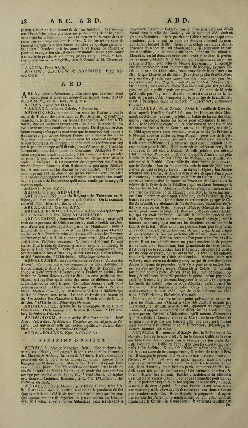 ration à caufe de leur beauté & de leur induflrie. Ces peuples ont à l’égard des morts une coutume particulière; ils ne les enter¬ rent ni ne les brûlent point, mais ils mettent leurs corps dans un tronc d’arbre creufé qui fert de bière, & ils l’attachent avec du farinent de vigne aux plus hautes branches de quelque grand ar¬ bre; ils y fufpendent auffi les armes & les habits du défunt ; & pour lui envoyer fon cheval en l’autre monde, ils le font courir à toute bride proche de cet arbre, jusqu’à ce qu’il crève. * Lam- bèrti, Relation de la Mingrdïc, dans le Recueil de M. Thevenot, vol ï. AB CH A. Voyez A CA. ABCÜW , ABCOUW & ABCOUDE. Voyez AB- KOUDE. A B D. ABDA, père d’Adoniram , Intendant que Salomon avoit établi pour la levée des tributs & des impôts. Voyez ADO- IN IR AM. * I. ou III. Rois, ch. 4. v. 6. ABDA A. Voyez ABDAS. * ABDA DA, ville de Galatie. * Ptolomée. A BD AGE SES, homme illuftre entre les Parthes , fous le régne de Tibère, devint ennemi du Roi Artaban , & contribua beaucoup à le déthrôner, en livrant les thréfors de l’Etat à Th ridate, que les Romains favorifoient, & à qui Sinnacès fon fils avoit livré un corps confidérable de troupes. De fi grands fervices furent recompenfez par la confiance que le nouveau Roi donna à Abdagéfes , qui devint bientôt l’objet de la jaloufie des autres Seigneurs. Ils ménagèrent adroitement les efprits des peuples , & leur donnèrent de Tiridate une idée qu’il ne confirma que trop par le peu de courage qu’il fit voir, lorsqu’Artaban fe préfenta Jur la frontière, pour lui drfputer la Couronne. Abdagéfes & Sin¬ nacès ne purent jamais le raffurer, il fut long-tems fans prendre de parti, & ayant donné le tems à fon rival de pénétrer dans le centre de l’Empire , il fut contraint de s’approcher des frontiè¬ res de l’Empire Romain, d’où il abandonna peu après Abdagé¬ fes, & tous ceux qui lui étoient le plus attachez. Tacite, qui nous apprend (lib. 6. Annal.) ce qu’on vient de dire, ne parle plus enfuite d’Abdagéfes ; mais fi Artaban lui accorda une amnif- tie, il y a bien de l’apparence qu’il ne lui rendit pas le rang qu’il avoit occupé. A B D A I. Voyez A B DI. A B D A L A. Voyez A B D A L L A. ABDALA-BENI, ville du Royaume de Trémécen en A- frique, qui a ce nom d’un peuple qui l’habite, ün la nommoit autrefois SiJJi. Marmol, hv. 5. ch. 37. AB D AL-AT A. Cherchez ATA. ABDALA ELMOHADI, Chef des Almohadesquiontpof- fédé le Royaume de Fez. Voyez ALMOHADES. ABDALCADER, furnommé Ghili & Ghilani , parce qu’il étoit de la province de Ghilan en Perfe, étoit Scheikh ou Doc¬ teur d’une très grande réputation parmi les Mufuhnans, pour la fainteté de fa vie. Jafei a écrit fon Hiftoire dans un Ouvrage particulier & différent de celui où il a ramaffé la vie des Hommes illuftres en piété , & il lui a donné pour titre, Afna al mecajfcd, c’eft à dire, l'Hiftoire excellente. Noureddin-al-Kahami l’a auflî écrite, fous le nom de Babagiat-al-afrar ; comme qui diroit, les Secrets de la vie fpirituclle. Cette Vie a été auflî compofée en Turc par Mahammed Ben Aflan Gian, & par Ebn Hagi Haffan Edreni, natif d’Andrinople. * D’Herbelot, Bibliothèque Orientale. ABDALCAHER, célébré Grammairien Arabe, Auteur des Aouamel. Ce livre, qui a été commencé par Ebn Hefchàm, fe trouve manuferit dans la Bibliothèque du Roi de France, mm. 1086, & a été imprimé à Rome avec la Traduction Latine, fous le titre de Ccntum Régentes, c’efi; à dire, les cent particules Ara¬ biques , qui régiffent après elles des noms de différens cas dans la conftruétion de cette langue. Ce même Auteur a auflî com- pofé un abbrégé du Dictionnaire Arabique de Giauhari, & l’a in¬ titulé, Mohtkar al Sehab, qui fe trouve auflî dans la Bibliothèque du Roi de France, «ara. 1088- Le nom entier de cet Auteur eft M. Ben Aboubccr Ben Abdalcahcr al Razi. Il étoit natif de la ville de Rei. * D’Herbelot, Bibliothèque Orientale. ABDALGAFER, Auteur de la Chronique de la ville de Nifchabour. On le nomme auflî Ibrahim B. Ibrahim. * D'Herbe- lot. Bibliothèque Orientale. ABDALHOKM, Auteur Arabe d’un livre intitulé, Eotùh Mefr, c’eit à dire, les différentes Conquêtes qui ont été faites de l'E¬ gypte. Cet Auteur eft auflî quelquefois appelle Ebn ou Bcn-Abdal- hokm. * D’Herbelot, Bibliothèque Orientale. ABDAL-KHALEK. Voyez AGDUANI. SARAZINS D' O R I E N T. AB DALLA, père de Mahomet, étoit, félon quelques Au¬ teurs, un efclave , qui gagnoit fa vie à conduire les chameaux des Marchands Arabes, fur la fin du VI fiécle. Il n’eft connu que pour avoir été le père de ce fameux Impofteur, Auteur de la Religion des Mabométans. Abdaila étoit Payen : il époufa Emi- ra ou Emina, Juive. Les Mahométans ont fourré dans la vie de fon fils quantité de fables ; lavoir , qu’il avoit été recherché en mariage par une Reine de Syrie, &c. * Paul Diacre. Théopha- nes. Zonaras. Cedrenus. Baronius, A. C. 630. D’FIerbelot, Bi¬ bliothèque Orientale. A BD ALLA, fils de Moavie, petit-fils de Giafer, frère d’A- li. 11 crut avoir droit au Califat, à caufe de la proximité de fon fang avec la famille d’Ali: de forte que dans le tems que les peu¬ ples commencèrent à fe dégoûter du gouvernement des Ommia- des, & à jettet les yeux fur les Abbaffides, pour les élever à la fouveraine dignité du Califat, fortifié d’un gros parti qui s’étoit formé dans la ville de Coufah , où la mémoire d’Ali étoit en grande vénération, il fe fit proclamer Calife : mais ceux qui com- mandoient dans le païs au nom de Mervan , fécond du nom, l’en eurent bientôt chaffé. Alors il fut obligé de s’enfuir dans la Province de Khorafan, où Aboumoflem , qui fomentoit le parti des Abbaffides , le fit bientôt aflaffiner. Pendant fon féjour en Khorafan, on lui demanda comment il avoit joint dans fa perfon- ne les noms d’Abdalla & de Giafer, qui étoient héréditaires dans la famille d’Ali, avec celui de Moavie leur ennemi. II répondit que fon grand-pére étant en compagnie de Moavie, premier Ca¬ life de la race des Ommiades, reçut nouvelle de la naiffance d’un fils , & que Moavie lui dit alors : Je te ferai préfent de mille dinars ou pièces d'or, fi tu lui veux donner mon nom ; mon aycul pour lors confcntit à ce marché, & je fuis ainfi devenu le fis de Moavie. On lui dit alors, vous vous êtes chargé d'un vilain nom pour fort peu d'ar¬ gent , ce qui a paffé depuis en proverbe. Ce nom de Moavie qu’Abdaila portoit , étant devenu odieux à tous ceux de la fa¬ mille & parenté d’Ali, l’emporta fur le privilège de la naiffance, & fut la principale caufe de fa mort. * D’Herbelot, Bibliothèque Orientale. A B D A LL A , fils de Zobaïr. Après la bataille de Kerbela, dans laquelle Houflain fils d’Ali fut tué, les Habitans delà Mec¬ que & de Médine, voyant quejefid II. Calife de larace des Om¬ miades , employoit toutes les forces pour exterminer la maifon d’Ali, fe foulevérent contre lui, & proclamèrent pour Calife des Mufulmans Abdaila fils de Zobaïr l’an 62 de l’Hégire, 682 de J. C. Jéfid ayant appris cette révolté , envoya un de fes Prévôts à la Mecque avec un collier ou joug d’argent, pour dire de fa part à Abdaila, que s’il vouloit demeurer dans l’obéïffance, on le laif- feroit vivre paifiblement à la Mecque; mais que s’il refufoit de le reconnoître pour Calife , il lui mettroit ce collier au cou, & le conduiroit en cet état à Damas. Abdaila refufant ces offres, Jéfid fut obligé d’envoyer en Arabie une grofle Armée , qui pilla la ville de Médine, & vint affiéger la Metque , où Abdaila s’é- toit retiré & fortifié. Cette ville fut alors battue fi rudement, que le Temple même en fut ébranlé; mais la mort de Jéfid étant arrivée pendant cefiége , favoir, l’an 64 de l’Hégire , fon Armée retourna vers Damas, & Abdaila délivré des attaques d’un fipuif- fant ennemi , demeura paifible poffeffeur du Califat. Il fut re¬ connu en cette qualité de toutes les Provinces de l’Empire, à la referve de la Syrie & de la Paleftine, qui rendirent hommage à Moavie fils de Jéfid. Abdaila jouît de cette dignité pendant neuf ans, jusqu’à l’année 73 de l’Hégire , qui étoit la 72 de fon âge;, car il fut le premier qui naquit à Médine, après l’arrivée de Ma¬ homet en cette ville. Ce fut donc en cette année 73 que le Ca¬ life Abdelmelik ou Abdumalich fils de Maruan, Succeffeur de Jé¬ fid , qui régnoit en Syrie , envoya Hégiage Général de fes Ar¬ mées , pour former le fiége de la Mecque , & pour forcer Abdal- la, qui s’y étoit renfermé. Abdaila la défendit pendant fept mois, & donna toutes les marques d’un grand courage , tant à foutenir les affauts, qu’à endurer les dernières extrémitez de la faim & de la foif. Mais enfin, ne pouvant tenir plus long-tems, après s’être préparé par un breuvage de mufe , que fa mère âgée de quatre-vints-dix ans lui préfenta elle-même , pour l’encou¬ rager à la défenfe, il fit un dernier effort peur repouffer les affié- geans. Il en tua véritablement un grand nombre de fa propre main : mais enfin fuccoinbant fous la multitude de fes ennemis, il fut obligé de fe retrancher dans le Temple, où ayant été abattu par un coup de pierre, qui lui ôta la vie, fa tête lui fut auffi-tôt coupée & envoyée au Calife Abdelmelik. Abdaila étoit très vaillant, mais avare au dernier point, ce qui fit dire depuis aux Arabes en forme de proverbe, qu’ï/ n'y a point eu de vaillant hom¬ me, qui n'ait été libéral, jusqu'à Abdaila fils de Zobaïr. 11 fut auflî fort eftimé pour fa piété ; & l’on dit de lui, qu’il demeuroit de¬ bout, & tellement immobile pendant fa prière, qu’un pigeon fe pofa fur fa tête, & y demeura long-tems fans qu’il s’en apperçût. La famille de Zobaïr, père de notre Abdaila , paffoit parmi les Arabes pour être fujette à la folie. Cette famille n’étoit pas moins ennemie de celle d’Ali, que de celle d’Ommie ou Om- mias. * D’Herbelot, Bibliothèque Orientale. Marmol, dont l’autorité ne doit point prévaloir en ce qui re¬ garde les Mufulmans d’Orient à celle des Auteurs extraits par d’Herbelot, fait Abdaila frère de Jéfid , quoiqu’il fût d’uné autre maifon. II fuppofe encore qu’il fut défait fur les bords de l’Eu¬ phrate par un Général d’Abdamalec , qu’il nomme Abdumalic; qu’il fe réfugia à Damas , enfuite au Caire , de là en Grèce ; & qu’enfin il fut jetté par une tempête dans une Ifle, où il fut tué après avoir régné feulement un an. * D’Herbelot, Bibliothèque O- ricntalc. Marmol, lib. 2. cap. 8. ABDALLAII, nommé Al-Manfor dans la Bibliothèque CL. rientale, étoit de la race d’Ali, & fut le fécond Calife de la race des Abbaffides. Ayant appris dans la Mecque que fon oncle Ab- dalla avoit été élu Calife en Syrie, il fit tous fes efforts pour s’op- pofer à fes deffeins, & pour fe défaire en même tems d’Amir, qui étoit un autre de fes compétiteurs, & maître de toute la Per¬ fe. 11 engagea le premier à le venir voir fous prétexte d’une con¬ férence, & il le reçut avec un grand appareil; mais il le logea dans un appartement dont il avoit fait faper les fondemens, ou qui, félon d’autres , étoit bâti en partie de pierres de fel ; Ab- dalla ayant fait couler de l’eau au pié du bâtiment, le mina, & fit ainfi écrafer fon ennemi. Enfuite , confidérant la difficulté qu’il auroitde vaincre Amir, il l’envoya reconnoître pour Calife, & lui fit préfenter l’épée & les brodequins de Mahomet, qui font la marque de cette dignité. Sur quoi l’autre l’étant venu trou¬ ver avec cinq mille chevaux, ils fe retirèrent tous deux à l’écart pour conférer enfemble. Alors Abdaila le poignarda , & ayant mis en fuite les Perfes, il fe rendit maître de leur païs, conquit P Arménie, la Cilicie, la Cappadoce , & perfécuta cruellement