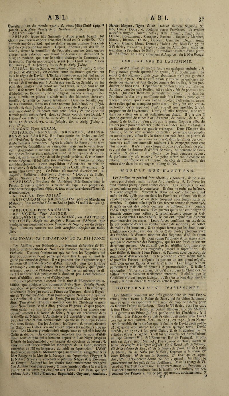 Ceélathâ, l’an du monde 2546, & avant Téfui-Chrift 1485). * Jofeph, /. 4. Antiq. Judaïq. cb. 2. Nombres > ch. 16. ABISA. Voyez ÀBI. ABISAG, jeune fille Sunamite , d’une grande beauté, fut choifie pour fervir & pour échauffer David en fa vieilleife. Elle dormoit auprès du Roi, qui ne dofina aucune atteinte à la chaf- teté de cette jeune Sunamite. Depuis, Adonias, un des fils de David, demanda permiffion de l’époufer, comme étant encore vierge; mais Salomon, qui favoit qu’Adonias ne demandoit A- bifag en mariage, que dans le deffein d’ufurpcr la Couronne, le fit mourir, l’an du monde 3021, avant Jéfus-Chrift 1014. * I ou III Rois , ..ch. 1. Jofeph, liv. 8. & 9- Antiq. Judaïq. ABI S AÏ, fils de Sarvia, ou Tféruja, fœur d’Abigaïl, & frère de ]oab & d’Azahel , eft célébré entre les Braves qui vivoient fous le régne de David. L’Ecriture remarque que lui feul tua de fa lance trois cens hommes. Il fut toujours dans les intérêts de David, & il ne tint pas à Abifaï que Seméï, ou Sçirnhi, ne fût puni des infultes qu’il faifoit au Roi David, & que Saiil ne fût tué. Il fe trouva à la bataille qui fut donnée contre les partifans d’&bofeth ou Ifçbofceth, où il fe fignala par fon courage. De¬ puis, il tailla en pièces' dix-huit mille des Iduméens dans une bataille, & rendit ce peuple tributaire. Dans une bataille con¬ tre les Philiftins, il tua un Géant nommé Jesbibénob ou Jifçbï- benob, & dans Jofeph Acmon , de la race de Rapha, qui avoit une lance dont le fer pefoit trois cens ficles , & une épée qui n’avoit point encore fervi, dont ce Géant vouloit tuer David. * I Samuel ou I Rch , ch. 26. v. 6. &c. II Samuel ou II R ois, ch. 2i. v. 16. & 17. ch. 23. v. 18. Jofeph, liv. 7. Antiq. Judaïq. c. 1. 7. S*5 10. ABISAN. Voyez ABZAN. ABISARES, ABISARIS, AB1SARUS , ABISSA- RES & ABIASARES, Roi d’une partie des Indes, au delà de l’Hydafpe, fe détacha de Porus fon allié, & fe fournit par Ambaffadeur à Alexandre. Après la défaite de Porus, il fit faire de nouvelles foumiflions au vainqueur; mais fans le venir trou¬ ver. Alexandre le menaça pour lors de fes armes; mais ayant fçu que ce Prince étoit malade & allité, il le difpenfa de ce de¬ voir, & après avoir reçu de lui de grands préfens, & entr’autres trente éléphans, il lui laifla fon Royaume, & l’augmenta même confidérablement. Cette expédition d’Alexandre au delà de l’Hydafpe, fe fit la deuxième année de la CXI1I Olympiade , & avant Jéfus-Chrift 327. Ce Prince eft nommé diverfement , A* biafarcs, Embifares , Ambifarcs , BiaJ'arus. * Diodore de Sicile, liv. 17. Strabon, liv. 15* Arrian, liv. 5. Quinte-Curce , liv. 8. * ABISCA , Province de l’Amérique Méridionale dans le Pérou, & vers la fource de la rivière de Tapi. Les peuples de cette contrée s’appellent Abifca, & font entre les rivières d’Yetau & d’Amarumaye. AB I SC AI. Voyez ABISAI. A BIS C’A L O M ouABESSALOM, père de Maacha ou Mahaca , : qui fut mère d’AbiamRoi de Juda.*I ou 111 Rois, ch. 15. Ç’ABISCUAH. Voyez ABISSUAH. A B I S C U R. Voyez A B1S U R. ABISSÏNIE, pais des ABISSINS, ou HAUTE E- THIOPIE, Abasfia ou A bis fini a , Royaume d’Afrique, que quelques-uns nomment encore l'Empire du Négus , ou du Prêtre- Jean. Plufieurs Auteurs ont écrit Abasfinie , Abysfinic ou Habis- finic. SES NOMS, SA SITUATION ET SA DIVISION. Les Abifîins , ou Ethiopiens , prétendent defeendre de Ha- bafeh, arriére-petit-fils de Noé : car Habafch lignifie chez eux l'Ethiopie. D’autres foutiennent que ce font les Egyptiens qui leur ont donné ce nom; parce que dans leur langue ce mot fi- gnifie pais entouré de deferts. Il y a pourtant plus d’apparence que ce nom eft tiré de la côte d’Abex. Ludolf, dans fon Hiftoire d’Ethiopie, veut qu’il vienne du mot Arabe habejch , qui lignifie mélange', parce que l’Ethiopie eft habitée par un mélange de di- verfes nations. Ces peuples ne fe donnent pas à eux-mêmes le nom d’Abiffins, mais celui d’Ethiopiens. On ri eft pas encore d’accord fur le titre de l’Empereur des A- bifilns, que quelques-uns nomment Prêtre-Jean , Pricfter-Johan, par abus, & par corruption du mot Prétc-Jean. On allure que le véritable Prête-Jan étoit un Prince des Tartares, dans le Royau¬ me de Tendue en Afie. Mais pour le grand Négus ou Empereur des Abifîins, il a le titre de Beyve-Jan ou Belul-Gian, qui veut dire, Jean c firme. D’autres ajoûtent que les Chaldéens le nom¬ ment Jean-Anconc, c’elt à dire, précieux & grand', & qu’à propre¬ ment parler, ce titre lui eft donné par rapport à un anneau que donna Salomon à la Reine de Saba , & qui elt héréditaire dans la famille du Négus. L’Abiffinie a été autrefois bien plus gran¬ de, plus riche & plus confidérable , qu’elle ne l’elt depuis envi¬ ron deux fiécles. Car les Arabes, les Turcs , & principalement les Gallois ou Galles, en ont enlevé depuis les meilleurs Royau¬ mes. Les Maures y avoientdéja ufurpé tout ce qui eft le long du Golfe Arabique. On comprenoit autrefois fous le nom d’Abif- finie, tous les païs qui s’étendent depuis le Lac Niger jusqu’au Détroit de Babelmandel , en largeur du couchant au levant; & ceux qui font fituez depuis les montagnes de la Lune jusqu’aux cataraftes du Nil en longueur, du midi au feptentrion. L’Abif¬ finie avoit au midi le Monomotapa; au levant le Zanguébar & la Mer Rouge ou la Mer de la Mecque; au feptentrion l’Egypte & la Nubie; & vers le couchant le païs des Nègres & le Royaume de Congo. Aujourd'hui les chofes font entièrement changées. Les Abifîins n’ont plus de port, & ils ne fauroient aller à la mer fans parier par les terres qui obé’iffent aux Turcs. Les Etats qui leur relient font, Tigré, Dambea, Bagamcdri, Goyame, Amahara, ABI. 37 Narea* Magaza, Ôgafa, Salait, Holcaït, Semen, Segueda, _Sà- lao, Ozeca, Doba , & quelques autres Provinces. Ils avoient autrefois Angote, Doare, Adea , Balli, Alemali, Ogge, Gans* Oxello, Botexamora , Curague , Buzama , Bugamo, Marabet, Mantz , Bizamo , Oifate , Gedem , Gambato , Doxa , Aura, Conch, Gumar, Mota, Damut, Holeia, &c. Mais l’an 37 du XVIfiécIe, les Galles, peuples voiiins des Abiffiniens, étant en¬ trez dans la Province de Ballé , fe rendirént maîtres d’une partie de 1 Abiflinie. Le Turc y a Suaquen & Ai quico, fur la Mer Rouge; TEMPERATURE DE L’ABISSÏNIE. Le païs d’Abiflinie efl encore fertile en quelques endroits , & l’on y trouve grande quantité de grains, & particuliérement du millet & des légumes ; mais cette abondance n’eft pas générale dans tout le païs. On dit aufli qu’on y trouve en quelques en¬ droits des vignes qui font élevées comme des treilles, & qui pro- duifent de bons vins. Cependant la boirion la plus ordinaire des Abifîins, dans les païs fertiles, eft du cidre, fait de pommes fau- vages. Quelques Rélations particulières difent , que dans les Provinces fertiles on y moiffonne trois fois l’année, parce qu’on y féme d’abord après avoir fait la récolté; c’eft principalement dans celles qui ne manquent point d’eau. On y fait une certai¬ ne boirion qu’ils appellent Tzcd; elle eft très agréable, & c’elt proprement de l’hydromel. L’air y eft allez tempéré, fi ce n’eft dans les vallées où il fait ordinairement chaud. 11 y a une fi grande quantité de mines d’or, d’argent, de cuivre, de fer, de * plomb & de fouffre, qu’on croit que le grand Négus a affez de tréfors pour pouvoir acheter plufieurs mondes; mais les habitans ne favent pas ufer de ces grands avantages. Dans l’Empire des Abiriins, on ne voit aucunes fortereries, paree que ces peuples ne mettent pas, difent-ils, la force d’un païs dans les pierres & dans les murailles, mais dans les bras & dans les armes des com- battans ; aufîî demeurent-ils toûjours à la campagne pour être plus aguerris. 11 n’y a dans chaque Province qu’un logis de pier¬ re , qui fert de douane & d’hôtel de ville , où demeure le Gou¬ verneur ; & quand il eft ailleurs , ce logis demeure ouvert, & perfonne n’y ofe entrer , fur peine d’être châtié comme un rebelle. On trouve en cet Empire, du côté de l'Occident, des mines d’or dans les montagnes le long du Nil. MOEURS DES HABITANS. Les Abifîins en général font adroits , vigoureux , & ne man¬ quent pas d’efprit; mais ils font fort pareffeux, & l’oifiveté les rend inutiles presque pour toutes chofes. Les Portugais les ont un peu animez pour le commerce. Ils font ou noirs ou bafanez, & vivent longtems. Vincent le Blanc dit qu’ils font un grand trafic de fel, qu’ils portent dans les Provinces voifines, où ils le vendent chèrement, & où ils le troquent avec toutes fortes de denrées. Il ajoûte même qu’ils s’en fervent comme de monnoye, & qu’ils en ont des pièces quarrées de différent prix , comme l’or & l’argent parmi nous. Les guerres qu’ils ont été obligez de foutenir contre leurs voifins , & principalement contre les Gal¬ les , les ont rendus moins oififs, & leur ont infpiré plus d’ardeur pour l’exercice des armes. Leurs forces confiftent en cavalerie* Ils ont coutume d’aller au combat armez de morions , de cottes de maille, de boucliers, & de piques ferrées par les deux bouts. L’infanterie combat avec des flèches & des dards, plufieurs avec des frondes, & d’autres montent des éléphans, d’où ils tirent contre les ennemis. Ils n’ont connu l’artillerie & les armes à feu que par le commerce des Portugais, qui les ont fervis utilement dans leurs guerres. On dit aufli que les Abifîins font naturelle¬ ment bons, & outre cela religieux , jusqu’à la fuperftition. Ils . font fidèles & fournis à leur Prince, & l’aiment avec beaucoup de tendrerie & d’attachement. Ils fe piquent de cette même fidéli¬ té pour les Prêtres, aufquels ils portent un très grand refpeét, aufli bien qu’aux Eglifes & aux lieux faints. Leur langue leur eft particulière ; mais elle eft douce à la prononciation, & facile à apprendre. Vincent Je Blanc dit qu’il a vu dans la Chine des A-* bifllns, qui fe faifoient facilement entendre. Il ajoûte que le Chaldéen eft leur langue favante, qu’ils s’en fervent dans leur Li¬ turgie , & qu’ils difent la Merie en cette langue. GOUVERNEMENT D' ABISSÏNIE. Les Abifîins comptent une très grande fuite de leurs Empe¬ reurs , même avant la Reine de Saba, qui fut vifiter Salomon 1 mais ce qu’ils en rapportent eft rempli de trop de fables, pour en fatiguer l’efprit du Lecteur. Dans le VI fiécle, vers l’an 522* & fous l’Empire de Juftin , un certain Elesban, Roi des Abifîins, fit la guerre à un Prince Juif qui perfécutoit les Chrétiens , & il le défit. Les Princes de ce païs fe difent defeendus d’un David trèsfage & très puiffant. Vers l’an 1265, ou 1270, Jeum Nuam- lach fe rétablit fur le thrône que la famille de David avoit poffé- dé, & qu’on avoit ufurpé fur elle depuis quelque tems. David fuccéda, en 1507, à fon père Nahu, & fe fit admirer par fes victoires & par fa fageffe. C’eft lui qui envoya des Ambariadeurs au Pape Clément VII, & à Emmanuel Roi de Portugal. Il pre- noit ces titres, félon Marmol, David, aimé de Dieu , colonne de la foi, du fang & de la lignée dejuda, fils de David, ■ fils de Salomon, fils de la colomne de Si on, fils de la femence de Jacob, fils de la main de Marie , fils de Nahu par la chair, Empereur de la grande S*3 haute Ethiopie, & de tous les Royaumes & Etats qui. en dépcn~ dent, 0V. L’Empereur donne ou ôte , quand il lui plaît, le gouvernement des païs de fon obéïriance. Mais la charge de Vi- ceroi do Tigré elt héréditaire : le gouvernement du Royaume de Dambea demeure toûjours dans la famille des Cantibas, qui def- cendcnt des Princes à qui ce païs appartenoit anciennement; &