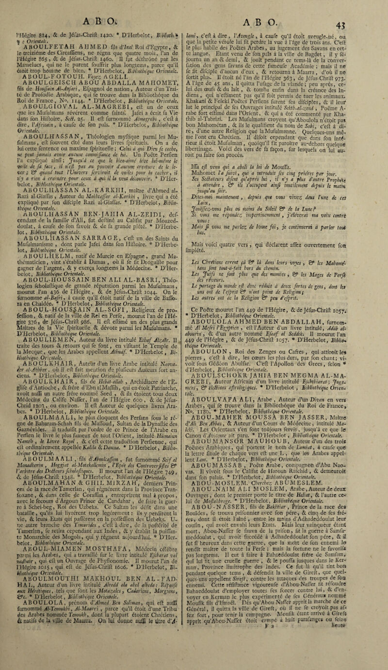 l’Hégire 8i4> & de Jéfus-Chrift 1420. * D’Herbelot, Bibliotk'* q c Orientale. A B O U L F E T A H AHMED fils d’Inal Roi d’Egypte, & le treiziéme des Circadiens, ne régna que quatre mois, l’an de l’Hégire 865 , & de Jéfus-Chrift 1460. 11 fut déthrôné par les Mamelucs, qui ne le purent fouffrir plus longtems, parce qu'il étoit trop hômme de bien. * D’Herbelot, Bibliothèque Orientale. A13ÜUL-F OTOUH. Voyez A GEL I. A B ü U LG EIS C H ABO'ü ABDALLA MAHOMET, fils de Houjjmn Al-Anfari, Efpagnol de nation, Auteur d’un Trai¬ té de Profodie Arabique, qui (e trouve dans la Bibliothèque du Roi de F rance, N°. 1144. * D’Herbelot, Bibliothèque Orientale. ABOULGIOVAL AL-MAGREBI, eft un de ceux que les Mufulmans révèrent comme faints'. Jafei a écrit fa Vie dans fon Hiftoire, Scft. 25. Il eft furnommé Almagrébi , c’eft à dire, VAfricain, à caufe de fon pars. * D’Iierbclot, Bibliothèque Orientale■. ABOULFIASSAN, Théologien myftique parmi les Mu- fulmans, eft fouvent cité dans leurs livres fpirituels. On a de lui cette fentence ou maxime fpirituelle ; Celui à qui Dira fc cache, ne peut jamais avoir aucune connoijfancc tic hii. Un Poète Perfien l’a expliqué ainfi ; Jusqu'à ce que le bien-amé lève lui-même le voile de J'a face, il n'efi pas au pouvoir d'aucune créature de le le¬ ver ; & quand tout l'Univers ferviroit de voiles pour ht cacher, U n'y a rien à craindre pour ceux à qui il la veut découvrir. * D’Her¬ belot , Bibliothèque Orientale. ABOULHASSAN AL-KARKHI, maître d’Ahmed al- Razi al-Giaiïas , Auteur du Mokbtajfar al-Karkln , livre qui a été expliqué par fon difciple Razi al-Giafias. * D’Herbelot, Biblio¬ thèque O mentale. ABOULHASSAN BEN-JAHIA AL-ZEIDI, def- eendant de la famille d’Ali, fut deftiné au Califat par Moazed- doulat, à caufe de fon favoir & de fa grande piété. * D’PIcrbe- lot, Bibliothèque Orientale. ABOULHASSAN SARRAGE, c'eft un des Saints du Mufulmanisme , dont parle Jafei dans fon Hiftoire. * D’Herbe¬ lot, Bibliothèque Orientale. ABOULHELM, natif de Murcie en Efpagne , grand Ma¬ thématicien, vint s’établir à Damas , où il fe fit Diôguifte pour gagner de l’argent, & y exerça longtems la Médecine. * D’Her¬ belot , Bibhotljéquc Orientale. ABOUL-HOUSSAIN BEN ALI AL-BASRI, Théo¬ logien feholaltique de grande réputation parmi les Mufulmans, mourut l’an 436 de l’Hégire , & de Jéfus-Chrift 1044. On le furnommé al-BaJri, à caufe qu’il étoit natif de la ville de Baifo- ra en Chaldée. * D'Herbelot, Bibliothèque Orientale. ABOUL-HOUSSAIN AL-SOFI, Religieux de pro- feffion, & natif de la ville de Rei en Perfe, mourut l’an de l’Hé¬ gire 376, de Jéfus-Chrift 986. Il eft eftimé un des plus grands Maîtres de la Vie fpirituelle & dévote parmi les Mufulmans. * D'Herbelot, Bibliothèque Orientale. ABOUL1EMEN, Auteur du livre intitulé Etbaf Alza'ir. Il traite des tours & retours qui fe font, en vifitant le Temple de la Mecque, que les Arabes appellent Athudf. *■ D’Herbelot, Bi¬ bliothèque Orientale. A B O U L K H A IR , Auteur d’un livre Arabe intitulé Naova- r.cr al-Akhbar, où il eft fait mention de pluficurs Auteurs fort an¬ ciens. * D’Herbelot, Bibliothèque Orientale. ABOULKHAIR , fils de Ilebat-allah , Archidiacre de l’E- glife d’Antioche, & frère d’Ebn alMaftih, qui en étoit Patriarche, avoit auffi un autre frère nommé Saed , & ils étaient tous deux Médecins du Calife Naffer, l’an de l'Hégire 600, & de Jéfus- Chrid 1203 , ou environ. Il eft Auteur de quelques livres Ara¬ bes. * D'Herbelot, Bibliothèque Orientale. ABOULMAALI, le plus éloquent des Perfans fous le ré¬ gne de Bahararn-Schah fils de Mafioud, Sultan de laDynaftie des Gaznévides. Il traduifit par l’ordre de ce Prince de l’Arabe en Perfien le livre le plus fameux de tout l’Orient, intitulé Hümaiun Name’h , le Livre Royal , & c'eft cette traduction Perfienne, qui eft ordinairement appellée JCi/ifa SeDanma. * D'Herbelot, Biblio¬ thèque Orientale. A B O U LM A A LI , fils eVAboulcaffcm , fut furnommé Scif al Monadbcrin , Hoggiat al-Motckallcmin , l'Epée des Controvcrfiftcs & l'arbitre des DoBcurs fcholafiiqucs. 11 mourut l’an de l’Hégire 749, & de Jéfus-Chrift 1348- * D’Herbelot, Bibliothèque Orientale. ABOULMAHAN & GH1L MiRZAH, derniers Prin¬ ces de la race deTamcrlan, qui régnèrent dans la Province Tran- foxane, & dans celle de Corafian , entreprùent mal à propos, avec le fecours d’Argoun Prince de Candahar , de faire la guer¬ re à Schei-beg, Roi des Uzbeksl Ce Sultan les défit dans une bataille, qu’ils lui livrèrent trop légèrement : ils y perdirent la vie, & leurs Etats qui paftèrent en la pofteflion des Uzbeks. U- ne autre branche des Timuridcs , c’eft à dire, de la poftérité de Tamerlan, fe retira cependant aux Indes, & y établit la piaffan¬ te Monarchie des Mogols, qui y régnent aujourd'hui. * D'Her¬ belot, Bibliothèque Orientale. A B O U L - MIA M E N M O S T H A F A , Médecin célébré parmi les Arabes, qui a travaillé fur le livre intitulé EJcharat val vadhair, qui eft un Ouvrage de Fhyfionomie. 11 mourut l’an de l'Hégire 1015, qui eft de Jéfus-Chrift 1606. * DHerbclot, Bi¬ bliothèque Orientale. ABOULMOÜTHI MAKHOUL BEN AL-FAD- HAL, Auteur d’un livre intitulé Alredd ala ahcl albeda : Réponfe aux Hérétiques, tels que font les Motazalcs, Cadaricns, Morgtcns, Efc. * D’Herbelot, Bibliothèque Orientale. A B O U LO LA , prénom d ’Abmcd Ben Soliman, qui eft auffi furnommé Al-Tcnoukbi, Al-Maarri , parce qu’il étoit d’une Tribu des Arabes nommée Tcnoukb, dont la plupart étaient Chrétiens, & natifs de la ville de Maurru. Qn lui donne auffi le titre d'A- 4.? lami, c'eft à dire, Y Aveugle, à caufe qu’il étoit aveugle-né, ou que la petite vérole lui fit perdre la vue à l'àge de trois ans. C’eft le plus habile des Poètes Arabes, au jugement des Savans en cet¬ te langue. Etant venu de fon païs à la ville de Bagdet, il y fé- journa un an & demi, & jouît pendant ce tems-Ià de la conver- fation des gens fitvans de cette fameufe Académie ; mais il ne fe lit difciple d’aucun d’eux , & retourna à Maarra, d’où il ne fortit plus. Il étoit hé l’an de l’Hégire 363 , de Jéfus-Chrift 973. A l âge de 45 ans, il quitta l'ufagc de la viande; peu après, ces lui des œufs & du lait , & tomba enfin dans la créance des In¬ diens , qui n’eftiment pas qu’il foit permis de tuer les animaux. Khakani & Feleki Poètes Perficns furent fes difciples, & il leur* lut le principal de fes Ouvrages intitulé Sckth-al-zcnd , Poème A- rabe fort eftimé dans l’Orient, & qui a été commenté par Kha- thib al-Tabrizî. Lès Mufulmans croyent qu’Aboulola n’était pas bon Mahométan , ce ils le qualifient du nom de Sabi, c’eft à di¬ re, d’une autre Religion que laMufulmanne. Quelques-uns mê¬ me l'ont cru Chrétien. 11 difoit cependant que dans fon inté¬ rieur il étoit Mufulman , quoiqu’il fît paraître au-dehors quelque libertinage. Voici des vers de fa façon, fur lesquels on lui au¬ rait pu faire fon procès. Ifla efi venu qui a aboli la loi etc Moufta. Mahomet l’a fuivi, qui a introduit fes cinq prières par jour. Scs ScHatcurs dfent qidaprès lui , il n’y a plus d'autre Prophète à attendre , £8 ils s'occupent ainfi inutilement depuis le matin jusqu'au foir. Ditcs-moi maintenant, depuis que vous vivez dans Tune de ces Loix, JoutJfcz -vous plus ou moins du Soleil 88 de h Lune ? Si vous me répondez impertinemment , j'élèverai ma voix contré vous : Mais fi vous me parlez de bonne foi, je continuerai à parler tout bas. Mais voici quatre vers, qui déclarent allez ouvertement fon impiété. Les Chrétiens errent çà 88 là dans leurs voyes , & les Mahomé- tans Jont tout-à-jait hors du chemin. Les Juifs ne font plus que des momies , 88 les Mages de Per fi des rêveurs. Le partage du monde efi donc réduit à deux fortes de gens > dont Ici uns ont de Tcfprit & n’ont point de Religion { Les autres ont ac la Rcligicm & peu d'cfprit. Ce Poète mourut l'an 449 de l’Hégire, & de Jéfus-Chrift 1057; * D’Herbelot, Bibliothèque Orientale. ABOULOLA AHMED BEN ABDALLAH, furnom¬ mé Al Mefri T Egyptien , eft l’Auteur d’un livre intitulé, Adàb al- abourin , & d’un autre nommé EJdaf al Scddiki II mourut l’an 449 de l’Hégire , & de Jéfus-Chrift 1057. * D’Herbelot, Biblio¬ thèque Orientale. A B O U L O N , Roi des Zenges ou Caftes, qui attiroit les pierres , c’eft à dire, les cœurs les plus durs, par fon chant; vi- voit fous Gédéon Abulfar. C’eft l’Apollon des Grecs, félon * d’Herbelot, Bibliothèque Orientale. ABOULSCHOKR J A Ii IA BEN M E G M A AL-MA- GREBI, Auteur Africain d’un livre intitulé Ejchthiarat; Juge- mens, & ékSiiCns afirologiqùcs. * D’Herbelot, Bibliothèque Orien¬ tale. ABOUI.VAFA ALI, Arabe , Auteur d’un Divan en vers Arabes, qui fe trouve dans la Bibliothèque du Roi de France, N°. 1180. * D’Herbelot, Bibliothèque Orientale. AEOU-MAHER MOUSSA BEN JASSER, Maître d'Ali Ben Abbas, & Auteur d’un Cours de Médecine, intitulé Ma- lcki. Les Orientaux s’en font toûjours fervis , jusqu’à ce que le Canon d'Avicenne ait paru. * D’Herbelot, Bibliothèque Orientale. ABOUMANSOR MAUHOUB, Auteur d’un des trois Poèmes Arabiques, qui portent le noih de Lamiat, à caufe que la lettre finale de chaque vers eft une L , que les Arabes appel¬ lent Lam. * D’Herbelot, Bibliothèque Orientale. ABOUMASSAB , Poète Arabe, compagnon d’Abu Nao- vas. Il vivrait fous Je Califat de Haroun Rafchid , & demeurait dans foh palais. * D’Herbelot, Bibliothèque Orientale. ABOU-MOSLEM. Cherchez ABUMESLEM. ABOU-NAIM ALI MOSLEM, Arabe , Auteur de deux Ouvrages, dont le premier porte le titre de Hdiat, & l’autre ce¬ lui de Mofiakhrcge. * D’Herbelot, Bibliothèque Orientale. A B O U - N A S S E R, fils de Bakhtiar , Prince de la race des Bou'ides, fe trouva prifonnier avec fon père, & cinq de fes frè¬ res, dont il étoit l’aîné , entre les mains d’Adhadeddoulat leur coufin, qui avoit envahi leurs Etats. Mais leur vainqueur étant mort, Abou-Naffer fe fauva de la prifon, fit la guerre à Samfa- meddoulat , qui avoit fùccédé à Adbadeddoulat fon père, & il fut fi heureux dans cette guerre, que la mo'rt de fon ennemi le rendit maître de toute la Perfe ; mais la fortune ne le favorifa pas longtems. 11 eut à faire à Bahaeddoulat frère de Samfam, qui lui fit une cruelle guerre , & le poufta jusques dans le Ker- man, Province limitrophe des Indes. Ce fut là qu’il tint bon pendant quelque tems , & défendit la ville de Gireft, que quel¬ ques-uns appellent Sirefi, contre les attaques des troupes de foa ennemi. Cette réfiftance vigoureufe d’Abou-Nafier fit réfoudre Bahaeddoulat d’employer toutes fes forces contre lui, 6c d’en¬ voyer en Kennan le plus expérimenté de fes Généraux nommé Moufik fils d’Ifmaël. Dès qu’Abou Nafter apprit la marche de ce Général, il quitta la ville de Gireft, oîi il ne fe croyoit pas af- fez fort, pour tenir la campagne. Moufik étant arrivé à Gireft apprit qu’Abou-Naficr étoit campé à b.uit parafanges ou feize • Fa Keuçs