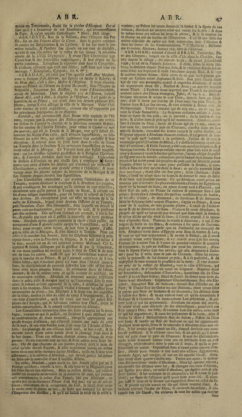 ménic ou Turcoiiianie, fituée fur la rivière d’Àlingeac. Ôn af- fure qu’il y a beaucoup de ces Arméniens , qui reconnoiffoient le Pape, & qu’on appelle Catholiques. * Maty, Déff. Géogr. ABRADATE, Roi de la Sufiane, dans l’Empire des Per- fes, fut un des Princes alliez de Cyrus , dans la guerre entrepri- fe contre les Babyloniens & les Lydiens. 11 fut tué dans la pre¬ mière bataille, & Panthée fon époufe en eut tant de déplajfir, qu’elle fe tua elle-même fur le corps de fon époux, la première année de la LVJil Olympiade , & avant l’Ere Chrétienne 548. Cyrus leur fit des funérailles magnifiques , & leur érigea un fu- perbe tombeau. Xénophon le rapporte ainfi dans fa Cyropédie, & plufieurs eftiment que c’eft une fiétibn, aulîî bien que tout cet ouvrage. * Xénophon, Cjropédie, liv. 5. & 7. ABR A H A H , eft celui que l’on appelle auffi Alwu MacJ'oum, avec le furnom d'ALAJchrdm, qui fignifie en Arabe le Balafré, & de Dhoti Atpl, c’eft à dire, Maître de l'Eléphant. Il étoit Gouver¬ neur ou Prince de l’Iémen ou Arabie Heureufe, fous l'Empire de Négiafchi, Empereur des Abiffins, du tems d’Abdalmothleb, ayeul de Mahomet. Dans le chapitre 105 de l'Alcoran, intitulé Sourat Aljil, c’eft à dire, le chapitre de l'Eléphant, il eft parlé de la punition de ce Prince , qui avoit dans fon Armée plufieurs Elé- phans, lorsqu’il vint affiéger la ville de la Mecque. Voici l’hif- toire entière de cette expédition , comme elle eft rapportée par les principaux Interprètes de ce chapitre. Abrahah , qui eommandoit dans Sanaa ville capitale de l’Ié- men, voyant que la plupart des Arabes prenoient en une certai¬ ne faifon de l’année le chemin de la province nommée Hégiaz, furies confins de l’Arabie Déferte, pour vifiter le Caahah ou mai- Jbnquarréc, qui eft le Temple de la Mecque, crut qu’il falloit dé¬ tourner fes Sujets d’un culte, qu’il eftimoit fuperflitieux, en fub- ïlituant un autre lieu, qui attirât également leur curiofité & leur dévotion. Il réfolut donc de faire bâtir dans la ville de Sanaa un Temple dont la itructaire & les ornemens furpaffaffent de beau¬ coup celui de la Mecque. Ce Temple étoit une Eglife magnifi¬ que; car les Abiffins faifoient profeffion de la Religion Chrétien¬ ne , & l’avoient étendue dans tout leur voifinage. Cependant le delfcin d’Abrahah ne put réuffir fans y employer 1* force ; parce que ceux d’entre les Arabes qui n’avoient pas embralTé le Chriftianisme , avoient une grande pente à l’Idolâtrie, & trou- voient dans les pierres mêmes du territoire de la Mecque & de fon Temple dequoi nourrir leur fuperilition. Les Coraifchites cependant, qui avoient l’intendance de ce Temple, voyant diminuer le concours & la dévotion des peuples, &par conféquent les avantages qu’ils tiroient de leur minifiére, décrièrent tant qu’ils purent le Temple de Sanaa, & uférent en¬ fin d’une infigne fupercherie, pour en bannir le refpecft del’efprit des Arabes. Ils envoyèrent pour cet effet un homme de la fa¬ mille de Kénanah , lequel étant devenu Officier de ce Temple, prit l’occafion d’une fête folemnelle, dans laquelle on devoit le parer extraordinairement, pour y entrer de nuit, & le profaner par des ordures. Dès qu’il eut commis cet attentat, il prit la fui¬ te, & publia par tout où il paffoit la nouvelle de cette profana¬ tion. Abrahah ayant appris comment la chofe s’étoit paffée, fut transporté d’une fi grande colère contre les Coraifchites, qu’il ré¬ folut, pour venger cette injure, de leur faire la guerre, d’affié- ger la ville de la Mecque, & d’en démolir le Temple. Pour cet effet il fit marcher fon Armée, dont les Eléphans faifoient la prin¬ cipale force, vers la Province de Hégiaz, & fe mit lui-même à la tête, monté fur un de ces animaux nommé Mahinoudi. Cet E- léphant faifoit diftinguer par fa groffeur & par fa blancheur, & ces deux qualitez lui avoient aquis le titre de Chef & de maî¬ tre de tous les autres. Auffi tôt que les Coraifchites eurent ap¬ pris la marche de ce Prince, & qu'il menoit contr’eux de fi ter¬ ribles bêtes, qui n’avoient point été vues dans l’Arabie jusqu’a¬ lors, ils defefpérérent de pouvoir défendre leur ville ni fon terri¬ toire avec leurs propres forces. Ils réfolurent donc de l’aban¬ donner, & de fe retirer avec ce qu’ils avoient de meilleur, en la montagne voifinc. Abrahah ne trouvant aucune réfiltance dans le pars, pilla & ravagea tout ce qu’il rencontra dans fa mar¬ che; & s’étant enlùite .approché de la ville, il diffribua les quar¬ tiers à fes troupes. Mais lorsqu’il voulut s’avancer lui-même pour reconnoître la place , fon Eléphant à la feule vue des murailles de la ville, tourna la tête du côté du camp fi brusquement, & a- vec tant d'impétuofité , qu’il fut caufe que tous les autres Elé¬ phans de l’Année, qui le Envoient comme leur Chef, firent le même-mouvement, & la mirent entièrement en déroute. Les Coraifchites retranchez dans des forts efearpez fur la mon¬ tagne, voyant ce qui fe paffoit, ne favoient à quoi attribuer cet¬ te contremarche de leurs ennemis , lorsqu’ils apperçurent une groffe troupe d’oifeaux, qui s’élevoit comme une nuée du côté de la mer, & qui vint fondre tout d’un coup fur l’Armée d’Abra- hah. Le plumage de ces oifeaux étoit noir, le bec verd , de ils étoient fuivis d’une autre bande dont le plumage étoit Verd & le bec jaune. Tous ces oifeaux étoient armez chacun de trois pierres : ils en tenoient une au bec, & deux autres avec leurs fer¬ res. On dit que chacune de ces pierres portoit écrit le nom de celui qu’elle devoit frapper, & elles tombèrent toutes en même tems avec une telle violence furies Abiffins, qu’ils en furent tous affommez, à la réferve d’Abrahah , qui devoit porter lui-même en Ethiopie la nouvelle d’une fi terrible défaite. En effet, Abrahah , aptes avoir vu fon Armée périr par un fi étrange accident, repaffa la mer, & alla trouver le Négiafchi pour lui faire favoir fon malheur. Mais la jufticé divine, qui vouloit laiffer un exemple mémorable de la punition de ceux qui avoient ofé entreprendre la ruine d’un Temple bâti par Abraham , ne quitta pas ce malheureux Prince d’un feul pas ; car un de ces oi¬ feaux, exécuteurs de la vengeance du Ciel, le fuivit dans toute la route avec fa pierre au bec, de forte que lorsqu’il fut devant l’Empereur des Abiffins , & qu’il lui faifoit le récit de fa trille a 47 vanturc, ce Prince lui ayant demandé la forme & la figure de ces oifeaux, Abrahah lui montra celui qui voloit fur la tête ; & dans le même tems cet oifeau lui lança la pierre , 6c le fit tomber fur le champ au pié du thrône de l’Empereur. C’elHà une fable des moins ridicules de cslles qui font rappoitées dans l’Alcorau & dans les livres de fes Commentateurs. * D'Hcrbelot , Bibliothè¬ que Orientale. Alcoran, Azoara 115. titre de l'Eléphant. ABRAHAM, nommé d’abord A B R A M, Patriarche, Pè¬ re des Croyans, naquit en la ville d’Ur dans la Chaldée, l’an 383 depuis le déluge , du monde 2039 , & avant Jéfus-Chrilt 1996, 2718 de la Période Julienne. 11 étoit, félon le texte Plé- breu, le dixiéme depuis Noé par Sein, & le vintiéme depuis Adam: mais félon les Septante il étoit l’onzième depuis Noé, & le vint & unième depuis Adam. Cela vient de ce que les Septante pla¬ cent un Caïnan entre Arphaxad & Salé. Son père T liaré étoit âgé de 130 ans accomplis, quand il engendra Abraham ; il avoit eu auparavant deux fils , Nachor & Aran : ce dernier mourut avant Tharé. L’Ecriture nous apprend que Tharé & fes ancêtres avoient adoré des Dieux étrangers, JoJ'ué, ch. 24. v. 2. MaisA- braham reconnut & adora le vrai Dieu , époufa Sara en Chal¬ dée, d’où il fortit par l’ordre de Dieu avec fon père Tharé, fa femme Sara & Lot fon neveu, & vint s’établir à Haran yhie'de Méfopotamie. Tharé y mourut âgé de 205 ans , ou de 145 fui- vant le Code Samaritain. Le Seigneur ordonna enfuite à Abra¬ ham de fortir de fon pars , de fa parenté , de la maifon de fon père, & d’aller dans le païs qu’il lui montreroit. Abraham obé'ffi fant d l’ordre de Dieu , fortit de Haran âgé de 75 ans, emmena Lot avec lui, traverfa le païs de Chanaan, s’arrêta dans un lieu appellé Sichem, étendant fes tentes jusqu’à la vallée illullre. Le Seigneur apparut à Abraham dans cet endroit, & lui promit de don¬ ner le païs qu’il habitoit à fa pofiérité. Paffant de là vers la montagne qui eft à l’orient deBéthel, il y dreffa fes.tentes, ayant Eé- thel à l’occident, &Haïà l’orient, y éleva un autel au Seigneur, & y invoqua fon nom. 11 s’avança enfuite encore plus loin vers le midi pour y demeurer : mais la famine qui furvint, l’ayant obligé de palier en Egypte avec fa famille, prévoyant que la beauté de fa femme Sara pourrait lui nuire parmi les peuples du païs, qui ne feraient aucun fcrupule d’ôter la vie au mari pour pofféder la femme, il con- feilla à Sara-de dire qu’elle étoit fa feeur; ce qu’elle pouvoit faire fans menfonge , étant fille de fon père , félon l’Ecriture: d’ail¬ leurs, c’étoit un ufage dans ce tems-là de donner le nom de frère & de fœur aux proches parens. Ce qu’Abraham avoit prévu ne manqua pas d’arriver; les plus confidérables d’entre les Egyptiens, épris de la beauté de Sara, en ayant donné avis à Pharaon, qui étoit Roi du païs, ce Prince fit enlever & emmener Sara à fort palais; & envoya à Abraham des préfens confidérables de brebis, de b neufs, d’ânes , de chameaux, de ferviteurs & de fervantes. Mais le Seigneur irrité contre Pharaon , frappa ce Prince, &tous ceux de fa maifon, de très grandes playes , à caufe de l’enlève^ ment & de la détention de Sara. Pharaon fit venir Abraham, fe plaignit de qu’il ne lui avoit pas déclaré que Sara étoit fa femme; & qu’en difant qu’elle étoit fa fœur, il l’avoit expofé à la tenta* tion d’époufer Sara. Pharaon la rendit à Abraham , à qui il en¬ joignit de fortir de fes Etats, & ordonna à fes gens de l’accom¬ pagner, & de prendre garde que ce Patriarche ne manquât de rien. Abraham fortit donc d’Egypte avec Sara fa femme & Lot* & tout ce qui leur appartenoit , & revint à Béthel, où il avoit demeuré avant cette famine, & s’y établit avec Lot fon neveu* Comme ils avoient l’un 6c l’autre de grandes richeflès & quantité de troupeaux, le païs ne fuffifant pas pour les contenir , Abra¬ ham fe fépara d’avec Lot fon neveu, qui alla demeurer à Sodo-» me ; pour lui il refta dans le païs de Chanaan. Dieu lui renou- vella la promeffe de lui donner ce païs, & à fa poftérité, & dç multiplier fa race comme la pouffiére de la terre. Il vint demeu¬ rer près de la vallée de Mambré * vers la ville d’Hébrorr, qui étoit au midi, & y dreffa un autel au Seigneur. Mambré étoit un Amorrhéen, defeendant d’Amorrhée , quatrième fils de Cha¬ naan: il avoit deux frères, Efcol & Aner: ils firent tous trois al¬ liance avec Abraham. Cependant'Chodorlahomor Roi des Ela- mites , Amraphel Roi de Sennaar, Arioch Roi d’Elalïar ou du Pont, & Thadal Roi de Goïm ou des Nations, étant venus faim la guerre aux Rois de Sodome & de Gomorre, les défirent dans la vallée des Bois ; & ayant enlevé tout ce qu’ils trouvèrent à Sodome 6e à Gomorre, ils emmenèrent Lot prilonnier , & pri¬ rent tout ce qui lui appartenoit. Abraham en ayant été averti, fit armer trois cens dix-huit de fes domeftiques, pourfuivit ces Rois jusqu’à Dan, les défit, & ramena Lot fon neveu avec tout ce qui lui appartenoit, & tous les prifonniers & le butin, dont il donna la dîme à Melchifédech Roi de Salem , Prêtre du Dieu très haut, & rendit au Roi de Sodome ce qui lui appartenoit. Quelque tems après, Dieu fe fit entendre à Abraham dans une vi* fion, & lui promit qu’il aurait un fils, duquel fortiroit utre nom* breufe poftérité. 11 fit alliance avec lui, & lui prédit qu’il mour¬ rait en paix dans le païs de Chanaan ; & que fes Defccndans * après avoir demeuré quatre cens ans en fervitude dans un païs étranger, reviendraient dans le pars où il étoit, & qu’ils le pof- féderoient en entier. Cependant Sara n’ayant point encore d’en- fans , donna pour femme à fon mari une efclave Egyptienne* nommée Agar, qui conçut, & eut un fils appellé Ifmaêl. Abra¬ ham avoit alors quatre-vint-iix ans. Treize ans après, la quatre- vint-dix-neuviéme année d’Abraham , Dieu lui apparut encore, renouvclla fon alliance avec lui , & changea fon nom d’Abram, qui fignifie père élevé, en' celui d'Abraham, qui fignilie père de plu- ficurs nations, & lui ordonna de fe circoncire , lui & toute fa pof¬ térité, en ligne de l’alliance qu’il avoit faite avec lui. Il chan¬ gea auffi le nom de fa femme qui s’appelloit Serai en celui de Sa¬ ra, 6c promit qu’elle aurait un fils qui ferait nommé liaac. A- braharn exécuta l’ordre de Dieu, fe circoncit lui-même, & cir¬ concit fon fils lfipaël, fes efdaves & tous les mâles qui étoient