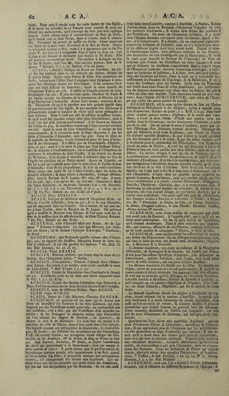 bertê. Pour cela il vendit tons les vafes facrez de fon Eglife, & fit fervir les richeffes de ce Temple pour nourrir & pour ra¬ cheter ces malheureux, qu’il renvoya en leur pais avec quelque argent. Cette aftion parut fi extraordinaire au Roi de Perle, qu’il voulut voir ce faint Prélat, dont la charité étoit fi admira¬ ble. Théodofe lui permit de paffer en Perfe. Cette entrevue fut fuivie de la paix entre Théodofe & le Roi de Perfe. Socra¬ te n’a point nommé ce Roi, mais il y a apparence que ce fut Va- ranès V. qui fuccéda à Isdigerdes dont il parle au cbap. 18- Les Latins n’ont honoré fa mémoire que depuis le VI fiécle. Elle eft marquée au neuvième Avril. On montre à Bologne en Ita¬ lie des Reliques, que l’on dit, fans aucune preuve, être de S. Acace. * Socrate, /. 7. c. 21. Baillet, Vies des Saints. AC ACE, (Acacius) Evêque de Bérée en Paleftine, fut éle¬ vé dès fon enfance dans la vie folitaire par Altère, difciple de S. Julien Sabas. Acace étoit Prêtre, & Abbé d’un monattére en Syrie, lorsqu’avec l’Abbé Paul il engagea faint Epiphane à com- pofer fon Ouvrage contre les Hérétiques. Il fut ordonné Evê¬ que par faint Eufébe de Sainofate , après la mort funelte de l’Empereur Valens en 378. Il affilia au Concile général de Con- itantinople l’an 381 ; & peu de tems après, Diodore de Tarfe & lui furent comme les Auteurs de la promotion de Flavien fur le fiége Patriarchal d’Antioche. Acace étoit favant, vertueux & zé¬ lé. Théodoret dit qu'il fit paroitre une très grande fageffe dans le gouvernement de fon Eglife, & que pendant fon Epifcopat il n’abandonna jamais la manière de vivre qu’il avoit pratiquée é- tant folitaire. Mais il n’elt pas aifé de jultifier la paffion violen¬ te qu’il avoit fait paroître contre faint Jean Chryfoltome, dont il a été l’un des plus violens perfécuteurs. Il fe trouva au Synode du Chêne en 404, & contribua beaucoup à faire envoyer ce Saint en exil. Après la mort de faint Chryfoltome , il revint de fon emportement, & fe réconcilia avec le Pape Innocent I. par les foins d’Alexandre d’Antioche, vers l’an 408. Dans le tems de la querelle de Neltorius, il prit d’abord le parti de Jean d’Antio¬ che & des Orientaux. Il n’alfilta pas au Conciliabule d’Ephéfe, tenu en 431 ; mais il y fit tenir fa place par Paul Evêque d’Emé- fe, & demeura à Conftantinople, où il confeilla à l’Empereur de confirmer Ta dépofition de faint Cyrille. Il lui écrivit en faveur de Neltorius j mais depuis il travailla à ramener dans le fein de l’Eglife les parafons de ce Prélat errant. Après ce Concile, ce fut lui à.qui on s’adrelfa pour faire la paix entre S. Cyrille &Jean d’Antioche : il en fit les propofitions, & il la lit enfin conclurre. Nous avons une lettre de lui à faint Cyrille, dans les Aftes du Concile d’Ephefe; & deux lettres à Alexandre, Evêque d’Hiéra- ples, dans le Recueil du P. Lupus, N°. 129, & 149. II mou¬ rut en 436, âgé, à ce qu’on dit, de no ans. 'Innocent I. Epijl. 19. Saint Epiphane, in Anchoratu. Socrate, I. 6. c. 18. Sozomé- ne, /. 7. c. 28. I 8- c. 20. Théodoret, I. 5. c. 4. c. 8. c. 23. c. 27. M. Du Pin, Biblioth. des Aut. Ecclef. du Vfe'cle. ACACE. Voyez ACACIUS. ACACE, Evêque de Méliténe dans le cinquième fiécle, af¬ filia au Concile d’Ephéfe, tenu en 431, & y fit une Homélie, qui eit rapportée dans ce Concile, ün a encore de lui une let¬ tre à faint Cyrille, dans le Recueil du P. Lupus. On prétend qu’il a foufFert le Martyre fous Décius, & l’on peut voir les A- ftes de fa paflion dans les A8a finccra &c. de Dom Thierry Ruinart. * Du Pin, Bibliotb. des Aut. Ecclef. ACACESIE, ville d’Arcadie bâtie par Acace , fils de Ly- caon. * Etienne ic Géographe. Le foin que Mercure prit d’éle¬ ver cet Acace , lui fit donner l’épithéte d’Acacéfien. * Paufanias, in Arcad. ACACHUMA, que Ptolomée appelle Achuma, ville d’Ethio¬ pie , où, au rapport des Abiflins, Maquéda Reine de Saba fai- foit fa réfidence, & où elle gardoit fes thréfors. * Gr, Diff. U- niv. Holl. Marmol, liv. 10. ch. 23. ACACIA. Voyez AKAKIA. ACACIUS, Rhéteur célébré, qui fleurit dans le tems de Li- banius, fous l’Empereur Julien. * Suidas. ACACIUS, d’Alexandrie, Général d’Armée fous l’Empe¬ reur Adrien, fut pendu à un noyer, pour avoir confelFé le nom de Jéfus-Chrift. * Hz/L Tripart. I. 5. c. 10. ACACIUS, Comte de Macédoine fous Conllantin le Grand, en 327. Conllantin parle de lui dans une lettre rapportée dans fa Vie, /. 3. c. 51. & 60. ACACIUS, Comte des Sacrées Libéralitez fous Théodofe le Jeune.ll eft fait mention de ces deux Acacius dans le CodcT héodoften. ACACIUS, nom de difFérens Prélats. Voyez ACACE. ACAD. Voyez A CH AD. ACAD A, fleuve de l’Afie Mineure. Cherchez SANG A R. A C AD E'MIE, en général eft un nom qui fe donne aux lieux où fleurifFent les Sciences & les Arts Libéraux, qui s’en- feignent par des Profeflfeurs établis pour cela, ou quelquefois par des Lecteurs, c’eft à dire, par des ProfefTeurs d’un moindre ca¬ ractère ; & les Etrangers le donnent même aux Univerfitez où l’on obtient les degrez de Dofteur, de Licencié, de Maître és Arts & de Bachelier. Ce nom leur eft donné à l’i¬ mitation de celle de Platon, dont il fera parlé dans l’Art, fuivant. / On regarde comme une prérogative de Souverain , le droit d’éri¬ ger, de fonder , ou d’établir des Académies ou des Univerfitez. C’eft, dit certain Auteur, une prérogative royale d’ériger des Uni- ver jitez ou des Académies, & les Princes du Sang en France ne l’ont pas. Aufti Raphaël, Barbatias, & Baldus, en faifant l'énumération des droits qui appartiennent à la Souveraineté, n’ont pas manqué de faire mention de celui-ci. Il penfe même que fi quelcun tenoit en hypothèque quelque grande ville appartenante à un Roi, quand ce feroit même foa frère, il donnerait atteinte aux prérogatives royales , s’il entreprenoit d’y fonder une Académie. Les an¬ ciens Grecs ont été les premiers qui ayent établi des Académies, qui ont été fort fréquentées par les Romains. Ils en ont auffi érigé dans leurs Colonies, comme à Marfeille, à Naples, dedans d’autres lieux. Sous les Romains, l’Empereur Vefpafien en jetta les premiers fondemens ,. & donna dans Rome des penfions à des ProfelFeurs. Du tems de l’Empereur Juftinien , il y avoit dans l’Empire Romain entr’autres trois Académies, favoir à Ro¬ me , à Conftantinople, & à Beryte, où on expliquent particulié¬ rement les Inftitutes de Juftinien, mais on n’y donnoit pas enco¬ re les difFérens degrez dont nous avons parlé. Depuis ce teins- là Charlemagne fonda, dans difFéiens endroits de fon Empire, des Académies où l’on n’enfeignoit que la Philofophie, (& voilà la caufe pour laquelle le Recteur de l’Univerfité de Paris eft toujours pris d’entre les ProfefTeurs en cette Faculté/;& ceux qui en faifoient les fonctions s’appelloient Maîtres fous le régne de l’Empereur Lothaire. Irnerius commença à Bologne, à expli¬ quer les Inftitutes de Juftinien , & à faire', avec certaines cérémo¬ nies , des Doéteurs en Droit. Dans la fuite on y introduifit fuc- ceffivement les Facilitez de Théologie & de Médecine, & on y reçut des Doéteurs dans les formes. Enfin tous les Potentats ont établi dans leurs Etats de telles Académies. Les particulari- tez de chacune trouveront leur place dans les Articles des pa'iséc villes où elles font établies. Vous trouverez toutes les plus con¬ nues, fous l’Article d’UNIVERSlTE', tant celles de l’Euro¬ pe que celles des autres parties dti monde. ACADEMIE, eft le nom qu’on donna au lieu où Platon enfeignoit la Philofophie à fes difciples , qu’on a appellé pour cela Académiciens. Horace en parle, l. 2. Epijl. 2 .v. 45 Atque inter Jÿlvas Academi qutcrcre verum : S'inftruire de la vérité dans l’Aca¬ démie, à l'école du divin Platon. C’étoit une maifon avec des jardins dans le Céramique, un des fauxbourgs d’Athènes, à mille pas de la ville. On lui donna le nom d'Académie, parce que c’é¬ toit l’Héritage d’un Athénien nommé Académus. Plutarque dit que cet Athénien avoit nom Ecadémus ; que l’école de Platon fut d’abord appellée Ecadémie ; & que Cimon la rendit agréable par des fontaines qu’il y fit venir, & par des allées d’arbres qu’il y fit planter pour la commodité des Philofophes. Cet Ecadémus vivoit du tems de Théfée , & c’eft lui qui découvrit à Caftor & Pollux le lieu où étoit cachée leur fœur Hélène , enlevée par ce Héros. Ce fervice obligea fi fort les fils de Tyndare, que les Lacédémoniens confervérent depuis beaucoup de refpeél pour la mémoire d’Ecadémus; & ce fut à fa confidération , que leurs trou¬ pes épargnèrent l’Académie dans les diverfes courfes qu’ils firent aux environs de la ville d'Athènes. Sylla n’eut pas les mêmes égards; car il mit tout à feu & à fang dans le Céramique, où é- toit l’Académie. C’étoit dans ce quartier qu’on enterrait les grands hommes, à entr’autres, ceux qui avoient rendu des fer- vices comidérables à la patrie , comme Iiarmodius, Ariftogiton, Periclès, Thrafybule, Chabrias, &c. Il y avoit encore danses fauxbourg un très grand nombre de colomnes, de ftatues & d’é¬ pitaphes, où l’on voyoit l’éloge des perfonnes illuftres, qui a- voient vécu à Athènes. On avoit aufil bâti près de l’Académie, des Temples dédiez à Bacchus le Libérateur, à Diane , à Miner¬ ve, &c. * Plutarque, in Tkefeo, inSftla , in Cimcnc. Paufanias, in Atticis. Diogene Laërce, in vita Platonis. Meuriius. Guillec, Athènes ancienne B5 nouvelle. ACADE MIE, nom d’une maifon de campagne que Cicé¬ ron avoit près de Pouzzol. 11 l’appella ainfi, parce qu'il s’y re¬ tirait pour philofopher. Ce fut là qu’il écrivit les Queftions, qu’il nomme Académiques. Pline le jeune rapporte une épigram- me, que Laurea, affranchi de cet Orateur, compofa à la louan¬ ge de cette maifon de campagne. * Cicero, in Epift. ad Atlic. ACADE'MIE, nom qu’ont porté fucceffivement les ancien¬ nes Seétes des Platoniciens. On en diftingue principalement trois, qui dans la fuite du tems ont formé trois Académies; l’Ancien- ne, la Moyenne & la Nouvelle. L'Ancienne Académie, qui étoit un mélange de la Philofophie d’Héraclite, de Pythagore & de Socrate, fut fondée par Platon. 11 eut pour fucceffeurs Spcufippe d’Athènes, puis Xénocrate de Chalcédoine , enfuite Polémon , puis Cratès, tous deux Athé¬ niens; & enfin Crantor, qui eut pour difciple Arcéfilas. La Moyenne Académie fut établie par Arcéfilas. Ce dernier en. feigna, qu’on ne pouvoir rien favoir parfaitement, & qu’ainfi en toutes chofes il falloit fufpendre fon jugement fans rien affirmer; & c’eft par ce principe qu’il fe diftingua de P Ancienne Académie. Lacydès fuccéda à Arcéfilas ; Télécle & Evander à Lacydès; a- près lesquels on vit paraître Hégéfippe de Pergame, félon Laër¬ ce ; ou félon Clément, Hégéfilaüs, qui fut le dernier de cette Seéte. La Nouvelle Académie devoit fon origine à Carnéadès de Cy-, rêne, lequel rafinsnt fur la maxime d’Arcéfilas , foutenoit que non feulement il y avoit beaucoup de chofes probables , mais auffi qu’il y en avoit de vrayes , & d’autres fauffes : il avouoit néanmoins que l’efprit humain ne pouvoit bien les difeerner. Cette nouvelle Académie ne fubfifta pas longteins ; car elle prit fin avec Clitomaque de Carthage, qui enfeigna après Car¬ néadès. Quelques-uns font fuivre une quatrième Académie , qui eut pour Fondateurs Philon & Charmidès , fucceffeurs de Clitoma¬ que , & qui approchoit plus de l’Ancienne que les précédentes : car elle permettoit au Sage d’embraffer une opinion ; & elle te¬ noit qu’il y avoit bien des chofes qu’il pouvoit comprendre, mais non pas avec la dernière certitude. D’autres enfin ajoûtent une cinquième Académie , nommée Antiocbicnne, qu’Antiochus établit, en renouvellant à peu près l’Ancienne, mais en s’appro¬ chant des Stoïques. Tous les Seétateurs de Platon qui vinrent depuis, aimèrent mieux être appeliez Platoniciens, qu’Académi- ciens. * Voffius, de Sett. Pbilôfoph. c. 12. 13. 14. & 15. Georg. Hornius, /. 3. c. 20. Hift. Philofvpb. ACADE'MIE, nom que l’on adonné à diverfes Aflemblées favantes, qui fe tiennent en différens Royaumes de l’Europe, & qui