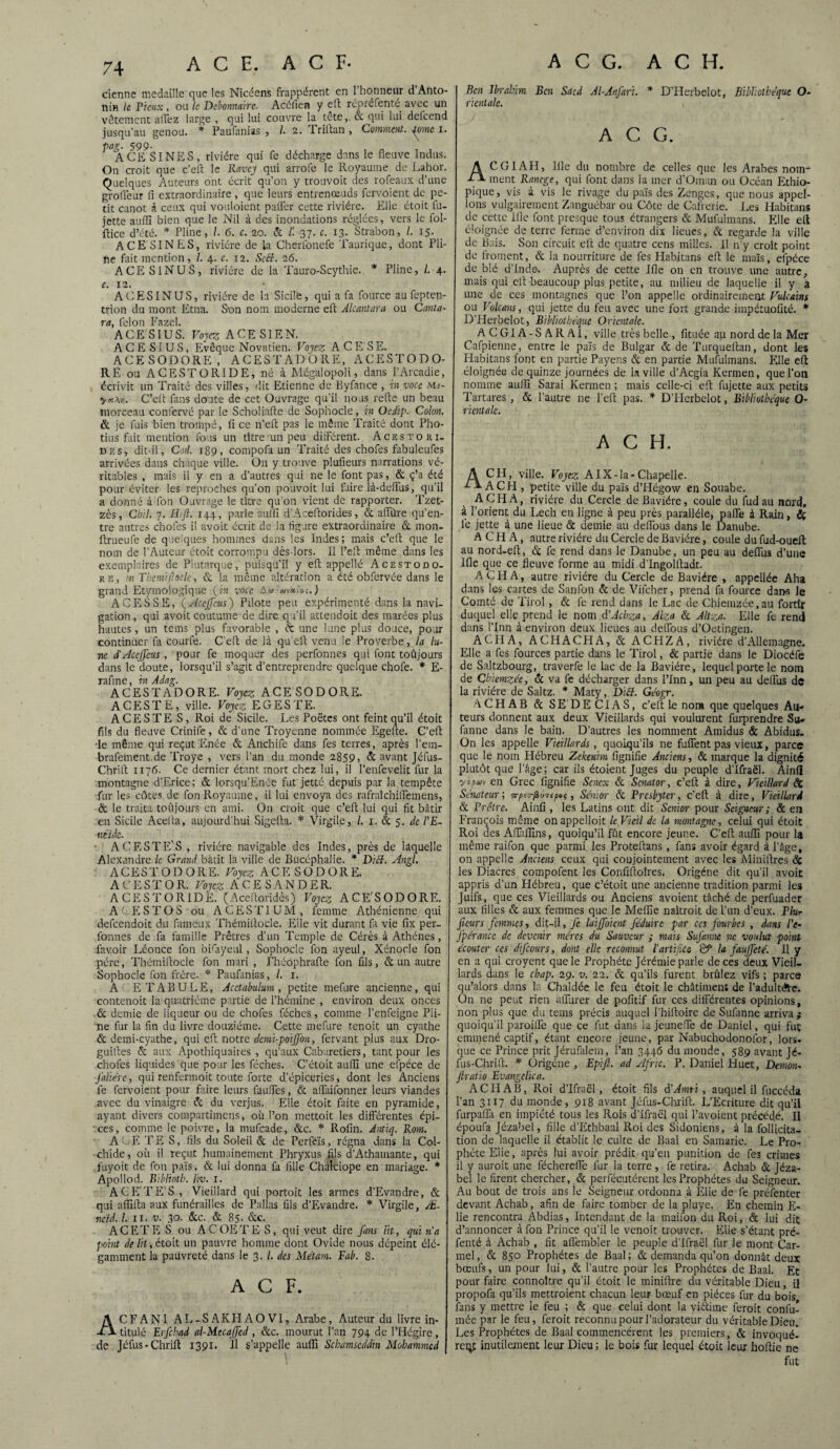 cienne médaillé que les Nicéens frappèrent en 1 honneur d Anto- nin le Pieux, ou le Débonnaire. Acéfien y eft répré fente avec un vêtement allez large , qui lui couvre la tête& qui lui defeend jusqu’au genou. * Paufanias , /. 2. Priftan , Comment. Jaunie 1. pag. 599. ACE S INES, rivière qui fe décharge dans le fleuve Indus. On croit que c’eft le Ravey qui arrofe le Royaume de Lahor. Quelques Auteurs ont écrit qu’on y trouvoit des rofeaux d’une grofleur fl extraordinaire , que leurs entrenœuds fervoient de pe¬ tit canot à ceux qui vouloient pafler cette rivière. Elle étoit fu- jette aufll bien que le Nil à des inondations réglées, vers le fol- ftice d’été. * Pline, /. 6. c. 20. & /! 37. c. 13. Strabon, /. 15. ACE'SINES, rivière de la Cherlonefe Taurique, dont Pli- fte fait mention, 1. 4. c. 12. Scff. 26. ACES1NUS, rivière de la Tauro-Scythie. * Pline, l. 4. c. 12. ACESINUS, rivière de 1a Sicile, qui a fa fource au feptep- trion du mont Etna. Son nom moderne eft Alcantara ou Canta- ra, félon Fazel. A CES IUS. Voyez ACE SIEN. ACE SI US, Evêque Novatien. Voyez A CE’SE. ACESODORE, ACESTADQRE, ACESTODO- RE ou ACESTORIDE, né à Mégalopoli, dans l’Arcadie, écrivit un Traité des villes, dit Etienne de Byfance , in voce Ms- C’efl fans doute de cet Ouvrage qu’il nous refte un beau morceau conlèrvé par le Schoüafle de Sophocle, in Ocdip. Colon. & je fuis bien trompé, fl ce n’efl pas le même Traité dont Pho- tius fait mention fois un titre un peu différent. Aces to ri¬ des, dit-il, Cod. 189, compofa un Traité des chofes fabuleufes arrivées dans chaque ville. O11 y trouve plufieurs narrations vé¬ ritables , mais il y en a d’autres qui ne le font pas, & ç’a été pour éviter les reproches qu’on pouvoit lui faire là-deffus, qu’il a donné à fon Ouvrage le titre qu’on vient de rapporter. Tzet- zès, Cbll. 7. Hift. 144, parle suffi d’Aceflorides, & affûre qu’en¬ tre autres chofes il avoit écrit de la figure extraordinaire & mon- Itrueufe de quelques hommes dans les Indes; mais c’efl que le nom de l’Auteur étoit corrompu dès-lors. Il l’eft même dans les exemplaires de Plutarque, puisqu’il y eft appellé Acestodo. re, m Tbcmiftoclc, & la même altération a été obfervée dans le grand Etymologique (in voce wvcUoç.) A C E S S E, ( Accjfeus ) Pilote peu expérimenté dans la navi¬ gation , qui avoit coutume de dire qu’il attendoit des marées plus hautes, un teins plus favorable , éc une lune plus douce, pour continuer fa courfe. C’eft de là qu’eft venu le Proverbe, la lu¬ ne d'Accjfeus, pour fe moquer des perfonnes qui font toûjours dans le doute, lorsqu’il s’agit d’entreprendre quelque chofe. * E- rafine, in Adag. ACESTADORE. Voyez ACESODORE. ACESTE, ville. Voyez E G ES TE. A CE STE S, Roi de Sicile. Les Poètes ont feint qu’il étoit fils du fleuve Crinife, & d’une Troyenne nommée Egefte. C’eft •le même qui reçut Enée & Atichife dans fes terres, après l’ern- brafement de Troye , vers l’an du monde 2859, & avant Jéfus- Chrift 1176. Ce dernier étant mort chez lui, il l’enfevelit fur la montagne d’Erice; & lorsqu’Enée fut jetté. depuis par la tempête fur les côtes de fon Royaume, il lui envoya des rafraîchiflemens, & le traita toûjours en ami. On croit que c’eft lui qui fit bâtir en Sicile Acefta, aujourd'hui Sigefta. * Virgile, /. 1. & 5. de l'E¬ néide. • A GESTE'S , rivière navigable des Indes, près de laquelle Alexandre le Grand bâtit la ville de Bucéphalie. * Dicf. Angl. ACESTODORE. Voyez ACESODORE. ACESTOR. Voyez ACESANDER. ACESTORIDE. (Aceftoridès) Voyez ACE'SODORE. A C E S T O S ou A C E S T1 U M , femme Athénienne qui defeendoit du fameux Thémiftocle. Elle vit durant fi vie fix per¬ fonnes de fa famille Prêtres d’un Temple de Cérès à Athènes, favoir Léonce fon bifayeul, Sophocle fon ayeul, Xénocle fon père, Thémiftocle fon mari , Phéophrafte fon fils, & un autre Sophocle fon frère. * Paufanias, /. 1. A ETABULE, Acctabulum , petite mefure ancienne, qui contenoit la quatrième partie de l’hémine , environ deux onces & demie de liqueur ou de chofes féches, comme l’enfeigne Pli¬ ne fur la fin du livre douzième. Cette mefure tenoit un cyathe & demi-cyathe, qui eft notre dcmi-poijjbn, fervant plus aux Dro- guiftes & aux Apothiquaires , qu’aux Caburetiers, tant pour les chofes liquides que pour les féches. C’étoit aufli une efpéce de Jaliérc, qui renfermoit toute forte d’épiceries, dont les Anciens fe fervoient pour faire leurs fauffes, & affaifonner leurs viandes avec du vinaigre & du verjus. Elle étoit faite en pyramide, ayant divers compartimens, où l’on inettoit les différentes épi¬ ces, comme le poivre, la mufeade, &c. * Rofin. Antiq. Rom. ACF, TE S, fils du Soleil & de Perféïs, régna dans la Col- chide, où il reçut humainement Phryxus fils d’Athamante, qui fuyoit de fon païs, & lui donna fa fille Chalciope en mariage. * Apoltod. Biblioth. liv. 1. A CE'T ES, Vieillard qui portoit les armes d’Evandre, & qui afiifta aux funérailles de Pallas fils d’Evandre. * Virgile, Æ- ncïd. I. 11. v. 30- &c. & 85. &c. A CET ES ou A COETE S, qui veut dire fans lit, qui n'a point de lit, étoit un pauvre homme dont Ovide nous dépeint élé¬ gamment la pauvreté dans le 3. /. des Métam. Eab. 8. ACF. ACFANI AL-SAKHAOVI, Arabe, Auteur du livre in¬ titulé Erfcbad al-MccaJfed , &c. mourut l’an 794 de l’Hégire , de Jéfus - Chrift 1391. Il s’appelle aufli Schamscddm Mohammed Ben Ibrahim Ben Sacd Al-Anfari. * D’Herbelot, Bibliothèque O- ricntalc. A C G. A CGI AH, Iile du nombre de celles que les Arabes nom¬ ment Ranege, qui font dans ia mer d’Oman ou Océan Ethio- pique, vis à vis le rivage du païs des Zenges, que nous appel¬ ions vulgairement Zanguébar ou Côte de Cafrerie. Les Habitans de cette Ifle font presque tous étrangers & Mufulmans. Elle eft éloignée de terre ferme d’environ dix lieues, & regarde la ville de Bais. Son circuit eft de quatre cens milles. Il n’y croît point de froment, & la nourriture de fes Habitans eft le maïs, efpéce de blé d’Inde-. Auprès de cette Ifle on en trouve une autre, mais qui eft beaucoup plus petite, au milieu de laquelle il y a une de ces montagnes que l’on appelle ordinairement Vulcains ou Volcans, qui jette du feu avec une fort grande impétuofité. * D’Herbelot, Bibliothèque Orientale. A C GIA - S A R AI, ville très belle , fituée au nord de la Mer Cafpienne, entre le païs de Bulgar & de Turqueftan, dont les Flabitans font en partie Payens & en partie Mufulmans. Elle eft éloignée de quinze journées de la ville d’Acgia Kermen, que l’on nomme aufli Sarai Kermen ; mais celle-ci eft fujette aux petits Tartares , & l’autre ne l’eft pas. * D’Herbelot, Bibliothèque O- ricntalc. A C H. A CH, ville. Voyez AlX-la-Chapelle. A CH , petite ville du païs d’Hégow en Souabe. A CH A, rivière du Cercle de Bavière, coule du fud au nord, à l’orient du Lech en ligne à peu près parallèle, paire à Rain, {g le jette à une lieue & demie au deffous dans le Danube. A C H A, autre rivière du Cercle de Bavière, coule du fud-oueft au nord-eft, & fe rend dans le Danube, un peu au déifias d’une Ifle que ce fleuve forme au midi d’Ingolftadt. A CH A, autre rivière du Cercle de Bavière , appellée Aha dans les cartes de Sanfon & de Vifcher, prend fa fource dans le Comté de Tirol, & fe rend dans le Lac de Chjemzée, au fortir duquel elle prend le nom d’Achza, Alza & Altza. Elle fe rend dans l’Inn à environ deux lieues au deffous d’Oetingen. AC H A, ACHACHA, & ACHZA, rivière d’Allemagne. Elle a fes fources partie dans le Tirol, & partie dans le Diocéfe de Saltzbourg, traverfe le lac de la Bavière, lequel porte le nom de Ghiemzée, & va fe décharger dans l’Inn, un peu au deffus de la rivière de Saltz. * Maty, Ditf. Géogr. A CH A B & SE DE CI AS, c’eft le non» que quelques Au¬ teurs donnent aux deux Vieillards qui voulurent furprendre Su. faune dans le bain. D’autres les nomment Amidus & Abidus. On les appelle Vieillards, quoiqu’ils ne fuflent pas vieux, parce que le nom Hébreu Zekenim lignifie Anciens, & marque la dignité plutôt que l’âge; car ils étoient Juges du peuple d’Ifraël. Ainli en Grec lignifie Scnex & Scnator, c’eft à dire. Vieillard de Sénateur; , Senior & Prcsbytcr, c’eft à dire, Vieillard & Prêtre. Ainli, les Latins ont dit Senior pour Seigneur ; & en François même onappelloit le Vieil de la montagne, celui qui étoit Roi des Affallins, quoiqu’il fût encore jeune. C’eft aufli pour la même raifon que parmi les Proteftans, fans avoir égard à l’âge, on appelle Anciens ceux qui conjointement avec les Miniftres de les Diacres compofent les Conliftoîres. Origénc dit qu’il avoit appris d’un Hébreu, que c’étoit une ancienne tradition parmi les Juifs, que ces Vieillards ou Anciens avoient tâché de perfuader aux filles & aux femmes que le Mellie naîtroit de l’un d’eux. Plur ficurs femmes, dit-il, fe laijfoicnt J'éduirc par ces fourbes , dans l'e- fpérancc de devenir mères du Sauveur ; mais SuJ'anne ne voulut point Écouter ces difeours, dont elle reconnut l'artifice & la fauffeté. Il y en a qui croyent que le Prophète Jérémie parle de ces deux Vieil¬ lards dans le chap. 29. v. 22. & qu’ils furent brûlez vifs ; parce qu’alors dans la Chaldée le feu étoit le châtiment de l’adultéte. On ne peut rien affurer de politif fur ces différentes opinions, non plus que du tems précis auquel l’hiftoire de Sufanne arriva; quoiqu’il paroitfe que ce fut dans ia jeuneffe de Daniel, qui fut emmené captif, étant encore jeune, par Nabuchodonofor, lors, que ce Prince prit Jérufalem, l’an 3446 du monde, 589 avant Jé- fus-Chrift. * ürigéne , Epijl. ad Afric. P. Daniel Huet, Démon. ftratio Evangelica. ACHAB, Roi d’Ifraël, étoit fils à'Amn , auquel il fuccéda l’an 3117 du monde, 918 avant Jéfus-Chrift. L’Ecriture dit qu’il furpafla en impiété tous les Rois d’Ifraël qui l’avoient précédé. Il époufa Jézabel, fille d’Ethbaal Roi des Sidoniens, à la follicita- tion de laquelle il établit le culte de Baal en Samarie. Le Pro¬ phète Elie, après lui avoir prédit qu’en punition de fes crimes il y auroit une féchereffe fur la terre , fe retira. Achab & Jéza¬ bel le firent chercher, & perfécutérent les Prophètes du Seigneur. Au bout de trois ans le Seigneur ordonna à Elie de fe préfenter devant Achab, afin de faire tomber de la pluye. En chemin E- lie rencontra Abdias, Intendant de la maifon du Roi, & lui dit d’annoncer à fon Prince qu’il le venoit trouver. Elie s’étant pré- fenté à Achab , fit alî’embler le peuple d’Ifraël fur le mont Car¬ mel , & 850 Prophètes de Baal ; & demanda qu’on donnât deux bœufs, un pour lui, & l’autre pour les Prophètes de Baal. Et pour faire connoltre qu’il étoit le miniftre du véritable Dieu, il propofa qu’ils mettroient chacun leur bœuf en pièces fur du bois fans y mettre le feu ; & que celui dont la viftime feroit confir¬ mée par le feu, feroit reconnu pour l’adorateur du véritable Dieu. Les Prophètes de Baal commencèrent les premiers, & invoquè¬ rent inutilement leur Dieu; le bois fur lequel étoit leur hoftie ne fut