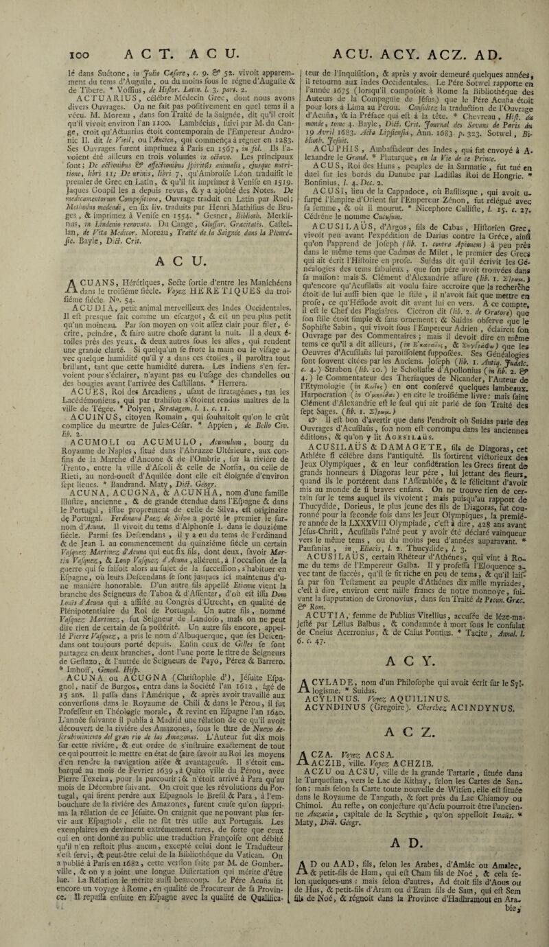 lé dans Suétone, in Julio Cafarc, c. 9. gP 52. vivoit apparem¬ ment du teins d’Augufte, ou du moins fous le régne d’Augulte & de Tibere, * Voffius, de Hijlor. Latin. I. 3. part. 2. ACTUAR1US, célébré Médecin Grec, dont nous avons divers Ouvrages. Ou ne fait pas pofitivement en quel tems il a vécu. M. Moreau , dans fon Traité de la Saignée, dit qu’il croit qu’il vivoit environ l’an 1100. Lambécius, fuivi par M. du Can- ge, croit qu’Aétuarius étoit contemporain de l’Empereur Andro- nic II. dit le Vieil, oui 'Ancien, qui commeiiça à regner en 1283. Ses Ouvrages furent imprimez à Paris en 1567, in fol. Ils l’a- voient été ailleurs en trois volurries in oBavo. Les principaux font ; De aSïonïbus & affeftionibus fpiritHs animalis, ejusque nutri- tione, hbri 11; De ur'tnis, Hbri 7, qu’Ambroife Léon traduifit le premier de Grec en Latin, & qu’il lit imprimer à Venife en 1519. Jaques Goupil les a depuis revus, & y a ajoûté des Notes. De medicamcntorum Comportions, Ouvrage traduit en Latin par Rtiel; Mcthodus medendi, en fix liv. traduits par Henri Mathifius de Bru¬ ges , & imprimez à Venife en 1554. * Gesner, Bibliotb. Merkli- nus, in Lindcnio renovato. Du Gange, Glojfar. Gr&citalis. Caftel- lan, de Fita Mcdicor. Moreau, Traité de la Saignée dans la Plturé- ftc. Bayle, Ditt. Crit. ACU. A CU AN S, Hérétiques, Sefte fortie d’entre les Manichéens dans le troifiéme fiécle. Voyez HE RE TIQUES du troi- fiéme fiécle. N». 54. AC U DI A, petit animal merveilleux des Indes Occidentales. Il eft presque fait comme un efeargot, & elt un peu plus petit qu’un moineau. Par fon moyen on voit allez clair pour filer, é- crire, peindre, & faire autre chofe durant la nuit. 11 a deux é- toiles près des yeux, & deux autres fous les ailes , qui rendent une grande clarté. Si quelqu’un fe frote la main ou le vifage a- vec quelque humidité qu’il y a dans ces étoiles , il paraîtra tout brillant, tant que cette humidité durera. Les Indiens s’en fer- voient pour s’éclairer, n’ayant pas eu l’ufage des chandelles ou des bougies avant l’arrivée des Caftillans. * Herrera. A C U E S, Roi des Arcadiens , ufant de llratagéxnes, tua les Lacédémoniens, qui par trahifon s’étoient rendus maîtres de la ville de Tégée. * Polyen, Slratagem. I. 1. c. n. ACUINUS, citoyen Romain, qui fouhaitoit qu’on le crût complice du meurtre de Jules-Céfar. * Appien , de Bello Civ. 1ib. 2. ACUMOLI ou ACUMULO, Acumulum , bourg du Royaume de Naples, fîtué dans l’Abruzze Ultérieure, aux con¬ fins de la Marche d’Ancone & de i’Ombrie , fur la rivière de Trento, entre la ville d’Afcoli & celle de Norfia, ou celle de Rieti, au nord-oued d’Aquilée dont elle elt éloignée d’environ fept lieues. * Baudrand. Maty, Dicl. Géogr. ACUNA, ACUGNA, & ACUNHA, nom d’une famille illùftre, ancienne , & de grande étendue dans l’Efpagne & dans le Portugal, ilîue proprement de celle de Silva, elt originaire dç Portugal. Ferdinand Pacz de Silva a porté le premier le fur- nom à’Acuna. 11 vivoit du tems d’Alphonfe 1. dans le douzième fiécle. Parmi fes Defcendans , il y a eu du tems de Ferdinand & de Jean I. au commencement du quinziéme fiécle un certain Vafqutz Martinez d1 Acuna qui eut fix fils, dont deux, favoir Mar¬ tin Vafquez, & Loup Vafquez d'Acuna , allèrent, à l’occafion de la guerre- qui fe faifoit alors au fujet de la fucceffion, s’habituer en Efpagne, où leurs Defcendans fe font jusques ici maintenus d’u¬ ne manière honorable. D’un autre fils appellé Etienne vient la branche des Seigneurs de Taboa & d’Affentar, d’où elt illù Dom Louis d'Acuna qui a affilié au Congrès d’Utrecht, en qualité de Plénipotentiaire du Roi de Portugal. Un autre fils , nommé Vafquez Martinez, fut Seigneur de Landofo, mais on ne peut dire rien de certain de fa poftérité. Un autre fils encore, appel¬ lé Pierre Fafqucz, a pris le nom d'Albuquerque, que fes Defcen¬ dans ont toujours porté depuis. Enfin ceux de Gilles fe font partagez en deux branches, dont l’une porte le titre de Seigneurs de Gefiazo, Ôc Pâturée de Seigneurs de Payo, Pérez & Barrera. * ImhofT, Gcneal. Hijp. ACUNA ou ACUGNA (Chriftophle d’), Jéfuite Efpa- gnol, natif de Burgos, entra dans la Société l’an 1612 , âgé de 15 ans. 11 palfa dans l'Amérique , & après avoir travaillé aux converfions dans le Royaume de Chili & dans le Pérou, il fut Profelfeur en Théologie morale, & revint en Efpagne l’an 1640. L’année fuivante il publia à Madrid une relation de ce qu’il avoit découvert de la rivière des Amazones, fous le titre de Nucvo dc- ferubiminiento del gran rio de las Amazonas. L’Auteur fut dix mois fur cette rivière, & eut ordre de s’inllruire exactement de tout ce qui pourrait le mettre en état de faire favoir au Roi les moyens d’en rendre la navigation aifée & avantageuse. Il s’étoit em¬ barqué au mois de Février 1639 ,à Quito ville du Pérou, avec Pierre Texeira, pour la parcourir ;& n’étoit arrivé à Para qu’au mois de Décembre fuivant. On croit que les révolutions du Por¬ tugal , qui firent perdre aux Efpagnols le Brefil & Para , à l’em¬ bouchure de la rivière des Amazones, furent caul'e qu’on fuppri- ma la rélation de ce Jéfuite. On craignit que ne pouvant plus fer- vir aux Efpagnols , elle ne fût très utile aux Portugais. Les exemplaires en devinrent extrêmement rares, de forte que ceux qui en ont donné au public une traduction Françoife ont débité qu’il n’en reftoit plus aucun, excepté celui dont le Traduéteur s’eft fervi, & peut-être celui de la Bibliothèque du Vatican. On a publié à Paris en 1682 , cette verfion faite par M. de Gomber- ville, & on y a joint une longue Diflertation qui mérite d’être lue. La Rélation le mérite auffi beaucoup. Le Père Acuna fit encore un voyage à Rome, en qualité de Procureur de fa Provin¬ ce. II repalla enfuite en Efpagne avec la qualité de Qualifica¬ teur de l’Inquifition, & après y avoir demeuré quelques années, il retourna aux Indes Occidentales. Le Père Sotwel rapporte en l’année 1675 (lorsqu’il compofoit à Rome la Bibliothèque des Auteurs de la Compagnie de Jéfus) que le Père Acuna étoit pour lors à Lima au Pérou. Confultez la traduction de l’Ouvrage d’Acuna, & la Préface qui elt à la tête. * Chevreau , Hifî. du. monde, tome 4. Bayle, Dicl. Crit. Journal des Savons de Paris du 19 Avril 1683- -Acfa Lipficnjk, Ann. 1683. P• 323. Sotwel, Bi¬ bliotb. JeJ'uit. AC U P PII S , Ambafiadeur des Indes , qui fut envoyé à A- lexandre le Grand. * Plutarque, en la Vie de ce Prince. ACU S, Roi des Huns , peuples de la Sarmatie , fut tué en duel fur les bords du Danube par Ladiüas Roi de Hongrie. * Bonfinius, l. 4. Dec. 2. ACUSI, lieu de la Cappadoce, où Bafilisque , qui avoit u- furpé l’Empire d’Orient fur l’Empereur Zénon, fut rélégué avec fa femme, & où il mourut. * Nicephore Callifie, /. 15. c. 27. Cédréne le nomme Cucufum. ACUSILAÜS, d’Argos, fils de Cabas, Hiftorien Grec, vivoit peu avant l’expédition de Darius contre la Grèce, ainfî qu’on l’apprend de Jofeph (lib. 1. contra Apitncm) à peu près dans le même tems que Cadmus de Milet , le premier des Grecs qui ait écrit l’Hiftoire en profe. Suidas dit qu’il écrivit les Gé¬ néalogies des tems fabuleux , que fon père avoit trouvées dans fa maifon: mais S. Clément d’Alexandrie aflùre (lib. 1. SWt.) qu’encore qu’Acufilaüs ait voulu faire accroire que la recherche étoit de lui auffi bien que le ftile , il n’avoit fait que mettre en profe, ce qu’PIéfiode avoit dit avant lui en vers. A ce compte, il eft le Chef des Plagiaires. Cicéron dit (lib. 2. de Oraîort) que fon ftile étoit fimple & fans ornement; & Suidas obferve que le Sophifte Sabin, qui vivoit fous l’Empereur Adrien , éclaircit fon Ouvrage par des Commentaires ; mais il devoit dire en même tems ce qu’il a dit ailleurs, (in & ^.vyfçùtpu) que les Oeuvres d’Acufilaiis lui paroiffoient fuppofées. Ses Généalogies font fouvent citées parles Anciens. Jofeph (lib. 1. Antiq. Judaic. c. 4.) Strabon (lib. 10.) le Scholialte d’Apollonius (in lib. 2. & 4. ) le Commentateur des Thériaques de Nicander, l’Auteur de l’Etymologie (in Kuleç) en ont confervé quelques lambeaux. Harpocration (in o>noldcei) en cite le troifiéme livre: mais faine Clément d’Alexandrie eft le feul qui ait parlé de fon Traité des fept Sages, (lib. 1. ) et* U eft bon d’avertir que dans l’endroit où Suidas parle des Ouvrages d’Acufilaiis, fon nom eft corrompu dans les anciennes éditions, & qu’on y lit Agesilaüs. ACUSILAÜS & DAMAGETE, fils de Dîagoras, cet Athlète fi célébré dans l’antiquité. Ils fortirent viftorieux des Jeux Olympiques, & en leur confédération les Grecs firent de grands honneurs à Diagoras leur père , lui jettant des fleurs, quand ils le portèrent dans l’Aflemblée, & le félicitant d’avoir mis au monde de fi braves enfans. On ne trouve rien de cer¬ tain fur le tems auquel ils vivoient ; mais puisqu’au rapport de Thucydide, Dorieus, le plus jeune des fils de Diagoras, fut cou¬ ronné pour la fecondq fois dans les Jeux Olympiques, la premiè¬ re année de la LXXXVIÎI Olympiade, c’eft à dire, 428 ans avant Jéfus-Chrift, Acufilaüs l’aîné peut y avoir été déclaré vainqueur vers le même tems , ou du moins peu d’années auparavant. * Paufanias , in.. Eliacis, 1. 2. Thucydide, 1. 3. ilCUSILAÜS, certain Rhéteur d’Athènes, qui vint à Ro¬ me du tems de l’Empereur Galba. II y profelfa l'Eloquence a- vec tant de luccès, qu’il fe fit riche en peu de tems, & qu’il laif-' fa par fon Teftament au peuple d’Athènes dix mille myriades, c’eft à dire, environ cent mille francs de notre monnoye, fui¬ vant la fupputation de Gronovius, dans fon Traité de Ptcun. Grac. &° Rom. A CUTI A,' femme de Publius Vitellius, accufée de léze-ma- jefté par Lélius Balbus , & condamnée à mort fous le confulat de Cneius Accrronius, & de Caius Pontius. * Tacite, Annal. L 6. c. 47. A C Y. ACYLADE, nom d’un Philofophe qui avait écrit fur le Syl¬ logisme. * Suidas. ACYLINUS. Voyez AQU1LINUS. ACYNDINUS (Grégoire). Cherchez ACINDYNUS. ACZ, AC Z A. Voyez A C S A. ACZIB, ville. Voyez ACPIZIB. ACZU ou ACSU, ville de la grande Tartarie , fituée dans le Turqueftan, vers le Lac de Kithay, félon les Cartes de San- fon; mais félon la Carte toute nouvelle de Witfen, elle eft fituée dans le Royaume de Tanguth, & fort près du Lac Chiainoy ou Chimoi. Au relie, on conjecture qu’Âcfu pourrait être l’ancien¬ ne Auzacia , capitale de la Scythie , qu’on appelloit Imaiis. * Maty, Dici. Géogr. A D. AD ou AAD, fils, félon les Arabes, d’Amlac ou Amalec, & petit-fils de Ham, qui eft Chain fils de Noé , & cela fé¬ lon quelques-uns : mais félon d’autres, Ad étoit fils d’Aous ou de Hus, & petit-fils d’Aram ou d’Eram fils de Sam, qui eft Sem HU de Noé, & réguoit dans la Province d’Hadhramout en Ara¬ bie,'