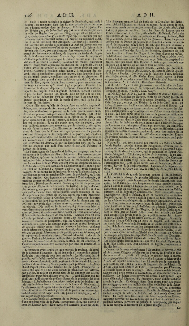 'ce. Enfin il rendit navigable la rivière de Bendemir, qui pafle à Schiraz, en remettant dans fon lit une grande partie des eaux qui s’étoient perdues dans les champs. Il étoit né à Ifpahan l’an de l'Hégire 324, de Jéfus-Chrift 935, & mourut d’épilepfie dans la ville 'de Bagdet l’an 372 de l'Hégire, qui eft de Jéfus-Chrift 982, après avoir vécu 47, ans & régné 34. il ordonna par fon teftament qu’on l'enterrât auprès du Nagiaf ou fépulchre d’Ali, où il avoit fait bâtir une Mofquée. Le jour qu’il mourut, il eut fouvent ces paroles â la bouche : A quoi me fervent tous mes grands biens, puisqu’aujourd'hui ils me manquent? Ce Prince étoit devenu très riche, par une avanture fort extraordinaire. Il avoit parmi fes femmes une efclave, de laquelle un foldat de fa gar¬ de étoit devenu amoureux, & avoit déjà trouvé le moyen de s’infinuer près d'elle, fans que le Prince en fût rien. Ce fol¬ dat étant un jour à la chaffe, pourfuivit un renard, qui s’étant atterri, ôtoit toute efpérance au chaffeur de le prendre, s’il ne s’étoit avifé de creufer à l’entour du terrier pour en tirer fa proye. Comme il fouilloit affez avant , il rencontra des de- grez, qui le conduifirent dans une grotte, dans laquelle il trou¬ va un grand.thréfor, confinant tout en or & en pierreries. 11 fe contenta d’en prendre une médiocre quantité, & de mar¬ quer le lieu, après l’avoir bien couvert, pour en venir tirer de tems en tems ce qu’il auroit jugé à propos. Comme il fe trouva avoir dequoi dépenfer, il régaloit fouvent fa maîtreffe, laquelle fut furprife d’une fi grande libéralité, fachant d’ailleurs le peu de bien qu’avoit fon amant. Elle ne put à la fin s’eih- pêcher de lui demander d’où lui venoit tout d’un coup une fi grande abondance , & elle le preffa fi fort, qu’à la fin il lui fit part de fon fecret. Cette fille crut qu’elle fe devoit faire un mérite auprès du Sultan, aux dépens de fon amant, «5c qu’en découvrant ce thré- for, elle obtiendroit le pardon de la faute qu’elle avoit faite, & qui ne pouvoit manquer d’être bientôt connue. Elle le lui fit donc favoir fort fecrétement : «5c le Prince lui fit dire , que pour apprendre le lieu du thréfor, il falloit qu’elle s’y fît me¬ ner par le foldat , & qu’elle portât avec elle du papier, dont elle laifferoit tomber des morceaux par le chemin , afin qu’on en pût fuivre la trace. La fille exécuta pomftuellement fes or¬ dres; de forte que le Prince avec quelques-uns de fes plus affi- dez, eut le moyen de fe tranfporter à la grotte , où les deux amans s’étoient rendus. Le foldat fut bien furpris quand il le vit arriver; mais il fut bien-tôt raffiné par les bonnes paroles que le Prince lui donna, & par les libéralitez qu’il lui fit. La fille ne manqua pas aufli d’en avoir fa part, & d’obtenir le pardon de fa faute. Le Sultan ayant de fi grandes richeflës, en employa une bon¬ ne partie à la ftru&ure de divers bâtimens. On raconte encore de ce Prince, qu’ayant le deffein de s’attirer l’efiime & la véné¬ ration des Princes étrangers, & fur tout de renouveller l’alliance que les anciens Rois de Perfe avoient avec les Empereurs Grecs, il réfolut d’envoyer uneAmbaffade à Confiantinople.il choifit pour cet effet un Marchand , homme d’efprit, qui avoit beaucoup voyagé, <5c lui donna les inftruttions de ce qu’il devoit faire, a- vec plufieurs fortes de marchandifes rares & précieufes, qu’il tira de fon thréfor. Cet homme étant arrivé à Confiantinople, fe préfenta comme un Marchand particulier à l’Empereur; (c’étoit, peut-être, Nicéphore furnommé Phocas, qui avoit remporté une très grande viftoire fur les Sarazins en Syrie.) Il gagna d’abord fes bonnes grâces par de fort riches préfens qu’il lui fit; & il ac¬ quit aufli en même tems par les mêmes voyes beaucoup de cré¬ dit auprès des plus grands de la Cour. Après que notre Marchand eut fait quelque féjour à Confiantinople, il demanda & obtint la permiffion de faire bâtir une maifon. On lui donna une pla¬ ce, où il n’y avoit alors qu’une mazure, pour en faire ce qu’il lui plairoit. Dès qu’il en fut le maître, il y fit enterrer bien a- vant dans terre un rouleau de parchemin, qui contenoit ce qu’il avoit projetté ; & après avoir laiffé couler un tems confidérable, il fit creufer les fondemens de fon édifice. Lorsque l’on fut arri¬ vé à la profondeur de quelques toifes, on ne manqua pas de trouver le rouleau de parchemin, que les Ouvriers portèrent in¬ continent à la Cour, ne doutant point que ce ne fût l’inventaire de quelque thréfor caché ; mais on y trouva feulement quelques lignes écrites en Grec fur une peau de cerf, dont le contenu é- toit,qu’un grand Aftrologue avoit prédit,qu’en un tel tems, qui fe rapportoit à celui du régne d’Adhad-Eddoulat, il devoit ré¬ gner en Perfe un Monarque aufli puiflant qu’Alexandre le Grand, qui feroit le protefteur de fes amis, le fléau de fes ennemis, & l’amitié duquel devoit être recherchée par tous les Princes de la Terre. L’Empereur ayant appris ce que portoit le rouleau, fit appel- ler le Marchand Levantin, & lui demanda s’il connoiffoit A«dhad- Eddoulat, qui régnoit pour lors en Perfe. Le Marchand lui ré¬ pondit, qu’il faifoit profeflion d’être un de fes plus grands fervi- teurs. Cette réponfe fit qu’il continua à s’informer de lui, de la puiffance de ce Prince , & des qualitez qu’il poffédoit. Le Mar¬ chand l’ayant pleinement fatisfait fur ce point, l’Empereur ne douta plus que ce ne fût celui duquel la prédiction de l’Aftrolo- gue parloit, & réfolut en même tems de lui envoyer une célébré Ambaflade pour faire alliance avec lui. L’Ambaffadeur qui fut choifi, fut aufli chargé de préfens dignes de la grandeur des deux Princes. L’Ambaffadeur Grec étant arrivé près de Schiraz, ap¬ prit que le Sultan étoit à la hauteur de la fource du Bëndcmir. Il l’y alla trouver ; & après lui avoir expofé le fujet de fon Ambaf- fade, il lui fit de très riches préfens de la part de fon maître. Ad¬ had-Eddoulat le fit loger dans fon palais de campagne , où il fut régalé magnifiquement. On compte entre les Ouvrages de ce Prince, le rétabliffement d’une ancienne ville de la Perfe, proprement dite, qui portoit le nom de Klmreh Pan. Elle -avoit été autrefois bâtie par Arde- fehir Babegan premier Roi de Perfe de la Dynaftie des Saflant- des : Adhad-Eddoulat en répara les ruines, & lui donna le nou¬ veau nom qu’elle porte encoré aujourd’hui de Khair-Abad, c’eft à dire, le féjour de tout bien. Entre les Gens de Lettres que ce Prince entretenoit à fa Cour, Aboulhaffan Al-Salami, Poète des plus illuftres de fon tems, lui préfenta un Ouvrage intitulé,Mef- tah al-Mamoul, c’eft à dire, la Clef des efpérances. Outre les grands préfens que ce Prince lui faifoit, il le combloit encore de civili- tez & de louanges; jufqu’à dire de lui, que lorsqu’il le voyoit, il lui lembloit voir Athared ou Mercure, que les Orientaux pren¬ nent pour le Dieu des Arts & des Sciences, defeendre du ciel pour le vifiter. Entre les éloges & les titres d’honneur qu’Ad- had-Eddoulat reçut pendant fa vie, celui de Tage al-McIlat, c’eft à dire, la Couronne de fa Nation, ou de J’a Sccîc, fut perpétué a- près fa mort par Ishak Ben Ibrahim Al Sabi, qui compofa une Hiltoire de la famille de ce Prince fous ce même nom, Adhad-Eddoulat laiffa quatre enfans. L’aîné, qui portoit le nom de Samfam-Eddoulat Abu Kaligidr, lui fuccéda dans la qualité de Sultan à Bagdet. Les deux qui le fuivoient d’âge, nommez Abul HaJJ'an Ahmed, & Abu Thaher Piruz Schab, eurent la Perfe en partage; & le cadet nommé Scbarf Eddoulat Abul Falvarés, eut la Caramanie. * D’FIerbèlot, Bibliothèque Orientale. A D Pi A S T A, en Latin Juvenatïum, autrefois ville de Lom¬ bardie , maintenant village du Bergamafc dans le Domaine des Vénitiens en Italie. * Maty, Di S. Géogr. ADHED LEDINILLAH, onzième & dernier Calife de la race des Eathimites en Egypte, étoit fils de l’Emir Jofeph fils de Hafedh, huitième Calife de la même Dynaftie. Il fuccéiia à Faiz l’an 554, ou 555 de l’Hégire, & de Jéfus-Chrift 1159, ou 1160, & gouverna fes Etats en Prince magnifique & libéral. Ce fut de fon tems que les P'rancs entrèrent en Egypte avec des for¬ ces ii confidérables, qu’ils obligèrent ce Prince à leur demander la paix, & à leur payer pour les frais de la guerre un million de dinars, moyennant laquelle lomme ils dévoient fe retirer. Les Francs entrèrent dans le Caire pour la recevoir, & ils épouvan¬ tèrent fi fort les habitans de cette grande ville à leur arrivée, que quelques-uns des principaux d’entr’eux écrivirent du confente- ment d’Adhed à Noureddin Mahmoud, que les Hiftoriens Latins appellent le Sultan Norandin, qui étoit pour lors maître de la Syrie, pour lui faire favoir le miférable état auquel les Francs les avoient réduits, <5t pour obtenir du fecours contre de fi puis- firns ennemis. Noureddin, qui étoit attaché aux intérêts des Califes Abbafïï- des de Bagdet, oppofez à ceux des Eathimites, n’oublia pas de profiter de cette occafion, & envoya auflitôt le plus grand Capi¬ taine qu’il eût dans fes troupes, qui fe nommoit en langue Per- fienne Schirgoueh, c’eft à dire, le Lion de la montagne, «St en Ara¬ be AJfadeddin, c’eft à dire, le Lion de la religion. Ce Capitaine rnenoit avec lui quatre-vingt mille chevaux. Mais les Francs ne l’attendirent pas. Dès qu’ils eurent avis de fa marche, ils quit¬ tèrent l’Egypte & fe rembarquèrent. Cependant Schirgoueh ar¬ riva, & entra au Caire l’an 564 de l’Hégire, & de Téfus-Chrift, 1168. Le Calife lui fit de grands honneurs comme à fon libérateur, & lui donna la charge de premier Miniftre, & de Général de toutes fes troupes : mais la mort qui le furprit foixante.cinq jours après, ne le laiffa pas jouir long-tems de cette grande autorité. Adhed donna fa charge à Saladin fon neveu: mais celui-ci ne fe contentant pas du pouvoir qu’il avoit dépendamment du Calife, entreprit de le dépouiller entièrement. Cette entreprife ayant heureufement réulïï à Saladin, il en fit donner avis au Sultan Noureddin, qui lui envoya auflitôt l’ordre de faire célébrer tou¬ tes les cérémonies publiques de la Religion Mufulmane, & mê¬ me de faire battre la monnoye au nom de Moftadhi, trente-troi- fiéme Calife de la race des Abbaflïdes, qui régnoit à Bagdet. Cet ordre fut exécuté l’an 567 de l’Hégire, & de Jéfus-Chrift 1171, dans le tems que le Calife Adhed étoit fort malade ; de forte qu’il mourut fans favoir tout ce qui fe paffoit contre lui. Après fa mort, Saladin fe rendit maître abfolu de l’Egypte, & on n’y parla plus d’autre Calile que de celui de Bagdet: ainfi cette mê¬ me année finit <5c termina laDynaftie & le Califat des Fathimites. Ben Schohnah raconte un peu différemment la cataftrophe de cette Dynaftie, en traitant l’Hiftoire de ce dernier Calife. Il dit que Schaour ayant fuccédé à Thalaï dans la charge de Général des troupes d’Egypte, fut dépoffédé bientôt après par Dhargam, & contraint de le retirer auprès du Sultan Noureddin en Syrie. Les Francs firent dans ce tems-là, qui étoit l’an de l’Hégire 558, & de Jéfus-Chrift x 162, leur defeente en Egypte, comme on a dit plus haut. ( Cependant Schaour répréfentant à Noureddin le pitoyable état où fe trouvoit l’Egypte défolée par les Francs, lui promit le tiers des revenus de ce païs-là, s’il vouloit le rétablir dans fa charge. Cette propofition fit réfoudre Noureddin à donner à Schaour une Armée, de laquelle néanmoins il ne lui confia pas le commande¬ ment abfolu, car il mit à fa tête Schirgoueh fils de Schadi, fils d’Ajub, qui défit l’Armée du Calife, commandée par Dhargam, & rétablit Schaour dans fa charge. Mais Schaour oublia bientôt tout ce qu’il avoit promis à Noureddin, & s’exeufa fur fon im- puiffance. Le Sultan irrité envoya fes ordres à Schirgoueh, qui avoit déjà quitté l’Egypte, d’y retourner, pour obliger Schaour à tenir fa parole. Ce Général étant donc rentré pour la fécondé fois en Egypte, s’empara auflitôt des villes deBelbaïs &de Schar- kiah. Schaour eut alors recours aux Francs, qui lui promirent de le défendre contre fon ennemi. En effet ils allèrent tous en- femble aflîéger la ville de Belbaïs, où Schirgoueh s’étoit en¬ fermé. Ce fiége dura trois mois, au bout desquels les Francs, craignant l’arrivée de Noureddin, qui marchoit à eux avec une puiifante Armée, ouvrirent un paffage à Schirgoueh, pajr lequel lui & fes troupes fe fauvérem de la place affiégée.