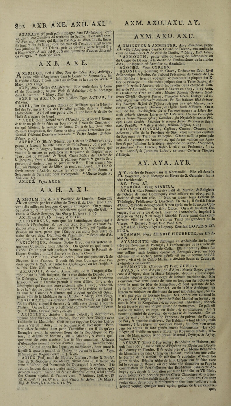 a Y A R A FE (T) petit pals d’Efpagne dans l’Andaloufie : c eft un des nuatre Quartiers du territoire de Séville. Il eft ainfi nom¬ mé d’un mot Arabe, qui fignifie l'héritage des olives. 11 afix lieues de Ion dix de large; tout fon tour eft d’environ vingt lieues. Son rïfndpal lieu elt Triana, près de Séville, outre lequel ,1 y a Haznacaçar, Alcala-del-Rio, & une quinzaine d autres châteaux ou villages. * Roderico Cara. A X B. AXE. AXBRIDGE, c’eft à dire. Pont fur l'Axe, Axa, Axbridga, petite ville d’Angleterre dans le Comté de Sommerfet, fur la rivière d’Axe, à trois lieues au deffous de la ville de Wels. Maty. Di fi. Géogr. , , _ AXE, Axus, rivière d’Angleterre. Elle coule dans le Com¬ té de Sommerfet, baigne Wels Ôc Axbridge , 6c fe décharge dans la Saverne. * Maty , DïB. Géogr. __ AXEE, ou AXE'US, père d’Aétor. Vojcz ACIOR, hls d’Axéus. ... . , AXEL, l’un des quatre Offices ou Bailliages que la Généra¬ lité des Provinces-Unies des Païs-Bas pofféde dans la Flandre Hollandoife. Axel eft une petite ville, à une lieue & demie de Hulft 6c à quatre de Gand. * AXEL (Jean Honoré van) d’Utrechtfut Avocat a Rome, & fe fit un plailir de faire un bon accueil a tous fes Compatrio¬ tes qui faifoient le voyage de Rome. On a de lui, juris tonus Canonici Compendium, ûve Summa in Bros quinque DecretahumJacn Concilü Tridentïni Decretisaccommoàata. * Valére André, Biblioto. Belgica, p. 518* , „ , AXERETO (Blaife) Général des Galères de Gènes en 1435 . gagna la fameufe bataille navale de l’Jfle-Ponce, où il prit Al fonfe V, Roi d’Aragon, furnommé le Sage 6c le Magnanime, qui vouloit fe mettre en pofleffion du Royaume de Naples, avec jean. Roi de Navarre, & Henri, Grand Maître de l’Ordre de S. Jacques , frère d’AUonfe, 6c plufieurs Princes & grands Sei¬ gneurs qui étoient dans le parti de ce Roi. Il les mena à Mi¬ lan , où Philippe Duc de Milan les remit en liberté. Ce Duc fe fervit encore d’Axéréto contre les Vénitiens , & lui donna la Seigneurie de Serravalle pour recompenfe. * Uberto Foglieta, Blog. clar. Lig. AXE'US. Vojez AXEE. AXH. AXI. AXPIO LM, Ifle dans la Province de Lincoln. Cette Ifle eft formée par les rivières de Trente & du Dm. Elle a en¬ viron dix milles en longueur ôc quatre en largeur. On y trouve de l’albâtre, ôc un arbrilfeau odoriférant qu’on appelle Gall. * Etat de la Grande-Bretagne, fous George II. tome x. p. 86. AXIM ou ATS1N. Vojez AT SI N. AXIOKERSES, nom que les Saihothraces donnoient à Platon ôc à Proferpine , ôc que l’on croit être tiré des mots Sy¬ riaques Acazi, c’eft à dire, ma portion] ôc Kcrês, qui lignifie de ftruBion ou mort, parce que l’Empire des morts étoit entre les mains de ces deux Divinitez du Paganifme. * Scholiafte d’A¬ pollonius, l. 1. Samuel Bochart, in Canaan. AXION1QUE, Axionicus, Poète Grec, qui fut Auteur de quelques Comédies, félon Athénée. On ignore en quel teins il a vécu. On en peut voir quelques fragmens dans le Recueil de Hugues Grotius, intitulé Bxcerpta ex Tragicis Comicis. * A XIO PI S T E , étoit de Locres, félon quelques-uns, & de Sicyone, félon d’autres. Il avoit fait deux Ouvrages dont l’un étoit nppellé la Régie, Ôc l’autre les Apophthegmcs ou les DeviJ'es. * G. DiB. Univ. Holl. Athénée, l. 14. AXIOPOLI, Axiopolis, Axium, ville de la Turquie d’Eu¬ rope, dans la BaiTe Bulgarie, fur la rive droite du Danube,vers les Dobruges. Tous ne conviennent pas que ce foit l’ancienne Axiopolis, où le Danube prenoit le nom d’Ifter. Il y a des Géographes qui mettent cette ancienne ville à Tlocz, petite vil¬ le de la Valaquie, fituée à l’embouchure de la rivière de Launi- za dans le Danube ; ôc d’autres qui croyent qu’elle eft Gelaz, petite ville de la Moldavie fur le Danube. * Maty, DiB. Géogr. A XI OR AME, dix-feptiéme Souverain-Pontife des Juifs. 11 fut fils A'Ifus, auquel il fuccéda, ôc laifla cette charge à fon fils Phideas. On ne fait pas précifément combien d’années il l’exer¬ ça. * Tirin, Chronol facrée, ch. 42. AXIOTHEE, Axiothea , femme d’efprit, fe déguifoit en homme pour aller entendre Platon, dont elle étoit Difciple avec Lafthenie de Mantinée. C’eft ce que rapporte Diogène Laërce dans la Vie de Platon , fur le témoignage de Dicéarque. Peut- être eft-ce la même dont parle Thémiftius ; car il dit qu’une Etrangère ayant lu quelques livres de la République de Pla¬ ton , fe déguifa en homme , alla à Athènes , ôc étudia quel¬ que tems de cette manière, fans fe faire connoître. Clément d’Alexandrie nomme encore d’autres femmes qui firent la même chofe. Ce qui donna lieu à quelques médifances, dont toute la fagefle 6c toute la gravité de Platon ne purent le fauver. Vojez Ménage, fur Diogène La'érce, 1. 3. §. 46. AXI U S (Paul) natif de Bfgorre, Orateur, Poète & Profef- feur de Rhétorique à Bourdeaux, vivoit dans le IV fiécle, du tems d’Aufone, qui foumettoit fes Ouvrages à fa cenfure. Il fe retiroit fouvent dans une petite maifon , nommée C rebenne, qu’il avoit enBigorre. Aufone lui écrivit diverfes Lettres, ôc lui adrefla fon Centon nuptial, 6c d’autres vers. * Aufone, Id.jll. 27. & 28. 6c Epi fl. 11. 12. g?5 fuiv. Elie Vinet, fur Aufone. De Marca, Eifl. de Béarn, 1.1. c. 10. ». 11. ©V. AXM. AXO. AXU. AY. AXM. AXO. AXU. AXMINSTER 6c AXMISTER, Axa, Axmiflera, petite ville d’Angleterre dans le Comté de Dévon, aux confins de celui de Sommerfet ôc de celui de Dorfet. * Maty, DiB. Géogr. * AXMOUTH, petite ville ou bourg de Dévonshire ou du Comté de Dévon, à la droite de l’embouchure de la rivière d’Ax, fur laquelle eft Axmifter ou Axminfter. AXONES. Vojez CYRBES. AXONIUS, (Joachim) de Grave, Dofteur en Droit Civil 6c Canonique, 6c Poète, fut d’abord Précepteur du Comte de La- lain. Enfuite il fe mit à voyager, 6c parcourut la plupart des E- tat9 de l’Europe. Il alla même jufques dans la Terre-Sainte. A- près il fe retira à Anvers, où il fut (revêtu de la charge de Con- feiller de l’Amirauté. Il mourut à Anvers en 1605 , le 25 Août. Il a traduit de Grec en Latin, Maxim Flanudis Oratio m SepuL chrum Cbrifti; Gregcn’ii Palami, Philofophi Grœci, Dialogus cui ti- tulus efi,Lis inter Corpus & Anvmam, & Dci judicium illud dirimen- tis; Bxcerpta Hcftodi de Juflitia; Agapcti Prœcepta Morum; Fcr- randus, Cartbaginenfls Diactmts, de Officio Ducis Militaris. On a auffi de lui, Antmologium, Jeu de Ventorum natura; de Liber0 Ho~ mhms arbitrio adverjus Lutherum & Calvinum ; Carmen Paramjthi- cum in laudeni Cojmographix, ; Gamelion, Jeu Nuptiale in nuptias Phi- lippi Lalani Comitis ; Epicedion in mortern Antonii Burgundi in Belgio maris PrxfeBi. * Valére André, Biblioth. Belgica, p.443. AXUM ou CHAXUM, Caffumo , Caxumo, Chaxumo, ou Acbacuma, ville de la Province de Sire, étoit autrefois capitale du Royaume de Tigré en Ethiopie. C’étoit auffi la principale ville des Axumites ou Auxumites, qui furent vaincus par Auré- lien 6c par Juftinienja feiziéme année de fon régne. *Vopifcus, in Aurcliano. Paul Diacre, Eiftor. 1. 16. c. 22. Ptolomée, I. 14. c. 8. Ludolf, 6c Jeronimo Lobo , en leurs Cartes de l'Empire d'Ethiopie. AY. AYA. A Y B. A Y, rivière de France dans la Normandie. Elle eft dans le Coutantin, ôc fe décharge au Havre de S. Germain , fur la côte Occidentale. A Y. Vojez AÏ. A Y A B1R A. Vojez AIABIRA. AYALA (Luc-Fernandez de) natif de Murcie, 6c Religieux de l’Ordre de faint Dominique, étoit célébré en 1635, par fa doctrine 6c par fon zélé. 11 étoit en même tems Leéteur de Théologie, Prédicateur 6c Directeur. En 1644, il fut fait Prieur d’Oran, 6c Prédicateur-général ; 6c peu après on le fit encore Con- fulteur 6c Commiflaire du faint Office. On a de lui deux Ou¬ vrages, l’un de la vie 6c de la mort de l’Antechrift, imprimé à Murcie en 1635, 6c en 1649 à Madrid; l’autre parut dans cette dernière ville en 1648, 6c c’eft un Traité des grandeurs de la Vierge. * Echard, Script. Ord. Prtd. t. 2. AYALA (Diégo d’Ayala Lopez). Cherchez LOPEZ&ZU- NI G A. tt„a AYAMAN. Vojez ARABIE HEUREUSE, ou HYA- MAN. , . , . A YAMONTE, ville d’Efpagne en AndaIoufîe,fur lafron- tiére du Royaume de Portugal, à l’embouchure de la rivière de la Guadiane, dans le golfe de Cadiz. Elle eft petite , fituée fur une colline; mais fortifiée contre les Portugais, avec un bon château fur le rocher, parce qu’elle eft fur les confins de 1 Al- garve, vis à vis de Caftro Marin, a dix-huit lieues de Cadiz, 6c à vint-deux de Seville. A YAMONTE. (Marquis d’) Vojez Z UN IGA. AYAN, la côte d’Ayan, ou d’Ajeu, Azania Rcgio, grande côte d’Afrique, dans la Haute Ethiopie, depuis la Ligne équi- noctiale jufqu’au douzième degré de latitude méridionale. Elle a environ trois cens lieues de côte en longueur fur l’Océan qui porte le nom de Mer de Zanguébar, 6c cent quarante de lar¬ ge fur le détroit de Babel Mandel, ou fur la Mer Arabique. Sa largeur va toujours en diminuant du nord jufqu’à la Ligne, où el¬ le n’a pas plus de foixante lieues. Ses bornes ont au nord le Royaume de Dangali, le détroit de Babel Mandel au levant, au midi la Mer de Zanguébar, 6c au couchant l’Abyffinie, dont el¬ le eft féparée par une longue chaîne de montagnes. Ce païs eft fertile en millet, en orge, en fruits, 6c en pâturages. On y nourrit quantité de chevaux, de vaches ôc de moutons. On en tire du miel, de la cire, de l’encens, du poivre, de l’ivoire, de l’or, 6c quantité d’efclaves. Ses Habitans y font blancs, mais bazanez, à la réferve de quelques Noirs, qui font bien avant dans les terres: ils font généralement Mahométans- La côte d’Ayan eft divifée en quatre Etats, les Royaumes d’Adel, d’A- dea, de Mandagono, 6c de Brava. Marmol, Defcript. de PJfriq. Sanfon. Du Val. AYBERT (faint) Prêtre reclus, Bénédiftin en Hainaut, na¬ quit l’an 1060, dans le village d’Efpéene ou Efpain,au Diocéfe de Tournay en Flandre. Il fe retira près d’un Moine Bénédictin du Monaftére de faint Crépin en Hainaut, reclus dans une cellu¬ le écartée de fa maifon, fe mit fous fa conduite, 6c imita fon genre de vie. Régnier Abbé de faint Crépin leur fit faire avec lui le voyage de Rome, où cet Abbé allé demander au Pape la confirmation de l’établiffement des Bénédictins dans cette Ab¬ baye, qui, depuis fa fondation par faint Lendelin au VII fiécle, avoit toûjours été occupée par des Clercs Chanoines: & les Béné¬ dictins ne s’y étoiént établis que.depuis dix ou douze ans. Ces deux reclus étant de retour, fe renfermèrent dans leurs cellules; mais Aybert voulut, quelque tems après, goûter de la vie cénobiti- que,