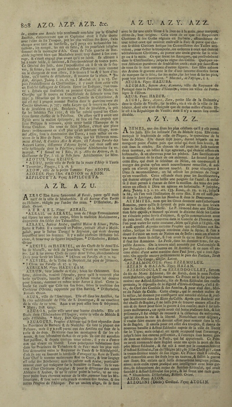 de, contre une Armée très nombreufe conduite par le Général Bacchide, s’appercevant que ce Capitaine étoit à 1 aile droite avec l’élite de Tes Troupes, prit les plus vaillans des liens, 1 alla charger avec tant de hardieffe, qu’il perça ces redoutables ba¬ taillons, les rompit, les mit en fuite, & les pourfuivit jufquau fommet de la montagne d’Afa. Ceux de l’aile gauche de bac- chide jugèrent bien que Machabée avoit trop donné a fon cou¬ rage , & s’étoit engagé plus avant qu’il ne faloit. Ils allèrent a lui à toute bride,le fuivirent,& l’environnèrent de toutes parts. Ce Général des Juifs, dans l’impoffibilité où il fe vit de fe fau- ver, fit ferme, tua un grand nombre d’Ennemis; mais comme on le chargeoit de tous côtez, il fe trouva fi las.& fi hors d’ha¬ leine, qu’il tomba de défaillance, & mourut fur la place. j°- fcph, Antiquit. 'Jiulaiq. I. 12. ch. 19.1 Maccbab. ch. 9 v. 15' de¬ puis l’établiflement du Chrifiianifme, il y avoit dans cette ville un Evêché fufFragant de Céfarée. Entre fes Evêques, l’on trou¬ ve 1. 1Sylvain qui foufcrivit au premier Concile de Nicée; ^. Cbarijius qui fe trouva au Conciliabule de Séleucie tenu l’an 359; 3. Héraclius qui fe trouva au Concile de Calcédoine, & qui elt ma! à propos nommé Prælius dans le quatrième tome des Conciles Généraux, p. 787 ; enfin Lazare qui fe trouva au Conci¬ le de jérufalem en 536. Baudouin, Roi de Jérufalem, la prit fur les Infidèles l’an 1101, & élleïut ruinée quand les Chré¬ tiens furent chaffez de la Palefiine. On allure qu’il y avoit une Eglife avec la maifori épifcopale, au lieu ou l’on croyoit que faint Philippe fe retrouva, après avoir batifé l’Eunuque de la Reine Candace. Du tems de faint Jérôme, c’étoit une place forte: préfentement ce n’eft plus qu’un méchant village, nom¬ mé Alfcte, fous la domination des Turcs, à trois milles ou en¬ viron de la Mer de Syrie. Cette ville, que les Hébreux nom¬ ment Afhdod, & d’autres Alcet & Alzete, efi P Azotus Par alla des Auteurs Latins, differente d’Azotus Ippinï, qui étoit auffi une ville épifcopale dans la Palefiine, comme Adrichomius la re¬ marqué. * I Samuel ou I Rois, ch. 5. ABes des Apôtres, ch. 8. Guillaume de Tyr, l 18. de Bello facro. Adrichomius. Le Mire. AZOTUS. Voyez AZIZUS. * AZO U, petite ville de Perfe fur la route d’Alep à Tauris * Tavernier, Voyages, l. 3. ch. 3. AZOW, ville de la petite Tartane. Voyez ASOPH. AZOZES. Voyez l’Art. d’ADSON ou AZON. AZPILCUETA. Voyez ASPILCUETA. A Z R. A Z U. AZR A C Ebn Azrac furnommé Al Fareki, parce qu’il étoit natif de la ville de Miafarekin. 11 efi Auteur d’un Tarikh ouHifioire, rédigée par l’ordre des tems. * D’Herbelot, Bi¬ blioth. Orient. * A Z R A E L. Voyez AZRAIL. * A Z R AI L ou AZRAEL, nom de l’Ange Exterminateur qui fépare les âmes des corps, félon la tradition Mufulmanne, empruntée des fables des Talmudifies. AZR A Kl, Auteur Arabe, qualifié Hakim & Schaer, Philo- fophe & Poëte. Il a compofé unPoëme, intitulé Alfiah u MaJ'cb- galïah, pour le Sultan Throgul le Sclgiucide, qui étoit devenu impuiffant avec les femmes. Il y a mêlé plufieurs Htfioires laf- cives, & beaucoup de figures impudiques. * D’Herbelot, Biblioth. Orient- * A Z RI E L ou H A Z RIE L, un des Chefs de la demi Tri¬ bu de Manaffé, au delà du Jourdain. C’étoit un vaillant hom¬ me. Lui & les autres Chefs de cette demi Tribu,abandonnèrent Dieu pour fervir les Idoles. * I Chron. ou Paralip. ch. 5 v. 24. * AZRIEL, de la Tribu de Nephtali.fut père de Jérimoth. * I Chron. ou Paralip. ch. 27. v. 19. AZRIKAM. Voyez H A Z RIK A M. AZR UN, fœur jumelle de Caïn , félonies Orientaux. Son frère, difent-ils, vouloit l’époufer, parce qu’il la trouvoit plus belle qu’Ovain, jumelle d’Abel, qu’Adam voulut lui donner pour femme, donnant en même tems Azrun à Abel. Cette ja- loufie fut caufe que Caïn tua fon frère, félon la tradition des Chrétiens d’Orient, rapportée par Ebn Batriklj. * D’Herbelot, Biblioth. Orient. AZUA, ville de l’Amérique. Elle efi dans les Antilles, fur la côte méridionale de l’Ifle de S. Domingue, & au couchant de la ville de ce nom. Azua a un port allez bon & fréquenté. * Maty, Diff. Géogr. AZUA G A, petite ville avec une bonne citadelle. Elle efi fituée dans l’Èftrémadure d’Efpagne, entre la ville de Mérida & celle d’Elléréna. * Maty, Diff. Géograph. AZUAGUES, Peuples d’Afrique qui fe font répandus dans les Provinces de Barbarie & de Numidie. Ce font la plupart des Pafieurs, mais il y a auflî parmi eux des Artifans qui font de la toile & du drap. Ils vivent dans les montagnes & fur les cô- teatix, & font tributaires du Roi de ce païs. Ils ont été autrefois fort puiffans, & depuis quelque tems même, il y en a d’entre eux qui vivent en liberté. Leurs principales habitations font dans les Provinces de Trémécen & de Fez: mais les plus vail¬ lans demeurent entre le Royaume de Tunis & le Bilédulgérid, d’où ils ont eu fouvent la hardieffe d’attaquer les Rois de Tunis. Leur Chef fe nomme maintenant Roi de Cnco, & leur langage efi celui des Bérébéres; mais ils parlent auffi Arabe, particulié¬ rement ceux qui trafiquent fur la frontière de Tunis. Ils fe van¬ tent d’être Chrétiens d’origine; & pour fe difiinguer des autres Africains & Arabes, ils ne fe rafent point la barbe, ni ne cou¬ pent point leurs cheveux autour de la tête,comme font les Ma- hométans, & font outre cela grands ennemis des Arabes, & des autres Peuples de l’Afrique. Par un ancien ufage, ils fe font A Z U. A Z Y. A Z Z. avec le fer une croix bleue à la joue ou à la main, pour marquer, difent-ils, leur origine. Cela vient de ce que les Empereurs Chrétiens & les Goths régnans en Barbarie , affranchirent de tout tribut ceux qui avoient embraffé la Foi; & parce que cha¬ cun fe difoit Chrétien lorfque les Commiffaires des Tailles arri- voient, pour éviter la tromperie, on ordonna à ceux qui étoient véritablement Chrétiens, de porter une croix gravée fur le vifa- ge ou à la main. Ce que firent les Azuagues, qui perfévérérent dans le Chrifiianifme, jufqu’au régne des Califes. Quelques au¬ tres Africains portèrent de femblables croix ; mais par fuGcelfion de tems ils fe font marquez d’autres figures. Les filles mêmes des Arabes fe gravent avec le fer d’une lancette diverfes fortes de marques fur le fein, fur les mains, fur les bras & furies piez, pour leur fervir d'ornement. * Mannol, de l’Afrique, I. x. AZUBA. Voyez HAZUBA. AZUMAR, Septem Ar<t, Azumara, ville du Royaume de Portugal dans la Province d’Alentéj©, entre les villes de Porta- légre & d’Elvas. AZUR. Voyez HAZUR. • AZURI, Sura, Azura, Zura, petite Ifle de la Dalmatie, dans le Golfe de Venife, fur la côte, vis à vis de la ville de Sé- bénico, dont elle n’efi éloignée que de treize milles d’Italie. El¬ le efi à la République de Venife; mais il n’y a aucun lieu confi- dérable. A Z Y. A Z Z. AZYMES, une des fêtes les plus célébrés qu’il y eût parmi les Juifs. Elle fut infiituée l’an du Monde 2544. Ellecom- mençoit le lendemain de celle de Pâques, le quinziéme de la lune de Nifan. Elle duroit fept jours, durant lefquels on ne mangeoit point d’autre pain que celui c^ui étoit fans levain, & cuit fous la cendre. En chacun de ces jours les Juifs tuoient deux taureaux, un bélier & fept agneaux, qui étoient offerts en holocaufie, & un chevreau pour les péchez. Les Sacrificateurs fe nourriffoient de la chair de ces animaux. Le fécond jour de cette fête, qui étoit le feiziéme de Nifan, on commençoit à manger des grains qu’on avoit nouvellement recueillis, & auf- quels on n’avoit point encore touché. Et pour témoigner à Dieu fa reconnoiffance, on lui offroit les prémices de l’orge qu’on recueilloit. Cette offrande étoit pour les Sacrificateurs, qui étoient obligez d’en laiffer une poignée fur l’autel ; & enfui- te il étoit permis à chacun de faire fa moiflon. Au tems des pré¬ mices on offroit à Dieu un agneau en holocaufie. * Jofephe, Antiq. Judaïq. I. 3. c. 10. art. 133. Exode, ch. 12. v. 15, jufqu’à la fin, où l’on voit l’infiitution de cette fête. Il en efi auffi par¬ lé dans le Lévitique, dans les Nombres & dans le Deutcronome. A Z YM1TES, nom que les Grecs donnent aux Catholiques Romains, parce qu’ils fe fervent de pain azyme ou fans levain dans le facrifice de la Méfié. Le P. Sirmond dans une Differta» tion faite expresra inontré qu’avant le dixième fiécle les Latins ne s’étoient point fervis d’azymes, & qu’ils communioient avec du pain levé. On efi convenu dans le Concile de Florence,que l’on peut varier fur cette coutume, félon qu’il plait à l’Eglife. On a auffi appellé Azymitcs certains Peuples qui obéïffoient aux Sa- rafins, lorfque les François entrèrent dans la Syrie; & l’on a douté fi c’étoit un nom de Nation ou de Sefte; mais on n’auroit eu aucun doute là-deifus, fi l’on avoit fu qu’au lieu d’Azymites il faut lire Azamiens. La Perfe,dans les derniers tems, fut ap- pellée Azamie. On la trouve ainfi nommée par Chalcondyle & par Fréculphe; dans d’autres on lit Azemie; & ce nom efi en¬ core altéré d’une autre manière dans Paul Jove, qui a écrit Aga¬ mie. On appelle encore préfentement le païs des Parthes, ïerak Agoni. * Du Cange, Glojfar. Latimt. A Z Z A L M O L O U K. Voyez EZZEMULUK. AZZAN & HAZAN. Voyez HAZAN. AZZEDDOULAT ou EZZEDDOULLET, furnom du fils de Moez Eddoulat, fils de Buiah, dont le nom Perfien étoit Bakhtiàr, qui lignifie heureux. Ce Prince ne le fut pas néan¬ moins; car Adhad-Eddoulat, fils de Rokn-Eddoulat fon coufin germain, le dépouilla de la dignité d’Emir-al-Omara, c’efi à di¬ re , de Chef des Confeils & des Armées, & pour ainfi dire, Mai¬ re du Palais du Calife. Cette charge, qui le rendoit maître de la milice, lui donnoit parconféquent une autorité abfolueà pref- que Souveraine dans les Etats du Calife. Après que Bakhtiar eut été chaffé deBagdet, il ne laiffa pas de trouver encore afiez d’a¬ mis & de force pour faire la guerre à fon coufin ; mais il fut tou¬ jours malheureux, car après avoir été battu plufieurs fois, & fait prifonnier,il fut obligé de recourir à la clémence du vainqueur, qui lui donna la vie & la liberté. Nonobfiant cette difgrace, il voulut faire encore un dernier effort pour rentrer dans la vil¬ le de Bagdet. Il amaffa pour cet effet des troupes, & donna de nouveau bataille à Adhad Eddoulat auprès de la ville de Tecrit fur le Tigre; mais celui-ci en ayant remporté tout l’avantage, jufqu’à faire fon ennemi prifonnier, il l’envoya fous bonne gar¬ de dans un château de la Perfe, qui lui appartenoit. Ce Prin¬ ce avoit commandé dans Bagdet onze ans après la mort de fon père Moaz-Eddoulat, & fut mis à mort par le commandement d’Adhad-Eddoulat, l’an de l’Hégire 367 » de Jéfus-Chrifi 977 , dans la trente-fixiéme année de fon régne. Ce Prince étoit fi robufie, - qu’il renverfoit avec fes feuls bras un taureau, & faifoit la guerre aux lions. Six enfans qu’il laiffa demeurèrent longtems prifon- niers; mais enfin ayant pratiqué une intelligence avec leurs gar¬ des, ils échappèrent des mains de Samfam-Eddoulat, qui avoit fuccédé à Adhad-Eddoulat fon père, & lui firent une rude guer¬ re. * Khondemir. D’Herbelot, Biblioth. Orient. AZZO. Voyez AZON. AZZOLINI (Décio) Cardinal. Voyez AZOLIN.