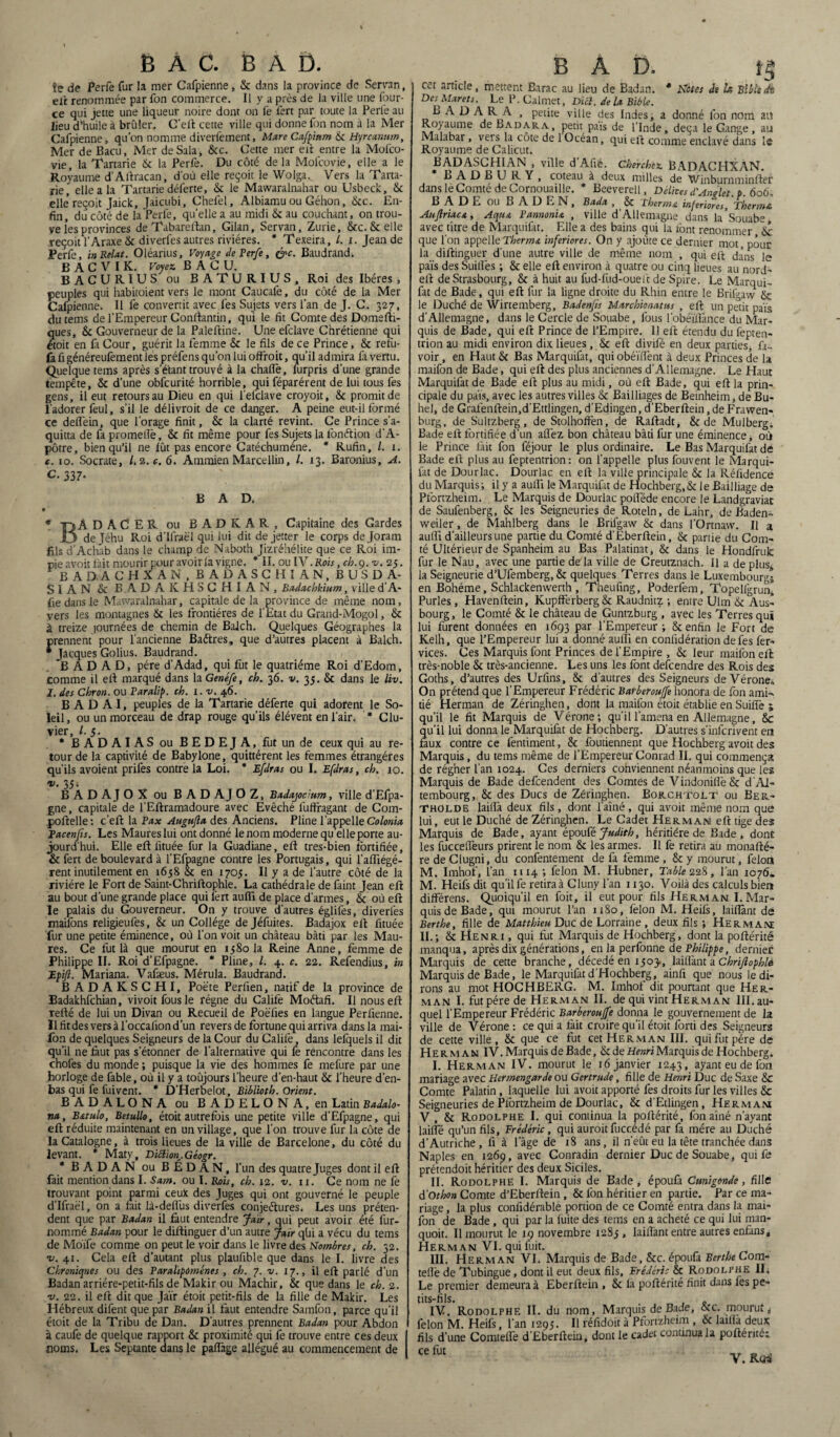 î? de Perfe fur la mer Cafpienne , & dans la province de Servnn, elt renommée par fon commerce. Il y a près de la ville une four- ce qui jette une liqueur noire dont on fe fort par toute la Perle au lieu d’huile à brûler. C’eft cette ville qui donne fon nom à la Mer Cafpienne, qu’on nomme diverfement, Mare Cafp'mm Sc Hyrcanum, Mer de Bacu, Mer de Sala , Scc. Cette mer eft entre la Mofco- vie, la Tartarie Sc la Perfe. Du côté de la Mofcovie, elle a le Royaume d'Aftracan, d'où elle reçoit le Woiga.^ Vers la Tarta¬ rie, elle a la Tartarie déferte, & le Mawaralnahar ou Usbeck, Sc elle’reçoit Jaick, Jaicubi, Chefel, Albiamu ou Géhon, Scc. En¬ fin, du côté de la Perfe, quelle a au midi Sc au couchant, on trou¬ ve les provinces de Tabareftan, Gilan, Servan, Zurie, 8cc. Scelle reçoit i'Araxe Sc diverfes autres rivières. * Texeira, /. x. Jean de Perfe, inRelat. Oléarius, Voyage de Perfe, &c. Baudrand. B A C V I K. Voyez BACU. BACUR1US ou B ATURIUS, Roi des Ibères , peuples qui habitoient vers le mont Caucalè, du côté de la Mer Cafpienne. Il fe convertit avec fes Sujets vers l’an de J. C. 327, du tems de l’Empereur Conftantin, qui le fit Comte des Domefti- ques, Sc Gouverneur de la Paleftine. Une efclave Chrétienne qui étoit en fa Cour, guérit la femme Sc le fils de ce Prince, Sc refu- fa fi généreufement les préfens qu’on lui offroit, qu’il admira fa vertu. Quelque tems après s’é’tant trouvé à la chaflè, furpris d’une grande tempête, Sc d’une obfcurité horrible, qui féparérent de lui tous fes gens, il eut retours au Dieu en qui l’efclave croyoit, Sc promit de l'adorer feul, s’il le délivroit de ce danger. A peine eut-il formé ce deffein, que l’orage finit, Sc la clarté revint. Ce Prince s’a- quitta de fa prometTè, Sc fit même pour fes Sujets la fonétion d’A- pôtre, bien qu’il ne fût pas encore Catéchumène. * Rufin, l. 1. c. 10. Socrate, /. 2. c. 6. Ammien Marcellin, /. 13. Baronius, A. C. 337. B A D. » * -QÀDACER ou BADK.AR, Capitaine des Gardes O de ]éhu Roi d'Ilraël qui lui dit de jetter le corps dejoram fils d’Achab dans le champ de Naboth Jizréhélite que ce Roi im¬ pie avoit fait mourir pour avoir la vigne. * II. ou IV .Rois, ch.ç. -v. 25. BADACHXAN. BADASCHIAN, BUSDA- SIAN Sc B.ADAKHSCHIAN, Badachkium, ville d’A- fie dans le Mawaralnahar, capitale de la province de même nom, vers les montagnes Sc les frontières de l'Etat du Grand-Mogol, Sc à treize tournées de chemin de Balch. Quelques Géographes la prennent pour l'ancienne Baftres, que d’autres placent à Balch. ■ Jacques Golius. Baudrand. B A D A D, père d’Adad, qui fut le quatrième Roi d'Edom, comme il eft marqué dans la Genéfe, ch. 36. v. 35. Sc dans le liv. 1. des Chron. ou Paralip. ch. i.v. 46. B A D A I, peuples de la Tartarie déferte qui adorent le So¬ leil, ou un morceau de drap rouge qu’ils élévent en l'air. * Clu- vier, l. 5. * BADAIAS ou BEDEJA, fut un de ceux qui au re¬ tour de la captivité de Babylone, quittèrent les femmes étrangères qu’ils avoient prifes contre la Loi. * Efdras ou I. Efdras, ch. 10. v. 35; B A D AJ O X ou B A D AJ O Z, Badajocium, ville d’Efpa- gne, capitale de l’Eftramadoure avec Evêché lufFragant de Com- poftelle: c’eft la Fax Augujla des Anciens. Pline l’appelle Colonia Facenfis. Les Maures lui ont donné le nom moderne quelle porte au¬ jourd’hui. Elle eft fituée fur la Guadiane, eft tres-bien fortifiée, & fert de boulevard à l’Efpagne contre les Portugais, qui l’aftiégé- rent inutilement en 1658 Sc en 1705. Il y a de l’autre côté de la rivière le Fort de Saint-Chriftophle. La cathédrale de faint Jean eft au bout d’une grande place qui ièrt auffi de place d’armes, Sc où eft le palais du Gouverneur. On y trouve d’autres églifes, diverfes mailons religieufes, Sc un Collège dejéfuites. Badajox eft fituée fur une petite éminence, où l'on voit un château bâti par les Mau¬ res. Ce fut là que mourut en 1580 la Reine Anne, femme de Philippe II. Roi d’Efpagne. * Pline, l. 4. c. 22. Refendius, in Epifi. Mariana. Vafæus. Mérula. Baudrand. BADAKSCHI, Poète Perfien, natif de la province de Badakhfchian, vivoitfousle régne du Calife Moétafi. Il nous eft refté de lui un Divan ou Recueil de Poëfies en langue Perfienne. Ilfitdesversàl’occaliond’un revers de fortune qui arriva dans la mai- lon de quelques Seigneurs de la Cour du Calife, dans lefquels il dit qu’il ne faut pas s’étonner de l’alternative qui fe rencontre dans les choies du monde ; puisque la vie des hommes fe mefure par une horloge de fable, où il y a toûjours l’heure d’en-haut Sc l’heure d’en- bas qui fe fui vent. * D’Herbelot, Biblioth. Orient. BADALONA ou B ADELON A, en Latin Badalo- na, B&tulo, Betullo, étoit autrefois une petite ville d’Efpagne, qui eft réduite maintenant en un village, que l’on trouve fur la côte de la Catalogne, à trois lieues de la ville de Barcelone, du côté du levant. * Maty, Diction. Géogr. * B AD AN ou B É D A N, l’un des quatre Juges dont il eft fait mention dans I. Sam. ou I. Rois, ch. 12. v. 11. Ce nom ne fe trouvant point parmi ceux des Juges qui ont gouverné le peuple d’Ifraël, on a fait là-delfus diverfes conjectures. Les uns préten¬ dent que par Badan il faut entendre Jaïr, qui peut avoir été fur- nommé Badan pour le diftinguer d’un autre Jair qüi a vécu du tems de Moïfe comme on peut le voir dans le livre des nombres, ch. 52. -v. 41. Cela eft d’autant plus plaufible que dans le I. livre des Chroniques ou des Parahpoménes, ch. 7. v. 17., il eft parlé d’un Badan arriére-petit-fils de Makir ou Machir, Sc que dans le ch. 2. ■v. 22. il eft dit que Jaïr étoit petit-fils de la fille de Makir. Les Hébreux difent que par Badan il faut entendre Samfon, parce qu’il étoit de la Tribu de Dan. D’autres prennent Badan pour Abdon à caufe de quelque rapport Sc proximité qui fe trouve entre ces deux noms. Les Septante dans le paffage allégué au commencement de B A D. tg cet article, mettent Earac au lieu de Badan. * Hôtes de h Bible de DesMarets. Le P. Calmet, Dici. delà Bible. L A D A R A , petite ville des Indes, a donné fon nom au Royaume de Badara, petit pais de l’Inde, deçà le Gange, au Malabar, vers la cote de 1 Océan, qui eft comme enclavé dans le Royaume de Calicut. BADASCH1AN , ville d'Afiè. Cherchez BADACHXAN. B A D B U R Y , coteau à deux milles de Winburnminfter dans le Comté de Cornouaille. * Beeverell, Délités d'AnÀet p 606, BADE OU BADEN, Bada , Sc Thermo inferiores, Thermo Aujlriacœ, Aqua Fannonia , ville d’Allemagne dans la'Souabe avec titre de Marquifat. Elle a des bains qui la font renommer Sc que l'on appelle Therma inferiores. On y ajoute ce dernier mot, pour la diftinguer d'une autre ville de même nom , qui eft dans le pais des Suides ; Sc elle eft environ à quatre ou cinq lieues au nord- eft de Strasbourg, 8c à huit au fud-fud-ouelt de Spire. Le Marqui¬ fat de Bade, qui eft fur la ligne droite du Rhin entre le Brifgaw Sc le Duché de Wirtemberg, Badenfis Marchionatus , eft un petit pais d’Allemagne, dans le Cercle de Souabe, fous l’obéïfiànce du Mar¬ quis de Bade, qui eft Prince de l’Empire. 11 eft étendu du fepten- trion au midi environ dix lieues , 8c eft divifé en deux parties, fa- voir, en Haut Sc Bas Marquifat, quiobéïdènt à deux Princes de la maifon de Bade, qui eft des plus anciennes d’Allemagne. Le Haut Marquifat de Bade eft plus au midi, où eft Bade, qui eft la prin¬ cipale du pais, avec les autres villes Sc Bailliages de Bernheim, de Bu- hel, de Grafenftein,d’Ettlingen, d’Edingen, d’Eberftein, de Frawen- burg, de Sultzberg, de Stolhoffen, de Raftadt, 8c de Mulberg. Bade eft fortifiée d’un afFez bon château bâti fur une éminence, où le Prince fait fon féjour le plus ordinaire. Le Bas Marquifat de Bade eft plus au feptentrion: on l’appelle plus fouvent le Marqui¬ fat de Dourlac. Dourlac en eft la ville principale Sc la Réfidence du Marquis; il y a aulFi le Marquifat de Hochberg,8c le Bailliage de Pfortzheim. Le Marquis de Dourlac poflède encore le Landgraviar de Saufenberg, Sc les Seigneuries de Roteln, de Lahr, de Baden- weiler, de Mahlberg dans le Brifgaw Sc dans l’Ortnaw. Il a aulFi d’ailleurs une partie du Comté d'Eberftein, oc partie du Com¬ té Ultérieur de Spanheim au Bas Palatinat, Sc dans le Hondfruk: fur le Nau, avec une partie de la ville de Creutznach. Il a de plus* la Seigneurie d’Ufemberg, 8c quelques Terres dans le Luxembourg; en Bohême, Schlackenwerth , Theufing, Poderfem, Topelfgrunl Purles, Havenftein, KupfFerberg 8c Raudnitz ; entre Ulm Sc Aus- bourg, le Comté Sc le château de Guntzburg , avec les Terres qui lui furent données en 1693 par l’Empereur ; 8c enfin le Fort de Kelh, que l’Empereur lui a donné aurfi en confidérarion de fes fer- vices. Ces Marquis font Princes de l’Empire , Sc leur maifon eft très-noble Sc très-ancienne. Les uns les font descendre des Rois des Goths, d’autres des Urfins, Sc d’autres des Seigneurs de Vérone, On prétend que l’Empereur Frédéric Barberoujfe honora de fon ami¬ tié Herman de Zéringhen, dont la maifon étoit établie en Suifle ; qu’il le fit Marquis de Vérone; qu’il l'amena en Allemagne, 8c qu’il lui donna le Marquifat de Hochberg. D’autres s'inscrivent en faux contre ce fentiment, Sc foutiennent que Hochberg avoit des Marquis, du tems même de l’Empereur Conrad II. qui commença de régner l’an 1024. Ces derniers cohviennent néanmoins que les Marquis de Bade defeendent des Comtes de VindonilFe 8c d’AI- tembourg, Sc des Ducs de Zéringhen. Bokchtolt ou Eer- ThOlde laiflà deux fils, dont l’aîné , qui avoit même nom que lui, eut le Duché de Zéringhen. Le Cadet Herman eft tige des Marquis de Bade, ayant époufé Judith, héritière de Bade, donc les fuccelFeurs prirent le nom 8c les armes. Il fe retira au monafté- re de Clugni, du confentement de fa femme , 8c y mourut, félon M. Imhof, l'an 1114 ; félon M. Hubner, Table 228, l’an 1076. M. Heifs dit qu’il fe retira à Cluny l'an 1130. Voilà des calculs bien différens. Quoiqu’il en foit, il eut pour fils Herman I. Mar¬ quis de Bade, qui mourut l’an 1180, félon M. Heifs, lailFant de Berthe, fille de Matthieu Duc de Lorraine , deux fils ; Hermam II.; Sc Henri , qui fut Marquis de Hochberg, dont la poftérité manqua, après dix générations, enlaperfonne de Philippe, dernier Marquis de cette branche, décédé en ijoj, laillànt a Chrijlophle Marquis de Bade, le Marquifat d’Hochberg, ainfi que nous le di¬ rons au mot HOCHBERG. M. Imhof dit pourtant que Her¬ man I. fut père de Herman II. de qui vint Herman III. au¬ quel l’Empereur Frédéric Barberoujfe donna le gouvernement de la ville de Vérone: ce qui a lait croire qu’il étoit forti des Seigneurs de cette ville, 8c que ce fut cet Herman III. qui fut père de Herman IV. Marquis de Bade, Sc de Henri Marquis de Hochberg, I. Herman IV. mourut le 16 janvier 1243, ayant eu de fon mariage avec Hermengarde ou Gertrude, fille de Henri Duc de Saxe 8c Comte Palatin, laquelle lui avoit apporté fes droits fur les villes 8c Seigneuries de Pfortzheim de Dourlac, Sc d’Etlingen, Hermam V , Sc Rodolphe I. qui continua la poftérité, fon aîné n’ayant lailFé qu’un fils, Frédéric, qui aurait fuccédé par fa mère au Duché d’Autriche, fi à l’âge de 18 ans, il n’eût eu la tête tranchée dans Naples en 1269, avec Conradin dernier Duc de Souabe, qui fe prétendoit héritier des deux Siciles. II. Rodolphe I. Marquis de Bade, époufa Cmigonde, fille d'Othon Comte d’Eberftein, Sc fon héritier en partie. Par ce ma¬ riage , la plus confidérable portion de ce Comté entra dans la mai¬ fon de Bade, qui par la fuite des tems en a acheté ce qui lui man- quoit. Il mourut le 19 novembre 1285 , lailFant entre autres enfans, Herman VI. qui fuit. III. Herman VI. Marquis de Bade, Sc c. époufa Berthe Com- teflè de Tubingue, dont il eut deux fils, Frédéric îk Rodolphe IL Le premier demeura à Eberftein , 8c la poftérité finit dans les pe¬ tits-fils. _ IV. Rodolphe II. du nom, Marquis de Bade, Scc. mourut, félon M. Heifs, l’an 1295. Il réfidoit à Pfortzheim , Sc latlla deux fils d’une ComtelFe d’Eberftein, dont le cadet continua la pofténtéi ce fut