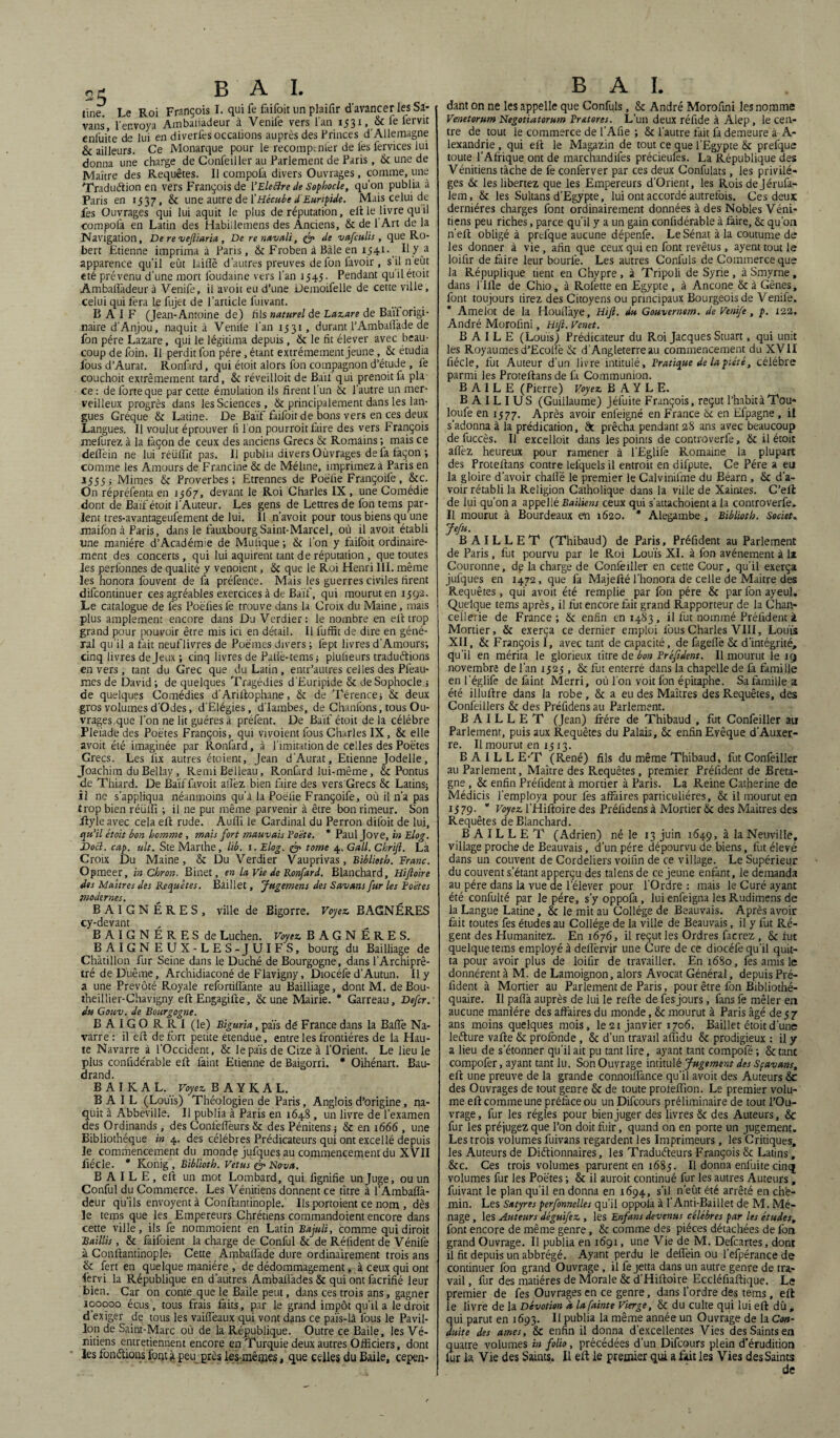 25 BAI. tine. Le Roi François I. qui fe faifoit un plaifir d’avancer les Sa- vans, l'envoya Ambaliàdeur à Venife vers l’an 1531, & fe lervit enfui'te de lui en diverfes occalions auprès des Princes d’Allemagne & ailleurs. Ce Monarque pour le recomptnier de lès fervices lui donna une charge de Confeiller au Parlement de Paris, 8c une de Maître des Requêtes. Il compofa divers Ouvrages, comme, une 'Traduction en vers François de 1 ’Eleftre de Sophocle, qu’on publia à Paris en 1537, 8c une autre de f Hécube d Euripide. Mais celui de fes Ouvrages qui lui aquit le plus de réputation, eft le livre qu il compofa en Latin des Habiilemens des Anciens, 8c de 1 Art de la Navigation, De re veftiaria, De renavali, & de vafculis, que Ro¬ bert Etienne imprima à Paris, 8c Froben à Bâle en 1341. H y a apparence qu'il eût laide d’autres preuves de fon lavoir, s’il n eût été prévenu d’une mort loudaine vers l’an 1545. Pendant quil étoit Ambaliàdeur à Venife, il avoit eu d’une Demoifelle de cette ville, celui qui fera Le fujet de l’article fuivant. BAI F (Jean-Antoine de) fils naturel de Lazare de Baïf origi¬ naire d’Anjou, naquit à Vende l’an 1531, durant l’Ambatlàde de fon père Lazare, qui le légitima depuis, & le fit élever avec beau¬ coup de foin. Il perdit fon père, étant extrêmement jeune, 8c étudia fous d’Aurat. Ronfard, qui étoit alors fon compagnon d’étude , fe couchoit extrêmement tard, 8c réveilloit de Bail'qui prenoitfa pla ce : de forte que par cette émulation ils firent l’un 8c l’autre un mer¬ veilleux progrès dans les Sciences, & principalement dans les lan¬ gues Gréque 8c Latine. De Baïf faifoit de bons vers en ces deux Langues. Il voulut éprouver fi l’on pourrait faire des vers François melurez à la façon de ceux des anciens Grecs 8c Romains ; mais ce defièin ne lui'réüffit pas. Il publia divers Oûvrages de fa façon ; comme les Amours de Francine 8c de Méline, imprimez à Paris en 1555; Mimes Sc Proverbes; Etrennes de Poëfie Françoife, 8cc. On répréfenta en 1567, devant le Roi Charles IX , une Comédie dont de Baïf étoit l’Auteur. Les gens de Lettres de fon tems par¬ lent tres-avantageufement de lui. Il n’avoit pour tous biens qu’une maifon à Paris, dans le fauxbourgSaint-Marcel, où il avoit établi une manière d’Acadérme de Muiique; 8c l’on y faifoit ordinaire¬ ment des concerts, qui lui aquirent tant de réputation , que toutes les perfonnes de qualité y venoient, 8c que le Roi Henri III. même les honora fouvent de fa préfence. Mais les guerres civiles firent difcontinuer ces agréables exercices à de Baïf, qui mourut en 1592. Le catalogue de fes Poëfiesfe trouve dans U Croix du Maine, mais plus amplement encore dans Du Verdier: le nombre en eft trop grand pour pouvoir être mis ici en détail. Il fuffit de dire en géné¬ ral qu’il a fait neuflivres de Poëmes divers ; fept livres d’Amours; cinq livres de Jeux ; cinq livres de Pafiè-tems; plufieurs traductions envers, tant du Grec que du Latin, entr’autres celles des Pfeau- mes de David; de quelques Tragédies d’Euripide 8c de Sophocle.; de quelques Comédies d’Ariftophane, 8c de Térence; Sc deux gros volumes d’Odes, d’Elégies, d’Iambes, de Chanfons, tous Ou- vrages.que l’on ne lit guéres à préfent. De Baïf étoit de la célébré Fleïade des Poètes François, qui vivoient fous Charles IX, & elle avoit été imaginée par Ronfard, à l’imitation de celles des Poètes Grecs. Les fix autres étoient, Jean d’Aurat, Etienne Jodelle, Joachim du Bellay , RemiBelleau, Ronfird lui-même , & Pontus de Thiard. De Baïfiavoit allez bien faire des vers Grecs 8c Latins; ii ne s’appliqua néanmoins qu’à la Poëlie Françoife, où il n’a pas trop bien réüffî ; il ne put même parvenir à être bonrimeur. Son ftyleavec cela eft rude. Aufli le Cardinal du Perron difoit de lui, qu’il étoit bon homme , mais fort mauvais Fo'éte. * Paul Jove, in Elog. Docl. cap. ult. Ste Marthe, lié. 1. Elog. & tome 4. G ail. Chrift. Là Croix Du Maine, 8c Du Verdier Vauprivas, Biblioth. Franc. Opmeer, inChron. Binet, en la Vie de Ronfard. Blanchard, Hiftoire des Maîtres des Requêtes. Baillet, Jugement des Savant fur les Fo'étes modernes. BAIGNÉRES, ville de Bigorre. Voyez. BAGNÉRES cy-devant BAIGNERES de Luchen. Voyez. BAGNÉRES. BAIGNEUX-LES-JUIFS, bourg du Bailliage de Châtillon fur Seine dans le Duché de Bourgogne, dans l’Archiprê- trédeD’uême, Archidiaconé de Flavigny, Diocéfe d’Autun. Il y a une Prévôté Royale refortilfante au Bailliage, dont M. deBou- iheillier-Chavigny eft Engagifte, & une Mairie. * Garreau, Defcr. du Gouv. de Bourgogne. BAIGORRI (le) Biguria, païs dé France dans la Balle Na¬ varre: il eft de fort petite étendue, entre les frontières de la Hau¬ te Navarre à l’Occident, & le païs de Cize à l’Orient. Le lieu le plus confidérable eft faint Etienne de Baigorri. * Oihénart. Bau- drand. B A I K A L. Voyez. B A Y K A L. BAIL (Louis) Théologien de Paris, Anglois d’origine, na¬ quit à Abbeville. Il publia à Paris en 1648, un livre de l’examen des Ordinands, des Confefieurs 8c des Pénitens ; & en 1666 , une Bibliothèque in 4. des célébrés Prédicateurs qui ont excellé depuis le commencement du monde jufques au commencement du XVII fiécle. * Konig , Biblioth. Vêtus & Nova. B A I L E, eft un mot Lombard, qui lignifie un Juge, ou un Conful du Commerce. Les Vénitiens donnent ce titre à l’Ambaflà- deur qu’ils envoyent à Conftantinople. Ilsportoient ce nom , dès le tems que les Empereurs Chrétiens commandoient encore dans cette ville, ils fe nommoient en Latin Bajuli, comme qui dirait Baillis, 8c faifoient la charge de Confiai 8c de Réfident de Venife à Conftantinople: Cette Ambalfade dure ordinairement trois ans & fert en quelque manière , de dédommagement, à ceux qui ont lervi la République en d’autres Ambafiàdes 8c qui ont facrifié leur bien. Car on conte que le Baile peut, dans ces trois ans, gagner 100000 écus , tous frais faits, par le grand impôt qu’ila le droit d exiger de tous les vailfeaux qui vont dans ce païs-là fous le Pavil¬ lon de Saint-Marc où de la République. Outre ce Baile, les Vé¬ nitiens entretiennent encore en Turquie deux autres Officiers, dont les fondions font à peu près les mêmes, que celles du Baile, cepen- B A I. dant on ne les appelle que Confuls, & André Morofini les nomme Venetorum Negotiatorum Fratores. L’un deux réfide à Alep, le cen¬ tre de tout le commerce de l’Afie ; 8c l’autre fait fa demeure à A- lexandrie , qui eft le Magazin de tout ce que l’Egypte 8c prefque toute l’Afrique ont de marchandifes précieufes. La République des Vénitiens tâche de fe conferver par ces deux Confulats, les privilè¬ ges 8c les libertez que les Empereurs d’Orient, les Rois dejérufa- lem, 8c les Sultans d’Egypte, lui ont accordé autrefois. Ces deux dernières charges font ordinairement données à des Nobles Véni¬ tiens peu riches, parce qu’il y a un gain confidérable à faire, 8c qu’on n’eft obligé à prefque aucune dépenfe. Le Sénat à la coutume de les donner à vie, afin que ceux qui en font revêtus, ayent tout le loifir de faire leur bourlè. Les autres Confuls de Commerce que la Répuplique tient en Chypre, à Tripoli de Syrie , à Smyrne, dans l’Ille de Chio, à Rofette en Egypte, à Ancône 8c à Gênes, font toujours tirez des Citoyens ou principaux Bourgeois de Venife. * Amelot de la Houlfaye, Hift. du Gouvernem. de Venife, p. 122. André Morofini, Hift. Venet. BAILE (Louis) Prédicateur du Roi Jacques Stuart, qui unit les Royaumes d’Ecoffè 8c d’Angleterre au commencement du XVII fiécle, fut Auteur d’un livre intitulé, Fratique de la piété, célébré parmi les Proteftans de fi Communion. BAILE (Pierre) Voyez. BAYLE. B A I L I U S (Guillaume) jéfuite François, reçut l’habita Tou- loufe en 1577. Après avoir enfeigné en France 8c en Efpagne , il s’adonna à la prédication, de prêcha pendant 28 ans avec beaucoup de fuccès. Il excelloit dans les points de controverfe, 8c il étoit allez heureux pour ramener à l’Eglife Romaine la plupart des Proteftans contre lefquels il entrait en difpute. Ce Père a eu la gloire d’avoir chalîë le premier le Calvinifme du Béarn , 8c d’a¬ voir rétabli la Religion Catholique dans la ville de Xaintes. C’eft de lui qu’on a appel lé Baillent ceux qui s’attachoient a la controverfe. Il mourut à Bourdeaux ën 1620. * Alegambe , Biblioth. Societ. Jefu. BAILLET (Thibaud) de Paris, Préfident au Parlement de Paris, fut pourvu par le Roi Louïs XI. à fon avènement à la Couronne, dp la charge de Confeiller en cette Cour, qu’il exerça jufques en 1472, que fa Majefté l’honora de celle de Maître des Requêtes, qui avoit été remplie par fon père 8c par fon ayeul. Quelque tems après, il fut encore fait grand Rapporteur de la Chan¬ cellerie de France; 8c enfin 601483, il fut nommé Préfident à Mortier, 8c exerça ce dernier emploi lbusCharles VIII, Louis XII, 8c François I, avec tant de capacité, de fageiïè 8c d’intégrité, qu’il en mérita le glorieux titre de bon Fréftdent. Il mourut le 19 novembre de l’an 1525 , 8c fut enterré dans la chapelle de fa famille en l’églife de faint Merri, où l’on voit fon épitaphe. Safamillea été illuftre dans la robe , 8c a eu des Maîtres des Requêtes, des Confeillers 8c des Préfidens au Parlement. BAILLET (Jean) ftére de Thibaud , fut Confeiller au Parlement, puis aux Requêtes du Palais, 8c enfin Evêque d’Auxer¬ re. Il mourut en 1513. B A I L L ET (René) fils du même Thibaud, fut Confeiller au Parlement, Maître des Requêtes, premier Préfident de Breta¬ gne , 8c enfin Préfident à mortier à Paris. La Reine Catherine de Médicis l’employa pour fes affaires particulières, 8c il mourut en 1579. * Voyez. l’Hiftoire des Préfidens à Mortier 8c des Maîtres des Requêtes de Blanchard. BAILLET (Adrien) né le 13 juin 1649, à la Neuville, village proche de Beauvais, d’un père dépourvu de biens, fut élevé dans un couvent de Cordeliers voifin de ce village. Le Supérieur du couvent s’étant apperçu des talens de ce jeune enfant, le demanda au père dans la vue de l’élever pour l’Ordre : mais le Curé ayant été confulté par le père, s’yoppofa, lui enfeigna les Rudimens de la Langue Latine, 8c le mit au Collège de Beauvais. Après avoir fait toutes fes études au Collège de la ville de Beauvais, il y fut Ré¬ gent des Humanitez. En 1676, il reçut les Ordres facrez , 8c fut quelque tems employé à defiervir une Cure de ce diocéfe qu’il quit¬ ta pour avoir plus de loifir de travailler. En 1680, fes amis le donnèrent à M. de Lamoignon, alors Avocat Général, depuis Pré¬ fident à Mortier au Parlement de Paris, pour être fon Bibliothé- quaire. Il paflà auprès de lui le refte de fes jours, fans fe mêler en aucune manière des affaires du monde, 8c mourut à Paris âgé de 5 7 ans moins quelques mois, le 21 janvier 1706. Baillet étoit d’une leéture vafte 8c profonde, 8c d’un travail afîidu 8c prodigieux : il y a lieu de s’étonner qu’il ait pu tant lire, ayant tant compofé ; 8c tant compofer, ayant tant lu. Son Ouvrage intitulé Jugement des Sfavant, eft une preuve de la grande connoilfance qu’il avoit des Auteurs 8c des Ouvrages de tout genre 8c de toute profèffion. Le premier volu¬ me eft comme une préface ou un Difcours préliminaire de tout l’Ou¬ vrage, fur les régies pour bien juger des livres 8c des Auteurs, 8c fur les préjugez que l’on doit fuir, quand on en porte un jugement. Les trois volumes fuivans regardent les Imprimeurs, les Critiques, les Auteurs de Diétionnaires, les Traducteurs François 8c Latins, 8cc. Ces trois volumes parurent en 1685. Il donna enfuite cinq volumes fur les Poètes ; 8c il auroit continué fur les autres Auteurs, fuivant le plan qu’il en donna en 1694, s’il n’eût été arrêté en ch‘e- min. Les Satyres perfonnelles qu’il oppola à I’Anti-Baillet de M. Mé¬ nage , les Auteurs déguifez., lés Enfant devenus célébrés par les études, font encore de même genre, 8c comme des pièces détachées de fon grand Ouvrage. Il publia en 1691, une Vie de M. Defcartes, dont il fit depuis un abbrégé. Ayant perdu le defièin ou l’efpérance de continuer fon grand Ouvrage , il fe jetta dans un autre genre de tra¬ vail , fur des matières de Morale 8c d’Hiftoire Eccléfiaftique. Le premier de fes Ouvrages en ce genre, dans l’ordre des tems, eft le livre de la Dévotion à lafainte Vierge, 8c du culte qui lui eft dû , qui parut en 1693. Il publia la même année un Ouvrage de la Con¬ duite des âmes, 8c enfin il donna d’excellentes Vies des Saints en quatre volumes in folio, précédées d’un Difcours plein d'érudition lur la Vie des Saints. II eft le premier qui a fait les Vies des Saints de