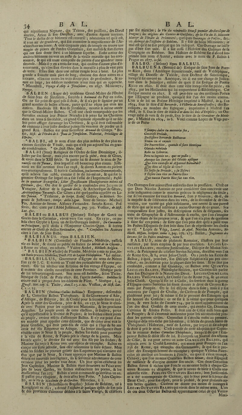 qui répréfentent Neptune, des Tritons, des poiflons, des Dieux marins, Arion & ion Dauphin, avec d'autres figures marines. Tout lé detîûs de ce bâtiment eft renverfé -, néanmoins tel qu’il eft, il a un air de grandeur, qui fait connoître la magnificence de l’Ar¬ chitecture ancienne. A cent cinquante piez du temple on trouve une rangée de piliers de_ l’ordre Corinthien , fort matîifs & fort élevez qui ont fans doute fervi à un bâtiment fuperbe. Enfin autour des anciens bâtimens on voit un relie de la vieille muraille qui les envi- ronnoit, & qui ell toute compofée de pierres d’une grandeur mon- lirueufe. Mais il y en a trois fur tout, qui caufent d’autant plus d’é¬ tonnement, quelles font élevées dans la muraille à plus de vint piez de terre. Elles font dans une même rangée bout à bout. La plus grande a foixante trois piez de long, chacune des deux autres en a foixante, elles ont toutes les trois douze piez de profondeur, & au¬ tant en large, les édifices modernes n’ont rien qui en approche. * Maundrell, Voyage d’Alep à Jérufalem, en 1697. Monconys, Voyage. B A L B E N (Auger de) troifiéme Grand-Maître de l’Ordre de Saint-Jean de Jérufalem , fuccéda à Raimond du Puy en 1160. On ne fait point de quel païs il étoit, & il n’a pu fe fignaler par un grand nombre de belles aétions, parce qu’il ne régna pas trois ans entiers. Baudouin III. Roi de Jérufalem, mourut la même année que le Grând-Maître Balben. C’eft une chofe remarquable que les Sarralîns excitant leur Prince Noradin à fejetter fur les Chrétiens dans un tems fi favorable, ce grand Capitaine répondit qu’il ne fàl- loit point affliger davantage les Chrétiens, & quiil étoit raifonnable de compatir à leurjufte douleur puisqu’ils venoient de perdre un fi grand Roi. Balben eut pour fuccefièur Arnaud de Comps. * Bo- fio , Hifl. de l'Ordre de S. Jean de Jérufalem. Naberat, Privilèges de l’Ordre. * B A L B I, eft le nom d’une des plus nobles & des plus an¬ ciennes familles de Vénife, mais qui n’eft pas aujourd’hui en gran¬ de confidération. * Gr. Di cl. TJniv. Holl. B A L B I (Jean) Religieux de l’Ordre de faint Dominique, il- îuftre par fon lavoir, mais plus encore par fa piété, étoit de Gênes, & vivoit dans le XIII fiécle. Sa patrie lui fit donner le nom de Ja- vuenfis ou de Janua, fous lequel il eft beaucoup plus connu. Jufti- niani en fait mention fous l'an 1298 , & divers Auteurs en parlent tres-avantageufement. Il écrivit Catholicon,feuSumma Grammaticalis, qu’il acheva l’an 1286, comme il ledit lui-même, & qui fut le premier Ouvrage fur lequel on a fait l’eftài de l’Imprimerie ; Poftil- la in quatuor Evangelia ; Liber Qu&ftionum Theologicarum anima ad fpiritum, &c. On doit fe garder de le confondre avec Jacques de Voragine, Auteur de la Legende dorée, & Archevêque de Gênes, Archiepifcepus Januenfis. Car Gênes a été quelquefois appellée en La¬ tin Janua. * Trithéme, de Script. Ecclef. Ge(\her, in Biblioth. So- prani & Juftiniani, Script, délia Ligur. Sixte de Sienne. Michaël Pio. Antoine de Sienne. Alfonce Fernandez. Serafin Razzi. Pof- fevin,, &c. citez par l’Abbé Juftiniani, pag. 312. Volfius, deüifi. Lut. (gpc. BALBI ou BALBUS (Jérôme) Evêque de Gurck ou Gorits dans la Carinthie , vivoitvers l’an 1525. En 1530, on pu¬ blia chez Gryphe à Lyon un de fes Ouvrages intitulé, De Coronatio- ne Principum, qu’il dédia à l’Empereur Charles-Quint. Il écrivit encore de Civili & bellica Fortitudine, <&c. * Confultez. les Auteurs citez à l’art, de Jean Balbi. BALBI ANUS. Voyez. B A L B I E N. BALBIEN (Corneille) de Flandre, Médécin, paffafa vie en Italie , & donna au public en Italien Le Miroir de la Chymie , à Rome en 1629, en oétavo. * Yalére André, Biblioth. Belgica. * BALBIEN éjufte) de Flandre, Médécin a mis au jour.Nir- •va RatiopraxeosMediciner, Tract. Vil de Lapide Philofophico. * Le même. BALBILLUS, Gouverneur d’Egypte du tems de Néron Lan 55 de J. C. Il écrivit un Traité des particularitez de cette pro¬ vince. On lui attribue une Rélation de fon voyage d’Egypte, où il traittoit des chofes naturelles de cette Province. Sénéque parle de lui très-avantageufement. Son nom eft Balbillus, félon Tacite. Sénéque de l’édit, de Paris 1627. fol. l’apelle Babillus. Babiliusfe trouve mal à propos dans les éditions de Pline. * Sénéque , /. 4. Quajl. Nat. cap. 2. Tacite , Ann.l.i^.c. 22. Voiïius, de Hifl. Lat. I. 1. c. 25. B A L B I N ( Decimus Coelius Balbinus) Empereur, defcendoit de L. Cornélius Balbus Théophanès. Il fut Gouverneur d'Afie, d’Afrique, de Bithynie , &c. & Conful pour la lëconde fois en 227. Après la mort des Gordiens, père & fils, en 237, le Sénat le choi- fit avec Pupien pour les oppoferaux Maximins, & les proclama Auguftes. Le peuple averti de cette éleétion, fefouleva, parce qu’il appréhendoit la févérité de Pupien ; & les foldats s’étant joints au peuple, avoient réfolu d’alfommer Balbin. Il n’y eut point d’au¬ tre remède pour appaifer cette difcorde, que de créer avec eux le jeune Gordien, qui étoit petit-fils de celui qui à l’âge de 80 ans avoit été élu Empereur en Afrique. La bonne intelligence étant rétablie entre le Sénat & le peuple, Balbin fut établi pour pourvoir à la ville de Rome, & Pupien prit la charge de la guerre. Mais bientôt après, le dernier fut tué avec fon fils par les foldats ; & Maxime fut reçu à Rome avec une efpéce de triomphe. Balbin en conçut une forte jaloufie, fans ofer néanmoins la faire éclater. Mais enfin les foldats ne pouvant goûter des Empereurs qui n’avoient été élus que par le Sénat, & s’étant apperçus que Maxime & Balbin étoient en mauvaife intelligence, ils fe fervirent adroitement de cette occafion pour les perdre tous deux. Un jour qu’on célébrait les Jeux Capitolins, Maxime & Balbin étant demeurez au Palais avec peu de leurs Gardes, les foldats enfoncèrent les portes, & les •maflàcrérent l’an 273. Balbin n’avoit commandé qu’environ un an. Il pafioit pour éloquent, & étoit afièz bon Poëte. * Jules Capito¬ lin, en la vie de Maximin & de Gordien. Hérodien, l. 7. BALBIN (Bohuflaüsou Bogiflas) Jéfuite de Bohême, né à Konigfgratz en 1611 , a donné l’Hiftoire de quelques églifes de fon païs & des provinces d’alentour dédiées à la fauite Vierge, & célébrés par fes miracles *, la Vie dtt vénérable Ernefl premier Archevêque Js Prague ; les origines des Comtes de Gulijlein ; Q la Vie du B. Hiznate Martyr de l'Ordre de Prémontré ; quelques Ouvrages de Poëjies, &C. un Abbregé de l'Hifloire de Bohême. Il y fuit de bons Mémoires ; le mal eft qu’il ne fait prelque que les indiquer. Cet Ouvrage ne laillè pas d’être fort utile. Il a fait auflï l'Hiftoire des Collèges de fa Compagnie en Bohême. Son Hiftoire de Bohême fut d'abord im¬ primée fans nom d'Auteur, enluite avec le nom du P. Balbin à Prague en 1677. in fol. BALBO. (Jérôme) Voyez. BALBUS. BALBUENA (Bernard de) Evêque de faint Juan de Puer¬ to Rico, dans l’Amérique feptentrionale, natif de Valdepégnas, village du Diocéfe de Tolède, étoit Doéleur de Salamanque, lorsqu’il fut envoyé en Amérique, où il eut une charge de Judica- ture dans la Jamaïque ; enfuite de quoi il fut Evêque de Puerto Ricco en 1620. Il étoit dans cette ville lorsqu’elle fut pillée , en 1625, par les Hollandois qui lui emportèrent fa Bibliothèque. Cet Evêque mourut en 1627. Il eft peut-être un des meilleurs Poëtes que l’Efpagne ait produits, quoiqu’il foit l’un des moins connus. L’on a de lui un Poëme Héroïque imprimé à Madrid, in 4. l’an 1624, f°us le titre d El Bernardo, ô Victoria de Roncefualles ; des Bu¬ coliques , au nombre des Eglogues , imprimées à Madrid l’an 1608, in 8. fous le titre de Siècle d’or dans les bois d’Eriphile ; un Ou¬ vrage mêlé de vers & de prolë, fous le titre de la Grandeur du Mexi¬ que , à Madrid en 1604, in 8. Voici comme Lopez de Véga par¬ le de ce Poëte Tfiempre dulce tu memoria fea , Generofo Prelado, DobüJJimo Bernardo Balbuena Ténias tu el cajado De Puerto Rico , quando el fiero Henrique Olandes rebelado Robo tu Libreria. Pero tu ingenio no, que ne podia ; Aunque las fuerças del Olvido aplique Que bien cantajie al Afpannol Bernat do} Que bien al Siglio de Oro ? Tu fuijle fu Prelado , y fu Teforo : T Teforo tan rico en Puerto Rico Que nunca Puerto Rico fue tan rico. Ces Ouvrages font aujourd’hui enfevelis dans la pouftlére. C’eft ce que Dom Nicolas Antonio ne peut confidérer fans concevoir une jufte indignation contre le mauvais goût ou la négligence du fiécle ; car fi l’on examine fur tout fon Bernard, l’on y trouvera, dit-il, de la majefté & de l’élévation dans les vers, de la fécondité & de l’in¬ vention , une variété qui plaît infiniment, une netteté & une pureté de ftyle qui ne le rend inférieur à aucun Ouvrage de ce genre. Ses comparaifons font juftes, fes defcriptions riches & élégantes, fes traits de Géographie & d’Aftronomie fi exaéls, que l'on s’imagine voir les objets de fes propres yeux, & que l’on n’a plus de queftion à faire fur ces points : de forte que l’on peut dire qu’il a patië tous les Poëtes Efpagnols de fort loin dans l’art de répréfenter les chofes au vif * Lopès de Véga, Laurel, de Apol. Nicolas Antonio, Bi¬ blioth. Hifpan. Scriptor. tome 1, pag. 172. 173. Baillet, Jugement des Savant fur les Poëtes modernes, tome S. BALBUS, nom de plulïeurs Romains, illuftres par leur naifiànce , par leurs emplois & par leur érudition. Lucius Lu- cinus Balbus, excellentJurifconfulte, Dilciple de Mutius Scé- vola , & Précepteur du célébré ServiusSulpitius, florilîoit vers l’an de Rome 670, & 84 avant Jefus-Chrili. On a perdu les Ecrits de Balbus, âquoi, peut-être, fon Difciple Sulpitius n’a pas peu con¬ tribué , en les inférant pour la plupart dans les fiens. 11 ne faut pas confondre, comme a fait Glandorp, ce Balbus avec Quintus Lucilius Balbus, PhilofopheStoïcien, que Cicéron lait parler dans fon Dialogue de la Nature des Dieux. Lucius Cornélius Balbus THÉ0PHANE's,fut Conful l’an de Rome 714, & 40 avant Jefus-Chrift. Quoiqu’il fût né à Cadis, fes lervices dans la guerre d’Efpagne contre Sertorius lui firent donner le droit de Citoyen Ro¬ main par Pompée. On le lui difputa dans la fuite -, mais il y fut maintenu par l’appui de Cralîûs, de Cicéron & de Pompée, qui plaidèrent pour lui ; & même il fut le premier des Etrangers qui fut honoré du Codifiât : ce ne fut à la vérité que pour quelques jours, & vers la fin de l’année 714, parla mort apparemment de l’un des deux Confuls de cette année , qui étoient Cn. Domitius Calvinius & Afinius Pollio. Il étoit ami de Céfitr aulfi bien que de Pompée ; & il s’entremit inutilement pour les accommoder pen¬ dant les guerres civiles. Cependant il s’attacha enfin au premier. Quoique déjà très-riche par lui-même , il hérita de grands biens de Théophanès l’Hiftorien, natif de Lesbos, par lequel il fut adopté & dont il prit le nom. C’eft à caufe de cette adoption que Capito¬ lin le nomme Balbus Cornélius Théophanès, lorsqu’il dit que l’Em¬ pereur Balbin fe difoit iflii de lui. Ucompofa un Journal des aétions deCéfar, & eut pour neveu un autre Cornélius Balbus, qui négocia avec le Conful Lentulus, qui tenoit pour Pompée en l’an 736 de Rome, qui triompha des Garamantes, & qui fut le pre¬ mier des Etrangers honoré du triomphe ; quoique Velleius Pater- culus ait attribué ces honneurs à l’oncle, en quoi il s’étoit trompé. Celui-ci, que l’on nomme Cornélius Balbus Minor, étoit Efpagnol de naifiànce & d’origine comme fon oncle. Ces deux Cornélius Balbus furent fi riches que l’oncle en mourant laifia à chaque Ci¬ toyen Romain 25 dragmes, & que le neveu fit bâtir à Cadis une nouvelle ville. Publius Ocxavius Baleus, bon Jurifconful¬ te a été contemporain de Cicéron, qui le loue pour la Icience du Droit Civil, pour fon efprit, pour fa probité, & pour plulïeurs au¬ tres belles qualitez. Cicéron ne donne pas moins de louanges à Luc ihs Octavius Ba lbus qui vivoit dans le même tems. L’un de ces deux Oélavius Balbps eft apparemment celui de qui Valére Maxi*