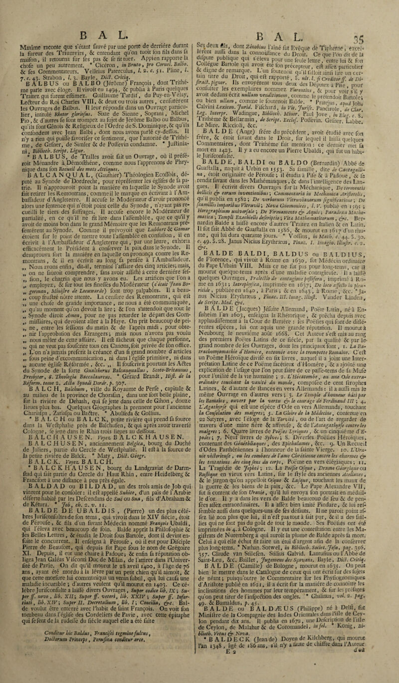 Maxime raconte que s’étant fiuvé par une porte de derrière durant la fureur des Triumvirs, & entendant qu'on tuoit lbn fils dans 1a maifon, il retourna fur fes pas & le fit tuer. Appien rapporte la chofe un peu autrement. * Cicéron, inBruto, pro Cornet.Balbo. & fes Commentateurs. Velleius Paterculus, l. 2. c. 51. Pline, L. 7. c. 43. Strabon, /. 3. Bayle, Dicl. Critiq. BALBUS ou B A L B O (Jérôme) François, dont Trithe- nie parle avec éloge. Il vivoit eu 1494, & publia à Paris quelques Traitez qui furent eftimez. Guillaume Tardif, du Puy-en-Velay, Lefteur du Roi Charles VIII, & deux ou trois autres, centrèrent les Ouvrages de Balbus. Il leur répondit dans un Ouvrage particu¬ lier, intitulé Rhetor gloriofus. Sixte de Sienne, Soprani, Michel P10, & d’autres fe font trompez au fujet de Jérôme Balbo ou Balbus, qu’ils font Génois & Religieux de l’Ordre de S. Dominique, & qu’ils confondent avec Jean Balbi, dont nous avons parlé cy-deffiis. Il n’y a rien qui puiilè favorifer ce fentiment, que l’autorité de Trithe- me, de Gefner, de Simler & de Polie vin condamne. * Juftinia- ni, Biblioth. Script. Ligur. * BALBUS, de Tralles avoit fait un Ouvrage, où il préfé- roit Ménandre àDémofthéne, comme nous l’apprenons de Phry- nique dans ion Recueil des mots Attiques. B A L C A N QJJ AL, (Gauthier) Théologien Ecoffois, dé¬ puté au Synode de Dordrecht, pour répréfenter les églilès de fa pa¬ trie. Il n’approuvoit point la manière en laquelle le Synode avoit fait retirer les Remontrais, comme il le marque en écrivant à l’Am- baffadeur d’Angleterre. Il accufe le Modérateur d’avoir prononcé alors une fentence qui n’étoit point celle du Synode , n’ayant pas re* cueilli le tiers des fuffrages. Il accufe encore le Modérateur de partialité, en ce qu’il ne fît lire dans l’afîèmblée, que ce qu’il y avoit de moins bon dans le grand Mémoire que les Remontrans pré- fentérent au Synode. Comme il prévoyoit que Lubbert & Gomar étoient fur le point de mettre toute l’aflèmblée en confufion, il en écrivit à l’Ambaffàdeur d’Angleterre qui, par une lettre, exhorta efficacément le Préüdent à conferver la paix dans le Synode. 11 desaprouva fort la manière en laquelle on prononça contre les Re¬ montrans , & il en écrivit au long fa penfée à l’Ambaflâdeur. ,, Nous avons enfin, dit-il, terminé l’affaire des cinq articles; mais, „ on ne fauroit comprendre, fans avoir affilié à cette dernière fef- ,, fion, le chagrin que nous y avons eu. Les artifices que l'on a „ employez, & fur tout les fineffès du Modérateur (c étoit Jeun Bo- „ german, Minijtre de Leeuwarde) font trop palpables. Il a beau- „ coup fruftré nôtre attente. La cenfure des Remontrans, qui elt ,, une chofe de grande importance , ne nous a été communiquée, ,, qu’au moment qu’on devoit la lire ; & l’on s’attend oit que tout le „ Synode diroit Amen, pour ne pas retarder le départ des Com- „ miffiaires, qui dévoient aller à la Haye. On prit beaucoup de pei- „ ne, entre les feffions du matin & de l’après midi, pour obte- ,, nir l’approbation des Etrangers; mais nous n’avons pas voulu „ nous mêler de cette affaire. Il eft fâcheux que chaque perfonne, „ qui ne veut pas foufcrire tous ces Canons, foit privée de fon office. „ L'on n’a jamais prefcrit la créance d’un fi grand nombre d'articles „ fous peine d’excommunication, ni dans l’églile primitive, ni dans „ aucune églife Réformée , &c. ,, Il foulcrivit pourtant les Aétes du Synode de la forte Gualtherus Balcanquallus, Scoto-Britannus, Bresbyter, S.Tbeolog'u Baccalauréat. * Gérard Brandt, Hiji. de lu Réform. tome 2. A cl a. Synodi Dordr. p. 307. B A L C H, Balchum, ville du Royaume de Perfe , capitale & au milieu de la province de Chorafan , dans une fort belle plaine, fur la rivière de Dehash, qui fe jette dans celle de Gihon , douze lieues plus bas. Quelques Géographes la prennent pour l'ancienne Chariafpa , Zariafpa ou Baétre. * Abulfeda & Gollius. * B AL C H ou B A L C K, petite rivière qui prend fafource dans la Weffphalie près de Balchufen, & qui après avoir traverfé Cologne, fe jette dans le Rhin trois lieues au deffous. BÀLCHAUSEN. Voyez BALCKHAUSEN. BALCHUSEN, anciennement Belgica, bourg du Duché de Juliers, partie du Cercle de Weffphalie. Il eft à la fource de la petite rivière de Balde. * Maty , Dicl. Géogr. B A L C K. Voyez B A L C H. * BALCKHAUSEN, bourg du Landgraviat de Darm- ftad qui fait partie du Cercle du Haut Rhin , entre Heidelberg & Francfort à une diftance à peu près égale. BALDAD ou BILD AD, un des trois amis de Job qui vinrent pour le confoler : il eft appellé Subite, d’un pais de l’Arabie déferte habité par les Defcendans de SW ou Sua,, fils d’Abraham & deKétura. * Job, ch. 2. v. 11. BALDE DE UBALD1S, (Pierre) un des plus célé¬ brés Jurifconfultes de fon tems, qui vivoit dans le XIV fiécle, étoit de Péroufe , & fils d’un favant Médecin nommé François Ubaldi, qui l’éieva avec beaucoup de foin. Balde apprit la Philofophie & les Belles Lettres, & étudia le Droit fous Bartole, dont il devint en- fuite le concurrent. Il enfeigna à Péroufe , où il eut pour Dilciple Pierre de Eeaufort, qui depuis fut Pape fous le nom de Grégoire XI. Depuis, il eut une chaire à Padoue; & enfin fa réputation ob¬ ligea Jean Galéas Vifconti Duc de Milan, de l’attirer dans l’Univer- fité de Pavie. On dit qu’il mourut le 28 avril 1400, à l'âge de 76 ans, ayant été mordu à la lèvre par un petit chien qu’il aimoit, & que cette morfure lui communiqua un venin fubtil, qui lui caufa une maladie incurable ; d’autres veulent qu’il mourut en 1403. Ce cé¬ lébré Jurifconfulte a laide divers Ouvrages, Super codice lib. IX; Su¬ per jf. novo , lib. XII; Super ff. veteri, lib. XXIV ; Super ff. Infor- tiati, lib. XIV; Super II. Decretalium, lib. I; Concilia, Bal¬ de voulut être enterré avec l’habit de faint François. On voit fon tombeau dans l’églife des Cordeliers de Pavie , avec cette épitaphe qui fefent de la rudedè du fiécle auquel elle a été faite Conditur hic Baldus, Francifci tegminefuit us, Doctorum Princeps, Pemfina conditur arce. BAL. 35 oes deux ffis, dont Zenobius l'aîné fut Evêque dé Tipherne * éxce!< lerent auffi dans la connoUIance du Droit. Ce que l’on dit de la dhpute publique qui s eleva pour une feule lettre/entre lui & fon Collègue Bartole qui avoir été Ion précepteur, eft affez particulier & digne de remarque. L un foutenoit qu'il falloir ainfi lire un ce.- ta,n tire du Droit, qui eft rapporté, S. ulU.fi créditer f. de Di* Jiracl. pignor. Ils envoyèrent tous deux des Députez à Pile , pouf confulter les exemplaires nommez Florentins, & pour voir s'il y avoit dedans écrit nullam venditionem, comme le prétendoit Bartole* ou bien ullam, comme le foutenoit Balde. * Pratejus, apui Toh! Calvini Lexicon.Jund. Fifchard, in Vit. Jurifc. Panciroie ’deClar Leg. Interpr. Wadingue, Biblioth. Minor. Paul Jove , inÈlor c 8* Tnthéme & Bellarmin , de Script. Ecclef. Poflèvin. Gefner. Labbe* Le Mire. Riccioli, &c. BALDE (Ange) frère du précédent, avoit étudié avec fon frère, & étoit favant dans le Droit, fur lequel il laiflk quelques Commentaires, dont Trithéme fait mention : ce dernier met fa mort en 1423. Il y a eu encore un Pierre Ubaldi, qui fut un habi- lejurifconfulte. BALDE, BALDI ou BALDO (Bernardin) Abbé de Guafialla, naquit à Urbin en 1553. Sa famille, dite de Cantagalli- na, étoit originaire de Péroufe ; il étudia à Pilé & à Padoue , 6c le rendit favant dans les Mathématiques, & dans l'intelligence des Lan¬ gues. Il écrivit divers Ouvrages fur la Méchanique, Detormentis bellicis & eorum inventionibus ; Commentaria in Mechanica Ariftotelis, qu il publia en 1582; De verborum Vitruvianorum (ignifçaùone ; De fcamillis imparibus Vitruvii; Nova Gnomonices, l.V. publié en 1395 ; Horographium univerfale ; De Firmamento fp Aquis ; Paradoxa Mathe- matica ; Templi Ezechielis deferiptio ; Vit a Mathematicorum, f?c. Ber¬ nardin Balde a laiffé encore d’autres Traitez en italien Sc en Latin. Il lut fait Abbé de Guafialla en 1386, & mourut en 1617 d’un rhu¬ me, qui lui dura quarante jours. * Voffius, in Math. c. 44. S. 30. c. 49. S. 28. Janus Nicius Erythræus, Pina'c. I. Imagin. lllutlr. c. 2. &c. BALDE BALDI, BALDUS ou BALDIUS, de Florence, qui vivoit à Rome en 1630, fut Médécin ordinaire du Pape Urbain VIII. Mais ce ne fut pas pour long-tems, car il mourut quelque-tems après d’une maladie contagieul’e. Il a laide quelques Ouvrages, Frdeftio de contagionepejlifera, imprimé à Ro¬ me en 1631 ; Iatrophyfca, imprimée en 163p; De loco afeclo in pieu- ritide, publiée en 1640 , à Paris ; & en 1643 ’ à Rome , &c. * Ja¬ nus Nicius Erythræus , Pinac. III. Imag.llluft. Vander Linden, de Script. Med. t&c. B A LD E (Jacques) Jéfuite Allemand, Poëte Latin, né à En- fisheim l’an 1603, enfeigna la Rhétorique, & prêcha depuis avec applaudiffèment à la Cour de Bavière : les Poëfies qui font de diffé¬ rentes elpéces, lui ont aquis une grande réputation. Il mourut à Neubourg le neuvième août 1668. Cet Auteur s’efl mis au rang des premiers Poètes Latins de ce fiécle, par la qualité & par le- grand nombre de fes Ouvrages, dont les principaux font, 1. La Ba- tracbomyomachie d Homère, entonnée avec la trompette Romaine. C’efî un Poème fléroïque divifé en fix livres, auquel il a joint une Inter¬ prétation Latine de ce Poème facétieux d'Homére, & a ajouté une explication de l’ulâge que l’on peut faire de ce paff'e-tems de fa Mufe pour 1 utilité de la vie humaine ; 2. L’Hécatombe, 011 une Ode extra¬ ordinaire touchant la vanité du monde, compofée de cent flrophes Latines, & d’autant de fiances en vers Allemands : il a auffi mis le même Ouvrage en d'autres vers; 3. Le Temple d’honneur bâti par les Romains , ouvert par la vertu Q le courage de Ferdinand III ; 4. L’Agathyrfe qui eft une efpéce d’Ode en vers Allemands, touchant la Confolation des maigres; 3. La Gloire de la Médecine, contenue en 22 Satyres, avec l’éloge de la Torûté , ou de l'art de regarder de travers d’une mine fiére & affreufe , & de 1 ’Antagathyrfe contre les maigres ; 6. Quatre livres de Poëfies Lyriques, & un cinquième d’E- podes; 7. Neuf livres de Sylves; 8. Diverfes Poéfies Héroïques, contenant des Généthliaques, des Epithalames, &c. 9. Un Recueil d'Odes Parthéniennes à l’honneur de la fainte Vierge. 10. L'Ura¬ nie viclorieufe , ou les combats de l'ame Chrétienne contre les charmes les tentations des cinq fens du corps, Poë'me en vers élégiaques ; ix. La Tragédie de Jephté; 12. La Poëfie Ofque , Drame Géorgique ou RuJUque en vieux vers Latins, fur le ftyle des anciennes Acellanes, & le jargon qu’on appelloit Ofque & Lafque, touchant les maux de la guerre & les biens delà paix, &c. Le Pape Alexandre VII, fut li content de fon Uranie, qu’il lui envoya fon portrait en médail¬ le d’or. Il y a dans les vers de Balde beaucoup de feu & de pen- fées aflèz extraordinaires. Il a aflèz bien imité Pindare, & lui ref fèmble auffi dans quelques-uns de fes défauts. Il ne paroit point af fez lié non plus que lui, il n’eft pas tout à fait pur, & il a des fail¬ lies qui ne font pas du goût de tout le monde. Ses Poëfies ont été imprimées in 4.3 Cologne. Il y eut une conteftation entre les Ma- giftrats de Nuremberg à qui aurait la plume de Balde après là mort. Celui à qui elle échut fit faire un étui d’argent afin de la conferver plus long-tems. * Nathan. Sotwel, in Biblioth. Societ. Jefu, pag. 336. 337. Claude van Stilefen. Stilius Galvid. Lantufius ou l'Abbé de Saint-Leu, &C. Baillet, Jugement des Spavans. Bayle, Dicl. Critiq. BALDE (Camille) de Bologne , mourut en 1633. On peut bien le mettre dans le Catalogue de ceux qui ont écrit fur des lujets de néant ; puisqu’outre le Commentaire fur les Phyfiognomiques d’Ariftote publié en 1621, il a écrit fur la manière de connoître les inclinations des hommes par leur tempérament, & fur les prefages qu’on peut tirer de l’infpeélion des ongles. * Ghilinus, vol. 2. pag. 49. &Bumaldus, p. 43. BALDE ou BALDÆUS (Philippe) né à Delft. fut Miniftre de la Compagnie des Indes Orientales dans rifle de Cey- lon pendant dix ans. 11 publia en 1672, une Delcription de lifle deCeylon, de Malabar & de Coromandel, in fol. Konig, Bi¬ blioth. Vêtus & Nova. • B A L ü E C IC (Jean de) Doyen de Kilchberg, qui mourut l’an 1348 , âgé de iS6ans, s'il n’y a faute de chiffre dans l’Auteur E 2 d’«ù