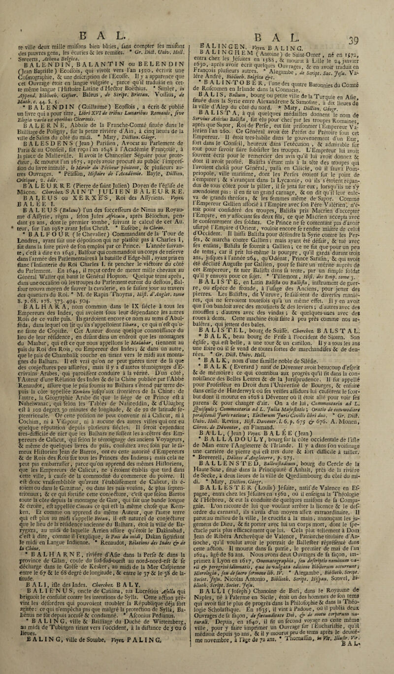 te ville deux mille maifons bien bâties, fans compter les maifons des pauvres gens, les écuries & les remii'es. * Gr. Dicl. Univ. Holl. Sweerts, Athéna Bclgica. B A LE ND IN, BALANTIN ouBELENDIN (Jean Baptifte ) Ecoflôis, qui vivoit vers l'an 1520, écrivit une Cofmographie, & une defcnption de l’Ecolfe. Il y a apparence que cet Ouvrage étoit en langue vulgaire , parce qu'il traduiiit en cet¬ te même langue l’Hiftoire Latine d’Heétor Boëthius. * Simler, in Append. Biblioth. Gefner. Baleus , de Script. Brittan. Vollius, de Math. c. 44. S. 5. * BALENDIN (Guillaume ) EcofTois , a écrit & publié un livre qui a pour titre, Libri XVIde tribus Lunaribus Romanis, five Elogia varia ex operibtts Ciceronis. ÈALER.NE, Abbaïe de la Franche-Comté fituée dans le Bailliage de Poligny, fur la petite rivière d'Ain, à cinq lieues de la ville de Salins du côté du midi. * Maty, Diftion.Géogr. BALESDENS (Jean ) Parifien, Avocat au Parlement de Paris & au Confeil, fut reçu l’an 1648 à l'Académie Françoife, à la place de Malieville. llavoit le Chancelier Séguier pour prote¬ cteur, & mourut l'an 1675 , après avoir procuré au public l’impref- fion du livre intitulé, le Miroir du Pécheur pénitent, & plufieurs au¬ tres Ouvrages. * Pélitlôn, Hijloire de l’Académie. Bayle, Diclïon. Critique, 2. édit. BALEURRE (Pierre de faint Julien) Doyen de l’églife de Mâcon. Cherchez. SAINT JULIEN BALEURRE. BALEUS ou XERXE'S, Roi des Aftÿriens. Voyez. B A L ÉE I. BALEUS (Bahuts) l’un des fuccelfeurs de Ninus au Royau¬ me d’Allyrie, régna , félon Jules Africain, après Bélochus, pen¬ dant 52 ans, dont le premier tombe, luivant le calcul de cet Au. leur, fur l’an 1987 avant Jefus Chrift. * Eufébe, inChron. * B A L F O U R (le Chevalier) Commandant de la Tour de Londres, ayant fait une dépolîtion qui ne plaifoit pas à Charles I, fut dans la liiite privé de fon emploi par ce Prince. L année l'uivan- te, c’eft à dire en 1642, Balfourquicommandoit un corps dereferve dans l'armée des Parlementaires à la bataille d’Edge-hill, ayant pris en flanc l’Infanterie du Roi Charles I. fit pencher le victoire du côté du Parlement. En 1644, il reçut ordre de mener mille chevaux au Général Waller qui battit le Général Hopton. Quelque teins après, dans uneoccafion où lestroupesdu Parlement eurent du deflôus, Bal- four trouva moyen de fauver la cavalerie, en fe faifant jour au travers des quartiers du Roi. * M. de Rapin Thoyras, Hift. d’Anglet. tome 8. p. 68. 178. 373. 494. 504. B A L H A R A, nom commun dans le IX fiécle à tous les Empereurs des Indes, qui avoient fous leur dépendance les autres Rois de ce vafte païs. Ilsgardoient encore ce nom au tems d’Abul- féda, dans lequel on lit qu’ils s’appelloient Ilbara, ce qui n’eft qu'u¬ ne faute de Copifte. Cet Auteur donne quelque connoiflance du lieu de leur réfidence, en dilànt dans un endroit que les montagnes du Maabar, qui eft ce que nous appelions le Malabar, tiennent au païs du Roi des Rois, ou Empereur des Indes; & dans un autre, que le païs de Chambalik touche en tirant vers le midi aux monta¬ gnes du Balhara. Il eft vrai qu'on ne peut gpéres tirer de là que des conjectures peu allurées, mais il y a d'autfes témoignages d'E- crivains Arabes, qui paroiflënt conduire à la vérité. D'un côté, l'Auteur d’une Rélation des Indes & de la Chine publiée par l’Abbé Renaudot, afliire que le païs fournis au Balhara s'étend par terre de¬ puis la côte appellée Kemken jufqu’aux frontières de la Chine: de l’autre, la Géographie Arabe dit que le fiége de ce Prince eft à Nahelwanac, qui félon les Tables de Nalireddin, & d’Ulugbeg eft à 102 degrez 30 minutes de longitude, & de 22 de latitude lè- ptentrionale. Or cette pofnion ne peut convenir ni à Calicut, ni à Cochirn, ni à Vifapour, ni à aucune des autres villes qui ont eu quelque réputation depuis plufieurs fïécles. Il feroit cependant tres-difficile de nier que les Balhara ne fuflènt les ancêtres des Em¬ pereurs de Calicut, qui félon le témoignage des anciens Voyageurs, & même de quelques livres du païs, confultez avec foin par le fa¬ meux Hiftorienjean de Barros, ont eu cette autorité d’Empereurs & de Rois des Rois fur tous les Princes des Indiens ; mais cela ne peut pas embarralter, parce qu'on apprend des mêmes Hiftoriens, que les Empereurs de Calicut, ne s’étoient établis que tard dans cette ville, à caufe de la commodité du commerce du poivre. Il eft donc vraifemblable qu’avant l’établifîèment de Calicut, ils é- toient ou dans le Guzarate, ou dans les païs voifins, & plus fepten- trionaux ; & ce qui fortifie cette conieéfure, c'eft que félon Barros toute la côte depuis la montagne de Gâte, qui fait une bande longue & étroite, eft appellée Concan ce qui eft la même chofe que Kem¬ ken. Et comme on apprend du même Auteur, que l’autre terre qui eft plus au midi s’appelle Becan, il eft naturel de conjecturer que le lieu de la réfidence ancienne du Balhara, étoit la ville de Ba- rygaza, au midi de laquelle Arrien allure qu’étoit le Dakinabad, c’eft à dire, comme il l’explique, le Fais du midi, Dakan fignifiant le midi en Langue Indienne. * Renaudot, Relations des Indes & de la Chine. * BALHARNE, rivière d’Afie dans la Perfe & dans la province de Gilan, coule du fud-fud-oueft au nord-nord-eft & fe décharge dans le Golfe de Kesker, au midi de la Mer Cafpienne entre le 67 & le 68 degré de longitude, & entre le 37 & le 38 de la¬ titude. B A LI, ifle des Indes. Cherchez B A L Y. BALIE'NUS, oncle de Catilina, tua Lucrétius Afella qui briguoit le confulat contre les intentions de Sylla, Cette aétion pré¬ vint les défordres qui pouvoient troubler la République déjà fort agitée : ce qui n’empêcha pas que malgré la protection de Sylla, Ba- liénus ne fût depuis acculé & condamné. * Afconius Pedianus. B A L 1 N G, ville & Bailliage du Duché de Wirtemberg, au midi de Tubingen tirant vers l’occident, à la diftance de j ou 6 lieues. B A L I N G, ville de Souabe, Voyez P A LI N G, BAL 39 B A L I N G E N. Voyez B A L I N G. A b 1 ^ G,Ef- E M ( Antoine) de Saint-Omer , né en U72, entra chez les Jefurtes en 1588, & mourut à Lille le 24 janvier 1630, apres avoir écrit quelques Ouvrages, & en avoir traduit en SfS01* ? pT ftr?’ * .AleSambe , de Script. Soc. Jefu. Va- 1ère André, Biblioth. Belgicn &c. r J J * B A L I N T O B È R, l’une des quatre Baronnies du Comté de Rofcomen en Irlande dans la Connacie. B A L 1 S, Balium, bourg ou petite ville de la Turquie en Afie iituee dans la Syrie entre Alexandrette & Samoiate, à dix lieues dé la ville d Alep du côté du nord. * Maty, Dilîion. aéosr. B A LIS T A, à qui quelques médailles donnent le nom de Servius Anicius Balifta, fut élu pour chef par les troupes Romaines après que Sapor. Roi de Perfe, eut fait prifonnier l’Empereur Va- lérien lan 260. Ce Général avoit été Préfet du Prétoire fous cet Empereur. Il étoit tres-habile dans le gouvernement d’un Etat, fort dans te Confeil, heureux dans l’exécution , & admirable fur tout pour lavoir faire fubfifter tes troupes. L’Empereur lui avoit fouvent écrit pour Je remercier des avis qu’il lui avoit donnez & dont il avoit profité. Balifta s’étant mis à la tête des troupes qui 1 avoient choiii pour Général, palîà en Cilicie, où il fauva Pont* peiopole, ville maritime, dont les Pertes étoient fur 1e point de s emparer; & s’avançant dans la Lycaonie, où ils s étoient répan¬ dus de tous cotez pour la piller, il fe jetta fur eux, lorsqu'ils ne s’y attendoient pas : il en fit un grand carnage, & on dit qu'il leur enle¬ va de grands thréfors, & les femmes même de Sapor. Comme 1 Empereur Gallien aflocié à l’Empire avec fon Père Valérien, n’é* toit point confidéré des troupes, Balifta pria Macrien d’accepter 1 Empire, en y aftôciant les deux fils, ce que Macrien accepta avec le contentement des foldats. Ce Prince ne te contentant pas d’avoir ^ EmPÎre d Orient, vouloir encore fe rendre màitre de celui d Occident. Il laiflà Balifta pour détendre la Syrie contre tes Per¬ tes, & marcha contre Gallien: mais ayant été défait, & tué avec fes enfans, Balifta lé fournit à Gallien; ce ne fut que pour un peu de tems, car il prît lui-même la pourpre , qu’il garda durant trois ans, jufques à l’année 264, qu’Odénat, Prince Saraftn, & qui avoit été déclaré Augufte par Gallien, pour fe faire un mérite auprès de cet Empereur, fit tuer Balifta dans fa tente, par un firnple foldar qu’il y envoya pour ce fujet. * Tillemont, Hift. des Emp. tome 3. B ALISTE, en Latin Balifta ou Ballifta, inftrument de guer¬ re, ou efpéce de fronde, à l’ufage des Anciens, pour jetter des pierres. LesBaliftes, ditVitruve, fefaifoient de diverfes maniè¬ res, qui ne fervoient toutefois qu’à un même effet. Il y en avoit que l’on bandoit avec des moulinets & des leviers ; d’autres avec des mouffles ; d’autres avec des vindas ; & quelques-unes avec des roues à dents. Cette machine étoit faite à peu près comme nos ar¬ balètes, qui jettent des baies. B A L I S T E L, bourg de Suiftë. Cherchez B A L S T A L. * B A L K, beau bourg de Frife à l’occident de Sloten. Son églite, qui eft belle, a une tour & un carillon. Il y a tous tes ans une foire où il fe vend de toutes fortes de marchandises & de den¬ rées. * Gr. Dicl. Univ. Holl. * B ALK, nom d’une famille noble de Siléfie. * B ALK ( Everard ) natif de Déventer avoit beaucoup d’efprit & de mémoire : ce qui contribua aux progrès qu’il fit dans la con- noilîànce des Belles Lettres & de la Jurifprudence. 11 fut appelle pour Profellèur en Droit dans l’Univerfité de Bourges, & enfuite dans celle de Harderwyk où fes veilles alftdues lui cauférent 1e fcor- but dont il mourut en 1628 à Déventer où il étoit allé pour voir tes parens & pour changer d’air. On a de lui, Commentaria ad L. fftftuifquis ; Commentaria ad L. Julio. Majeftatis ; Oratio de commodiore perdifcentli Juris rations ; Eleclemm Juris Civïlis libri duo. * Gr. Dicl. Univ. Holl. Revius, Hift. Daventr. I. 6. p. 675 0*676. A.Monen, Chron. de Déventer, en Flamand. B A L L, (Jean ) Voyez B A L É E (Jean ) * BALLADOULY, bourg fur la côte occidentale de l'ifle de Man entre l’Angleterre & l’Irlande. Il y a dans fon voifinage une carrière de pierre qui eft très dure & fort difficile à tailler. * Beeverell, Délices d’Angleterre, p. 275. BALLENSTED, Ballenftadium, bourg du Cercle de la Haute Saxe, fltué dans la Principauté d’Anhalt, près de la rivière de Secke, à deux lieues de la ville de Quedlimbourg du côté du mi¬ di. * Maty, DiBion.Géogr. BAL LESTE R ( Louïs) Jéfuite, natif de Valence en Eft pagne, entra chez les Jéfuites en 1562 , où il enfeigna la Théologie & l’Hébreu, & eut la conduite de quelques maifons de fa Compa¬ gnie. L’on raconte de lui que voulant arrêter la licence & le deft ordre du carnaval, ils s’avila d’un moyen allez extraordinaire. Il parut au milieu de la ville, le crucifix à la main, annonçant les ju- gemens de Dieu, & fit porter avec lui un corps mort, dont 1e fpe- étacle parla plus efficacément que lui. Cela plut tellement à Dom Jean de Ribéra Archevêque de Valence, Patriarche titulaire d'An¬ tioche, qu’il voulut avoir 1e portrait de Ballefter répréfenté dans cette aftion. Il mourut dans fa patrie, 1e premier de mai de l’an 1624, âgé de 82 ans. Nous avons deux Ouvrages de fa façon, im¬ primez à Lyon en 1617, Onomatographia, feu ilefcriptio nominum va- rii & peregriniidiomatis, qua invulgata editione Bibliortim occurrunt} Hierologia, feu defacro fermone lib. IV. * Alegambe, Biblioth. Script. Societ. Jefu. Nicolas Antonio, Biblioth. Script. Hifpan. Sotwel, Bi¬ blioth. Script. Societ. Jefu. B ALLI (Jofeph) Chanoine de Bari, dans le Royaume de Naples, né à Palerme en Sicile, étoit un des hommes de fon tems qui avoit fait le plus de progrès dans la Philofophie & dans la Théo¬ logie Scholaftique. En 1635, il vint à Padoue, où il publia deux Ouvrages de 1a façon, de fcecunditate Dei, & de motu corporumna~ tarait. Depuis, en 1640, il fit un fécond voyage en cette même ville, pour y faire imprimer un Ouvrage fur lEuchariftie, quil méditoit depuis 30 ans, & il y mourut peu de tems api es le deuxiè¬ me novembre, à l'age de 72 ans. * 1 liornalfin, in Vit. Jd A .L-'