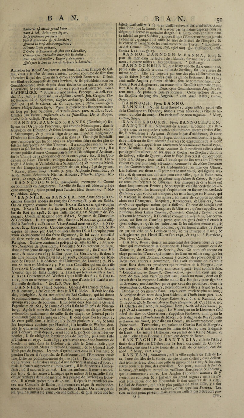 Banneret ejl moult grand honor Tant à Roi, Prince que Signor, Et fa fondation première Vint d'Alexandre & fa bannière, <5)uand la Perfe alloit conquérant, Et toute l’Afie quérant. L’Ordre deBanneret eft plus que Chevalier, Comme après Chevalier accor fuit Bachelier , Puis apres Chevalier, Ecuyer : de manière J^u après le Duc ou Roi eft toujours la bannière. Autrefois les Rois d’Angleterre , ou leurs fils aînez Princes de Gal¬ les, étant à la tête de leurs armées, avoient coutume de faire fous l'étêndart Royal des Chevaliers qu’on appelloit Bannerets. C’étoit une illuftre récompenfe de leurs fervices, & ils précédoient tous les Gentilshommes ; mais depuis deux fiécles on n’a guéres vu de ces Chevaliers, & préfentement il n’y en a point en Angleterre. Voyez. BACHELIERS. * Suidas,au motBdvSov. Procope , de Bell. Van- dal. I. '2. fe et. i. Froiffard , in obfidîoneTrecenfi. Joh. Gregor. Tho- lof Syntagm. lib. 6. Spelman, Gloffar. Arckaiolog. Matth. Paris, pag. 396. 403. 516. in Charta. A. C. 1274. tom. 5. Hiflor. Franc. & in Charta Philippi Pulchri Regis. Voyez, la matière des Bannerets traitée au long par Jean Seldenus, de Titulis honor. part. 2. lib. 1.S.26. Charles Du Frêne, Dijfertatio IX. ad Joinvulam. De la Roque, Traité de la Noblejfe. Turchere. B A N N E'S , B A G N E'S ouBANE'S (Dominique) Re¬ ligieux de l'Ordre des Prêcheurs, qui étoit de Mondragon , dans le Guipufcoa en Efpagne ; & félon les autres, de Valladolid, étudia à Salamanque, 8c y prit à lage de 15 ans l’habit de Religieux de l’Ordre de laint Dominique , où il fit dans la Théologie Scholafti- que des progrès qui lui ont aquis la réputation d être un des plus il- îuftres Interprètes de faint Thomas. Il a compofé cinq ou fix vo¬ lumes in fol. fur la Somme de ce faint Doéteur ; & outre cela, il a encore publié d’autres Commentaires fur la Dialectique d Aril'tote, fur le Traitté de la génération 8c de la corruption, 8cc. 11 fut Con- feifeur de lainte Théréfe , enfeigna durant plus de 40 ans la Théo¬ logie à Alcala, à Valladolid & à Salamanque ; 8c mourut à Médi¬ na del Campo le premier novembre de l’an 1604, âgé de 77 ans. * Razzi, Uuom. Illujt. Domin. p. 304. Alphonlè Fernandez , de Script. Domin. Schottus 8c Nicolas Antonio, Biblioth. Hifpan. Mi- rseus, de Script, f&c. XVII. &c. BANN ESDOWNE, Bannefdonia, montagne du Comté de Sommerfet en Angleterre. La ville de Bathe eft bâtie au pié de cette montagne, qu’on prend pour l’ancien Mons Bodanicus. * Ma¬ ty, Diction. Géogr. * BANN1ER, ou BANNER, nom d’une des plus an¬ ciennes familles nobles du rang des Comtes qu’il y ait en Suède. On en regarde comme la fouche Isaac Banner quivivoiten 1350. Isaac IL fon fils fut père d’IsAac III. qui fut Confeil- ler du Roi en 1408, 8c qui laitTa Eschille Seigneur de Ve- negarn , Confeiller & grand père d’Axel, Seigneur de Diursholm & Confeiller. Il eut quatre fils, favoir 1. Nicolas qui fut afl'al- finé à Roftock; 2. Pierre Vice-Amiral mort en 1567 -, 3.STÉ- :non; 8c 4. Gustave. Ces deux derniers furentConfeillers,8cdé¬ capitez en 1600 par Ordre du Roi Charles IX. à Lincoping pour avoir excité contre lui fon frère Sigismond, 8c lui avoir conlëillé de faire venir en Suède des troupes étrangères au préjudice de la Religion. Guftave continua la poltérité 8c Tailla fix fils, i.Suan- to , Seigneur de Diursholm, Confeiller & Gouverneur de Riga, dont le plus jeune fils appellé Suanto, comme lui, fut Grand Ve¬ neur , & mourut en 1673 laiflànt pour fils Gustave, & dont le fils aîné nommé Gustave fut, en 1668 , Commandant de Mal- moe 8c Député à la dédicace de fUniverfité de Lunden; 2. Ni¬ colas mort en Mofcovie -, 3. Pierre Confeiller qui eut deux fils Gustave Confeiller qui laifià deux fils , & Claude Grand Véneur qui en laifla quatre ; 4. Jean quifera un article à part-, 5. Axel Gouverneur de Wefteras qui a laifle des fils; 6. Char¬ les , dont on ne remarque autre chofe que d’avoir été marié à une Comteflè de Bielke. * Gr. Diét. Univ. Holl. B A N N I E R (Jean) Suédois, Général des armées de Suède en Allemagne, a été célébré dans le XVII fiécle. Ii étoit bonl'ol- dat, infatigable, 8c fut très-efiimé du Roi Guftave, qui lui donna le commandement de fon Infanterie 8c dont il fut fervi fidèlement, quoiqu’avec peu de bonheur. Il fut battu deux fois par le Général Papenheim en 1631, 8c l’année d’après ilfutbleffé près de Nurem¬ berg. Après la mort du Roi de Suède , auquel on dit que Bannier reilèmbloit parfaitement de taille & de vifage, ce Général prit le commandement de l'armée en 1636. Il défit deux fois les Saxons ; 8c étant paffë dans la Mifnie, il y fournit plufieurs villes, 8c battit les Impériaux conduits par Harsfeld, à la bataille de Witrtoc don¬ née le quatrième oftobre. Enfuite il rentra dans la Mifnie, où il pritTorgaw; mais depuis, ayant appris la jonétion des armées en¬ nemies , il fut obligé de fe retirer près de Drefde, puis dans l’ifle d’Ufedom en 1637. L’an 1639, après avoir reçu 8000 hommes de Suède, il entra dans la Bohême , & défit le Général Salis, que d’autres nomment Marazini près de Chemnitz, 8c le Général Hof- kirch près de Prague. L'année d’après il vint dans la Thuringe; 8c pendant l’hyver il s’approcha de Ratisbonne , où l’Empereur tenoit une Diète au commencement de l’an 1641. Picolomini l’obligea de fe retirer. Il fut alors attaqué d'une fièvre qu’il négligea d’abord ; mais la l'entant augmenter au mois d'avril, il fe fit porter à Halber- lladt, où il mourut le 20 mai. Les uns attribuent fa mort à un poi- fon lent, 8c les autres à la fatigue qu’au milieu de fa maladie il fut obligé d’eflùyerdans une marche très pénible de Bavière en Bohê¬ me. Il n’avoit guéres plus de 40 ans. Il époufa en premières no¬ ces une Comtellè deBaden, qui mourut en 1640: 8c en fécondés noces,trois mois après.une autre Princeflè de Baden. On remarque de lui qu'il n'a jamais été vaincu en une bataille, 8c qu’il avoir une ha- BAN. sf bileté particulière à fe tirer d’affaire devant des armées beaucoup plus fortes que la fienne. Il n’avoit pas la même capacité pour les fieges qu fi levoit au moindre danger. Il fut toujours confiant dans la fidélité au parti Suédois, jufques là que l’Empereur ne putjamais 1 ebranler , quoiqu il lui offrît le titre de Prince de l’Empire, 8c la charge de Général de fes années contre les Turcs. * Lotie h 1 us , de Reb.German. Thuldenus, lliji. noflri temp. &c. PufFendorf liift. SuecicA Z. 11. 12. & 13. BAN N O, BANNOGH 8c B ANNA, bourg 8c port de mer dans le fud*eft de l Irlande, fur une baye de même nom, à quatre milles au fud de Ciamine. * Did. Angl. BANNOCEtBURN, que Maty appelle Ban nochorn, petite ville d’Ecoflè à deux milles de Sterling, fur une rivière de même nom. Elle eft fameufe par une des plus célébrés batailles qui fe foient jamais données dans la grande Bretagne. En 1314, cent mille Anglois y furent défaits, lous le commandement d’E¬ douard Roi d'Angleterre, par trente mille Ecolfois commandez par leur Roi Robert Brus. Deux cens Gentilshommes Anglois y lu¬ rent tuez , Sc plufieurs faits prifonniers. Cette viétoire délivra les Ecolîbis du joug des Anglois. * Dibt. Angl. Maty, Dittion, Géogr. BANNOGH. Voyez. B A N N O. BANNOLES, en Latin BannoliA , Aqua calids , petite ville de la Catalogne en Efpagne , fituée à trois lieues de la ville de Gi- rone, du côté du nord. On écrit aulfi ce nom Bagnolas. * Maty, Diction, Géogr. B ANOCKBOURN. Voyez. B A N N O C H B U R N. BAN QJJ IER, Négociant en argent. L’origine des Ban¬ quiers vient de ce que les Guelphes du tems des guerres civiles d’Ita¬ lie, fe réfugièrent à Avignon, 8c dans le pais d’obédience, 8c com¬ me ils étoient favorifez des Papes dont ils avoient foutenu le parti* ilsfe mêlèrent de faire obtenir les grâces 8c expéditions de la Cour de Rome , 8c sappellérent Mercatores Sc Scambiatores Domini I'apA, félon Matthieu Paris. Mais comme ils fe rendirent odieux alors par de groflès ufures, on les appella Carfins, ou Caorfins, du nom. de Cahors, ville de Querci, dont le Pape Jean XXII. quioccupoit alors le S. Siège , étoit natif; à caufe que de fon tems ces Ufuriers étoient en leur plus haute élévation ; comme le dit Adam Thevenatt en fes Commentaires fur les Ordonnances, au titre des Ufures.. Les Italiens en firent auffi pour eux le mot Scarfi, qui fignifie ava¬ res ; 8c ils eurent tant de haine pour cette ville , que le Poète Dan- te, dans fon enfer, met au même rang Sodome 8c Cahors, 8c y pla¬ ce tous les fcélérats 8c Ufuriers. Les marques de cette haine onc duré long-tems en France ; 8c on appelle en Chancellerie les let¬ tres Lombardes, les lettres qui s’expédioient en faveur des Lombards 8cItaliens, qui vouloient trafiquer, ou tenir banque en France,qui fe taxoient au double des aùtres, en haine de ce qu’on appelloit alors tous Changeurs, Banquiers, Revendeurs, 8c Ufuriers, Lom¬ bards, de quelque nation qu’ils fuflènt. Ce nom de Caorfin a été auffi donné à tous les Banquiers 8c Ufuriers, qu’on a appeliez en plufieurs titres Latins Caorcini, Caturcini, Caurfmi, Cor fini, d’où eft venu le proverbe, ii l’a enlevé comme un corps faint, par corru¬ ption, au lieu de Caorfin: parce que ces gens étoient fi cruels à leurs débiteurs, qu’ils les enlevoient 8c les faifoient mettre en pri~, fon. Auffi lé rendirent-ils fi odieux , qu’ils furent chaflez de Fran¬ ce par un édit de S. Louis en 1268 , 8c par Philippe le Hardi ; 8c d'Angleterre par Henri III. en l’an 1240, 8c 1251. * Furetiére» Dict. Voyez Caorfins. BANS, Banni, étoient anciennement des Gouverneurs de pro¬ vince qui relevoient de la Couronne de Hongrie, comme ceux de Dalmatie, de Croatie, de Servie, 8cc. Ce nom eft encore en ufage parmi les Turcs, qui mettent les Bans en même rang que les Béglerbeis, leur donnant, comme à ceux-ci, des provinces 8c des Royaumes entiers à gouverner. On a voit coutume de n’établir pour Bans dans ces provinces qui relevoient de la Hongrie, que des frères ou fils de Roi, tant cette dignité étoit considérable. * Leunclavius, in Onomajt. Turcico-Arab. &c. On croit que ce nom de Bans leur vient du mot Ban , Bando ou Banno, dont on fe fervoitdans la moyenne Latinité ou du Bas Empire, pour fignifier un Etendart, me Bannière-, parce que ceux des provinces, dont ils étoient Bans ou Gouverneurs, étoient obligez d’aller à la guerre fous l’Etendart de ces mêmes Bans. Voyez cette matière plus au long ^ 8c l’origine de ce nom dans Jean Selden , de Titulis honor. part. 2. c. 2. ». 5. Joh. Lucius, de Regno Dalmatu, l. 6. c. 1. Raynald, A. C. 1200. n. 46. In Decretis Andrea Regis Hungar'u. A. C. 1222. n. 25. H. Charles du Frêne, in Gloffario. Item, Notit. ad Alexiadem , p. 347. 8c ad Cimanum, p. 449. Le Vicerégent ou le Lieutenant Gé-é néral du Ban ou Gouverneur, s’appelloit Vicebanus, ainfi qu’on le peut voir dans 1 'Hierolexicon de Macri ; 8c la dignité de Ban s’appelle le Bannat ou Banat, pour dire un Comté, un Gouvernement, une Principauté. Terroczius, en parlant de Charles Roi de Hongrie *' c. 97. dit, qu’il mit tout entre les mains de Denys, avec la dignité de Banat. Le même Hiftorien, en parlant de la Reine Marie, c, I. dit quelle éleva Etienne à l’excellent degré de Banat. BANTACH1E 8c B A N T A K I A, ville de l’Afie ;• fituée dans l’ifle des Célébes, fur le bord occidental du Golfe de Macaflàr, environ à trente lieues de la ville de ce nam du côté du nord. * Maty, Dict. Géogr. BANTAM, Bantamum, eft la ville capitale de l’ifle de Ja¬ va, l’une des illes de la Sonde, au pié d’une colline, d’où defeen- dent trois rivières, dont l’une paflè au milieu de la ville, 8c les deux autres coulent le long des murailles. Son port, nommé le Port de la Sonde, eft toujours rempli de vaiffèaux Européens 8c Indiens^ que le commerce y attire. Les Anglois l’appellent Bentem-, ils y avoient un comptoir 8c y faifoient un grand négoce; mais ils ny vont plus depuis que les Hollandois fe font emparez de la ville. Le Roi de Bantam, qui eft le plus puiffànt de toute lifle , y a fon palais, fortifie comme un château, qu’ils appellent Paceban. Les rues ne font point pavées ; mais elles ne laiflent pasd être fort pro- G 2 Pres»