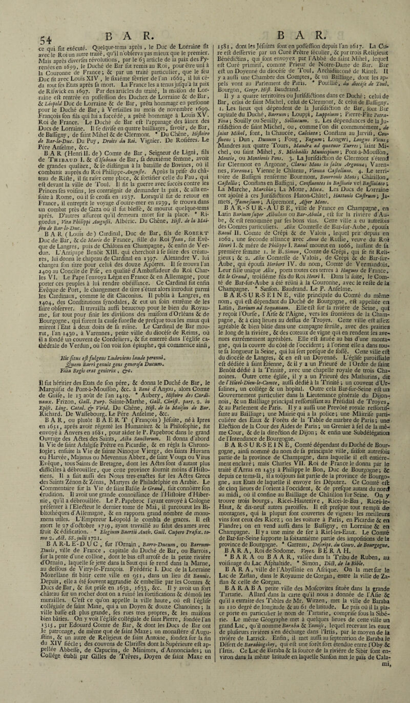 ce qui fut exécuté. Quelque-tems après , le Duc de Lorraine fit avec le Roi un autre traité, qu’il n'obferva pas mieux que le premier. Mais après diverfes révolutions, par le 63 article de la paix des Py¬ rénées en 1659, le Duché de Bar fut remis au Roi, pour être uni à la Couronne de France; 5c par un traité particulier, que le feu Duc fit avec Louis XIV , le fixiéme février de l’an 1662, il lui cé¬ da tout fes Etats après fa mort. La France les a tenus jufqu’à la paix deRifwicken 1697. Par des articles du traité, la maiibn de Lor¬ raine eft rentrée en polîèilion des Duchez de Lorraine 5c de Bar, & Léopold Duc de Lorraine 5c de Bar, prêta hommage en perlonne pour le Duché de Bar, à Verlailles au mois de novembre 1699. François fon fils qui lui a fuccédé, a prêté hommage à Louis XV. Roi de France. Le Duché de Bar eft l’appanage des âinez des Ducs de Lorraine. Il fe divife en quatre bailliages, lavoir, de Bar, de Baifigny, de faint Mihel Sc de Clermont. * Du Chêne, Hiftoire de Bar-le-Duc. Du Puy, Droits du Roi. Vignier. De Rofiéres. Le Père Anfelme, Scc. BAR (HenriII. de) Comte de Bar , Seigneur de Ligni, fils de Thibaud I. 5c d'Ifabean de Bar, fa deuxième femme, avoit de grandes qualitez, 8clèdiftingua à la bataille de Bovines, où il combattit auprès du Roi ?\\i\ip'(>Q-Augufte. Après la prife du châ¬ teau de Rifte, il fit rafer cette place, & fortifier celle du Fau, qui eft devant la ville de Toul. 11 fit la guerre avec fuccès contre les Princes fes voifins, les contraignit de demander la paix, & alla en- fuite à Rome, où il fe croilâ en 1237. Lorsqu’il fut de retour en France, il entreprit le voyage d’outre-mer en 1239, fe trouva dans un combat près de Gaza où il fut bleflé, 5c mourut quelque-tems après. D’autres alfurent qu’il demeura mort fur la place. * Ri- gordus. Vit a Philippi Augufti. Albéric. Du Chêne, Hift.de la Mai- fon de Bar-le-Duc. BAR (Louis de) Cardinal, Duc de Bar, fils de Robert Duc de Bar, & de Marie de France, fille du Roi Jean, fut Evê¬ que de Langres, puis de Châlons en Champagne, Sc enfin de Ver- dun. L’Antipape Benoit XIII. qui cherchoit à fe faire des créatu¬ res, lui donna le chapeau de Cardinal en 1397. Alexandre V. lui changea fon titre pour celui des douze Apôtres. Il fe trouva 1 an J409 au Concile de Pife, en qualité d’Ambalfadeur du Roi Char¬ les VI. Le Pape l’envoya Légat en France 8c en Allemagne, pour porter ces peuples à lui rendre obéïfTance. Ce Cardinal fut enfin Evêque de Port, le changement de titre s’étant alors introduit parmi les Cardinaux, comme le dit Ciaconius. Il publia à Langres, en 1404, des Conftitutions fynodales, 8c eut un foin extrême de les faire obferver. Il travailla aulft beaucoup pour le bien du Royau¬ me, fur tout pour finir les divifions des maifons d'Orléans 8c de Bourgogne, qui furent la caufe funefte de prefque tous les maux qui mirent l’Etat à deux doits de fa ruine. Le Cardinal de Bar mou¬ rut, l’an 1430, à Varennes, petite ville du diocéfe de Reims, où il a fondé un couvent de Cordeliers, & fut enterré dans l’églife ca¬ thédrale de Verdun, ou l’on voit fon épitaphe, qui commence ainfi, Hicfttus eft fulgens Ludovicus laude perenni. 6)uem Barri genuit gens generofa Ducum. Tilia Regis crut genitrix, t&c. ïlfut héritier des Etats de fon père, 8c donna le Duché de Bar, le Marquifat de Pont-à-Mouffon, Scc. à René d’Anjou, alors Comte de Guife, le 13 août de l’an 1419. * Aubery, Hiftoire des Cardi¬ naux. Frizon, Gall. Rurp. Sainte-Marthe, G ail. Ckrift. part. 2. in Epifc. Ling. Catal. & Virid. Du Chêne, Hifi. de la Maifon de Bar. Richard. De Wafièbourg. Le Père Anfelme, ôcc. BAR, ou plutôt BAERT (François) Jéfuite, néàlpres en 1651, après avoir régenté les Humanitez & la Philofophie, fi.it envoyé à Anvers en 1681, pour aider le P. Papebroc dans le grand Ouvrage des Aétes des Saints, ABa SanBorum. Il donna d’abord la Vie de faint Adalgife Prêtre en Picardie, 8c en régla la Chrono¬ logie; enfuite la Vie de fainte Ninoque Vierge, desfaints Huvarn ou Harvée, Majanus ou Mevennus Abbez, de faint Vouga ou Vitus Evêque, tous Saints de Bretagne, dont les Aéïesfont d’autant plus difficiles à débrouiller, que cette province fournit moins d’Hifto- riens. Il a fait auffi des Notes tres-exaétes fur les Aétes Grecs des Saints Zénon 8c Zénas, Martyrs de Philadelphie en Arabie. Le Commentaire fur la Vie de faint Bafile le Grand, fait connôitre fon érudition. Il avoit une grande connoilfance de l’Hiftoire d’Hiber- irie, qu’il a débrouillée. Le P. Papebroc l’ayant envoyé à Cologne présenter à l’Eleéteur le dernier tome de Mai, il parcourut les Bi- bltothéques d’Allemagne, 8c en rapporta grand nombre de monu- mens utiles. L'Empereur Léopold le combla de grâces. Il eft mort le 27 d’oétobre 1719, ayant travaillé au falut des âmes avec fruit & édification. * Elcgtum Baertii Autb. Guil. Cupero Pr&fix. to- mo 2. Aid. SS.julii 1721. B A R-L E - D U C , fur l’Ornain , Barro-Ducum, ou Barrum- Ducis, ville de France , capitale du Duché de Bar, ou Barrois, fur la pente d’une colline, dont le bas eft arrofé de la petite rivière d'Ornain, laquelle fe jette dans la Saux qui fe rend dans la Marne, au deffous de Vitry-le-François. Frédéric I. Duc de la Lorraine Mozellane fit bâtir cette ville en 951, dans un lieu dit Bannis. Depuis, elle a été fouvent aggrandie & embellie par les Comtes & Ducs de Bar, 8c fut prife en 1632, 1633, 8cc. Il y avoit un fort château fur un rocher dont on a ruiné les fortifications Sc démoli les murailles. C’eft ce qu’on appelle la ville haute, où eft l’églife collégiale de faint Maxe, qui a un Doyen 8c douze Chanoines ; la ville baffe eft plus grande, fes rues très propres, 8c les maifons bien bâties. On y voit l’églife collégiale de faint Pierre, fondée l’an 1315, par Edouard Comte de Bar, 8c dont les Ducs de Bar ont le patronage, de même que de faint Maxe ; un monaftére d’Augu- ftins, & un autre de Religieux de faint Antoine, fondez fur la fin du XIV fiécle ; des couvens de Clarifies dont la Supérieure eft ap¬ pelée Abbefië, de Capucins, de Minimes, d’Annonciades; un Collège établi par Gilles de Trêves, Doyen de faint Maxe en BAR. 1581, dont les Jéfuites font en pofièfiion depuis l'an 1617. La Cu¬ re eft deflervie par un Curé Prêtre léculier, 8c par trois Religieux Bénédictins, qui font envoyez par l’Abbé de faint Mihel, lequel eft Curé primitif, comme Prieur de Notre-Dame de Bar. Bar eft un Doyenné du diocéfe de Toul, Archidiaconé de Rinel. Il y a auffi une Chambre des Comptes, & un Bailliage, dont les ap¬ pels vont au Parlement de Paris. * Pouillié, du diocéfe de Toul. Bourgon, Geogr.Hift. Baudrand. Il y a quatre territoires ou Jurifdiétions dans ce Duché ; celui de Bar, celui de faint Michel, celui de Clermont, 8c celui de Baifigny. 1. Les lieux qui dépendent de la Jurifdiétion de Bar, font Bar capitale du Duché, Barrum-, Louppi, Luppeittm ; Pierre-Fite Petra- Tina ; Souilly ou Seuilly, Solliacum. 2. Les dépendances de la Ju¬ rifdiétion de faint Michel, ou, comme l’on dit communément, de Jaint Mihel, font, laChaucée, Calciata; Confians au Jarvifi, Con- fluens ; Dun , Dunum ; Foug , Tagum ; Longwi, Longtts Viens j Mandres aux quatre Tours, Mandra ad quatuor Turres ; 'faint Mi¬ chel, ou faint Mihel, S. Michaèlis Municipium-, Pont-à-Mouflon, Montio, ou Montionis Bons. 3. La Jurifdiétion de Clermont s’étend fur Clermont en Argonne, Clarus Mons infaltu Argonna-, Varen¬ nes, Varenn&\ Vienne le Château, Vienna Caftellum. 4. Le terri¬ toire de Baffigni renferme Bourmont, Bottrronis Mons-, Chàtillon, Caftellio ; Confians en Baffigni, Confluentes in Bajftneio vel Bajftniaco ; La Marche, Marchia; La Motte, Mot a. Les Ducs de Lorraine ont ajouté à ces Jurifdiétions Haton-Châtel, Hattonis Caftrum-, Ja- mets, Jamefium; Afpremont, Afper Mons. B A R-SUR-AUBE, ville de France en Champagne, en Latin Bariumfuper Albulam ou Bar-Abula, eft fur la rivière d’Au- be, & eft renommée par les bons vins. Cette ville a eu autrefois des Comtes particuliers. Alix Comtelfe de Bar-fiur-Aube, époufa Raoul II. Comte de Crépi 8c de Valois , lequel prit depuis en 1062, une fécondé alliance avec Anne de Ruffie, veuve du Roi Henri I. 8c mère de Philippe I. Raoul mourut en 1066, laiflànt de fa première femme x. le B.Simon, Comte de Crépi, qui fe fit Reli¬ gieux; 8c 2. Alix Comteflè de Valois, de Crépi Sc de Bar-lur- Aube, qui époufa Herbert IV. du nom. Comte de Vermandois. Leur fille unique Alix, porta toutes ces terres à Hugues de France, dit le Grand, troifiéme fils du Roi Henri I. Dans la fuite, le Com¬ té de Bar-lur-Aube a été réuni à la Couronne, avec le refte de la Champagne. * Sanfon. Baudrand. Le P. Anfelme. B A R-S U R-S E I N E, ville principale du Comté du même nom, qui eft dépendant du Duché de Bourgogne, eft appellée en Latin, Barium ad Sequanam. Elle eft fur la rivière de Seine, qui y reçoit l’Ourfe, l’Arfe & l’Aigne, vers les frontières de la Cham¬ pagne, & à cinq lieues au defl'us de Troyes. Cette ville eft allez agréable 8c bien bâtie dans une campagne fertile, avec des prairies le long de la rivière, 8c des coteaux de vigne qui en rendent les ave¬ nues extrêmement agréables. Elle eft fituée au bas d’une monta¬ gne , qui la couvre du côté de l’occident ; à l’orient elle a dans tou¬ te fa longueur la Seine, qui lui fert prefque de folle. Cette ville eft du diocéfe de Langres, 8c en eft un Doyenné. L’églife paroiffiale eft dédiée à faint Etienne, & il y a un Prieuré de 1 Ordre de faine Benoit dédié à la Trinité, avec une chapelle royale de trois Cha¬ noines. Outre cette églife, il y a un Prieuré des Mathurins, die de l'Hotel-Dieu-le-Comte, auffi dédié à la Trinité ; un couvent d’Ur- fulines, un collège 8c un hôpital. Outre cela Bar-fur-Seine eft un Gouvernement particulier dans la Lieutenance générale du Dijon- nois, & un Bailliage principal relfortiffant au Préûdiai de Troyes, 8c au Parlement de Paris. Il y a auffi une Prévôté royale reffortif fante au Bailliage ; une Mairie qui a la police ; une Mâitrife parti¬ culière des Eaux & Forêts de la Table de marbre de Paris ; une Eleétion de la Cour des Aides de Paris ; un Grenier à fel de la mê¬ me Cour, 8c de la direction de Dijon ; 8c enfin une Subdélégation de l’Intendance de Bourgogne. B A R-S U R-S EINE, Comté dépendant du Duché de Bour¬ gogne, ainfi nommé du nom de fa principale ville, làifoit autrefois partie de la province de Champagne, dans laquelle il eft entière¬ ment enclavé; mais Charles VII. Roi de France le donna par le traité d’Arras en 1435 à Philippe le Bon, Duc de Bourgogne; 8c depuis ce tems-là, il a toujours fait partie de la province de Bourgo¬ gne , aux Etats de laquelle il envoyé fes Députez. Ce Comté eft de cinq lieues de l’orienta l’occident, & de prefque autant du nord au midi, où il confine au Bailliage de Chàtillon fur Seine. On y trouve trois bourgs, Ricei-Hauterîve , Ricei-le-Bas , Ricei-le- Haut, & dix-neuf autres paroiffes. Il eft prefque tout rempli de montagnes, qui la plupart font couvertes de vignes: les meilleurs vins font ceux des Ricez ; on les voiture à Paris, en Picardie & en Flandre; on en vend auffi dans le Baifigny, en Lorraine & en Champagne. Il y a une mine de fer à Riel-les-Eaux. Le Comté de Bar-fur-Seine fupporte la foixantiéme partie des impofitions de la province de Bourgogne. * Garreau, Defcript. du Gouv. de Bourgogne. B A R A, Roi de Sodome. Voyez B E R A H. * BARA ou BAAR, vallée dans la Tribu de Ruben, au voifinage du Lac Afphaltide. * Simon, DiB.de la Bible. BARA, ville del’Abyffinie en Afrique. On la met fur le Lac de Zaflan, dans le Royaume de Gorgan, entre la ville de Za- flan & celle de Gorgan. B A R A B A petite ville des Mofcovites fituée dans la grande Tartarie. Allard dans la carte qu’il nous a donnée de l’Afie 5c qu’il a extraite des Tables de Mr. Witzen, met la ville de Baraba au 110 degré de longitude 5c au 61 de latitude. Le païs où il la pla¬ ce porte en particulier le nom de Tartarie, comprife fous la Sibé¬ rie. Le même Géographe met à quelques lieues de cette ville un grand Lac, qu’il nomm e Baraba 5c Yamifc, lequel recevant les eaux de plufieurs rivières s'en décharge dans l’Irtis, par le moyen de la rivière de Latzick. Enfin, il met auffi au feptentrion de Baraba le Défert de Barabingskoy, qui eft une forêt fort étendue entre l'Oby 5c l’Irtis. Ce Lac de Baraba 5c la fource de la rivière de Sibir font en¬ viron dans la même latitude en laquelle Sanfon met le païs de Cala- mi,