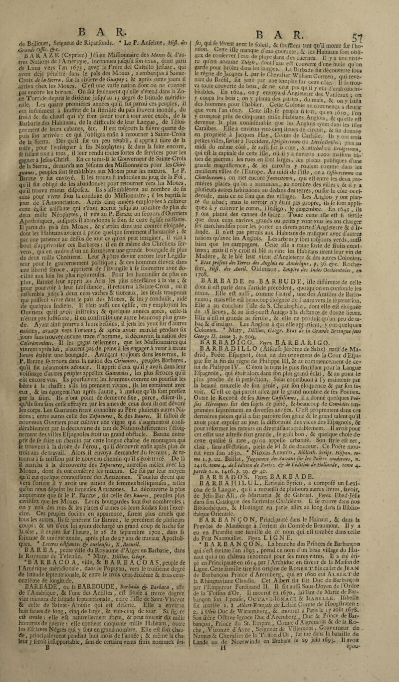 de Erillouet, Seigneur de Riparfonds. * Le P. Anfelme, Hijl. des Grands Ojfîc. &c. B A R A Z E (Cyprien) Jéfuite Miffîonnaire des Moxes & d’au¬ tres Nations de l'Amérique, inconnuesjufqua fon tems, étant parti de Lima vers l’an 1675, avec le Frère del Caltillo Jéfuite, qui avoit déjà pénétré dans le païs des Moxes , s’embarqua à Sainte» Croix de la Sierra, fur la riviere de Guapay ; & après onze jours il arriva chez les Moxes. C’eft une vafte nation dont on ne connoit pas encore les bornes. On fait feulement quelle s’étend dans la Zo¬ ne Torride depuis le dixiéme jufqu’au 15 degré de latitude méridio¬ nale. Les quatre premières années qu’il fut parmi ces peuples, il eut infiniment à foutfrirde la ftérilité du païs fouvent inondé, du froid & du chaud qui s’y font fentir tour à tour avec excès, de la Barbarie des Habitans, de la difficulté de leur Langue, de l’éloi¬ gnement de leurs cabanes, &c. Il eut toujours la fièvre quarte de¬ puis fon arrivée : ce qui l’obligea enfin à retourner à Sainte-Croix de la Sierra. Dès qu’il fut un peu rétabli, il apprit à taire de la toile, pour l’enfeigner à fes Néophytes; & dans la fuite encore, fe fàilant tout à tous, il leur rendit toutes fortes de fervices pour les gagner à Jefus-Chrift. En ce tems-là le Gouverneur de Sainte-Croix dè°la Sierra, demanda aux Jéfuites des Millionnaires pour les Chiri- guanes, peuples fort femblables aux Moxes pour les mœurs. Le P. Baraze y fut envoyé. Il les trouva fi indociles au joug de la Foi, qu’il fut obligé de les abandonner pour retourner vers les Moxes, qu’il trouva mieux difpofez. Ils s’aflèmblérent au nombre de fix cens poyr vivre fous la conduite du Miffionnaire ; il les baptilà le jour de l’Annonciation. Après cinq années employées à cultiver cette églile nailfante qni s’étoit accrue jufqu’au nombre de plus de deux mille Néophytes, il vint au P. Baraze un fecours d’Ouvriers Apoftoliques, aufquels il abandonna le foin de cette églife nailfante. Il partit du païs des Moxes, & s’arrêta dans une contrée éloignée, dont les Habitans avoient à peine quelque fentiment d’humanité ; & par une patience au defiùs de tout ce qu on peut imaginer, i 1 vint à bout d’apprivoifer ces Barbares : il en fit même des Chrétiens fer- vens, qui en moins d’un an formèrent une grande bourgade de plus de deux mille Chrétiens. Leur Apôtre devint encore leur Légifla- teur pour le gouvernement politique ; & ces hommes élevez dans une liberté féroce , apprirent de l’Evangile à fe foumettre avec do¬ cilité aux loix les plus rigoureufes. Pour les humanilèr de plus en plus, Baraze leur apprit les Arts les plus néceflkires à la vie ; & pour’pourvoir à leur fubfiftance, il retourna à Sainte-Croix , où il raflèmbla julqu’à deux cens vaches & taureaux, les lèuls troupeaux qui puiflent vivre dans le païs des Moxes, & les y conduifit, aidé de quelques Indiens. Il bâtit auffi une églife , en y employant les Ouvriers qu’il avoit inftruits ; & quelques années après, celle-là n’étant pas luffifmte, il en conftruifit une autre beaucoup plus gran¬ de. Ayant ainfi pourvu à leurs befoins, il jetta les yeux fur d’autres nations, avança vers l’orient ; & après avoir marché pendant fix jours fans trouver aucune trace d’homme, il découvrit la nation des Coférémoniens. Il les gagna tellement, que les Milfionnaires qui vinrent après lui, n’eurent pas de peine à les engager à venir à trente lieues établir une bourgade. Avançant toujours dans les terres, le P. Baraze fe trouva dans la nation des Cirioniens, peuples Barbares, qu’il fut néanmoins adoucir. 11 apprit d’eux qu’il y avoit dans leur voifinage d’autres peuples appeliez Guaranies, les plus féroces qu’il eût encore vus. Ils pourfuivent les hommes comme on pourfuit les bêtes à la chaffe : s’ils les prennent vivans, ils les entraînent avec eux , & les égorgent l’un après l’autre , à mefure qu’ils font preflez par la faim. Ils n’ont point de demeure fixe, parce, dilènt-ils, qu’ils font fans cefiè effrayez par les âmes de ceux dont ils ont dévoré les corps. Les Guaranies firent connoître au Père plufieurs autres Na¬ tions ; entre autres celle des Tapacures, & des Baures. Il falloit de nouveaux Ouvriers pour cultiver une vigne qui s’augmentoit confi- dérablement par la découverte de tant de Nations différentes: l’éloig¬ nement des villes Efpagnoles étoit un grand obftacle. Baraze entre¬ prit de fe faire un chemin par cette longue chaîne de montagnes qui le trouvent à la droite du Pérou , qu’il découvrit enfin après plus de trois'ans de travail. Alors il envoya demander du lècqurs, & re¬ tourna à fa miffion par le nouveau chemin qu’il s’étoit tracé. De là il marcha à la découverte des Tapacures, autrefois mêlez avec les Moxes, dent ils ont confervé les mœurs. Ce fut par leur moyen qu’il eut quelque connoitlance des Amazones. Touslui dirent que vers l'orient il y avoit une nation de femmes belliqueufes, telles qu’on nous dépeint lesfameufes Amazones. La découverte la plus importante que fit le P. Baraze , fut celle des Baures, peuples plus civilifez que les Moxes. Leurs bourgardes font fort nombreufes ; on y voit des rues & les places d’armes où leurs foldats font l’exer¬ cice. Ces peuples dociles en apparence, furent plus cruels que tous les autres. Ils fe jettérent fur Baraze, le percèrent de plufieurs coups; & un d’eux lui ayant déchargé un grand coup de hache fur la tête , il expira fur l'heure, le 16 de feptembre 1702, dans fa foixante & unième année, après plus de 27 ans de travaux Apoftoli- ques. * Lettres édifiantes & curieufes , X. Recueil. BARBA, petite ville du Royaume d’Alger en Barbarie, dans le Royaume de Telenfin. * Maty, D ici ion. Géogr. * B A R B A C O A, ville, &BARBACO A S, peuple de l’Amérique méridionale, dans le Popayan, vers le troifiéme degré de latitude feptentrionale, & entre le trois cent-dixiéme Se trois cent- onziéme de longitude. BARBADE, ou la BAREOUDE, Barbada <& Barbata , ifle de l’Amérique, & l’une des Antilles, eft fi tuée à treize degrez vint minutes de latitude feptentrionale, entre l’iüe de Saint-Vincent & celle de Sainte-Aloufie qui eft déferte. Elle a environ huit lieues de long, cinq de large, & vint-cinq détour- Sa figure eft ovale: elle eft naturellement forte, & peut fournir dix mille hommes de guerre : elle contient cinquante mille Habitans, outre les Efclaves Nègres qui y font en grand nombre. Elle eft fort chau¬ de, principalement pendant huit mois de l’année ; & même la cha¬ leur y feroit infupportable, fans de certains vents frais nommez brï- BAR. « fies qui fe lèvent avec le foleil, & foufflent tant qu’il monte fur l’ho* r“°n: ^etrte manque d'eau courante, & les Habitans font obli* gcz e conferver 1 eau de pluye dans des citernes. Il y a une riviè¬ re quon nomme Tuigh, dont l’eau eft couverte d’une huile qu’on garde pour brûler dans les lampes. La Barbade fut découverte fous le régné de Jacques I. par le Chevalier William Curteen, qui reve¬ nant du Brefil, lut jette par une tempête fur cette côte, I! la trou- va toute couverte de bois, & ne crut pas qu’il y eût d’endroitsïa- bitables. En 1624, on y envoya d Angleterre des Vailleaux ; on y coupa les bois ; on y planta des patates, du maïs, & on y laillà des hommes pour l’habiter. Cette Colonie ne commença à fleurir que vers l’an 1627. Cette ifle fe peupla fi fort, qu'en îôto l'on y comptoit près de cinquante mille Habitans Angiois, & qu elle eft devenue la plus confidérable que les Anglois ayent dans les i fies Caraïbes. Elle a environ vint-cinq lieues de circuit, 6c fut donnée en propriété à Jacques Hay , Comte de Carlille. Ils y ont trois petites villes, favoir à l’occident, Sprigbtstown ou Utile Brijhl ; plus au midi du même côté , & auffi fur la côte, 6’. Michel ou Bndgetown qui eft la capitale de cette ifle, où il y a environ 1200 maifons bàl tiesde pierres: les rues en font larges, les places publiques d'une grande magnificence , & les carolîès y roulent comme dans les meilleurs villes de l’Europe. Au midi de l’ifle, on a Ofi'mestown ou Charlestoron ; on met encore Jamestomi, qui eft entre les deux pre¬ mières places qu’on a nommées, au nombre des villes ; & il y a plufieurs autres habitations au dedans des terres, ou fur la côte occi¬ dentale, mais ce ne font que des villages. Les Anglois y ont plan¬ té du tabac; mais le terroir n'y étant pas propre, ils fe font appli¬ quez à y cultiver le coton, 1 indigo, le gingembre. En 1645 , ils y ont planté des cannes de fucre. Toute cette ifle eft fi fertile que deux cens navires. grands ou petits y vont tous les ans charger fes marchandifes pour les porter en divers ports d’Angleterre & d’Ir¬ lande. Il n eft pas permis aux Habitans de trafiquer avec d’autres nations qu’avec les Anglois. Les arbres y font toujours verds, auffi bien que les campagnes. ^ Cette ifle a toute forte de fruits excel¬ lents ; mais il n y croit ni bie ni vin r les Habitans tirent leur vin dfî Madère ,, & le blé leur vient d’Angleterre & des autres Colonies. * Etat préfent des Terres des Anglois en Amérique, p. 36. &c. Roche- fort, Hifi. des Antil. Oldmixon , Empire des Indes Occidentales en 1708. B A R B A D E ou B A R B U D E, ifle différente de celle dont il eft parlé dans l’article précédent, quoiqu’on en confonde les noms. Elle eft auffi, comme l’autiT, une des Antilles de Barlo- vento ; mais elle eft beaucoup éloignée de l’autre vers le feptentrion. Elle a au couchant l’ifle de S. Chriftophle , dont elle eft éloignée de i81ieues, & au fud-oueft Antégo à la diftance de douze lieues. Elle n’eft ni grande ni fertile, & elle ne produit qu’un peu de ta¬ bac & d’indigo. Les Anglois à qui elle appartient, y ont quelques Colonies. * Maty, Diction. Géogr. Etat de la Grande Bretagne fous George II. tome 3. p. 209. B A R B A D I G O. Voyez B A R B A R I G O. BARBADILLO (Alfonfe Jérôme de Salas) natif de Ma¬ drid, Poète Elpagnol, étoit un des ornemens de la Cour d’Efpa- gne fur la fin du régne de Philippe III, & au commencement de ce¬ lui de Philippe IV. C etoit le tems le pius floriffant pour la Langue Efpagnole, qui étoit alors dans fon plus grand éclat, & au point le plus proche de fa perfection. Salas contribuoit à l’y maintenir pat la beauté naturelle de fon génie , par fon éloquence & par fon la¬ voir. C’eft ce qui paroit afièz par le grand nombre de fes Poëfies. Outre le Recueil de fes Rimes Cafiillanes, il a donné quelques Poë- fies Héroïques fur des iujets de piété, & beaucoup de Comédies im¬ primées feparément en diverfes années. C’eft proprement dans ces dernières pièces qu’il a fait paroitre fon génie & le grand talent qu’il avoit pour expofer au jour la difformité des vices des Efpagnols, Sc pour réformer les mœurs en divertiflànt agréablement. Il avoit pour cet effet une adrefiè fort grande, le goût bon , & quelque choie de cette qualité fi rare, qu’on appelle urbanité. Son ftyleeftnet, clair , fans affectation, plein de lèl & de douceur. Ce Poète mou¬ rut vers l’an 1630. * Nicolas Antonio , Biblioth. Script. Hi/pan. to~ mel .p.22. Baillet, Jugement des Savans fur les Poètes modernes, n. 1416. tome 4. de l'édition de Paris : & de l'édition de Hollande, tome 4. partie 2. n. 1416. p. 39. & 4°- B A R B A D O S. Voyez BARBADE. BARBAHILUL, Ecrivain Syrien , a compofé un Lexi- con de fa Langue, qu’il a recueilli de plufieurs autres livres, favoir, de Jéfu-Bar-Ali, de Maruazia $c de Gabriel. Voyez Ebed-Jéfu dans fon Catalogue des Ecrivains Chaldéens. Il fe trouve dans nos Bibliothèques, & Flottinger en parle aflèz au long dans fa Biblio¬ thèque Orientale. BARBANÇON, Principauté dans le Hainaut, & dans la Prévôté de Maubeuge à l'orient du Comté de Beaumont. Il y a eu en Picardie une famille de ce nom qui eft tombée dans celle du Prat Nantouillet. Voyez LIGNE. ‘BARBANÇON. La branche des Princes de Barbançon qui s’eft éteinte l’an 1693 , prend ce nom d’un beau village du Hai¬ naut qui a un château renommé pour fes rares vitres. Il a été éri¬ gé en Principauté en 1614 par l'Archiduc en faveur de la Maifonde Ligne. Cette famille tirefon origine de RobertAIs cadet dejEAM de Barbançon Prince d’Aremberg, qui en 1600 eut Albert de la Rhingravinne Claudia. Cet Albert fut lait Duc de Barbançon par l’Empereur Ferdinand II. Il fut auffi Sous-Doyen de 1 Ordre de la Toifon d’Or. 11 mourut en 1670 , laiffànt de Marie de Bar¬ bançon fon Epoufe, Octave-Ignace & Isabelle. Ilabelle fut mariée 1. à Albert-Trancois de Lalain Comte de Ploogftraten : 2. à Ulric Duc de Wirtemberg, & mourut a Paris le 17 août 1678. Son frère Oétave-Ignace Duc d’Aremberg , Duc & c*e bançon. Prince du St. Empire, Comte d Aigremont & de la Ro¬ che Vicomte d Avre , Seigneur de V illemont , Gouverneur de Namur & Chevalier de la Toifon d Or , fut tué datis la bataille de Lande ou de Neerwinde en Brabant le 29 juin 1693. 11 avoit j.j epou-