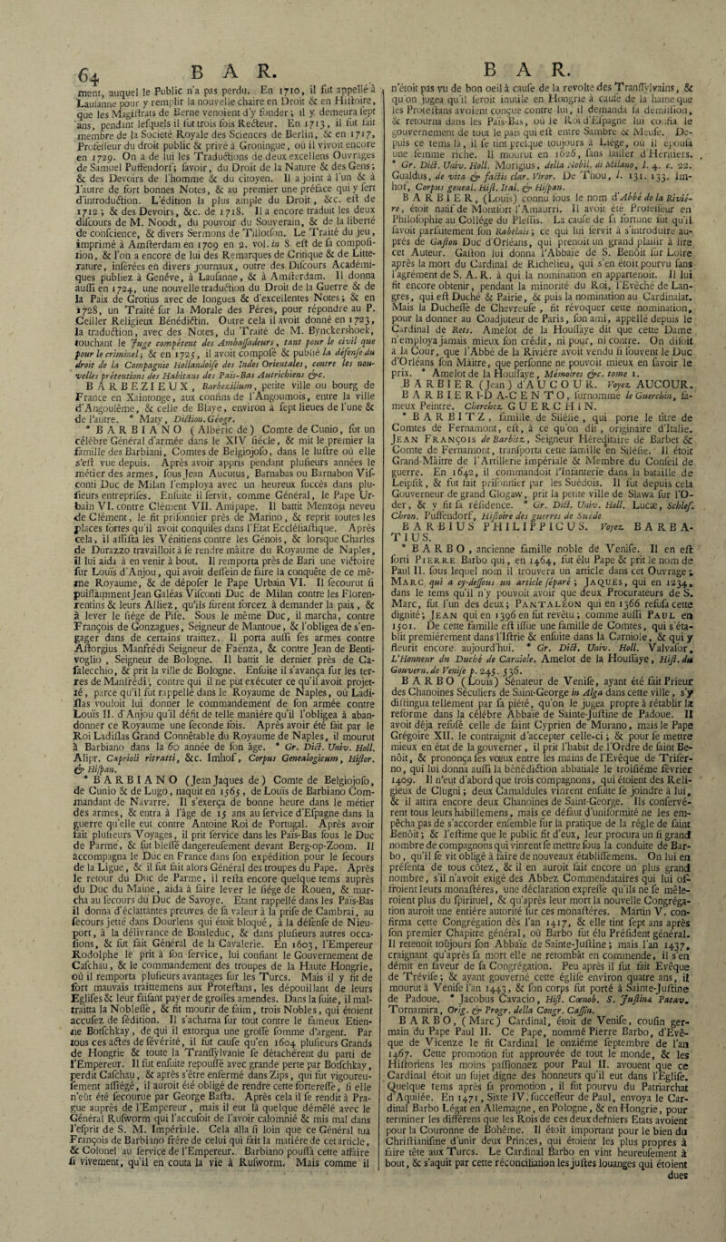 ment, auquel le Public n’a pas perdu. En 1710, il fut appellé à Laulanne pour y remplir la nouvelle chaire en Droit 6: en Hilloire, que les Magilfrats de Berne venoient d'y fonder ; il y demeura fept ans, pendant lefquels il fut trois fois Reéteur. En 1713 , il fut fait membre de la Société Royale des Sciences de Berlin, & en 1717, Profeilèur du droit public 8c privé à Groningue, où il vivoit encore en 1729. On a de lui les Traduélions de deux excellens Ouvrages de Samuel Puffendorf; favoir, du Droit de la Nature & des Gens ; 8c des Devoirs de l’homme 8c du citoyen. Il a joint à 1 un & à l'autre de fort bonnes Notes, 8c au premier une préface qui y fert dïntroduélion. L’édition la plus ample du Droit, 8cc. ell de 1712 ; & des Devoirs, 8cc. de 1718. Il a encore traduit les deux difcours de M. Noodt, du pouvoir du Souverain, 8c de la liberté de confcience, 8c divers Sermons de Tillotfon. Le Traité du jeu, imprimé à Amfterdam en 1709 en 2. vol.i» S eft de fa compofi- îion, & l’on a encore de lui des Remarques de Critique 8c de Litté¬ rature , inférées en divers journaux, outre des Difcours Académi¬ ques publiez à Genève, à Laufanne, 8c à Amfterdam. Il donna aulfi en 1724, une nouvelle traduction du Droit de la Guerre 8c de la Paix de Grotius avec de longues 8c d'excellentes Notes ; 8c en 1728, un Traité fur la Morale des Pères, pour répondre au P. Ceiller Religieux Bénédiétin. Outre cela ilavoit donné en 1723, la traduction, avec des Notes, du Traité de M. Bynckershoek, touchant le Juge compétent des Ambajfadeurs, tant pour le civil que four le criminel ; & en 1725 , il avoit compofé & publié la défenfe du droit de la Compagnie Hollandoife des Indes Orientales, contre les nou¬ velles prétentions des Habitans des Pats-Bas Autrichiens &c. B ARBEZIEUX, Barbezillum, petite ville ou bourg de France en Xaintonge, aux confins de l’Angoumois, entre la ville d’Angoulême, 8c celle de Blaye, environ à fept lieues de l’une 8c de l’autre. * Maty, Diction. Géogr. * B ARBIANO ( Albéric de ) Comte de Cunio, fut un célébré Général d’armée dans le XIV fiécle, & mit le premier la famille des Barbiani, Comtes de Belgiojofo, dans le luftre où elle s’eft vue depuis. Après avoir appris pendant plufieurs années le métier des armes, fous Jean Aucutus, Barnabas ou Barnabon Vif- conti Duc de Milan l’employa avec un heureux fuccès dans plu- f\eurs entreprilès. Enfuite ilfervit, comme Général, le Pape Ur¬ bain VI. contre Clément VII. Antipape. Il battit Menzoja neveu de Clément, le fit prifonnier près de Marino, 8c reprit toutes les places fortes qu’il avoit conquilès dans l’Etat Eccléfiaftique. Après cela, il aflifta les Vénitiens contre les Génois, 8c lorsque Charles de Durazzo travailloit à fe rendre mâitre du Royaume de Naples, il lui aida à en venir à bout. Il remporta près de Bari une victoire fur Louis d’Anjou, qui avoit delfein de faire la conquête de ce mê¬ me Royaume, 8c de dépofer le Pape Urbain VI. Il fecourut fi puiflàmment jean Galéas Vifconti Duc de Milan contre les Floren- rentins & leurs Alliez, qu’ils furent forcez à demander la paix, & à lever le fiége de Pile. Sous le même Duc, il marcha, contre François de Gonzagues, Seigneur de Mantoue, 8c l’obligea de s’en¬ gager dans de certains traittez. Il porta aulfi fes armes contre Aftorgius Manfrédi Seigneur de Faenza, & contre Jean de Benti- voglio , Seigneur de Bologne. Il battit le dernier près de Ca- falecchio, & prit la ville de Bologne. Enfuite il s’avança fur les ter¬ res de Manfrédi', contre qui il ne put exécuter ce qu’il avoit projet- lé, parce qu’il fut rappellé dans le Royaume de Naples, où Ladi- ilas vouloit lui donner le commandement de fon armée contre Louïs II. d'Anjou qu’il défit de telle manière qu’il l’obligea à aban¬ donner ce Royaume une fécondé fois. Après avoir été fait par le Roi Ladillas Grand Connétable du Royaume de Naples, il mourut à Barbiano dans la 60 année de fon âge. * Gr. Dict. Univ. Holl. Alipr. Caprioli ritratti, 8cc. Imhof, Corpus Genealogicum, Hijlor. & Hifpan. * BARBIANO (Jean Jaques de) Comte de Belgiojofo, de Cunio 8c de Lugo, naquit en 1565 , de Louïs de Barbiano Com¬ mandant de Navarre. Il s’exerça de bonne heure dans le métier des armes, & entra à l’âge de 15 ans au fervice d’Efpagne dans la guerre quelle eut contre Antoine Roi de Portugal. Après avoir fait plufieurs Voyages, il prit fervice dans les Païs-Bas fous le Duc de Parme, & fut blelfé dangereufement devant Berg-op-Zoom. Il accompagna le Duc en France dans fon expédition pour le fecours de la Ligue, 8c il fut fait alors Général des troupes du Pape. Après le retour du Duc de Parme, il relia encore quelque tems auprès du Duc du Maine, aida à faire lever le fiége de Rouen, 8c mar¬ cha au fecours du Duc de Savoye. Etant rappellé dans les Païs-Bas il donna d’éclattantes preuves de fa valeur à la prife de Cambrai, au fecours jetté dans Dourlens qui étoit bloqué, à la défenfe de Nieu- port, à la délivrance de Boisleduc, 8c dans plufieurs autres occa- fions, 8c fut fait Général de la Cavalerie. En 1603, l’Empereur Rodolphe le prit à fon fervice, lui confiant le Gouvernement de Cafchau, 8c le commandement des troupes de la Haute Hongrie, où il remporta plufieurs avantages fur les Turcs. Mais il y fit de fort mauvais traittemens aux Proteftans, les dépouillant de leurs EglifesSc leur faifant payer de groflès amendes. Dans la fuite, il mal- îraitta la Noblefie, 8c fit mourir de faim, trois Nobles, qui étoient accufez de fédition. Il s’acharna fur tout contre le fameux Etien¬ ne Botfchkay, de qui il extorqua une groflè fomme d’argent. Par tous ces aétes de févérité, il fut caufe qu’en 1604 plufieurs Grands de Hongrie 8c toute la Tranflylvanie fe détachèrent du parti de l'Empereur. Il fut enfuite repoufle avec grande perte par Botfchkay, perdit Cafchau, 8c après s’être enfermé dans Zips, qui fut vigoureu- fement affiégé, il auroit été obligé de rendre cette fortereife, fi elle n’eût été fecourue par George Bafta. Après cela il fe rendit à Pra¬ gue auprès de l'Empereur, mais il eut là quelque démêlé avec le Général Rufworm qui l’accufoit de l’avoir calomnié 8c mis mal dans l’efprit de S. M. Impériale. Cela alla fi loin que ce Général tua François de Barbiano frère de celui qui fait la matière de cet article, & Colonel au fervice de l’Empereur. Barbiano poufià cette affaire fi vivement, qu’il en coûta la vie à Rufworm. Mais comme il BAR. n’étoit pas vu de bon oeil à caufe de la révolté des Transylvains, 8c qu'on jugea qu’il leroit inutile en Hongrie à caufe de la haine que les Proteftans avoient conçue contre lui, il demanda fa démiliion, 8c retourna dans les Païs-Ba^, ou le Pvdi d’Efpagne lui confia le gouvernement de tout le pais qui ell entre Sambre oc Meufe. De¬ puis ce tems la, il fe tint prelque toujours _à Liège, ou il épouià une femme riche. 11 mourut en 1625, fans laifier d Heritiers. * Gr. Dict. Univ. Holl. Morigius, délia Aobil. di Milano, l. 4. c. 22. Gualdus, de vita & faciis clar. Viror. De Thou, /. 131. 133. im- hof. Corpus geneal. Hijl. Ital. (IP Hijpan. BARBIER, (Louïs) connu fous le nom dé Abbé de la Riviè¬ re, étoit natif de Montfbrt l’Amaurri. Il avoit été_ Profeilèur en Philofophie au Collège du Pleffis. La caufe de fa fortune lut qu’il favoit parfaitement fon Rabelais ; ce qui lui l’ervit à s’introduire au¬ près de Gafion Duc d’Orléans, qui prenoit un grand plailir à lire cet Auteur. Gallon lui donna l’Abbaïe de S. Benoit fur Loire après la mort du Cardinal de Richelieu, qui s’en étoit pourvu fans l’agrément de S. A. R. à qui la nomination en appartenoit. Il lui fit encore obtenir, pendant la minorité du Roi, l’Evêché de Lan- gres, qui efl Duché 8c Pairie, 8c puis la nomination au Cardinalat. Mais la Ducheflè de Chevreufe , fit révoquer cette nomination, pour la donner au Coadjuteur de Paris, fon ami, appellé depuis le Cardinal de Rets. Amelot de la Houllàye dit que cette Dame n’employa jamais mieux fon crédit, ni pour, ni contre. On difoit a la Cour, que l’Abbé de la Rivière avoit vendu fi louvent le Duc d’Orléans fon Mâitre, que perfonne ne pouvoit mieux en favoir le prix. * Amelot de laHoulfaye, Mémoires (sec. tome 1. B A R B I E R ( Jean ) d'AUCOU R. Voyez, AUCOUR. B A R B I E R 1-D A-C EN T O , furnomme le Guerchin, fa¬ meux Peintre. Cherchez GUERCHIN. * BARBITZ, famille de Siléiie , qui porte le titre de Comtes de Fernamont, eft, à ce qu'on dit, originaire d'Italie. Jean François dcBarbitz, Seigneur Héréditaire de Barbet 8c Comte de Fernamont, tranfporta cette famille en Siléfie. 11 étoit Grand-Mâitre de l’Artillerie impériale 8c Membre du Confeil de guerre, tin 1642, il commandoit l’Infanterie dans la bataille de Leipfik, 8c fut fait prifonnier par les Suédois. Il fut depuis cela Gouverneur de grand Glogaw, prit la pente ville de Slawa fur l’O¬ der, 8c y fit fa rélidence. * Gr. DiB. Univ. Holl. Lucæ, Schlef. Chron. Puffendorf, Hifioire des guerres de Suède BARBIUS PHILIPP1CUS. Voyez BARBA- T I U S. * B A R B O , ancienne famille noble de Venife. Il en eft forti Pierre Barbo qui, en 1464, fut élu Pape 8c prit le nom de Paul 11. fous lequel nom il trouvera un article dans cet Ouvrage * Marc qui a cy-dejfous un article [éparé ; Jaques, qui en 1234, dans le tems qu’il n’y pouvoit avoir que deux Procurateurs de S. Marc, fut l’un des deux; Pantaléon qui en 1366 refufacette dignité; Jean qui en 1396 en fut revêtu ; comme aufli Paul en 1501. De cette famille eft iffue une famille de Comtes, qui s’éta¬ blit premièrement dans l’Iftrie 8c enfuite dans la Carniole, Sc qui y fleurit encore, aujourd’hui. * Gr. DiB. Univ. Holl. Valvafor, L'Honneur du Duché de Carniole. Amelot de la Houflàye, Hijl. du Gouvern.de Venije p. 243. 536. BARBO ( Louïs) Sénateur de Venife, ayant été fait Prieur des Chanoines Séculiers de Saint-George in Alga dans cette ville, s y difiingua tellement par fa piété, qu'on le jugea propre à rétablir Ix reforme dans la célébré Abbaïe de Sainte-Juftine de Padoue. II avoit déjà refufé celle de faint Cyprien de Murano, mais le Pape Grégoire XII. le contraignit d’accepter celle-ci; 8c pour fe mettre mieux en état de la gouverner, il prit l’habit de l’Ordre de faint Be¬ noit, 8c prononça fes vœux entre les mains de l’Evêque de Trifer- no, qui lui donna aufli la bénédiction abbatiale le troifiéme février 1409. Il n’eut d’abord que trois compagnons, qui étoient des Reli¬ gieux de Clugni; deux Camaldules vinrent enfuite fe joindre à lui, 8c il attira encore deux Chanoines de Saint-George. Ils confervé- rent tous leurs habillemens, mais ce défaut d’uniformité ne les em¬ pêcha pas de s’accorder enfemble fur la pratique de la régie de faint Benoit; 8c l’eftime que le public fit d’eux, leur procura un fi grand nombre de compagnons qui vinrent fe mettre fous la conduite de Bar¬ bo , qu’il fe vit obligé à faire de nouveaux établiflemens. On lui en préfenta de tous cotez, 8c il en auroit fait encore un plus grand nombre, s’il n’avoit exigé des Abbez Commendataires qui lui of- froient leurs nronaftéres, une déclaration expreflè qu’ils ne fe mêle- roient plus du Ipirituel, 8c qu’après leur mort la nouvelle Congréga¬ tion auroit une entière autorité fur ces monaftéres. Martin V. con¬ firma cette Congrégation dès l’an 1417, 8c elle tint fept ans après fon premier Chapitre général, où Barbo fut élu Préfident général. Il retenoit toujours fon Abbaïe de Sainte-Juftine ; mais l’an 1437, craignant qu’après fa mort elle ne retombât en commende, il s'en démit en faveur de fa Congrégation. Peu après il fut fait Evêque de Trévife; 8c ayant gouverné cette églilè environ quatre ans, il mourut à Venife l’an 1443, & fon corps fut porté à Sainte-Juftine de Padoue. * Jacobus Cavacio, Hijl. Cœnob. S. Jujlins. Patav. Tornamira, Orig. ©■> Progr. délia Congr. Cajfin. BARBO, (Marc) Cardinal, étoit de Venife, coufin ger¬ main du Pape Paul II. Ce Pape, nommé Pierre Barbo, d’Evê- que de Vicenze le fit Cardinal le onzième feptembre de l’an 1467. Cette promotion fut approuvée de tout le monde, 8c les Hiftoriens les moins paflionnez pour Paul II. avouent que ce Cardinal étoit un lujet digne des honneurs qu’il eut dans l’Eglife. Quelque tems après fa promotion , il fut pourvu du Patriarchat d'Aquilée. En 1471, Sixte IV.fucceflëur de Paul, envoya le Car¬ dinal Barbo Légat en Allemagne, en Pologne, 8c en Hongrie, pour terminer les différens que les Rois de ces deux defniers Etats avoient pour la Couronne de Bohême. Il étoit important pour le bien du Chrillianifme d’unir deux Princes, qui étoient les plus propres à faire tête aux Turcs. Le Cardinal Barbo en vint heureufement à bout, 8c s’aquit par cette réconciliation lesjuftes louanges qui étoient dues