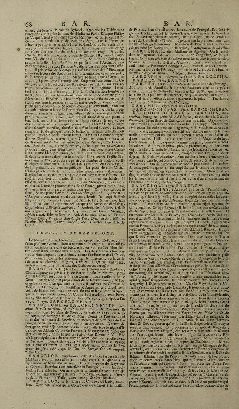 année, par le traité de paix de Ryfwick. Quoique les Habitans de Barcelone efl'ent prêté ferment de fidélité au Roi d’Efpagne Philip¬ pe V. qui s’étoit rendu chez eux en perfonne, & qu'ils eulfent re¬ çu de lui la confirmation de leurs privilèges, ils ne biffèrent pas d’inviter peu après les Anglois & les Hollandois, de les venir affié- ger, ce qu'ils firent avec fuccès. Le Gouverneur ayant été obligé de céder aux faéïions du dedans en oétobre 1705 , l’Archiduc Charles Roi d’Efpagne fous le nom de Charles III, depuis Empe¬ reur VI. du nom, y fut reçu peu après, & proclamé Roi par ce peuple infidèle. L’année fuivante pendant que l'Archiduc étoit dans cette place, le Roi Philippe V. affilié des François vint faffié- ger. Il prit le fort de Mont-jouy ; mais les flottes des Alliez étant venues au fecours des Révoltez il fallut abandonner cette entreprilè, & fe retirer le 12 mai 1706. Malgré le traité ligné à Utrecht en 1713, qui portoit que les troupes de l’Empereur évacueroient la Ca¬ talogne, & qui fut exécuté, les Barcelonois perfiftant dans leur ré¬ volté, ne voulurent point reconnôitre leur Roi légitime. Ils ef- fuyérent un blocus d’un an, qui fut fuivi d’un terrible bombarde¬ ment, & enfin d’un liège de 62 jours de tranchée ouverte par le Maréchal de Berwick, au bout defquels la ville fut forcée par af- faut le onzième l'eptembre 1714. La miféricorde du Vainqueur em¬ pêcha quelle ne lût pillée & brûlée, comme ils leméritoient: on leur accorda feulement la vie & l’exemption du pillage ; & par là ils per¬ dirent tous leurs privilèges, dans lefquels ils ont été depuis rétablis par la clémence du Roi. Barcelone eft fituée dans une plaine le long de la mer. L’ancienne ville eft féparée de 1a ville neuve, par des murailles & par quelques portes. On a fermé l’une & l’autre d’une fécondé muraille, fortifiée de foffez à fond de cuve, de hauts remparts, & de quelques tours & baliions. L’églife cathédrale eft grande, & ornée de deux hautes tours. 11 y a un Chapitre compofé d’onze Dignitez & de trente-quatre Chanoines, dont il y en a un qu’ils nomment du Roi: les autres font onze Prêtres, onze Diacres, onze Sous-diacres, douze Bénéfices, qu’ils appellent Favordias ou Frévotez ; deux cens Bénéficiers fimples, huit cens autres Chape¬ lains, quatre Hebdomadaires, &c. Il y a huit paroitiès danslaville, & deux cens treize dans tout le diocéfe. Il y a encore l’églife No¬ tre-Dame de Pino, avec divers palais, & nombre de maifons ecclé- fiaftiques & religieufes. Les Palais de l’Evêque, du Gouverneur, de l lnquilition, &c. font magnifiques. La place de faint Michel eft des plus belles de la ville, les plus grandes rues y aboutiffent, & elles font toutes tres-propres ; ce qui eft allez rare en Efpagne. Le port eft auffi fort commode, & rend la ville tres-marchande. Il eft d’un côté à l’abri des vents, à caufe du Mont-jouy, qui s’avance en mer en forme de promontoire ; & de l’autre, par un mole, long d’environ trois cens pas, & revêtu d’un quai. On y voit au bout le fanal, & une petite fortereffe, où l’on tient garnifon. Quatre Rois d’Aragon y font morts en divers tems, favoir, l’an 1291 Alfonfe III; en 1327 Jacques II; en 1336 Alfonfe IV ; & en 147g Jean IL Nous avons le catalogue des Evêques de Barcelone dans le fé¬ cond volume d’Hifpania illuftrata. * Rodéric de Tolède, l. 6. de Reb. Hi/pan. c. 3. Marinæus, l.g. Surita, in Annal. Momich, Hifi.de Catal. Etienne Barellas, Hifi. de los Cond. de Barcel. Denys- JérômeJorba, Excell. de Barcel. Du Puy, Droits du Roi. Mérula. Nonius. Mariana. Baluze. Imhof, &c. Cherchez, auffi ARA¬ GON. x CONCILES DE BARCELONE. Le premier fut affemblé environ l’an 540 par fept Evêques, qui y firent plufieurs Canons, dont il ne nous refte que dix. Il en fut te¬ nu un autre lbus le régne de Récaréde, en 599 ou 603 félon d’au¬ tres , dont il nous refte quatre Canons. Les deux premiers font con¬ tre les Simoniaques ; le troifiéme, contre l’ordination des Laïques ; & le dernier, contre les perfonnes qui fe marioient, après avoir fait vœu de chafteté. Hugues, Cardinal, Légat du faint Siège, en tint un l’an 1064 où les loix des Goths furent abrogées. BARCELONE (le Comté de) Barcinonenfis Comitatus. Charlemagne ayant pris la ville de Barcelone fur les Maures, y éta¬ blit un Gouverneur, fous le titre de Comte. Les fucceffeurs de ce Gouverneur fe rendirent propriétaires de ce Gouvernement, & l’ag- grandirent ; en forte que dans la fuite, il enferma les Comtez de Béfalu, de Cerdagne, de Rouffillon, d’Ampurias & d’Urgel, avec celui de Barcelone; mais tout cela fut uni au Royaume d’Aragon, par le mariage de Raymond V. Comte de Barcelone, avec Pétro¬ nille, fille unique de Ramire II. Roi d’Aragon, qu’il époulà l’an 1137. * Voyez. BARCELONE, ville. BARCELONE ou BARCELONETTE, Bar- celona & villa Bardions., ville & vallée autrefois de Provence, & aujourd’hui dans les Etats de Savoye, fut bâtie en 1232, du tems de Raymond-Bérenger V. de ce nom. Comte de Provence, qui lui fit donner le nom de Barcelone, en mémoire de cette ville de Ca¬ talogne, d’où fes ayeux étoient venus en Provence. D’autres di- fent qti’on avoit déjà commencé à bâtir cette ville fous le régne d’Il- defonfe ou Alfonfe Comte de Provence ; & qu’ayant été ruinée du¬ rant les guerres, on ne fit que la rétablir fous Raymond V. Elle eft la principale place du territoire adjacent, que l’on appelle le val de Barcelone. Cette ville avec fa vallée a été cédée à la France par la paix d’Utrecht en 1713, & a appartenu au Comte de Pro¬ vence jufqu’en 1388 , que le Duc de Savoye s’en eft emparé. * Baudrand. BARCELOR, Barcelorium, ville des Indes fur les côtes de Malabar, avec un port allez commode, entre Goa, qu’elle a au feptentrion, & Mangalor au midi. Elle eft capitale du Royaume de Canara. Barcelor a été autrefois aux Portugais, à qui les Hol- hndois l’ont enlevée. On tient que le territoire de cette ville eft lin des plus agréables de l’univers. * Sur cela confultez un témoin oculaire Pietro délia Valle, Itiner.tome 4. Sanfon. Baudrand. B A R C E L O S, fur la rivière de Çavado, en Latin, Barce- lum. Cette ville n’étoit qu’un Comté qui appartenoit à la maifon de Péreira, d’où elle eft entrée dans celle de Portugal, & à été éri¬ gée en Duché, auquel les Rois d’Efpague ont attaché la Grandef- l'e. Elle eft au deflous de Brague, environ à une lieue de l’embou¬ chure du Cavado dans l’Océan. Quelques-uns la prennent pour l’an¬ cienne Celiobriga Celerinorum. Melchior di Pégo a écrit en Portu¬ gais un traité d.es Antiquitez de Barcelos, * Antiguidades de Barcelos. B A R C É N A, lac de l’Abifiinie en Afrique. On le place dans le Royaume d’Amara, aux confins de Zanguébar, 6c fous la Ligne. On y met une ville de même nom fur fa côte feptentrionale, & on en fait fortir la rivière d’Abanvvy. Enfin, on prétend que c’eft celui que Ptolomée a nommé Coloë. Mais li ce lac eft vérita¬ blement la lource de l’Abanvvy, qui eft le Nil, il doit être fous le douzième degré de latitude. * Maty, Diftion. Géogr. B A R C E' P H A. Cherchez MOÏSE BARCEPHA. B A R C E Y. Voyez B A R Z E T O. B A R C H A, eft le lurnom d’une illuftre famille de Carthage „ d’où font lbrtis Annibal, <k fon père Amilcar: c’eft de là quelt venu le lurnom de E action Bar chine, Barchinu Factio, qui fàvoriloit le crédit & la puiffance des Barches, 6c qui fuivoient leur autorité, lorsqu’il étoit queftion défaire la guerre ou la paix. * Tite-Live, lib. 21. c. 2. Bell. iPunic. 2. An. U. C. 534. B A RC H IN. Voyez B A R C H O N. BARCHOCHE'BAS. Voyez BARCOCHEBAS. BARCHON DE LAYE ou BARCHIN, Bar- chonium, bourg ou petite ville d’Efpagne, fituée dans la Caftille Nouvelle, à fept lieues de Cuença du côté du midi. On conte une avanture allez linguliére arrivée en ce lieu l’an 1657. Un homme rêva toutes les nuits pendant long-tems, qu’il voyoit en un certain endroit d’une montagne voifine un château, dont le màitre 6c la mài- treftè lui montraient un lieu où il devoit y avoir quantité d’or 6c d’argent caché. Laffé de ces vifions, il avertit le Magiftrat du lieu. On fit creufer à la place que cet homme marquoit, dont on arracha les arbres. A douze ou quinze piez de profondeur, on découvrit des murailles, & enfin le château, tel que lefongeur lavoir vu, 6c qu’on le voit encore aujourd’hui, compofé d’une Cour, de deux degrez, de plufieurs chambres, d’un moulin à bras, d’une cave 6c d’un puits, dans lequel on trouva des os de géant, & de groilès la¬ mes d’épée. On ne chercha pas le thréfor plus avant. Le faifeur du conte préfume qu’on en fut empêché par la crainte de faire une trop grande dépenfe en anatomifant la montagne. Quoi qu’il en foit, la chofe en elle-même n’a rien de fort difficile à croire; mais les longes ont fort l’air d’une fourberie, ou d’un enjolivement de l'avanture. * Maty, Diction. Géogr. BARCKLOW. Voyez B A R K L O W. BARCKSCHAY, (Achace) Prince de Tranffylvanie, étoit de ce païs-là & de balle extraétion ; de forte qu’il y en a qui af- furent, que dans fa jeuneffe, il a eu l’emploi de chaufferies four¬ neaux de poiles au lervice de George Ragotzky Prince de Tranllÿl- vanie. Il fe tira enfuite de cette balTèfle par fon efprit agréable 6c par fa conduite. George Ragotzky II. le fit Gouverneur de Cavanfebes 6c de lugos, Juge fuprême 6c Préiïdent de la Tranllÿlvanie. II fut même confident de ce Prince, qui l’envoya en Ambailàde au¬ près d’Ali-BaJfa, & fui vit fon confeil en entreprenant la malheureule expédition de Pologne. En 1638, Ragotzky II. céda le gouverne¬ ment à François Redey ; mais ayant peu après changé de réfolution, les Etats de Tranllÿlvanie députèrent Barckfchay à Ragotzky II. qui arrêta Barckfchay, 6c fit enlorte que les Etats fe fournirent à lui, & que Redey renonça au gouvernement. Dans le tems que les Turcs firent la guerre à Ragotzky, Barckfchay fut du nombre des Députez qu’il envoya au grand Vizir, dont il obtint par de gros préfensd’è- tre lui même déclaré Prince de Tranllÿlvanie. Il y en a qui allu- rent que Barckfchay n’avoit pas befoin de faire des prefens au Vi- zir, pour obtenir cette faveur, parce qu’il lui avoit facilité la prilè des villes de Jeno, de Cnranfebes 6c de lugos. Quoiqu’il en foit, le Grand Vizir paffa plus avant dans la Tranllÿlvanie avec fon armée 6c força les Etats allèmblez à Schesbourg de prêter le ferment de fi¬ délité^ Barckfchay. Quelque tems après Ragotzky II. ayant eu quel- que avantage fur Barcklchay, ce dernier s’enfuit à Téméfwar chez les Turcs, qui le reçurent avec toute la civilité imaginable: puis ayant quelque foupçon que Barckfchay pourrait être d’accord avec Ragotzky II. ils le mirent en prilbn. Mais le Vayvode de la Va- lachie s’étant rangé du parti de Ragotzky, le foupçon des Turcs difpa- rut; & convaincus qu’il avoit été mal fondé, ils réfolurent de re¬ mettre par la force Barckfchay en poffeffion de la Tranllÿlvanie. Pour cet effet ils lui donnèrent une armée avec laquelle il avança en' Tranllÿlvanie, prit la Forte de fer en 1659, 6c battit Ragotzky dans une bataille rangée; ce qui fut fuivi de la reddition des villes de Weillènbourg 6c de Dornebourg.- Ragotzky qui avoit augmenté fes forces par les alliances avec les Vayvodes de Valachie & de Moldavie, alfiégea, à fon tour, Barckfchay dans Hermanftadt, & lui caufa une telle frayeur, qu’il lui offrit de lui céder Herman¬ ftadt 6c Déwa, pourvu qu’on lui lailïàt la Seigneurie d’Ormenyes avec fes dépendances. La propofition fut du goût de Ragotzky , mais elle déplut aux affiégez, qui réfolurent d’attendre le lecours des Turcs, qui dévoient faire lever le fiége. Le fecours vint, Ra¬ gotzky fut contraint de fuir, 6c mourut le 17 mai en i66o,d’uneblellù- re qu’il avoit reçue à la bataille auprès de Claufenbourg. Barck¬ fchay fut enfuite fort traverfé par Kéminy, un des Généraux de Ra¬ gotzky II, mais à la fin ils s’abouchèrent près du Fort de Gœrgœny & conclurent de s’en tenir à ce que les Etats réfoudroient à la Diète de Kégen. Kéminy y fut élu Prince de Tranffylvanie, & l’on promit quelques Seigneuries à Barckfchay, qui fit femblant d’être content de l’éleftion; mais qui cependant écrivit en fecret aux Turcs d’at¬ taquer Kéminy. En attendant il fut contraint de remettre au nou¬ veau Prince la forterellè de Gœrgœny, & les villes de Déwa 6c de Fogaros. Son frère André Barckfchay lut pendu à Gœrgœny ; 6c lui même y fut auffi mis en prifon. Enfin fous prétexte de le trans¬ porter à Kovar, il-fut mis dans un carroffe & les deux perfonnes qui l’accompagnèrent le firent maffacrer dans un, village nommé Képa le 12