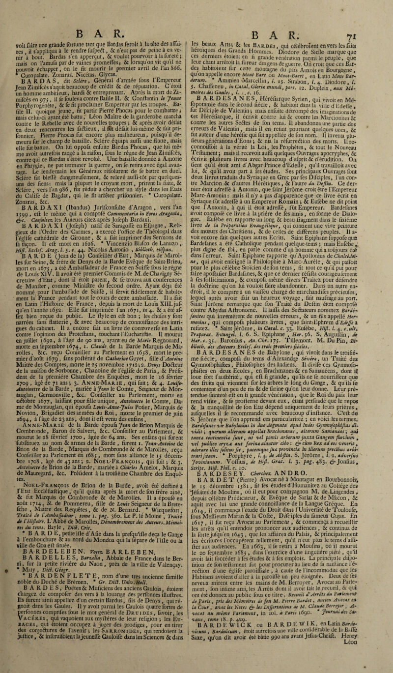 voit faire une grande fortune tant que Bardas feroit à la tête des affai¬ res , il s'appliqua à le rendre fufpeét , Sc n’eut pas de peine à en ve¬ nir’à bout. Bardas s’en apperçut, & voulut pourvoir à la fureté ; mais on l’amufa par de vaines promefîes; & lorsqu'on vit qu’il ne pouvoit échapper, on le fit mourir le premier avril de l’an 866. * Curopalate. Zonaras. Nicétas. Glycas. BARDAS, dit Sclére, Général d’armée fous l’Empereur Jean Zimifcès s'aquit beaucoup de crédit & de réputation. C’étoit un homme ambitieux, hardi & entreprenant. Après la mort de Zi¬ mifcès en 975 , il fe fou leva contre Baille II. 8c Conftantin le Jeune Porphyrogénète, Sc fe fit proclamer Empereur par les troupes. Ba¬ ille II. quoique jeune, fit partir Pierre Phocas pour le combattre j mais celui-ci ayant été battu, Léon Maître de la garderobe marcha contre le Rebelle avec de nouvelles troupes ; 8c après avoir délàit en deux rencontres les faétieux, il fut défait lui-même Sc fait pri- fonnier. Pierre Phocas fut encore plus malheureux, puisqu’il de¬ meura fur le champ de bataille. Sclére équipa aulfi une flotte, mais elle fut battue. On lui oppofa enfuite Bardas Phocas, que lui mê¬ me avoit autrefois rangé a la raifon, fous le régne de Jean Zimifcès, contre qui ce Bardas s’étoit révolté. Une bataille donnée à Amorie en Phrygie, ne put terminer la guerre , on fe retira avec égal avan¬ tage. Le lendemain les Généraux réfolurent de fe battre en duel. Sclére fut bleflë dangereufement, 8c relevé aulîl-tôt par quelques- uns des fiens: mais la plupart le croyant mort, prirent la fuite, 8c Sclére , vers l’an 986 , fut réduit à chercher un alyle dans les Etats du Calife de Bagdat, qui le fit arrêter prifonnier. * Curopalate. Zonaras, &c. B A R D A X I (Ibandus) Jurifconfulte d’Aragon , vers l’an 1599 , elt le même qui a compofé Comment aria in Foras Aragoni a , <yc. Confultez les Auteurs citez après Jofeph Bardaxi. B A R D A X I (Jofeph) natif de Saragolfe en Efpagne , Reli¬ gieux de l’Ordre des Carmes, a exercé l’office de Théologal dans l’églife cathédrale de Gironne , Sc a fait imprimer des Sermons de fa façon. Il eft mort en 1626. * Vincenzio Blafco de Lanuzo , Hifi. Ecclef. Ara,g. I. 5. c. 44. Nicolas Antonio , Publia th. Hifpan. BARDE (Jean de la) Confeilier d’Etat, Marquis de Marol- les fur Seine, & frère de Denys de la Barde Evêque de Saint-Brieu, mort en 1675 , a été AmbalTàdeur de France en Suiiîè fous le régne de Louis XIV. Il avoit été premier Commis de M.deChavigny Sé- cretaire d’Etat, dont il étoit parent, 8c 1e trouva aux conférences de Munlter, comme Miniftre du fécond ordre. Ayant déjà été nommé pour l’ambafiade de Suiiîè, il fervit fidèlement Sc habile¬ ment la France pendant tout le cours de cette ambalîade. Il a fait en Latin l’Hiftoire de France , depuis la mort de Louis XIII. juf qu’en l’année 1652. Elle fut imprimée fan 1671, in 4. & a été afi fez bien reçue du public. Le ftyleen eft bon -, les choies y font narrées fans flatterie , 8c avec beaucoup de connoilîànce des intri¬ gues du cabinet. 11 a encore fait un livre de controverfe en Latin contre l’opinion des Proteftans, touchant l’Euchariftie. Il mourut en juillet 1692, à l’âge de go ans, ayantreu de Marie Regnouard, morte en feptembre 1674 , 1. Claude de la Barde Marquis de Ma- rolles, 8c c. reçu Conièiller au Parlement en 1638, mort le pre¬ mier d’août 1679, fans poftérité de Catherine Guyet, fille d'Antoine Maître des Comptes, morte le 23 novembre 1712; 2. Denys Dotteur de la mailbn de Sorbonne, Chanoine de l’églife de Paris, 8c Préfi- dent de la première Chambre des Enquêtes, mort le 16 février 1709, âgé de 71 ans; 3. Anne-Marie, qui fuit; 8c 4. Louïfe- Antoinette de la Barde , mariée à Jean le Comte, Seigneur de Mon- tauglan, Germonville , 8cc. Confeilier au Parlement, morte en odtobre 1677, laiflant pour fille unique, Antoinette le Comte, Da¬ me de Montauglan, qui époufa Louis-Anne-Jules Potier, Marquis de Novion, Brigadier des armées du Roi, morte le premier de juin 1694, à l’âge de 23 ans, dont il eft venu des enfans, Anne-Marie de la Barde époufa Jean de Brion Marquis de Combronde, Baron de Salvert, &c. Confeilier au Parlement, & mourut le 28 février 1700 , âgée de 64 ans. Ses enfàns qui furent fubftituez au nom 8c armes de la Barde , forent 1. Jean-Antoine de Brion de la Êarde, Marquis de Combronde & de Marolies, reçu Confeilier au Parlement en 1685 , mort fans alliance le 15 décem¬ bre 1708, âgé de 43 ans ; 2. Noël-François, qui fuit; & 3. Antoinette de Brion de la Barde, mariée à Charles Amelot, Marquis deMauregard, 8cc. Préfident à la troifiéme Chambre des Enquê¬ tes. Noël-François de Brion de la Barde, avoit été deftiné à l’Etat Ecdéfiaftique, qu’il quitta après la mort de fon frère aîné, & fut Marquis de Combronde & de Marolies. Il a époufé en août UH» -N- de Pommereu, fille de Louis Seigneur de laBrete- fche , Maître des Requêtes, 8c de N. Bernard. * Wîcquefort, Traité de l'Am b a (fadeur , tome 1. pag. 360. Le P. lé Moine , Traité de l Hijloire. L Abbé de Marolies, Dénombrement des Auteur s. Mémoi¬ res du tems. Bayle , DiS. Crit. BARDE, petite ifle d’A fie dans la prefqu’ifle deçà le Gange à l’embouchure & au nord du Mondoa qui la lépare de l’ifle ou la ville de Goa eft fituée. BARDELEBEN. Voyez BARLEBEN. BA RDELLES, Barzella, Abbaïe de France dans le Ber- ri, fur la petite rivière du Naon, prés de la ville de Valençay. 0 * Maty , Diêl. Géogr. * BARDEN FLETE, nom d’une très ancienne famille noble du Duché de Brémen. * Gr. Dicl. Univ.Holl. BARDES, Poètes 8c Muficiens des anciens Gaulois, étoient chargez de compofer des vers à la louange des perfonnes illuftres. Ils furent ainli appeliez d’un certain Bardus, fils de Denys , qui ré- gnoit dans les Gaules. Il y avoit parmi les Gaulois quatre fortes de perfonnes comprifes fous le mot général de Druides , favoir, les Vacérés, qui vaquoient aux myftéres de leur religion ; les Eu- eages, qui étoient occupez à juger des prodiges, pour en tirer des conjeéfores de l’avenir; les Sarronides, qui rendoient la juftice, Sc inftruifoientlajeuneflë Gauloife dans les Sciences Sc dans BAR. 71 les beaux Arts; 8c les Bardés, qui célébraient en vers les faits fieroiques des Grands Hommes. Diodore de Sicile marque que ces derniers etoient en fi grande vénération parmi le peuple, que leur chant arretoit la fureur des gens de guerre. On croit que ces Bar¬ des habitoient fur cette montagne du païs Auxois en Bourgogne , qu on appelle encore Mont Bart ou Mont-Barri, en Latin Mons Bar- dorum * Ammien -Marcellin, l. i5. Strabon, L 4. Diodore, /. 5. Chaffeneu , in Catal. Gloria mundi, part. 12. Dupleix , aux Mé¬ moires des Gaules , /. ». c. 16. BARDESANES, Héréfiarque Syrien, qui vivoit en Mé- fopotamie dans le fécond fiécle, Sc habitoit dans la ville d Edefiè , fut Difciple de Valentin; mais enfuite détrompé des imaginations de cet Héréfiarque, il écrivit contre lui Sc contre les Marcionites 6c contre les autres Seétes de fon tems. 11 abandonna une partie des erreurs de Valentin , mais il en retint pourtant quelques unes, Se fut auteur d’une héréfie qui fut appellée de fon nom. Il inventa plu- fieurs générations d’Eons; Sc nia la réfurreétion des morts. Ilre- connoifloit à la vérité la Loi, les Prophètes, & tout le Nouveau Teftament ; mais il recevoit aufli quelques Ouvrages apocryphes, Sc écrivit plulieurs livres avec beaucoup d’efprit Sc d’érudition. On tient qu’il étoit ami d’Abgar Prince d’Edeflè, qu’il travailloit avec lui, 8c qu’il avoit part à les études. Ses principaux Ouvrages font deux livres traduits du Syriaque en Grec par fes Difciples, l’un con¬ tre Marcion Sc d’autres Hérétiques , Sc l’autre du Defiin. Ce der¬ nier étoit adrelfé à Antonin, que faint Jérôme croit être l’Empereur Marc-Antonin : mais il n’y a pas d’apparence que ce livre écrit en Syriaque fût adrefle à un Empereur Romain ; & Eufébe ne dit point que îAntonin, à qui il étoit adrefl’é, fût Empereur. Bardefanes avoit compofé ce livre à la prière de fes amis, enferme de Dialo¬ gue. Eufébe en rapporte un long Sc beau fragment dans le fixiéme livre de la Fr épuration Evangélique, qui contient une vive peinture des mœurs des Chrétiens, Sc de celles de différens peuples. Il a- voit encore fait quelques autres Ecrits. Saint Epiphane fuppofe que Bardefanes a été Catholique pendant quelque-tems ; mais Eufébe f plus digne de foi, en parle comme d’un homme quia toûjours été dans l’erreur. Saint Epiphane rapporte qu’Apollonius deChalcédoi- ne, qui avoit enfeigné la Philofophie à Marc-Auréle , Sc qui pafloit pour le plus célébré Stoïcien de ion tems, fit tout ce qu’il put pour faire apoftaiier Bardafanes, Sc que ce dernier réfifta courageulèment à fes follicitations, Sc compofa même divers Traitez pour défendre la doétrine qu’on lui vouloit faire abandonner. Dans un autre en¬ droit , il le compare à un vaiflèu chargé de marchandifes précieufes, lequel après avoir fait un heureux voyage, fait naufrage au port. Saint Jérôme remarque que fon Traité du Deftin étoit compofé contre Abydas Aftronome. 11 laiflà des Seétateurs nommez Bardé- fanites qui inventèrent de nouvelles erreurs, Sc un fils appellé Her- monius, qui compofa plufieurs livres, que faintiEphrem d’EdeJfe a réfutez. * Saint Jérôme, in Catal. c. 33. Eufébe, Hifi. I. 4. c.ult. Pr&parat. Evangel. I. 6. S. Epiphane , Hœr. 56. S. Auguftin , de H&r. c. 35. Baronius , An. Chr. 173. Tillemont. M. DuPin, £<- blioth. des Auteurs Ecclef. des trois premiers fiécles. BARDESANES de Babylone , qui vivoit dans le troifié¬ me fiécle, compofa du tems d’Alexandre Sévére, un Traité des Gymnofophiftes, Philofophes des Indiens. Il divife ces Gymnofo- phiftes en deux Ecoles , en Brachmanes Sc enSamanéens, dont il loue fort l’auftérité , qui eft fi grande, qu’ils ne fe nourrifl’ent que des fruits qui viennent fur les arbres le long du Gange, Sc qu'ils fe contentent d’un peu de ris Sc de farine qu’on leur donne. Leur pré¬ tendue fainteté eft en fi grande vénération, que le Roi du pais leur rend vifite , 8c fe profterne devant eux, étant perfuadé que le repos 8c la tranquillité de fon Etat dépend uniquement de leurs prières, aufquelles il fe recommandé avec beaucoup d’inftance. C’eft de S. Jérôme que l’on apprend ces particularitez ; en voici les termes. Bardefanes vir Babylonius in duo dogmata apud Indos Gymnofophifias dU vidit ; quorum alterum appellat Brachmanas, alterum Saman&os ; qui tanta continentu funt, ut vel pomis arborum juxta Gangem fluvium , vel publico oryza aut farina alantur cibo : cum Rex ad eos venerit, adorare illos folitus fit, pacemque fu& provinc'u in illortt?n precibus arbi¬ trait fitam. * Porphyre , /. 4. de Abflin. S. Jérôme , l. 2. adverfus Jovinianum. Voffius, de Hifi. Gr&c. I. 3. pag. 483. é’Jonûus, Script. Hifi. Vhil. c. 10. BARDESEY. Cherchez A N D R O. B A R D E T (Pierre) Avocat né à Montagut en Bourbonnois, le 15 décembre 1381 , fit fes études d’Humanitez au Collège des jéfuites de Moulins, où il eut pour compagnon M. de Lingendes, depuis célébré Prédicateur, 8c Evêque de Sarlat Sc de Mâcon , Sc aquit avec lui une grande connoilîànce de la Langue Gréque. En 1614, il commença l'étude du Droit dans l’Univerfité de Touloufe, fous Mefîieurs Maran 8c la Cofte, Di/ciples du fameux Cujas. En 1617 , il fut reçu Avocat au Parlement, Sc commença à recueillir les arrêts qu’il entendoit prononcer aux audiences, Sc continua de la forte jufqu’en 1643 , que les affaires du Palais, Sc principalement les écritures l'occupèrent tellement, qu’il n'eut plus le tems d’alïï- fter aux audiences. En 1663, il fe retira à Moulins, où il mourut le 20 feptembre 1685 , dans l’exercice d'une ünguliére piété , qu’il avoit fait fuccéder a fes études Sc à fes emplois. La principale dilpo- lition de fon teftament fut pour procurer au lieu de fa naifiànce l’é- reéfion d'une églile paroifiîale , à caule de 1 incommodité que les Habitans avoient d’aller à la paroiflè un peu éloignée. Deux de les neveux mirent entre les mains de M. Berroyer, Avocat au Parle¬ ment , Ion intime ami, les Arrêts dont il avoit fait le recueil, Sc qui ont été donnez au public fous ce titre , Recueil d’Arrêts du Parlement ■ de Paris , pris des Mémoires de feu M. Pierre Bardet, ancien Avocat en la Cour , avec les Notes & les DiJJertations de M. Claude Berroyer , A- vocat au même Parlement, in loi. a Paris 1690. Journal des sa- vans, tome 18. p. 429. . BARDEW1CK ou BARDEWIK, en Latin Bardo- vicum , Barduicum , étoit autrefois une ville confidérable de la B.dTè Saxe, qu’on dit avoir été bâtie 990 ans avant jefus-Chrift. Henry Léon