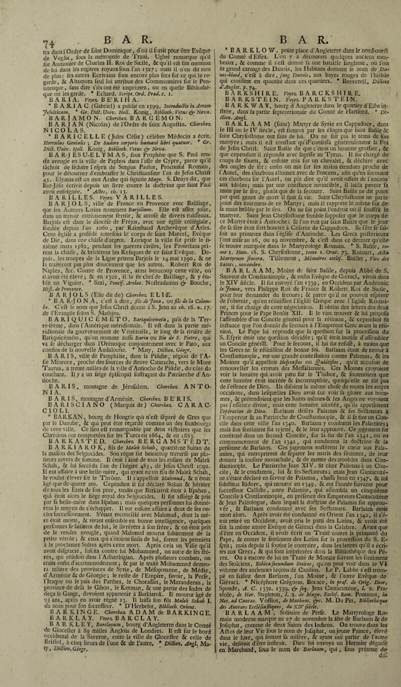 tra dans l’Ordre de faint Dominique, d’où il fortit pour être Evêque j de Veglia , fous la métropole de Trani. Ughel remarque qu'il fut Aumônier de Charles II. Roi de Sicile, & qu'il eft fait mention de lui dans les regitres royauxfous l’an 1327; mais il n’en dit rien de plus : le3 autres Ecrivains font encore plus fecs fur ce qui le re¬ garde, & Altamura feul lui attribue des Commentaires fur le Pen- tateuque, fans dire s’ils ont été imprimez, ou en quelle Bibliothè¬ que on les garde. * Echard. Script.Ord.Fr&d.t. 1. BARIA. Voyez. BE'RIHA. * B A R I A C (Gabriel) a publié en 1399, Introdudioin Artem Jefuiticam. * Gr. Dici. Univ. Holl. Konig, Biblioth. Vêtus & Nova. B A R J A M O N. Cherchez. BARGÉMON. B A R I A N (Nicolas) de l’Ordre de faint Auguftin. Cherchez. NICOLAS. * BARICELLE (Jules Céfar) célébré Médecin a écrit. Hortulus Genialis ; De Sudore corporis humant libri quatuor. * Gr. Dici. Univ. Holl. Konig, Biblioth. Vêtus & Nova. B A R-J ÉS U-E L Y M A S, faux Prophète que S. Paul ren¬ dit aveugle en la ville de Paphos dans fille de Cypre, parce qu’il tâchoit de féduire l’efprit de Sergius Paulus, Proconful Romain, pour le détourner d’embraflèr le Chriftianifme l’an de Jefus Chrift 43. Elymas eft un mot Arabe qui fignifïe Mage. S. Denys dit, que Bar-Jéfu écrivit depuis un livre contre la doétrine que faint Paul avoit enfeignée. * Aides, ch. 13. B A R î L L E S. Voyez. V A R I L L E S. B A RJ O L S, ville de France en Provence avec Bailliage, que les Auteurs Latins nomment Barjolium. Elle eft: afièz jolie, dans un terroir extrêmement fertile, & arrofé de divers ruiflèaux, Barjols eft dans le diocéfe de Fréjus, avec une églife collégiale, fondée depuis l’an 1060 , par Raimbaud Archevêque d’Arles. Cette églife a poifédé autrefois le corps de faint Marcel, Evêque de Die, dans une châftè d’argent. Lorsque la ville fut prife le fi- xiéme mars 1362, pendant les guerres civiles, les Proteftans pri¬ rent la chàlïè, tk brûlèrent les Reliques de ce faint Evêque. De¬ puis, les troupes de la Ligue prirent Barjols le 14 mai 1390, & ne la traitèrent pas plus doucement que les autres. Robert Roi de Naples, &cc. Comte de Provence, aima beaucoup cette ville, où il avoit été élevé-, & en 1322, il la fit chef de Bailliage, & y éta¬ blit un Viguier. * Saxi, Fontif. Arelat. Noftradamus & Bouche, Hifi. de Provence. BARJOLS (Ëlie dit de) Cherchez. E L IiE. * B A R-J ON À, c’eft à dire, fils de Jona, ou fils de la Colom¬ be. Ceft le nom que Jefus Chrift donne à S. Jean au ch. 16. v. 17. de l’Evangile félon S. JMathieu. BARIQUIC ÉMÉTO, Bariquicemeta, pais de la Ter¬ re-ferme, dans l’Amérique méridionale. Il eft dans la partie mé¬ ridionale du gouvernement de Vénézuéla, le long delà rivière de Bariquicéméto, qu'on nomme auffi Baria pu Rio de S. Pietro, qui va fe décharger dans l'Orénoque conjointement avec le Pato, aux confins de la nouvelle Andaloufie. * ’Maty, Diction. Géogr. B A RI S, ville de Pamphilie, dans la Pifidie, région de l’A- fie Mineure, proche des fources du fleuve Catarachs, vers le Mont Taurus, à trente milles de la ville d’Antioche de Pifidie, du côté du couchant. II y a un fiége épifcopal fuffragant du Patriarche d’An¬ tioche. B A R IS , montagne de Jérufalem. Cherchez. A N T O- N I A. B A R I S, montagne d’Arménie. Cherchez. B E' RI S. BAPvISCIANO ( Marquis de ) Cherchez. C A RAC- CIO L I. * BARICAN, bourg de Hongrie qui n’eft féparé de Gran que par le Danube, & qui peut être regardé comme un des fàuxbourgs de cette ville. Ce lieu eft remarquable par deux viétoires que les Chrétiens ont remportées fur les Turcs en 1664, & en 1683. BARKASTED. Cherchez. BERGAMSTEDT. B A R K I A R O K, fils de Malek Schah, quatrième Sultan de la maifon des Selgiucides. Son régne fut beaucoup traverfé par plu- lieurs revers de fortune. Il étoit l’âiné de tous les enfans de Malek Schah, & lui liiccéda l’an de l’hégire 483, de Jefus Chrift 1092. Il eut affaire à une belle-mére, qui ayant eu un fils de Malek Schah, le voulut élever fur le Thrône. Il s’appelloït Mahmud, & n’étoit âgé que de quatre ans. Cependant il fut déclaré Sultan & héritier de tous les Etats de fon père, tandis que Barkiarok étoit à Ifpahan , qui étoit alors le fiége royal des Selgiucides. Il fut afliégé&pris par fa belle-mére dans Ifpahan ; mais quelques perfonnes lui donnè¬ rent le moyen de s’échapper. Il eut enfuite affaire à deux de fes on¬ des fucceflïvement. S’étant reconcilié avec Mahmud, dont la mè¬ re étoit morte, & vivant enfemble en bonne intelligence, quelques perfonnes fe faifirent de lui, le livrèrent à fon frère ; & on étoit prêt de le rendre aveugle, quand Mahmud mourut fubitement de la petite vérole; & ceux qui seraient faifis de lui, furent les premiers à le proclamer Sultan après cette mort. Après cela un Vifir qu’il avoit difgracié, fulcita contre lui Mohammed, un autre de fes frè¬ res, qui réfidoitdans l’Adherbigian. Après plufieurs combats, on traita enfin d’accommodement ; & par le traité Mohammed demeu¬ ra mâitre des provinces de Syrie, de Méfopotamie, de Médie, d’Arménie & de Géorgie; le refte de l’Empire, favoir, la Perfe, l’Iraque ou lepaïs des Parthes, le Choraflàn, le Mazanderan, la province de delà le Gihon, leKerman, & une partie des Indes de deçà le Gange, dévoient appartenir à Barkiarok. Il mourut âgé de 23 ans, après en avoir régné 13. Il laifià fon fils Malek Schah I. du nom pour fon fucceffeur. * D’Herbelot, Biblioth. Orient. B A R K I N G E. Cherchez. ADAM de BARKINGE E A R K L A Y. Voyez. BARCLAY. B A R K L E Y, Barclayum, bourg d’Angleterre dans le Comté de Glocefter à 89 milles Anglois de Londres. Il eft fur le bord occidental de la Saverne, entre la ville de Glocefter & celle de Briftol, à cinq lieues de l’une & de l’autre, * Dittion, And. Ma- ty, Diction, Géogr. * BARKLOW, petite place d’Angleterre dans le nord-oueft du Comté d’Eflèx. L’on y a découvert quelques anciens tom¬ beaux, & comme il s’eft donné là une bataille lânglante, où l’on fit grand carnage des Danois, les Habitans donnent le nom de Da- nes-blood, c’eft à dire, fang Danois, aux bayes rouges de l’hiéble qui croilfent en quantité dans ces quartiers. * Beevereil, Délices d’Anglet. p. 74. BARKSHIRE. Voyez. BARCKSHIRE. BARKSTEIN. Voyez PARKSTEIN. B A R K W A Y, bourg d’Angleterre dans le quartier d’Edwin- ftrée, dans la partie feptentrionale du Comté de Hartford. * Di- dion. Angl. B A R L A A M (faint) Martyr de Syrie en Cappadoce, dans le III ou le IV fiécle, eft fameux par les éloges que faint Bafile & faint Chryfoftome ont faits de lui. On ne fait pas le terns de fon martyre ; mais il eft confiant qu’il confeflà généreufement la Foi de Jefus Chrift. Saint Bafile dit que c’étoit un homme groffier, & que cependant il répondit avec fageffe au Tyran. Il fut chargé de coups de fouets, & enfuite mis fur un chevalet, & déchiré avec des ongles de fer : enfin on mit fur fes mains étendues proche de l’Autel, des charbons allumez avec de l’encens, afin qu’en fecouant ces charbons fur l’Autel, on pût dire qu’il avoit offert de l’encens aux idoles; mais par une confiance invincible, il laifià percer là main par le feu, plutôt que de la fecouer. Saint Bafile ne dit point par quel genre de mort il finit fa vie. Saint Chryfoftome ne parle point des tourmens de ce Martyr; mais il rapporte le même fait de fa main brûlée par le feu. On ne fait point l’endroit où il fouffrit le tnartyre. Saint Jean Chryfoftome femble fuppofer que le corps de ce Martyr étoit à Antioche : & l’on voit par faint Bafile que le jour de là fête étoit fort honoré à Céfarée de Cappadoce. Sa fête fe fài- foit au printems dans l’églife d’Antioche. Les Grecs pollérieurs l’ont mife au 16, ou 19 novembre, & c’eft dans ce dernier quelle fe trouve marquée dans le Martyrologe Romain. * S. Bafile, to¬ me 1. Hom. 18. S. Chryfoftome, tome i.Orat. 73. Ruinart, Acta Martyrum fincera. Tillemont , Mémoires ecclef. Baillet , Vies des Saints, novembre. B A R L A A M, Moine de faint Bafile, depuis Abbé de S. Sauveur de Conftantinople, & enfin Evêque de Giéraci, vivoit dans le XIV fiécle. Il fut envoyé l’an 1339, en Occident par Andronic le Jeune, vers Philippe Roi de France & Robert Roi de Sicile, pour leur demander du fecours; & parce qu’il ne pouvoit efpérer de l’obtenir, qu’en réunifiant l’Eglife Gréque avec l Eglife Romai¬ ne, il fut charge de cette négociation. Il obtint des lettres des deux Princes pour le Pape Benoit XII. Il le vint trouver & lui propolà l’aflèmblée d’un Concile général pour la réünion, & cependant fit inftance que l’on donnât du fecours à l’Empereur Grec avant la réü¬ nion. Le Pape lui répondit que la queftion fur la procelfion du S. Efprit étoit une queftion décidée ; qu’il étoit inutile d’aflèmbler un Concile général. Pour le fecours, il lui fut refufé, à moins que les Grecs ne fe réiiniflènt de bonne foi. Barlaam étant de retour à Conftantinople, eut une grande conteftation contre Palamas, & les Moines qu’il appelloit Hefycafies ou fÿjhùétifies , qu’il accufoit de renouveller les erreurs des Meflàliamtes. Ces Moines croyoient voir la lumière qui avoit paru fur le Thabor, & foutenoient que cette lumière étoit incréée & incorruptible, quoiqu’elle ne fût pas de l’eiïènce de Dieu. Ils difoient la même chofe de toutes les autres occafions, dans lelquelles Dieu avoit fait voir fa gloire aux hom¬ mes , & prétendoient que les Saints mêmes & les Anges ne voyoient pas l’efi’ence divine, mais cette lumière incréée, qu ils appelloient l’opération de Dieu. Barlaam déféra Palamas & fes Seétateurs à l’Empereur & au Patriarche de Conftantinople, & il fe tint un Con¬ cile dans cette ville l’an 1340. Barlaam y combattit les Palamites; mais fon fentimentfut rejetté, & le leur approuvé. Ce jugement fut confirmé dans un fécond Concile, fur la fin de l’an 1341, ou au commencement de l’an 1342 , qui condamna la doétrine & la perfonne de Barlaam. Ces jugemens enflèrent le cœur aux Pala¬ mites, qui entreprirent de féparer les maris des femmes, de leur donner la tonfure monachale, & de mettre des troubles dans Con¬ ftantinople. Le Patriarche Jean XIV. fit citer Palamas à un Con¬ cile, & le condamna, lui & fes Seétateurs ; mais Jean Cantacuzé- ne s’étant déclaré en faveur de Palamas, chafla Jean en 1347, & lui fubftitua Ifidore, qui mourut en 1349, & eut l’année fuivante pour fuccefleur Callifte, autre Palamite, qui aflèmbla un cinquième Concile à Conftantinople, en préfence des Empereurs Cantacuzéne & Jean Paléologue, dans lequel la doétrine de Palamas fut approu¬ vée , & Barlaam condamné avec fes Seétateurs. Barlaam étoit mort alors. Après avoir été condamné en Orient l’an 1342, il s’é- toit retiré en Occident, avoit pris le parti des Latins, & avoit été fait la même année Evêque de Giéraci dans la Calabre. Avant que d’être en Occident, il avoit écrit un Traité contre la primauté du Pape, & contre le fentiment des Latins fur la proceflion du S. E- fprit ; mais depuis il foutint le contraire, dans les lettres qu’il a écri¬ tes aux Grecs, & qui font imprimées dans la Bibliothèque des Pè¬ res. On a encore de lui un Traité de Morale fuivant les fentimens des Stoïciens, Ethicafecundum Stoïcos, qu’on peut voir dans le VI volume des anciennes leçons de Canifius. Le P. Labbe s’eft trom¬ pé en faifant deux Barlaam, l’un Moine, & l’autre Evêque de Giéraci. * Nicéphore Grégoras. Bocace, in prsfi. de Orig. Deor. Sponde, A. C. 1332. 1339. & feq. Jean Cantacuzéne, l. 2. Pra- téole, de H&r. Stapleton, 7. 2. de Magn. Ecclef. Rom. Pontanus, in Not. ad Cantac. Voflius, deMathem. &c. M. Du Pin, Bibliothèque des Auteurs Eccléfiaftiques, du XIVfiécle. BARLAAM , Solitaire de Perle. Le Martyrologe Ro¬ main moderne marque au 27 de novembre la fête de Barlaam & de Jofaphat, comme de deux Saints des Indiens. On trouve dans les Aétes de leur Vie fous le nom de Jofaphat, un jeune Prince, élevé dans le luxe, qui fentant fa mifére, & ayant ouï parler de l’autre vie, défirent d’être inftruit. Dieu lui envoya un Hermite déguifé en Marchand, fous le nom de Barlaam, qui, fous prétexte de