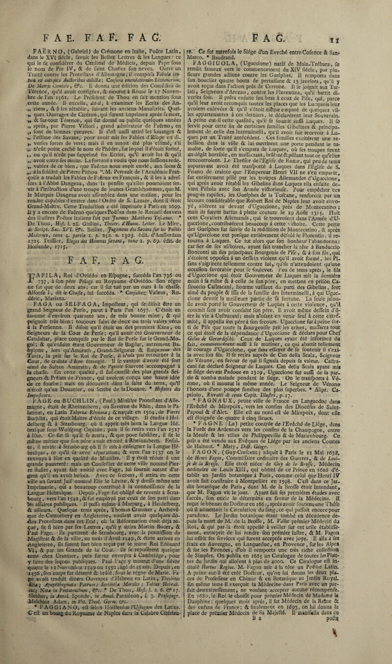 F A E. F A F. FA G. FAËRNO, (Gabriel) de Crémone en Italie, Poëte Latin, dans le XVI fiécle, favoit les Belles Lettres & les Langues: ce qui le lit confidérer du Cardinal de Médicis, depuis Pape fous le nom de Pie IV, & de faint Charles fon neveu. Outre un Traité contre les Protellans d’Allemagne, il compofa Fabula cen- tum ex antiqüis AuHonbus Aelccla ; Cenfura emcndatiomim Livianarum; De Metrjs Comïcis, gfc. Il donna une édition des Comédies de Térence, qu’il avoit corrigées, & mourut à Rome le 17 Novem¬ bre de l’an 1561. Le Préfident de Thou en fait mention fous cette année. Il excella, dit-il, à examiner les Ecrits des An- .,, ciens, & à les rétablir, fuivant les anciens Manufcrits. Quel- „ ques Ouvrages de Cicéron, qui furent imprimez après fa mort, „ & fur-tout Térence, qui fut donné au public quelques années „ après, par Pierre Viftori, grand admirateur de Faërno, en ,, font de bonnes preuves. Il s’eft auilî attiré les louanges & „ l’eitime des Savans, pour avoir mis les Fables d’Efope en di- „ verfes fortes de vers; mais il en auroit été plus elîimé, s’il „ n’eût point caché le nom de Phèdre, fur lequel ils-’étoit formé, ,, ou qu’il n’eût pas fupprimé fes Ecrits, qu’il avoit lus & qu’il „ avoit entre fes mains. La fortune a voulu que nous fulîionsrede- „ vables de ce bien, que Faërno nous avoit envié, aux foins & ,, à la fidélité de Pierre Pithou ”. M. Perrault de l’Académie Fran- çoife a traduit les Fables de Faërno en François, & il les a adref- l'ees à l’Abbé Dangeau, dans la penfée qu’elles pourroient fer- vir à l’initruétion d’une troupe de jeunes Gentilshommes, que M. le Marquis Dangeau avoit affemblez dans une maifon, pour les rendre capables d’entrer dans l’Ordre de S. Lazare, dont il étoit Grand-Maître. Cette Traduction a été imprimée à Paris en x699. il y a encore de Faërno quelques Poëfies dans le Recueil des vers des iüuitres Poëtes Italiens fait par Joannes Mattbaus ToJ'cams. * De Thou, Hifi. I. 28. Ghilini, Tbcatr. d'Huom. Letter. Le Mire, de Script. Sac. Xfal. gfc. Baillet, Jugcmcns des Savans fur les Poètes Modernes, tome 4. partie 1. p. 252. n. 1303. édit. d’Amfterdam 1725. Teiffier, Eloges des Hommes favans, tome 2. p. 69. édit, de Hollande, 1715. F A F. F A G. P A FIL A, Roi d’Oviédo en Efpagne, fuccéda l’an 736 ou 737, à fon père Pelage au Royaume d’Oviédo. Son régne ne fut que de deux ans; car il fut tué par un ours à la chaffe. Alfonfe I, dit le Cbajle, lui fuccéda. * ConJultez Vafæus, Ro- déric, Mariana. F AG A ou SEI-FAGA, Impofteur, qui fedifoit être un grand Seigneur de Perfe, parut à Paris l’an 1657. C’étoit un homme d’environ quarante ans, de très bonne mine , & qui peignoit très bien ; toujours fuivi de deux ou trois valets vêtus 4 la Perfienne. Il difoit qu’il étoit un des premiers Kans, ou Seigneurs de la Cour de Perfe; qu'il avoit été Gouverneur de Candahar, place conquife par le Roi de Perfe fur leGrand-Mo- gol; & qu’enfuite étant Gouverneur de Bagdat, autrement Ba- bylone , lors qu’Amurath , Grand-Seigneur & Empereur des Turcs, la prit fur le Roi de Perfe, il n’ofa pas retourner a la Cour, de crainte d’être étranglé. Il fe vantoit d’avoir été fort aimé du Sultan Amurath, & de l’avoir fouvent accompagné à la chalfe. En cette qualité, il fut carelfé des plus grands Sei¬ gneurs & Prélats de France, qui avoient conçu une haute idée de ce fourbe; mais on découvrit dans la fuite du tems, qu’il n’étoit qu’un Douanier, ou Scribe de la Douane. * Hiftoire des Impofieurs. F A GE ou B U CH LIN, (Paul) Miniltre Proteftant d’Alle¬ magne , étoit de Rheinzabern, ou Saverne du Rhin, dans le Pa- latinat, en Latin Taberna Rbenana; & naquit en 1504,de Pierre Buchlin, qui étoit Maître d’école de ce village. Il étudia àHei delberg & à Strasbourg, où il apprit très bien la Langue Hé¬ braïque fous Wolfgang Capiton; puis il fe retira vers l’an 1527 à Ifne. Ce fut là qu’il fe maria, & que pour fubfifter, il fit le même métier que fon père avoit exercé, à Rheinzabern. Enfui- te, il revint à Strasbourg où il fe mit à enfeigner la Langue Hé¬ braïque, ce qu’il fit avec réputation; & vers l’an 1537 on le renvoya à lfne en qualité de Miniltre. Il y étoit réduit à une grande pauvreté : mais un Confeiller de cette ville nommé Pier¬ re Bufier, ayant fait amitié avec Fage, lui fournit autant d’ar¬ gent qu’il en avoit befoin. Avec ce fecours, il attira en cette ville un favant Juif nommé Elie le Lévite ,ÔC y dreffa même une Imprimerie, qui a beaucoup contribué à la connoillance de la Langue Hébraïque. Depuis, Fage fut obligé de revenir à Stras¬ bourg, vers l’an 1542, & fut employé par ceux de fon parti dans les affaires publiques. Il paffi même à Marpurg, à Heidelberg, & ailleurs. Quelque tems après, Thomas Cranmer , Archevê¬ que de Cantorbery en Angleterre, voulant avoir quelques do- Âes Proteftans dans cet Etat, où la Réformation étoit déjà re¬ çue, fit fi bien par fes Lettres, qu’il y attira Martin Bucer, & Paul Fage. Ils partirent de Strasbourg, avec la permiffion du Magiftrat & de la ville, au mois d’Avril x$49,& étant arrivez en Angleterre, ils furent fort bien reçus par le jeune Roi Edouard VI, & par les Grands de la Cour. Ils fe repoférent quelque tems chez Craniner, puis furent envoyez à Cambridge, pour y faire des leçons publiques. Paul Fage y mourut d’une fièvre quarte le i2Novembr.e 15490U 155c,âgé de45ans. Depuis,en 1556 ,fon corps fut déterré & brûlé, fous le régne de Marie. Fa ge avoit traduit divers Ouvrages d’Hébreu en Latin, Thesbites Eha ; Apophthegmata Patrum; Sentent! a Morales; Tobias Hcbraï- eus; Nota in Pentateuchum , &c. * De Thou, Hijl. I. 2. 6. tf 17. Sleidan, in Annal. Sponde, in Annal. Pantaleon, l. 3. Profopogr. Melchior Adain, in fat. Tbeol. Germ. este. * FAGGIANO, eft félon Holfienius Wffugum des Latins. C’eft un bourg du Royaume de Naples dans la'Calabre Citérieu- Pag. iï re. Ce fut autrefois le Siège d’un Evêché entre Cofence & Sas- Marco. * Baudrand. FAGGIUOLA, (Uguccione) natif de Mala-Trébara, fe rendit fameux vers le commencement du XIV fiécle, par plu¬ sieurs grandes actions contre les Guelphes. Il remporta dans fon bouclier quatre bouts de pertuifane & 13 javelots, qu’il y avoit reçus dans l’aétion près de Cerrone. Il fe joignit aux Tar- lati. Seigneurs d’Arezzo, contre les Florentins, qu’il battit di- verfès fois. Il prêta enfuite fon bras à ceux de Pife, qui, parce qu’il leur avoit reconquis toutes les places que les Lucquoisleuï avoient enlevées & qu’il s’étoit même emparé de quelques vil¬ les appartenantes à ces derniers, ie déclarèrent leur Souverain. A peine eut-il cette qualité, qu’il fe fournit aufll Luques. 11 fe fervit pour cette fin de certaines familles Gibelines & principa¬ lement de celle des Interminelli, qu’il avoit fait recevoir à Lu¬ ques par un Traité antécédent. Ces familles excitèrent une ré¬ bellion dans la ville & lui ouvrirent une porte pendant le tu¬ multe,^ de forte qu’il s’empara de Luques, où fes troupes firent un dégât horrible, en maffacrant, brûlant & pillant tout ce qu’elles rencontroient. Le Thréfor del’Eglife de Rome, qui peu de tems auparavant avoit été tranfporté à Luques dans l’Eglife de S. Friano de crainte que l’Empereur Henri VII ne s’en emparât, fut entièrement pillé par les troupes Allemandes d’Üguccione, qui après avoir rétabli les Gibelins dans Luques alla enfuite de¬ vant Piltoia avec fon Armée vi&orieufe. Pour empêcher ces progrès rapides, les Guelphes de la Tofcane, renforce^ par un fecours confidérable que Robert Roi de Naples leur avoit envo¬ yé, allèrent au devant d’Uguccione, près de Montecatino ; mais ils furent battus à platte couture le 29 Août 13:5. Huit cens Cavaliers Allemands, qui fe trouvoient dans l’Armée d’U¬ guccione, contribuèrent beaucoup à cette viftoire. Cette perte des Guelphes fut fuivie de la reddition de Montecatino, & après qu’Uguccione eut prefque entièrement défolé le Florentin , il re¬ tourna à Luques. Ce tut alors que fon bonheur l’abandonna: car fier de fes victoires, ayant fait trancher la tête à Banduccio Bonconti un des principaux Bourgeois de Pife, & à fon fils ,qui s’étoient oppofez à un deifein violent qu’il avoit formé, les Pi- fans s’aigrirent tellement contre lui, qu’ils n’attendoient qu’une occailon favorable pour fe foulever. Peu de tems après, le fils d’Uguccione qui étoit Gouverneur de Luques mit la dernière main à fa ruine & à celle de fon père, en mettant en prifon Ca- ftruccio Caltracani, homme vaillant du parti des Gibelins, fort aimé du peuple & iffu de la famille des Interminelli, à qui Uguc¬ cione devoir la meilleure partie de fa fortune. La feule jalou- fie avoit porté le Gouverneur de Luques à cette violence, qu’il commit fans avoir confulté fon père. Il avoit même deffein d’ô- ter la vie à Caftracani ; mais n’ofant en venir feul à cette extré¬ mité, il appellafon père à fon fecours. Uguccione fut à peine for- ti de Pife que toute la Bourgeoifie prit les armes, maffacra tout ce qui étoit de la dépendance d’Uguccione & déclara pour Chef Galao de Gerardefcbi. Ceux de Luques ayant été informez du fait, commencèrent aulfi à fe mutiner, ce qui abattit tellement le courage d’Uguccione, que fans effayer de fe foutenir il s’exi¬ la avec fon fils. Il fe retira auprès de Can délia Scala, Seigneur de Vérone, en faveur de qui il fignala depuis fa valeur. Caftra- cani fut déclaré Seigneur de Luques. Can délia Scala ayant mis le fiége devant Padoue en 1319, Uguccione fut auffi de la par¬ tie & tomba malade pendant le fiége. ün le tranfporta à Vé¬ rone, où il mourut la même année. Le Seigneur de Vérone l’honora d’une pompe funèbre des plus fuperbes. * Alipr. Ca- priolo , Ritratti di cento Capit. Illujlri, p. 17. * FAGNAUX, petite ville de France en Languedoc dans l’Evêché de Mirepoix, vers les confins des Diocéfes de Saint- Papou! & d’Alet. Elle eft au nord-eft de Mirepoix, dont elle eft éloignée de quatre à cinq lieues. * F A G N E ;La) petite contrée de l’Evêché de Liège, dans la Forêt des Ardennes vers les confins de la Champagne, entre la Meufe & les villes de Philippeville & de Marienbourg. Ce païs a été vendu aux Evêques de Liège par les anciens Comtes de Hainaut. * Maty, Dltt. Géogr. F AG ON, ( Guy-Crefcent ) naquit à Paris le 11 Mai 1638, de Henri Fagon, Commiffaire ordinaire des Guerres, & de Loui- Je de la Broffe. Elle étoit nièce de Guy de la Broffe, Médecin ordinaire de Louïs XIII, qui obtint de ce Prince en 1626 d’é¬ tablir un Jardin botanique à Paris, comme celui que Henri IV avoit fait conftruire à Montpellier en 1598. C’eft dans ce Jar¬ din botanique de Paris, dont M. de la Broffe étoit Intendant, que M. Fagon vit le jour. Ayant fait fes premières études avec fuccès, fon oncle le détermina en faveur de la Médecine. Il reçut Iebonnet deDofteuren 1661, après avoir foutenuune Théfe où il adinettoit la Circulation dufang,ce qui paffoit encore pour paradoxe. Le Jardin botanique étant tombé en décadence de¬ puis la mort de M. de la Broffe , M. Vallot prémier Médecin du Roi, & qui par-là étoit appellé à veiller fur cet utile établiffe- ment, entreprit de lui rendre fon prémier lufire, & M. Fagon lui offrit fes fervices qui furent acceptés avec joye. Il alla à fes fraix en Auvergne, en Languedoc, en Provence, furies Alpes & fur les Pirenées, d’où il remporta une très riche colleétion de Simples. On publia en 1665 un Catalogue de toutes lesPlan- tes du Jardin qui alloient à plus de 4000. Ce Catalogue eft in¬ titulé Hortus Regius. M. Fagon mit à la tête un Poëine Latin. A peine eut-il été créé Doéieur, qu’on lui donna les deux pla¬ ces de Profeffeur en Chimie & en Botanique au Jardin Royal. En même teins il exerçoit la Médecine dans Paris avec un par¬ fait desintéreffement, ne voulant accepter aucune récompenfe. En 1680, le Roi le choifit pour prémier Médecin de Madame la Dauphine; quelques mois après, il fut Médecin de la Reine & des enfans de France; & finalement en 1693, on lui donna la place de prémier Médecin de Sa Majefté. Il manifelta dans co B 2 poftç •  X